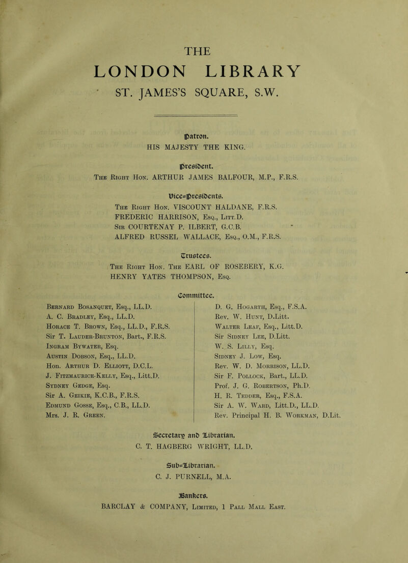 THE LONDON LIBRARY ST. JAMES’S SQUARE, S.W. patron. HIS MAJESTY THE KING. president. The Right Hon. ARTHUR JAMES BALFOUR, M.P., F.R.S. Dlce=preslbents. The Right Hon. VISCOUNT HALDANE, F.R.S. FREDERIC HARRISON, Esq., Litt.D. Sir COURTENAY P. ILBERT, G.C.B. ALFRED RUSSEL WALLACE, Esq., O.M., F.R.S. trustees. The Right Hon. The EARL OF ROSEBERY, K.G. HENRY YATES THOMPSON, Esq. Committee. Bernard Bosanquet, Esq., LL.D. A. C. Bradley, Esq., LL.D. Horace T. Brown, Esq., LL.D., F.R.S. Sir T. Lauder-Brunton, Bart., F.R.S. Ingram Bywater, Esq. Austin Dobson, Esq., LL.D. Hon. Arthur D. Elliott, D.C.L. J. Fitzmaurice-Kelly, Esq., Litt.D. Sydney Gedge, Esq. Sir A. Geikie, K.C.B., F.R.S. Edmund Gosse, Esq., C.B., LL.D. Mrs. J. R. Green. D. G. Hogarth, Esq., F.S.A. Rev. W. Hunt, D.Litt. Walter Leaf, Esq., Litt.D. Sir Sidney Lee, D.Litt. W. S. Lilly, Esq. Sidney J. Low, Esq. Rev. W. D. Morrison, LL.D. Sir F. Pollock, Bart., LL.D. Prof. J. G. Robertson, Ph.D. H. R. Tedder, Esq., F.S.A. Sir A. W. Ward, Litt.D., LL.D. Rev. Principal H. B. Workman, D.Lit. Secretary and ^Librarian. C. T. HAGBERG WRIGHT, LL.D. Sublibrarian. C. J. PURNELL, M.A. JBanfcers.