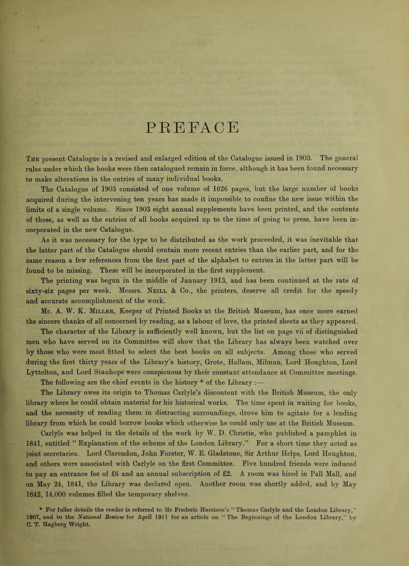 PREFACE The present Catalogue is a revised and enlarged edition of the Catalogue issued in 1903. The general rules under which the books were then catalogued remain in force, although it has been found necessary to make alterations in the entries of many individual books. The Catalogue of 1903 consisted of one volume of 1626 pages, but the large number of books acquired during the intervening ten years has made it impossible to confine the new issue within the limits of a single volume. Since 1903 eight annual supplements have been printed, and the contents of these, as well as the entries of all books acquired up to the time of going to press, have been in- corporated in the new Catalogue. As it was necessary for the type to be distributed as the work proceeded, it was inevitable that the latter part of the Catalogue should contain more recent entries than the earlier part, and for the same reason a few references from the first part of the alphabet to entries in the latter part will be found to be missing. These will be incorporated in the first supplement. The printing was begun in the middle of January 1913, and has been continued at the rate of sixty-six pages per week. Messrs. Neill & Co., the printers, deserve all credit for the speedy and accurate accomplishment of the work. Mr. A. W. K. Miller, Keeper of Printed Books at the British Museum, has once more earned the sincere thanks of all concerned by reading, as a labour of love, the printed sheets as they appeared. The character of the Library is sufficiently well known, but the list on page vii of distinguished men who have served on its Committee will show that the Library has always been watched over by those who were most fitted to select the best books on all subjects. Among those who served during the first thirty years of the Library’s history, Grote, Hallam, Milman, Lord Houghton, Lord Lyttelton, and Lord Stanhope were conspicuous by their constant attendance at Committee meetings. The following are the chief events in the history * of the Library :— The Library owes its origin to Thomas Carlyle’s discontent with the British Museum, the only library where he could obtain material for his historical works. The time spent in waiting for books, and the necessity of reading them in distracting surroundings, drove him to agitate for a lending library from which he could borrow books which otherwise he could only use at the British Museum. Carlyle was helped in the details of the work by W. D. Christie, who published a pamphlet in 1841, entitled “ Explanation of the scheme of the London Library.” For a short time they acted as joint secretaries. Lord Clarendon, John Forster, W. E. Gladstone, Sir Arthur Helps, Lord Houghton, and others were associated with Carlyle on the first Committee. Five hundred friends were induced to pay an entrance fee of £6 and an annual subscription of £2. A room was hired in Pall Mall, and on May 24, 1841, the Library was declared open. Another room was shortly added, and by May 1842, 14,000 volumes filled the temporary shelves. * For fuller details the reader is referred to Mr Frederic Harrison’s “ Thomas Carlyle and the London Library,” 1907, and to the National Review for April 1911 for an article on “The Beginnings of the London Library,” by C. T. Hagberg Wright.
