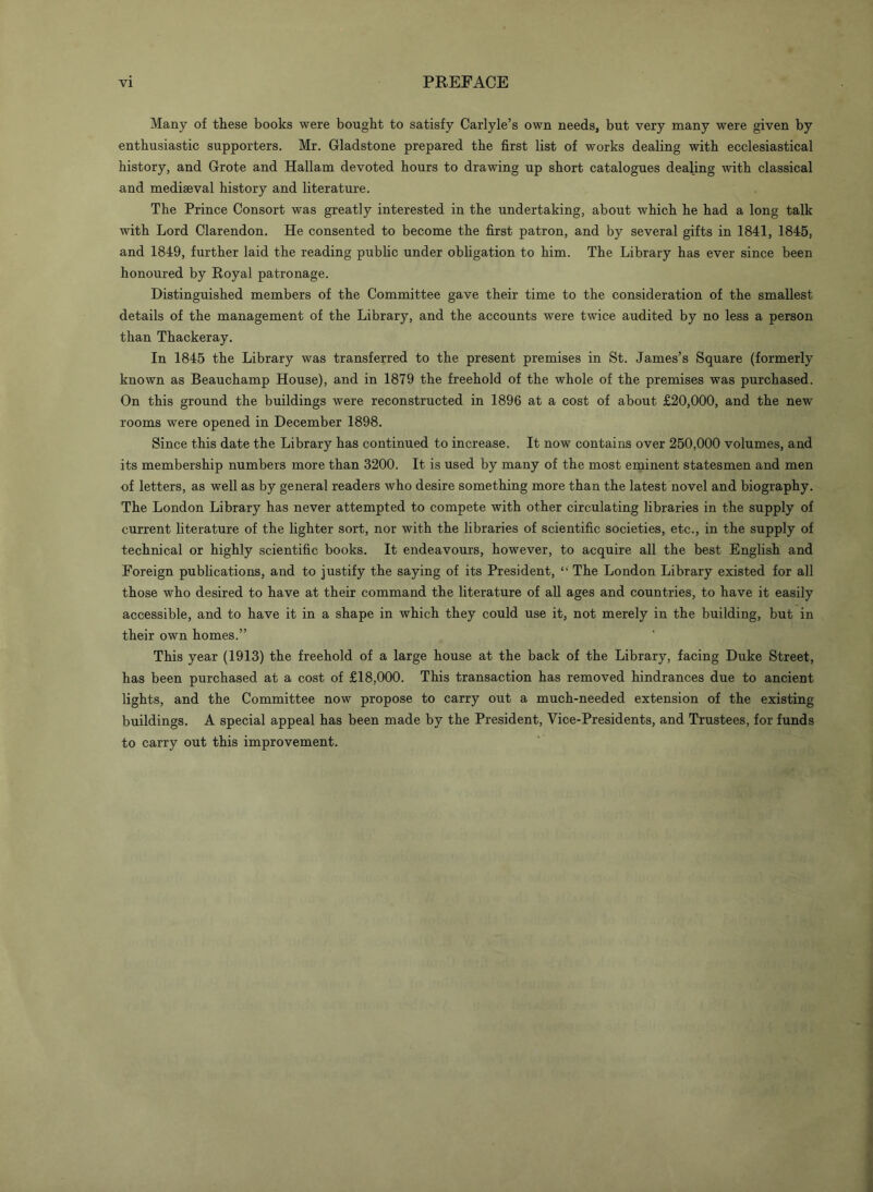Many of these books were bought to satisfy Carlyle’s own needs, but very many were given by enthusiastic supporters. Mr. Gladstone prepared the first list of works dealing with ecclesiastical history, and Grote and Hallam devoted hours to drawing up short catalogues dealing with classical and mediaeval history and literature. The Prince Consort was greatly interested in the undertaking, about which he had a long talk with Lord Clarendon. He consented to become the first patron, and by several gifts in 1841, 1845, and 1849, further laid the reading public under obligation to him. The Library has ever since been honoured by Royal patronage. Distinguished members of the Committee gave their time to the consideration of the smallest details of the management of the Library, and the accounts were twice audited by no less a person than Thackeray. In 1845 the Library was transferred to the present premises in St. James’s Square (formerly known as Beauchamp House), and in 1879 the freehold of the whole of the premises was purchased. On this ground the buildings were reconstructed in 1896 at a cost of about £20,000, and the new rooms were opened in December 1898. Since this date the Library has continued to increase. It now contains over 250,000 volumes, and its membership numbers more than 3200. It is used by many of the most eminent statesmen and men of letters, as well as by general readers who desire something more than the latest novel and biography. The London Library has never attempted to compete with other circulating libraries in the supply of current literature of the lighter sort, nor with the libraries of scientific societies, etc., in the supply of technical or highly scientific books. It endeavours, however, to acquire all the best English and Foreign publications, and to justify the saying of its President, The London Library existed for all those who desired to have at their command the literature of all ages and countries, to have it easily accessible, and to have it in a shape in which they could use it, not merely in the building, but in their own homes.” This year (1913) the freehold of a large house at the back of the Library, facing Duke Street, has been purchased at a cost of £18,000. This transaction has removed hindrances due to ancient lights, and the Committee now propose to carry out a much-needed extension of the existing buildings. A special appeal has been made by the President, Vice-Presidents, and Trustees, for funds to carry out this improvement.