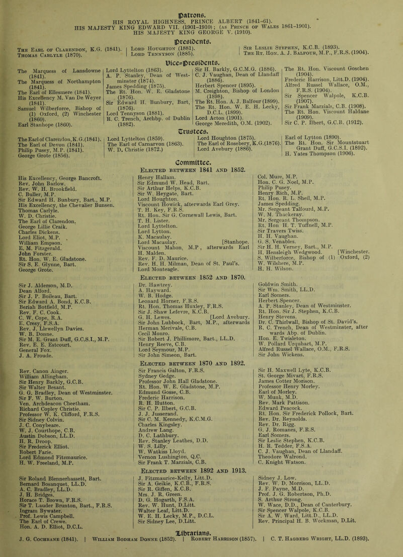 [patrons. HIS ROYAL HIGHNESS, PRINCE ALBERT (1841-61). HIS MAJESTY KING EDWARD VII. (1901-1910); (as Prince of Wales 1861-1901). HIS MAJESTY KING GEORGE V. (1910). [presidents. The Earl of Clarendon, K.G. (1841). I Lord Houghton (1881). Thomas Carlyle (1870). I Lord Tennyson (1885). Sir Leslie Stephen, K.C.B. (1893). The Rt. Hon. A. J. Balfour, M.P., F.R.S. (1904). IDice^ipresidents. The Marquess of Lansdowne (1841). The Marquess of Northampton (1841). The Earl of Ellesmere (1841). His Excellency M. Van De Weyer (1841). Samuel Wilberforce, Bishop of (1) Oxford, (2) Winchester (1860). Earl Stanhope (1860). Lord Lyttelton (1863). A. P. Stanley, Dean of West- minster (1874). James Spedding (1875). The Rt. Hon. W. E. Gladstone (1876). Sir Edward H. Bunbury, Bart, (1876). Lord Tennyson (1881). R. C. Trench, Archbp. of Dublin (1882). Sir H. Barkly, G.C.M.G. (1886). C. J. Vaughan, Dean of Llandafi (1886). Herbert Spencer (1895). M. Creighton, Bishop of London (1898). The Rt. Hon. A. J. Balfour (1899). The Rt. Hon. W. E. H. Lecky, D.C.L. (1899). Lord Acton (1901). George Meredith, O.M. (1902). The Rt. Hon. Viscount Goschen (1904). Frederic Harrison, Litt.D. (1904). Alfred Russel Wallace, O.M., F.R.S. (1904). Sir Spencer Walpole, K.C.B. (1907). Sir Frank Marzials, C.B. (1908). The Rt. Hon. Viscount Haldane (1909). Sir C. P. Ilbert, G.C.B. (1912). Lord Lyttelton (1859). The Earl of Carnarvon (1863). W. D. Christie (1872.) {Trustees. Lord Houghton (1875). The Earl of Rosebery, K.G.(1876). Lord Avebury (1886). The Earl of Clarendon, K.G. (1841). The Earl of Devon (1841). Philip Pusey, M.P. (1841). George Grote (1856). His Excellency, George Bancroft. Rev. John Barlow. Rev. W. H. Brookfield. C. Buller, M.P. Sir Edward H. Bunbury, Bart., M.P. His Excellency, the Chevalier Bunsen. Thomas Carlyle. W. D. Christie. The Earl of Clarendon. George Lillie Craik. Charles Dickens. Lord Eliot, M.P. . William Empson. E. M. Fitzgerald. John Forster. Rt. Hon. W. E. Gladstone. Sir S. E. Glynne, Bart. George Grote. Committee. Elected between 1841 and 1852. Henry Hallam. Sir Edmund W. Head, Bart. Sir Arthur Helps, K.C.B. Sir W. Heygate, Bart. Lord Houghton. Viscount Howick, afterwards Ear] Grey. T. H. Key, F.R.S. Rt. Hon. Sir G. Cornewall Lewis, Bart. T. H. Lister. Lord Lyttelton. Lord Lytton. K. Macaulay. Lord Macaulay. [Stanhope. Viscount Mahon, M.P , afterwards Earl H. Malden. Rev. F. D. Maurice. Rev. H. PI. Milman, Dean of St. Paul’s. Lord Monteagle. Earl of Lytton (1890). The Rt. Hon. Sir Mountstuart Grant Duff, G.C.S.I. (1892). H. Yates Thompson (1906). Col. Mure, M.P. Hon. C. G. Noel, M.P. Philip Pusey. Henry Rich, M.P. Rt. Hon. R. L. Sheil, M.P. James Spedding. Mr. Sergeant Talfourd, M.P. W. M. Thackeray. Mr. Sergeant Thompson. Rt. Hon H. T. Tuffnell, M.P. Sir Travers Twiss. H. H. Vaughan. G. S. Venables. Sir IT. H. Verney, Bart., M.P. H. Hensleigh Wedgwood. [Winchester. S. Wilberforce, Bishop of (1) Oxford, (2) W. Wilshere, M.P. H. H. Wilson. Elected between 1852 and 1870. Sir J. Alderson, M.D. Dean Alford. Sir J. P. Boileau, Bart. Sir Edward A. Bond, K.C.B. Beriah Botfield, M.P. Rev. F. C. Cook. C. W. Cope, R.A. E. Cresy, F.S.A. Rev. J. Llewellyn Davies. W. B. Donne. Sir M. E. Grant Duff, G.C.S.I., M.P. Rev. E. E. Estcourt. General Fox. J. A. Froude. Dr. Ilawtrey. A. Hayward. W. B.‘Hodge. Leonard Horner, F.R.S. Rt. Hon. Thomas Huxley, F.R.S. Sir J. Shaw Lefevre, K.C.B. G. H. Lewes. [Lord Avebury. Sir John Lubbock, Bart, M.P., afterwards Herman Merivale, C.B. Cecil Monro. Sir Robert J. Phillimore, Bart., LL.D. Henry Reeve, C.B. Lord Seymour, M.P. Sir John Simeon, Bart. Goldwin Smith. Sir Wm. Smith, LL.D. Earl Somers. Herbert Spencer. A. P. Stanley, Dean of Westminster. Rt. Hon. Sir J. Stephen, K.C.B. Henry Stevens. Dr. C. Thirlwall, Bishop of St. David’s. R. C. Trench, Dean of Westminster, after wards Abp. of Dublin. Hon. E. Twisleton. W. Pollard Urquhart, M.P. Alfred Russel Wallace, O.M., F.R.S. Sir John Wickens. Rev. Canon Ainger. William Allingbam. Sir Henry Barkly, G.C.B. Sir Walter Besant. G. G. Bradley, Dean of Westminster. Sir F. W. Burton. Ven. Archdeacon Cheetham. Richard Copley Christie. Professor W. K. Clifford, F.R.S. Sir Sidney Colvin. J. C. Conybeare. W. J. Courthope, C.B. Austin Dobson, LL.D. H. R. Droop. Sir Frederick Elliot. Robert Farie. Lord Edmond Fitzmaurice. H. W. Freeland, M.P. Sir Roland Blennerhassett, Bart. Bernard Bosanquet, LL.D. A. C. Bradley, LL.D. J. H. Bridges. Horace T. Brown, F.R.S. Sir T. Lauder Brunton, Bart., F.R.S. Ingram Bywater. Prof. Lewis Campbell. The Earl of Crewe. Hon. A. D. Elliot, D.C.L. J. G. Cochrane (1841). Elected between 1870 and 1892. j Sir Francis Galton, F.R.S. I Sydney Gedge. : Professor John Hall Gladstone. Rt. Hon. W. E. Gladstone, M.P. Edmund Gosse, C.B. Frederic Harrison. R. H. Hutton. Sir C. P. Ilbert, G.C.B. J. J. Jusserand. Sir C. M. Kennedy, K.C.M.G. Charles Kingsley. Andrew Lang. D. C. Lathbury. 1 Rev. Stanley Leathes, D.D. W. S. Lilly. W. Watkiss Lloyd. Vernon Lushington, Q.C. Sir Frank T. Marzials, C.B. Elected between 1892 and 1913. J. Fitzmaurice-Kelly, Litt.D. Sir A. Geikie, K.C.B., F.R.S. Sir R. Giffen, K.C.B. Mrs. J. R. Green. D. G. Hogarth, F.S.A. Rev. W. Hunt, D.Litt. Walter Leaf, Litt.D. W. E. H. Lecky, M.P., D.C.L. Sir Sidney Lee, D.Litt. Sir H. Maxwell Lyt.e, K.C.B. St. George Mivart, F.R.S. James Cotter Morison. Professor Henry Morley. Earl of Morley. W. Munk, M.D. Rev. Mark Pattison. Edward Peacock. Rt. Hon. Sir Frederick Pollock, Bart. Rev. Dr. Reynolds. Rev. Dr. Rigg. G. J. Romanes, F.R.S. Earl Somers. Sir Leslie Stephen, K.C.B. H. R. Tedder, F.S.A. C. J. Vaughan, Dean of Llandaff. Theodore Walrond. C. Knight Watson. Sidney J. Low. Rev. W. D. Morrison, LL.D. J. F. Payne, M.D. Prof. J. G. Robertson, Pli.D. S. Arthur Strong. W. Wace, D.D., Dean of Canterbury. Sir Spencer Walpole, K.C.B. Sir A. W. Ward, Litt.D., LL.D. Rev. Principal H. B. Workman, D.Lit. | C. T. Hagberg Wright, LL.D. (1893). [Librarians. | William Bodham Donne (1852). | Robert Harrison (1857).