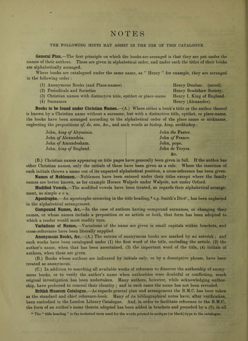 NOTES THE FOLLOWING HINTS MAY ASSIST IN THE USE OF THIS CATALOGUE. General Plan.—The first principle on which the books are arranged is that they are put under the names of their authors. These are given in alphabetical order, and under each the titles of their books are alphabetically arranged. Where books are catalogued under the same name, as “ Henry ” for example, they are arranged in the following order : (1) Anonymous Books (and Place-names) . . . . . (2) Periodicals and Societies ....... (3) Christian names with distinctive title, epithet or place-name (4) Surnames .......... Henry Dunbar, (novel). Henry Bradshaw Society. Henry I, King of England Henry (Alexander). Books to be found under Christian Names.—-(A.) Where either a book’s title or the author thereof is known by a Christian name without a surname, but with a distinctive title, epithet, or place-name, the books have been arranged according to the alphabetical order of the place name or nickname, neglecting the prepositions of, de, von, &c., and such words as bishop, king, archbishop: John, king of Abyssinia John of Alexandria. John of Amundesham. John, king of England. John the Faster. John of France. John, pope. John de Troyes. &c. (B.) Christian names appearing on title pages have generally been given in full. If the author has other Christian names, only the initials of these have been given as a rule. Where the insertion of such initials throws a name out of its expected alphabetical position, a cross-reference has been given. Names of Noblemen.—Noblemen have been entered under their titles except where the family names are better known, as for example Horace Walpole under Walpole, not under Orford. Modified Vowels.—The modified vowels have been treated, as regards their alphabetical arrange- ment, as simple a o u. Apostrophe.—An apostrophe occurring in the title heading,* e.g. Smith’s Dicty., has been neglected in the alphabetical arrangement. Compound Names, &C.—In the case of authors having compound surnames, or changing their names, or whose names include a preposition or an article or both, that form has been adopted to which a reader would most readily turn. Variations of Names.—Variations of the name are given in small capitals within brackets, and cross-references have been liberally supplied. Anonymous Books, &c.—(A.) The entries of anonymous books are marked by an asterisk; and such works have been catalogued under (1) the first word of the title, excluding the article, (2) the author’s name, when that has been ascertained, (3) the important word of the title, (4) initials of authors, when these are given. (B.) Books whose authors are indicated by initials only, or by a descriptive phrase, have been treated as anonymous. (C.) In addition to searching all available works of reference to discover the authorship of anony- mous books, or to verify the author’s name when authorities were doubtful or conflicting, much original investigation has been undertaken. Many authors, however, while acknowledging author- ship, have preferred to conceal their identity ; and in such cases the name has not been revealed. British Museum Catalogue.—As regards general plan and arrangement the B.M.C. has been taken as the standard and chief reference-book. Many of its bibliographical notes have, after verification, been embodied in the London Library Catalogue. And, in order to facilitate reference to the B.M.C.. the form of an author’s name therein adopted has been added in brackets and preceded by a (f), in all * The “ title heading ” is the technical term used for the words printed in antique (or black) type in the catalogue.
