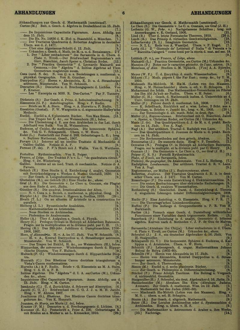 Abhandlungen zur Gesch. d. Mathematik [continued], Curtze (M.) Beit. z. Gesch. d. Algebra in Deutschland im 15. Jhdt. [70 De Inquisicione Capacitatis Figurarum. Anon. Abhdlg. aus dem 15. Jhdt. [8.] —— Die Hs. No. 14836 d. K. Hof- u. Staatsbibl. z. Miinchen. [7.] —— Der Tractatus Quadrantis d. Robertus Anglicus in deutscher Ubers. aus d. J. 1477. [9.] Uber eine Algorismus-Schrift d. 12. Jhdt. [8.] Urkunden z. Gesch. d. Math, im M.-a. u. d. Renaissance. 2 T. 1. Der “ Liber embadorum ” des Savasorda in d. Ubers. d. Plato v. Tivoli.—Der Briefwechsel Regiomontan’s mit Giov. Bianchini, Jacob Speier u. Christian Roder. [12.] 2. Die “ Practica Geometriae ” d. Leonardo Mainardi aus Cremona.—Die “ Algebra ” d. Initius Algebras ad Ylem Geometram magistrum suum. [13.] Cusa (card. N. de). N. von C. u. s. Beziehungen z. mathemat. u. physikal. Geographie. Von S. Gunther. [9.] Dasypodius (C.) Heron v. Alexandria, K. D. u. d. Strassburger astronom. Munsteruhr. Von W. Schmidt. [8.] Descartes (R.) Descartes u. d. Brechungsgesetz d. Lichtes. Von P. Kramer. [4.] Les “ Excerpta ex MSS. R. Des-Cartes.” Par P. Tannery. [9.] Dickstein (S.) Zur Gesch. d. Prinz. d. Infinitesimalrechnung. [9.] Eisenstein (G. F.) Autobiographie. Hrsg. v. F. Rudio. [7.] Briefe an M. A. Stern. Hrsg. v. A. Hurwitz u. F. Rudio. [7.] Enestrom (Gustaf). P. W. Wargentin u. d. sogenannte Halley’sche Methode. [9.] Euclid. Euclid u. d. 6 planimetr. Bucher. Von Max Simon. [11.] Das Trapez bei E. &c., see Weissenborn (H.), below. Die Ubersetzung d. E. aus dem Arabischen in das Lat. durch Adelhard von Bath. Von H. Weissenborn. [3.] Eudoxus, of Cnidos, the mathematician. Die homocentr. Spharen &c. Von G. V. Schiaparelli. Ubers. v. W. Horn. [1.] Euler (L.) Festschrift zur Feier d. 200. Geburtstages L. E. ; hrsg. v. Berliner Mathemat. Gesell., 1907. [25.] Favaro (A.) Intorno ad un inedito Trattato di Mechaniche di Galileo Galilei. Notizie di A. F. [9.] Fermat (P. de). P. F.’s Streit mit J. Wallis. Von G. Wertheim. [9.] Fortolfus. Rythmimachia. Von R. Peiper. [3.] Franco, of Libge. Der Traktat F.’s v. L. : “de quadratura circuli.” Hrsg. v. Dr. Winterberg. [4.] Galileo. Intorno ad un ined. Tratt. di mechaniche. Notizie di A. Favaro. [9.] Gelcich (E.) Eine Studie ii. d. Entdeckung d. analyt. Geometrie mit Beriicksichtigung e. Werkes d. Marino Ghetaldi, 1630. [4.] Zur Gesch. d. Langenbestimmung zur See. [9.] Ghetaldus (M.), see Gelcich (E.) Eine Studie &c., above. Graf (J. H.) Die Geometrie v. Le Clerc u. Ozanam, ein Plagiat aus dem Ende d. xvii. Jhdts. [9.] Gunther (S.) Die quadrat. Irrationalitaten der Alten. [4.] N. v. Cusa u. s. Bezieh. z. mathemat. u. physikal. Geog. [9.] Harpfer (A.) Die Probleme v. Hansen u. Snellius, 1910. [26 i.] Heath (T. L.) On an allusion in Aristotle to a construction for parallels. [9.] Heiberg (J. L.) Byzantinische Analekten. [9.] Mathematisches zu Aristoteles. [18.] Neue Studien zu Archimedes. [5.] Ptolemaus de Analemmate. [7.] Heller (A.) Uber d. Aufgaben e. Gesch. d. Physik. [9.] Henry (C.) Prologus Ocreati in Helceph ad Adelardum Batensem. Fragm. sur la multiplication et la division publ. par C. H. [3.] Hering (K.) Das 200-jahr. Jubilaum d. Dampfmaschine, 1706- 1906, 1907. [23.] Hero, of Alexandria. H. v. A. im 17. Jhdt. Von W. Schmidt. [8.] H. v. A., Konrad Dasypodius u. d. Strassburger astronom. Munsteruhr. Von W. Schmidt. [8.] Das Trapez bei Euklid, H. &c., see Weissenborn (H.), below. Hipparchus, the astronomer. Winkelmessungen durch d. Hippar- chische Dioptra. Von F. Hultsch. [9.] Hultsch (F. O.) Winkelmessungen durch d. Hipparchische Diop- tra. [9.] Hunrath (C.) Des Rheticus Canon doctrinae triangulorum u. Vieta’s Canon mathematicus. [9.] Hurwitz (A.) & F. Rudio. Briefe v. G. Eisenstein an M. A. Stern. Hrsg. v. A. H. u. F. R. [7.] Initius Algebras. Die “Algebra” d. I. A. see Curtze (M.), Urkun- den &c., above. Inquisicione (De) Capacitatis Figurarum. Anon. Abhdlg. aus d. 15. Jhdt. Hrsg. v. M. Curtze. [8.] Isenkrahe (C.) U. d. Zuriickfiihr. d. Schwere auf Absorption. [6.] Jacobi (C. G. J.) Briefwechsel zw. C. G. J. J. u. M. H. Jacobi. Hrsg. v. W. Ahrens, 1907. [22.] Joachimus (G.), Rhceticus. Des Rheticus Canon doctrinae trian- gulorum &c. Von K. Hunrath. [9.] Joannes, de Muris, see Muris (J. de), below. Kramer (P. M.) Descartes u. d. Brechungsgesetz d. Lichtes. [4.] Kummer (E. E.) Festschrift z. Feier d. 100. Geburtstages K. mit Briefen an s. Mutter u. an L. Kronecker, 1910. [29.] Abhandlungen zur Gesch. d. Mathematik {continued], Le Clerc (S.) Die Geometrie v. Le C. u. Ozanam, see Graf (J. H.) Leibnitz (G. W., Frhr. v.) Nachgelassene Schriften ; hrsg. mit Anmerkungen v. E. Gerland, 1906. [21.] Lind (B.) Uber d. letzte Fermatsche Theorem, 1910. [26 ii.] Lindt (R.) Dais Prinzip d. virtuellen Geschwindigkeiten. [18.] Lobachevsky (N. I.) Imaginare Geometrie. [19.] —— N. I. L. Rede von A. Wassiljef. Ubers. v. F. Engel. [7.] Loria (G.) II “ Giornale de’ Letterati d’ Italia ” di Venezia e la “ Raccolta Calogera ” come fonti per la storia d. mat. nel sec. 18. [9.] Liittich (F. v.), see Franco, of Libge, above. Mainardi (L.) Practica Geometriae, see Curtze (M.) Urkunden &c. Mansion (P.) Notes sur le caractere geometr. de Pane, astron. [9.] Menelaus, of Alex. Studien ii. M. ’Spharik. [Von] A. A. Biornbo. [14.] Meyer (W. F.) U. d. Encyklop. d. math. Wissenschaften. [9.] Mikami (Y.) Math, papers f. the Far East; comp. &c., by Y. M., 1910. [28.] Mishnath Ha-Middoth. M. Ha-M. (Lehre von den Maassen.) Hrsg. v. M. Steinschneider ; ubers. u. erl. v. H. Sehapira. [3.] Muhammad ibn Ishak. Das Mathematiker-Verzeichniss im Fihrist des Ibn Abi Ja'kub an-Nadim. Ubers. v. H. Suter. [6.] Muller (C. H.) Gesch. d. Mathematik insbes. d. Unterrichts an d. Univ. Gottingen im 18. Jhdt. [18.] Muller (F.) Fiihrer durch d. mathemat. Lit., 1909. [27.] ■ K. Schellbach, Riickblick auf s. wiss. Leben, 2 Schr. aus s. Nachlass, u. Briefen v. Jacobi &c., hrsg. v. M., 1905. [20 i.] Zur Terminologie d. alt. math. Schr. in deut. Spr. [9.] Muller (J.), Regiomontanus. Briefwechsel mit G. Bianchini, Jacob v. Speier, u. Christian Roder, see Curtze (M.) Urkunden &c. Muris (J. de). Das Quadripartitum d. J. de M. u. d. prakt. Rech- nen im 14. Jhdt. Von A. Nagl. [5.] Nagl (A.) Der arithmet. Tractat d. Radulph von Laon. [5.] Das Quadripartitum d. Joannes de Muris u. d. prakt. Rech- nen im 14. Jhdt. [5.] Die Rechenmethoden auf dem griech. Abakus. [9.] Nemorarius (J.) De numeris datis. Hrsg. v. P. Treutlein. [2.] Ocreatus (N.) Prologus O', in Helceph ad Adelardum Batensem. Fragm. sur la multiplic. et la division publ. par C. Henry. [3.] Ozanam (J.) Die Geometrie v. Le Clerc u. O., see Graf (J. H.) Peiper (C. R. S.) Fortolfi Rythmimachia. [3.] Plato, of Tivoli, see Savasorda, below. Ptolemy, the geographer, De Analemmate. Von J. L. Heiberg. [7.] Radulphus, Laudunensis. Der arithmet. Tractat d. R. v. Laon. Von A. Nagl. [5.] Regiomontan, see Muller (J.), Regiomontanus, above. Robertus, Anglicus. Der Tractatus Quadrantis d. R. A. in deut- scher Ubers. aus d. J. 1477. Von M. Curtze. [9.] Rosenberger (F.) Die erste Entwicklung d. Elektrisirmaschine. [8.] Die ersten Beobachtungen liber elektrische Entladungen. [8.] Die Gesch. d. exakten Wissenschaften. [9.] Rothenberg (S.) Geschichtl. Darst. d. Entwicklung d. Theorie d. singularen Losungen totaler Differentialgleichungen. 1908. [20 iii.] Rudio (F.) Eine Autobiog. v. G. Eisenstein. Hrsg. v. F. R. [7.] Die Unverzagt’schen Linienkoordinaten. [9.] Ruffini (P.) Die Anfange d. Gruppentheorie u. P. R. Von H. Burkhardt. [6.] Sachse (A.) Versuch einer Gesch. d. Darstellung willkiirlicher Functionen einer Variablen durch trigonometr. Reihen. [3.] Sauerbeck (P.) Einleitung in d. analyt. Geometric d. hoheren algebra. Kurven nach d. Methoden v. J. P. de Gua de Malves. . [15-] Savasorda [Abraham ibn Chijja]. Liber embadorum in d. Ubers. d. Plato v. Tivoli, see Curtze (M.) Urkunden &c., above. Scheubel (J.) J. S., ein deutscher Algebraiker d. 16. Jhdt. Von H. Staigmiiller. [9.] Schiaparelli (G. V.) Die homocentr. Spharen d. Eudoxus, d. Kal- lippus u. d. Aristoteles. Ubers. v. W. Horn. [1.] Schmidt (F.) Lebensgesch. d. ungar. Mathematikers Johann Bolyai de Bolya (1802-60). [8.] Schmidt (W.) Heron von Alexandria im 17. Jhdt. [8.] Heron von Alexandria, Konrad Dasypodius u. d. Strass- burger astronom. Munsteruhr. [8.] Zur Gesch. d. Thermoskops. [8.] Simon (M.) Euclid u. d. sechs planimetr. Bucher. [11.] Zur Gesch. u. Philosophie d. DiSerentialrechnung. [8.] Stackel (P.) Franz Adolph Taurinus. Ein Beitrag z. Vorgesch. d. nichteuklid. Geometrie. [9.] Staigmiiller (H.) J. Scheubel, ein deut. Algebraiker d. 16. Jhdts. [9.] Steinschneider (M.) Abraham Ibn Esra (Abraham Judaeus, Avenare). Zur Gesch. d. mathemat. Wiss. im 12. Jhdt. [3.] Mathematik bei den Juden (1501-50). [9.] Mischnath Ha-Midoth (Lehre von den Maassen). Hrsg. v. M. S. ; ubers. u. erl. H. Sehapira. [3.] Sturm (A.) Zur Gesch. d. altgriech. Mathematik. [9.] Suter (H.) Der Loculus Archimedius Oder d. Syntemachion d. Archimedes. Hrsg. u. ubers. v. H. S. [9.] Die Mathematiker u. Astronomen d. Araber u. ihre Werke. [10.] Nachtrage. [14.]