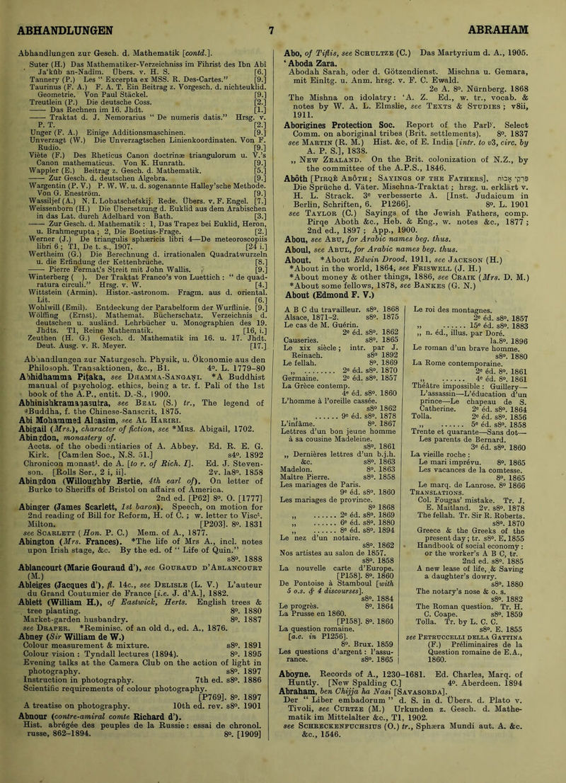 Abhandlungen zur Gesch. d. Mathematik [contd.]. Suter (H.) Das Mathematiker-Verzeichniss im Fihrist des Ibn Abi Ja’kflb an-Nadim. Ubers. v. H. S. [6.] Tannery (P.) Les “ Excerpta ex MSS. R. Des-Cartes.” [9.] Taurinus (F. A.) F. A. T. Ein Beitrag z. Vorgesch. d. nichteuklid. Geometrie. Von Paul Stackel. [9.] Treutlein (P.) Die deutsche Coss. [2.] Das Rechnen im 16. Jhdt. [1.] Traktat d. J. Nemorarius “ De numeris datis.” Hrsg. v. P. T. [2.] Unger (F. A.) Einige Additionsmaschinen. [9.] Unverzagt (W.) Die Unverzagtschen Linienkoordinaten. Von F. Rudio. [9.] Viete (F.) Des Rheticus Canon doctrinse triangulorum u. V.’s Canon mathematicus. Von K. Hunrath. [9.] Wappler (E.) Beitrag z. Gesch. d. Mathematik. [5.] Zur Gesch. d. deutschen Algebra. [9.] Wargentin (P. V.) P. W. W. u. d. sogenannte Halley’sche Methode. Von G. Enestrom. [9.] Wassiljef (A.) N. I. Lobatschefskij. Rede. Ubers. v. F. Engel. [7.] Weissenborn (H.) Die Ubersetzung d. Euklid aus dem Arabischen in das Lat. durcb Adelhard von Bath. [3.] Zur Gesch. d. Mathematik : 1, Das Trapez bei Euklid, Heron, u. Brahmegupta ; 2, Die Boetius-Frage. [2.] Werner (J.) De triangulis spheericis libri 4—De meteoroscopiis libri 6 ; Tl, De t. s., 1907. [24 i.] Wertheim (G.) Die Berechnung d. irrationalen Quadratwurzeln u. die Erfindung der Kettenbruche. [8.] Pierre Fermat’s Streit mit John Wallis. j; [9.] Winterberg ( ). Der Traktat Franco’s von Luetticb : “ de quad- ratura circuli.” Hrsg. v. W. [4.] Wittstein (Armin). Histor.-astronom. Fragm. aus d. oriental. Lit. [6.] Wohlwill (Emil). Entdeckung der Parabelform der Wurflinie. [9.] Wolffing (Ernst). Mathemat. Bucherscbatz. Verzeicbnis d. deutschen u. ausland. Lebrbiicber u. Monographien des 19. Jbdts. Tl, Reine Mathematik. [16, i.] Zeutben (H. G.) Gesch. d. Mathematik im 16. u. 17. Jhdt. Deut. Ausg. v. R. Meyer. [17.] Abhandlungen zur Naturgesch. Physik, u. Okonomie aus den Philosoph. Transaktionen, &c., Bl. 4°. L. 1779-80 Abhidhamma Pitaka, see Dhamma-Sangani. *A Buddhist manual of psycholog. ethics, being a tr. f. Pali of the 1st book of the A.P., entit. D.-S., !900. Abhiuishkramaiasutra, see Beal (S.) tr., The legend of ^Buddha, f. the Chinese-Sanscrit, 1875. Abi Mohammed Alcasim, see Al Hariri. Abigail (Mrs.), character of fiction, see *Mrs. Abigail, 1702. Abingdon, monastery of. Accts. of the obedientiaries of A. Abbey. Ed. R. E. G. Kirk. [Camden Soc., N.S. 51.] s4°. 1892 Chronicon monast1. de A. [to r. of Rich. /]. Ed. J. Steven- son. [Rolls Ser., 2 i, ii]. 2v. Ia8°. 1858 Abingdon (Willoughby Bertie, 4th earl of). On letter of Burke to Sheriffs of Bristol on afEairs of America. 2nd ed. [P62] 8°. 0. [1777] Abinger (James Scarlett, 1st bar on). Speech, on motion for 2nd reading of Bill for Reform, H. of C. ; w. letter to Vise1. Milton. [P203]. 8°. 1831 see Scarlett [Hon. P. C.) Mem. of A., 1877. Abington (Mrs. Frances). *The life of Mrs A., incl. notes upon Irish stage, &c. By the ed. of “ Life of Quin.” s8°. 1888 Ablancourt (Marie Gouraud d’), see Gouraud d’Ablancourt (M.) Ableiges (Jacques d’), fl. 14c., see Delisle (L. V.) L’auteur du Grand Coutumier de France [i.e. J. d’A.], 1882. Ablett (William H.), of Eastwick, Herts. English trees & tree planting. 8°. 1880 Market-garden husbandry. 8°. 1887 see Draper. *Reminisc. of an old d., ed. A., 1876. Abney (Sir William de W.) Colour measurement & mixture. s8°. 1891 Colour vision : Tyndall lectures (1894). 8°. 1895 Evening talks at the Camera Club on the action of light in photography. s8°. 1897 Instruction in photography. 7th ed. s8°. 1886 Scientific requirements of colour photography. [P769]. 8°. 1897 A treatise on photography. 10th ed. rev. s8°. 1901 Abnour (contre-amiral comte Richard d’). Hist, abregee des peuples de la Russie: essai de chronol. russe, 862-1894. 8°. [1909] Abo, of Tiflis, see Schultze (C.) Das Martyrium d. A., 1905. ‘ Aboda Zara. Abodah Sarah, oder d. Gotzendienst. Mischna u. Gemara, mit Einltg. u. Anm. hrsg. v. F. C. Ewald. 2e A. 8°. Niirnberg. 1868 The Mishna on idolatry: ‘A. Z. Ed., w. tr., vocab. & notes by W. A. L. Elmslie, see Texts & Studies ; v8ii, 1911. Aborigines Protection Soc. Report of the Park’. Select Comm, on aboriginal tribes (Brit, settlements). 8°. 1837 see Martin (R. M.) Hist. &c, of E. India [intr. to z>3, circ. by A. P. S.], 1838. „ New Zealand. On the Brit, colonization of N.Z., by the committee of the A.P.S., 1846. Aboth [Pirqe Ab6th; Sayings of the Fathers], max 'pis Die Spriiche d. Vater. Mischna-Traktat; hrsg. u. erklart v. H. L. Strack. 3e verbesserte A. [Inst. Judaicum in Berlin, Schriften, 6. P1266], 8°. L. 1901 see Taylor (C.) Sayings of the Jewish Fathers, comp. Pirqe Aboth &c., Heb. & Eng., w. notes &c., 1877 ; 2nd ed., 1897 ; App., 1900. Abou, see Abu, for Arabic names beg. thus. Aboul, see Abul, for Arabic names beg. thus. About. *About Edwin Drood, 1911, see Jackson (H.) ♦About in the world, 1864, see Friswell (J. H.) ♦About money & other things, 1886, see Craik (Mrs. D. M.) ♦About some fellows, 1878, see Bankes (G. N.) About (Edmond F. V.) A B C du travailleur. s8°. 1868 Alsace, 1871-2. s8°. 1875 Le cas de M. Guerin. 2* ed. s8°. 1862 Causeries. s8°. 1865 Le xix siecle; intr. par J. Reinach. s8° 1892 Le fellah. 8°. 1869 „ 2* dd. s8°. 1870 Germaine. 2e ed. s8°. 1857 La Grece contemp. 4C ed. s8°. 1860 L’homme a l’oreille cassee. s8° 1862 „ 9e 4d. s8°. 1878 L’infflme. 8°. 1867 Lettres d’un bon jeune homme a sa cousine Madeleine. s8°. 1861 „ Dernieres lettres d’un b.j.h. &c. s8°. 1863 Madelon. 8°. 1863 Maitre Pierre. s8°. 1858 Les mariages de Paris. 9 ed. s8°. 1860 Les mariages de province. 8o 1868 „ 2o 4d. s8°. 1869 „ 6e 4d. s8°. 1880 „ 8e 4d. s8°. 1894 Le nez d’un notaire. s8°. 1862 Nos artistes au salon de 1857. s8°. 1858 La nouvelle carte d’Europe. [P158]. 8°. 1860 De Pontoise a Stamboul [with 5 o.s. Sf 4 discourses]. s8°. 1884 Le progres. 8°. 1864 La Prusse en 1860. [P158], 8°. 1860 La question romaine. [a.c. in P1256]. 8°. Brux. 1859 Les questions d’argent: l’assu- rance. s8°. 1865 | Le roi des montagnes. 2e ed. s8°. 1857 „ ...... 15* 4d. s8°. 1883 „ n. ed., illus. par Dore. la.8°. 1896 Le roman d’un brave homme. s8°. 1880 La Rome contemporaine. 2e <5d. 8*. 1861 „ 4e 4d. 8°. 1861 Theatre impossible : Guillery—- L’assassin—L’education d’un prince—Le chapeau de S. Catherine. 2e ed. s8°. 1864 Tolla. 2e ed. s8°. 1856 5e ed. s8°. 1858 Trente et quarante—Sans dot— Les parents de Bernard. 3e ed. s8°. 1860 La vieille roche : Le mari imprevu. 8°. 1865 Les vacances de la comtesse. 8°. 1865 Le marq. de Lanrose. 8° 1866 Translations. Col. Fougas’ mistake. Tr. J. E. Maitland. 2v. s8°. 1878 The fellah. Tr. Sir R. Roberts. s8°. 1870 Greece & the Greeks of the present day; tr. s8°. E. 1855 Handbook of social economy : or the worker’s A B C, tr. 2nd ed. s8°. 1885 A new lease of life, .& Saving a daughter’s dowry. s8°. 1880 The notary’s nose & o. s. s8°. 1882 The Roman question. Tr. H. C. Coape. s8°. 1859 Tolla. Tr. by L. C. C. s8°. E. 1855 see Petruccelli della Gattina (F.) Preliminaires de la Question romaine de E.A., 1860. Aboyne. Records of A., 1230-1681. Ed. Charles, Marq. of Huntly. [New Spalding C.] 4°. Aberdeen. 1894 Abraham, ben Chijja ha Nasi [Savasorda], Der “ Liber embadorum ” d. S. in d. Ubers. d. Plato v. Tivoli, see Curtze (M.) Urkunden z. Gesch. d. Mathe- matik im Mittelalter &c., Tl, 1902. see Schreckenfuchsius (O.) tr., Sphsera Mundi aut. A. &c. &c., 1546.