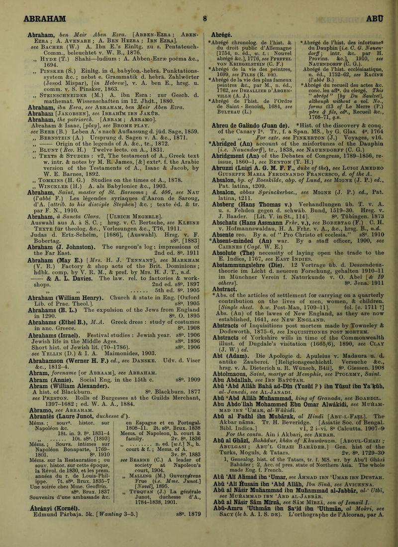 Abraham, ben Meir Aben Ezra. [Abben-Ezra : Aben- Ezra ; A. Avenare ; A. Ben Hezea ; Ibn Ezra]. see Bacher (W.) A. Ibn E.’s Einltg. zu s. Pentateuch- Comm., beleuchtet v. W. B., 1876. „ Hyde (T.) Shahi—ludium : A. Abben-Ezr® poema &c., 1694. ,, Pinsker (S.) Einltg. in d. babylon.-hebra. Punktations- system &c.; nebst e. Grammatik d. hebra. Zahlworter (Jesod Mispar), [in Hebrew], v. A. ben E., hrsg. u. comm. v. S. Pinsker, 1863. ,, Steinschneider (M.) A. ibn Esra : zur Gesch. d. mathemat. Wissenschaften im 12. Jhdt., 1880. Abraham, ibn Esra, see Abraham, ben Meir Aben Ezra. Abraham [Jakobsen], see IbrahIm ibn JakOb. Abraham, the patriarch. [Abram ; Abramo]. Abraham & Isaac, [play], see Brome play. see Beer (B.) Leben A.’s nach Auffassung d. jiid. Sage, 1859. „ Bernstein (A.) Ursprung d. Sagen v. A. &c., 1871. ,, Origin of the legends of A. &c., tr., 1872. ,, Blunt (Rev. H.) Twelve lects. on A., 1831. ,, Texts & Studies : v2. The testament of A., Greek text w. intr. & notes by M. R. James, [&] extra. f. the Arabic version of the Testaments of A., Isaac & Jacob, by W. E. Barnes, 1892. ,, Tomkins (H. G.) Studies on the times of A., 1878. ,, Winckler (11.) A. als Babylonier &c., 1903. Abraham, Saint, master of St. Barsoma ; d. 406, see Nau (I’abbe F.) Les legendes syriaques d’Aaron de Saroug, d’A. [attrib. to his disciple Stephen] &c. ; texte ed. & tr. par E. N., 1910. Abraham, d Sancta Clara. [Ulrich Megerle], Auswahl aus A. a S. C. ; hrsg. v. C. Bertsche, see Kleine Texte fur theolog. &o., Vorlesungen &c., T76, 1911. Judas d. Ertz-Schelm, [1686], (Auswahl). Hrsg. v. E. Bobertag. s8°. [1883] Abraham (J. Johnston). The surgeon’s log: impressions of the Ear East. 2nd ed. 8°. 1911 Abraham (May E.) [Mrs. H. J. Tennant], see Markham (V. R.) Factory & shop acts of the Brit. Dominions ; hdbk. comp, by V. R. M., & pref. by Mrs. H. J. T., n.d. - & A. L. Davies. The law. rel. to factories & work- shops. 2nd ed. s8°. 1897 „ „ 5th ed. 8°. 1905 Abraham (William Henry). Church & state in Eng. [Oxford Lib. of Prac. Theol.]. s8°. 1905 Abrahams (B. L.) The expulsion of the Jews from England in 1290. 8°. O. 1895 Abrahams (Ethel B.), M.A. Greek dress : study of costumes in anc. Greece. 8°. 1908 Abrahams (Israel). Festival studies : Jewish year. s8°. 1906 Jewish life in the Middle Ages. s8°. 1896 Short hist, of Jewish lit. (70-1786). s8°. 1906 see Yellin (D.) & I. A. Maimonides, 1903. Abrahamson (Werner H. F.) ed., see Danske. Udv. d. Viser See., 1812-4. Abram, forename [or Abraam], see Abraham. Abram (Annie). Social Eng. in the 15th c. s8°. 1909 Abram (William Alexander). A hist, of Blackburn. 8°. Blackburn. 1877 see Prjsston. Rolls of Burgesses at the Guilds Merchant, 1397-1682 ; ed. W. A. A., 1884. Abramo, see Abraham. Abrantes (Laure Junot, duchesse d’). M6ms. ; souvs. histor. sur Napoleon &c. 18t. in. 9. 8°. 1831-4 lOt. s8°. [1893] Mems. ; Souvs. intimes sur Napoleon Bonaparte, 1769- 1801. 8°. 1910 M6ms. sur la Restauration ; ou souv. histor. sur cette 6poque, la R6vol. de 1830, et les prem. ann^es du r. de Louis-Phil- ippe. 7t. s8°. Brux. 1835-7 Une soiree chez Mme. Geoffrin. s8°. Brux. 1837 Souvenirs d’une ambassade &c. Abr&nyi (Kornel). Edmund Parbaja. 5k. [ Wanting 3-5.] en Espagne et en Portugab 1808-11. 2t. s8°. Brux. 1838 Mems. of Napoleon, h. court & family. 2v. 8°. 1836 „ n. ed. [w.t.] N., h. court & f. ; Mems. of A. 3v. 8°. 1883 see Bearne (C.) A leader of society at Napoleon’s court, 1904. „ Malling (M.) Guvern^rens Frue (i.e. Mme. Junot.] [Novel], 1895. „ Turquan (J.) La g^ndrale Junot, duchesse d’A., 1784-1838, 1901. s8°. 1879 Abrege. *Abrege chronolog. de l’hist. & du droit public d’Allemagne [1754, n. 6d., w. t.: Nouvel abreg4 &c.], 1776, see Ppeffel von Kriegelstein (C. F.) *Abrege de la vie des peintres, 1699, see Piles (R. de). *Abrege de la vie des plus fameux peintres &c., par M., n. ed., 1762, see Dezallier d’Arqen- VILLE (A. J.) *Abrege de l’hist. de l’Ordre de Saint - Benoist, 1684, see Bulteau (L.) * Abrege de l’hist. des infortunes du Dauphin [i.e. C. G. Nauen- dorff; intr. &c. par H. Provins. &c.], 1910, see Nauendorff (C. G.). Abr6g6 de l’hist. ecclesiastique, n. 6d., 1752-62, see Racine (Vabbi B.) *Abr4ge du recueil des actes &c. cone, les afi8. du clerge. This “ ahrige ” [by Du Saulzet], although without a vol. No., forms 213 of Le Merre (P.) pbe ty fils, ed8., Recueil &c., 1768-71, g.v. Abreu de Galindo (Juan de). *Hist. of the discovery & conq. of the Canary Is. Tr., f. a Span. MS., by G. Glas. 4°. 1764 ,, ,, For extr. see Pinkerton (J.) Voyages, vl6. *Abridged (An) account of the misfortunes of the Dauphin [i.e. Nauendorff], tr., 1838, see Nauendorff (C. G.) Abridgment (An) of the Debates of Congress, 1789-1856, re- issue, 1860-1, see Benton (T. H.) Abruzzi (Luigi A. G. M. F. F., duke of the), see Luigi Amedeo Giuseppe Maria Ferdinando Francesco, d. of the A. Absalon, bp. of Roeskilde, abp. of Lund, see Migne (J. P.) ed., Pat. latina, t209. Absalon, abbas Sprinckerbac., see Migne (J. P.) ed., Pat. latina, t211. Absberg (Hans Thomas v.) Verhandlungen iib. T. v. A. u. s. Fehden gegen d. Schwab. Bund, 1519-30. Hrsg. v. J. Baader. [Lit. V. in St., 114]. 8°. Tubingen. 1873 Abschatz (Hans Assmann Frhr. v.), see Bobertag (F.) C. H. v. Hofmannswaldau, H. A. Frhr. v. A., &c., hrsg. B., n.d. Absente reo. By a. of “ Pro Christo et ecclesia.” s8°. 1910 * Absent-minded (An) war. By a staff officer, 1900, see Cairnes (Capt. W. E.) Absolute (The) necessity of laying open the trade to the E. Indies, 1767, see East Indies. Abstammungslehre (Die). 12 Vortrage iib. d. Deszendenz- theorie im Licht d. neueren Forschung, gehalten 1910-11 im Miinchner Verein f. Naturkunde v. O. Abel [tfc 10 others]. 8°. Jena. 1911 Abstract. *Abs. of the articles of settlement for carrying on a quarterly contribution on the lives of men, women, & children. [Single sheet, b.w. Post-Man, 1709-11], fol. [c. 1711 ?] Abs. (An) of the lawes of New England, as they are now established, 1641, see New England. Abstracts of Inquisitions post mortem made by Towneley & Dodsworth, 1875-6, see Inquisitiones post mortem. Abstracts of Yorkshire wills in time of the Commonwealth illust. of Dugdale’s visitation (1665/6), 1890, see Clay (J. W.) ed. Abt (Adam). Die Apologie d. Apuleius v. Madaura u. d. antike Zauberei. [Religionsgeschichtl. Versuche &c., hrsg. v. A. Dieterich u. R. Wiinsch, B4ii]. 8°. Giessen. 1908 Abtolmaous, Saint, martyr at Memphis, see Ptolemy, Saint. Abu Abdallah, .see Ibn Batutaii. Abu ‘Abd Allah Baha ad-Din (Yusuf ? ) ibn Yusuf ibn Ya’kub, al-Janadi, see Al-Janadi. Abu ‘Abd Allah Muhammad, king of Granada, see Boaedil. Abu Abdo’llah Mohammed Ebn Omar Alwakidi, see Muham- mad ibn ‘Umar, al-Wakidi. Abu al Fadhl ibn Mubarak, al Hindi [Abu-l-Fazl]. The Akbar nama. Tr. H. Beveridge. [Asiatic Soc. of Bengal.. Bibl. Indica.] vl, 2 i-vi. 8° Calcutta. 1907-9> For the contn. Ain i Akbari, see Akbar. Abu al Ghazi, Bahadur, khan of Khuwarazm. [Aboul-Ghazi ;• Abulgasi ; Abu’l Ghazi Bahader.] Gen. hist of the Turks, Moguls, & Tatars. 2v. 8°. 1729-301 1, Genealog. hist, of the Tatars, tr. f. MS. wr. by Abu’l Ghazi Bahader ; 2, Acc. of pres, state of Northern Asia. The whole made Eng. f. French. Atu ‘All Ahmad ibn ‘Umar, see Ahmad ibn ‘Umar ibn Dustah. Abu ‘All Husain ibn ‘Abd Allah, Ibn Sind, see Avicenna. Abu al Nasir Muhammad ibn Muhammad al-Jabbar, al-' Utbi, see Muhammad ibn ‘Abd al-Jabbar. Abu al Nasir Sam Mirza, see Sam MJrza, son of Ismail I. Abu-Amru ’Uthman ibn Sa‘id ibn ’Uthman, al Mok.ri, see Sacy (le b. A. I. S. de). L’orthographe de l’Alcoran, par A.