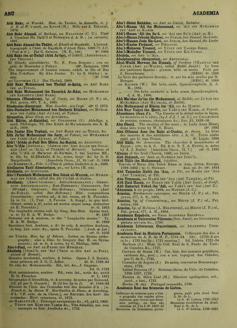 Abu Bakr, al Warrak. Hist, de Teodor, la donsella, tr. f. A. B. al-W.'s work, see Knust (H.) Mitt, aus d. Eskurial, 1879. Abu Bakr Ahmad, al Baihaqi, see Nylander (C. U.) Uber d. Upsalaer Hs. Dala’il al Nubuwwa d. A. B. ; [w. extracts], 1891. Abu Bakr Ahmad ibn Thabit, al-Khatib al-Bagdadhi. L’introd. topograph, a 1’hist. de Bagdadh d’Abou Bakr, 1002-71 J.C. [ Text <fe lr.]. Par G. Salmon. [H. E., 148]. 8°. 1904 Abu Bakr ibn al-Tufail (Abu Ja‘far), al-IshbiU, [Abentofail ; Ibn Thofail]. El filosofo autodidacto. Tr. F. Pons Boigues ; con un prol. de Menendez y Pelayo. s8°. Zaragoza. 1900 The improvement of human reason, exhib. in life of Hai Ebn Yokdhan. By Abu Jaafar. Tr. by S. Ockley ; w. app. 8°. 1708 see Gauthier (L.) Ibn Thofail, 1909. Abu Bakr Mohammed ben Thofail el-Qaici, see Abu Bakr ibn al-Tufail. Abu Bakr Mohammed ibn Zacariya Ar-Razi, see Muhammad ibn ZakarIya (Abu Bakr). Abucara (Theodorus), bp. of Caria, see Migne (J. P.) ed., Pat. grseca, t97, T. A., 1860. Abudacnus (Josephus). Hist. Jacobit., seu Copt. s8°. O. 1675. Abu-Dschaferi Mohammed ben Dscherir Ettaberi, see Muham- mad ibn Jarir (Abu Ja'far), al-Tabari. Abugalius, filius Since, see Avicenna. Abu Hatim, al-Sigistani, see Goldziher (I.) Abhdlgn. z. arab. Philologie, T2, Das Kitab Al-Mu‘ammarin des A. H. al-S., 1899. Abu Jaafar Ebn Tophail, see Abu Bakr ibn al-Tufail &c. Abu Ja‘far Muhammad ibn Jarir, al-Tabari, see Muhammad ibn Jarir (Abu Ja‘far), al-Tabari. Abu’l ‘Abbas al-Fadl Ben Hatim An-Nairizi, see Anaritius. Abu ’l-’Ala [Abulola ; -[Ahmad ibn ‘Abd Allah ibn Sulai- maN (Abu al-‘Ala), al-Tanukhi al Ma‘arri]. Letters of Abu ’l-’Ala of Ma’arrat Al-Nu’man, f. the Leyden MS., w. life by Al-Dhahabi, & tr., notes, biog>’. &e. by D. S. Margoliouth. [Anecdota Oxon., II, 10.] s4°. 0. 1898 see Kremer (A., Frhr. v.) Uber d. philos. Gediohte d. A., 1889. Abulcacim Tarif Abentarique, ps., see Luna (M. de). Abulcasis, see Albucasis. Abu’l Faradsch Muhammad Ben Ishak al-Warrak, see Muham- mad ibn Ishak, called Ibn Abi Ya'kub al-Nadim. Abulfaraj. [Abou’lfaradj ; Abulpharagianus ; Grego- rius Abulpharagius Bar-Hebr;eus ; Gregorius, Bar ’ Eb''rdyd; Gregory, Bar-Hebrceus; fGregory (Abu Al-Faraj), called Bar-Hebrceus.] Hist, eompendiosa dynastiarum; arabice ed., & lat. versa, ab E. Pocockio. 3p in lv. [1, Text. 2, Version. 3, Suppl., in quo hist. Orient, series a A1, exitu ad nostra usque temp, deducitur ab E. Pocockio.] 4°. O. 1663 The laughable stories coll, by Greg. Bar-Heb. Syriac text, w. tr. by E. A. W. Budge. 8°. 1897 Oriental wit & wisdom, or the “ Laughable stories.” Tr. E. A. W. Budge. 8°. 1899 Specimen hist. Arabum, s. A1, de orig. & moribus Arabum, in ling. Lat. conv. &c., opera E. Pocockii. [ Arab. & Lat.] s4°. O. 1650 see Yakub, Mar, bp. of Edessa. Letter on Syriac ortho- graphy ; also a Disc, by Gregory Bar H. on Syriac accents; ed. w. tr. & notes, by G. Phillips, 1869. Abu-1-Fazl, see Abu al Fadhl ibn Mubarak. Abulfeda [ITsmaTl ibn ’Ali (‘Imad al-DIn Abu al-Fida), prince of Hanial]. Annales muslemici, arabice, & latine. Opera J. J. Reiskii, nunc primum ed. J. G. C. Adler. 5t. 4°. 1789-94 De vita &c. Mohammedis. Ed., lat. &e., J. Gagnier. fol. 0. 1723 Hist, anteislamica, arabice. Ed., vers, lat., notis &c. auxit H. O. Fleischer. 4°. L. 1831 Geographie d’Aboulfeda, tr. & accomp. de notes par Reinaud. [t2, p2 par S. Guyard.] 2t [t2 has 2p in 1]. 4°. 1848-83 Resumd de l’hist. des Croisades tire des Annales d’A. ; [w. French tr. by Baron W. MacGuck.in de Slane, ds Autobiog. d’A. T-F. extr. de sa Chron.], see Recueil des hists. des croisades : Hist8, orientaux, tl, 1872. see Hakluyt (R.) Principal navigations &c., v3, p412, 1903. „ Yusuf ibn Rafi ibn Tamim &c.. Vita Saladini, nec non exeerpta ex hist. Abulfedae &c., 1732. Abu’l Ghazi Bahader, see Abu al Ghazi, Bahadur. Abu’l-Hasan ‘All ibn Muhammad, see ‘Ali ibn Muhammad ibn ‘Abd al-Karim. Abu’l-Hasan ‘Ali ibn Sa‘d, see ‘Ali ibn Sa‘d (Abu al-H.) Abu-l-Hasan Jehuda Hallewi, see Judah, ben Samuel, theLevite. Abu’l-Hassan Juda Ha-Levi, see Judah, ben Samuel, the Levite. Abu’l-Kasim Firdausi, see Firdausi. Abu’l-Mehacen Youssof, see Yusuf ibn Taghri-Birdi. Abu’l-Modaffer Youssof, see Yusuf ibn Kiz-Ughli. Abulola, see Abu ’l-’Ala. Abulpharagius (Gregorius), see Abulfaraj. Abul-Walid Merwan ibn Djanah, of Cordova [-(-Mar-wan ibn Janah (Abu al-Walid), called Rabbi Jonah]. Le livre des parterres fleuries : gramm. hebr. en arabe. Publ. par J. Derenbourg. [HE66]. 8°. 1886 Le livre des parterres fleuries ; tr. sur les mss. arabes par M. Metzger. [HE81]. 8°. 1889 see Bacher (W.) Die hebr.-arab. Sprachvergleich. d. A. M., 1884. ,, Die hebr.-neuhebr. u. hebr. aram. Sprachvergleich. d. A. M., 1886. Abu Ma‘shar Ja‘far ibn Muhammad, al- Balkhi, see Ja'far ibn Muhammad (Abu Ma'shak), al-Balkhi. Abu Muhammad al Kasim ibn ‘Ali, see Al Hariri. Abu Nasr Yahya ibn Harir, see Yahya ibn Harir, al-Takriti. Abundance (Jean d’). *La Guerre et le debat entre la lague, les membres et le vetre, [by J. d'A. ? ed. £.], see Collection de poesies, romans, chroniques &c., livr. 15, 1838-58. Abu Obeyd. The stealing of the mare ; tr. Lady Anne Blunt, done into verse by W. S. Blunt. s8°. 1892 Abu Othman Amr ibn Bahr al-Djahiz, de Basra. Le livre des beautes & des antitheses attr. a A. 0. Texte arabe publ. par G. van Vloten. 8°. Leyde. 1898 Abu Salih, the Armenian. The churches & monasteries of Egypt ; attr. to A. S. Ed. & tr. B. T. A. Evetts, w. notes by A. J. Butler. [Anecdota Oxon., II, 7.] s4°. O. 1895 * Abuses of the Irish Church, 1866, see Irish. Abu Shamah, see ‘Abd al-Rahman ibn Isma‘il. Abu Talib ibn Muhammad, Isfahani. Travels of Mirza Abu Taleb Khan in Asia, Africa, Europe, 1799-1803 ; tr. C. Stewart. 2nd. ed. 3v. s8°. 1814 Abu Tammam Habib ibn ‘Aus, al-Tai, see Habib ibn ‘Aus (Abu Tammam), al-Tai. Abu Temmam, see Habib ibn ‘Aus (Abu Tammam), al-Tai. Abu Zaid Hasan, see Hasan ibn Yazid (Abu Zaid), al-Sirafi. Abu Zakariya Yahya ibn ‘Adi, see Yahya ibn ‘Ad! (Abu Z.) * Abyssinia & its people, 1868, see Hotten (J. C.) Acacius, Berrhceensis episcopus, see Migne (J. P.) ed., Pat. grseca, t77, A. B., 1864. Acacius, bp. of Constantinop., see Migne (J. P.) ed., Pat. latina, t58. Acacius, bp. of Melitene [A. Melitenes], see Migne (J. P.) ed., Pat. grseca, t77, A. M., 1864. Academia Espanola, see Real Academia Espanola. Academia et Universitas Vilnensis [Soc. Jesu], see Innocentia pietate servata &c., 1750. Academia Litterarum Craeoviensis, see Akademija Umie- jetnoSci. Academia Real da Historia Portugueza. Collec9am dos doc. e memorias da A. R. da H. P., 1721—34. 13v. [1731—2 are in lv ; 1733 has 2p ; 1721 wanting.] fol. Lisboa. 1721-34 Barbosa (J.) Mem. do Coll. Real de S. Paulo da Univ. de Coimbra &c., 1727. Caetano de Sousa (M.) Cat. hist, dos summos pontifices, cardeaes &c., port. ; con a not. topograf. das Cidades, por C. de S., 1725. Contador de Argote (J.) De antiq. conventus Bracaraugu- stani, 1728. Leitao Ferreira (F.) Noticias chron. da Univ. de Coimbra, 1288-1537, 1729. Pereira de Silva Leal (M.) Discurso apologetico, crit., jurid., e hist., 1733. Rocha (M. da). Portugal renascido, 1730. Academia Real das Sciencias de Lisboa. Collecgao de noticias para a hist, e geografla das nagoes ultra- marinas, que vivem nos domi- nios portug., ou lhes sao visinhas. tl, 2 in 1. 8°. 1812-13 Memorias da litteratura portu- gueza, publ. pela Acad. Real d. Sc. de L. tl-8. 4°. Lisboa. 1792-1812 Memorias economicas da Acad. Real d. Sc. de L. tl-5. 4° Lisboa. 1789-1815