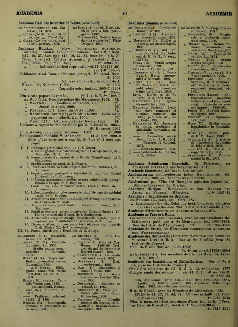 see Arbure (Z. C.) Basarabia in sec. xix., 1898. „ Aslan (T. C.) Finanfcele Romaniei, &c., 1905. „ Studiu asupra mono- polurilor in Romania, 1906. ,, Bianu (J. C.) Despre intr. limbii romanesti in biserica Romanilor, 1904. ,, —— & N. Hodo?. Biblio- grafia romanesca veche 1508-1830, tl, ed. A. R., 1903. „ Bible : Roumanian. Codi- cele Veronetean, 1885. „ Psaltirea publ. Roman- esce 1577 de Coresi, tl, 1881. „ Psaltirea Scheiana (1482), tl, 1889. „ Bogdan (I.) Istoriografia romana si problemele ei actuale, 1905. see Brandza (D.) Flora Do- brogel, 1898. ,, Carles I., King of Rou- mania. 1866-96, Trei- deci de ani de Domnie at ftegelui Carol I., 1897. „ Crainianu (G.) Lit. medi- cala romaneasca, 1907. „ Dalametra (I.) Dic$. macedo-roman, 1906. „ Dan (D.) Manastirea §i comuna Putna, 1905. „ Dobrescu (N.) Istoria bisericii romane din Olte- nia, 1906. „ Dosopteiu. Psaltirea in versuri, ed. 1887. „ Erbiceanu (C.) Vigta, etc.: Protosinghelului  Naum Rimnicgnu, 1900. „ Filipescu (T.) Coloniile rom&ne din Bosnia, 1906. ,, Gane (N.) Bogdan Petricei- cu-Hasdeu, 1909. Academia Romana [continued]. see Gorovei (A.) Cimiliturile Romanilor, 1898. „ Grecescu (D.) O schi^are din istoria botanicei, 1908. „ Hepites (S. C.) Mijlbce de investig. ale meteorologiel, 1903. „ Hurmuzaki (E. de) Doc privitdre la 1st. Romanilor cul. de E. de H., in prog., 1876 &c. ,, Iorga (N.) Studil asupra Chiliei &c., 1899. „ Istrati (C. I.) Ghica, 1902. ,, Jormescu (C.) & I. Popa- Burca. Harta agrono- mics, a Romaniei, 1907. „ Lezze (D. da). Hist. Turchesca, 1300-1514; publ. adnot. impreuna cu o intr. de I. Ursu, 1909. „ Livy. Istoria, tr. de N. Barbu, tl-3, 1884-1904. „ Manolescu (N.) Igiena teranului &c., 1895. ,, Mardarie, Cozianul. Lexi- con slavo - romanesc $i tilcuirea numelor, din 1649; publicate &c., de G. Cre(u, 1900. „ Marianu (S. F.) Insectele in limba, credin(ele §i obiceiurile Romanilor, ed. A. R., 1903. ,, —-—- Legendele maicii Domnulhi, ed. A. R., 1904. „ Nascerea la Romani, 1892. „ Nunta la Romani, 1890. „ SSrbatorile la Romani, vl, 2, 1898-9. see Marian^ (S. F.) Vraji, farmece §i desfaceri, 1893. „ Marinescu, (G.) Progre- sele §i tendin(ele medi- cinei mod., 1906. ,, Mrazec (L.) Despre for- marea zacamintelor de petrol din Romania, 1907. „ Naum (A.) Cuvintfi de primire &c., 1894. ,, Neagoe (Ioan) Studiu asupra pelagrei, 1900. ,, Onciul (D.) Epocele isto- riei romane, 1906. „ Papahagi-Vurduna (P. N.) Basme aromane, 1905. „ Petrescu (G.), D. A. Sturdza, D. C. Sturdza, edd., Acte si doc. rel. la ist. renascerei romaniei, v9, 1901. „ Petriceicu-Hasdeu (B.) Etymologicum magnum. Romanise, tl-4 (v4, Introd. only). [Probably no more will appear]. 1886-98. „ Popea (N.) Andreiu Baron, de Saguna, 1900. „ Pu§Cariu (J.) Ugrinus— 1291, 1901. „ Rosu (V.). Studiu asupra irigafiunilor in Romania, 1907. „ Russo (A.) Scrieri; publ. de H. V. Hane§, 1908. „ Sturdza (D. A.) L’activitd de 1’Academie Roumaine de 1884 a 1905, 1905. „ L’A. R., 1905-6; 2 rapports de S., 1906. ,, Zamfirescu (D.) Popora- nismul in lit., 1909. Academia Real das Seiencias de Lisboa [continued]. see Sousa (J. de) ed., Doc3, ara- bicos para a hist, portu- gueza, 1790. „ Viterbo (S.), Noticia 4cerca da vida e obras de J. Pinto Delgado, 1910. SOCIETATEA ACADEMIOA see Albuquerque (A. de). Car- tas &c., tl, 1884. „ Collecqao de Uvros ined. de hist, portug., 1790-1824. ,, Colleccjao dos princ. auct. de hist, portug., 1806. Academia Romana. [Form. Romana]. Analele Academiei Romane. Seria 2, tl5-31. [tl7, 19, 21, have 2p ; tl5, 16, 22, 31, have 3p ; tl8, 20, 23-30, have 4p.] (Partea Administ. si Desbat. ; Mem. Lit. ; Mem. Ist. ; Mem. Sci.) ’ 4°. 1893-1909 ,, ,, Indieealfabeticalcuprinsuluivol. 11-20; [21-30], [2v.] 4°. 1900-9 Biblioteca Acad. Rom.: Cat. mss. grecesti. Ed. Acad. Rom. 8°. 1909 „ „ Cat. mss. romanesti; intocmit de J. Bianu. tl, Numerele 1-300. ’ 8°. 1907 „ ,, Crefterile colec^iunilor, 1905-7 ; 1908 4». 1907-8 Din vieata poporului roman. [v] 1-4, 6, 7. 8°. 1908-9 see Bud (Tit). Poezii populare din Maramures, 1908. [3.] „ Pamfile (T.) Cimilituri romanesti, 1908. [2.] ,, Jocuri de copii, 1909. [6.] „ Parvescu (P.) Hora din Cartal, 1908. [1.] „ Radulescu-Codin (C.) & D. Mihalache. Sarbatorile poporului cu obiceiurile &c., 1900. [7.] „ Vasiliu (A.) Cantece uraturi si bocete, 1909. [4.] Discours & rapports officiels. Publ. par D. A. Sturdza. 1906-7 8°. Bucarest. 1907 Lois, statuts, reglements, decisions. 1907. 8°. 1909 Publicatiunile fondului V. Adamachi. tl-3. Ia8°. 1900-9 Each of the parts has a sep. tp. <Ss those of tl have sep. pagin. I, 1, Rafinarea petroleulul crud, de V. S. Gutzu. 2, 3, Studil geologice §i paleontologice din Carpatil Sudici, de I. Simionescu, I, II; III. 4, Fauna cretacica superiora de la tjrmos (Transilvania), de I. Simionescu. 5, Studiu asupra pelagrei, de I. Neagoe. II, 6. Descrierea cator-va fosile ter(iare din Nordul Moldovei, de I. Simionescu. 7, Constitutiunea geologica a (ermului Prutulul din Nordul Moldovei, de I. Simionescu. 8, Influenza substantelor straine asupra solubilita(iI, phenyl- thioureel in apa, de P. Bogdan. 9, Contrib. la geol. Moldovei dintre Siret §i Prut, de I. Simionescu. 10, Influenza neelectrolitelor asupra tensiunil de vapori a acidulul acetic, de P. Bogdan. 11, Ameliorarea terenurilor de cultura prin. drenagiu ?i iriga(iune in Austria, de V. Ro§u. 12, Asupra cator-va pescl fosili din terfiarul romanesc, de I. Simionescu. 13, Studii geologice ?i paleontologice din Carpatii Sudici: IV, Fauna jurasica din Bucegi, de I. Simionescu. 14, Alimentarea ora^elor cu apa. Procedeurile intrebuin(.ate la captarea apelor subterane in Germania, de V. Ro§u. 15, Thynnus Albui, un nou pe§te fosil oligocen din muntele Cozla (Piatra-N.), de I. Simionescu. Ill, 16, Fauna ichtiologica a Romaniei, de G. Antipa. Academia Scientiarum Imperialis, [St. Petersburg], see Academie Imperiale des Sciences de St. P. Academic Committee, see Royal Soc. of Lit. Academicorum philosophorum index Herculanensis. Ed. S. Mekler, 1902, see Herculanean Papyri. Academicus, ps., *The 3rd Hampden agitation [signed A.], 1847, see Hampden (R. D.), bp. Academie Celtique. [Reorganised as Soc. Royale des Antiq. de France]. Memoires. 6t. 8°. 1807-12 Academie d’Archeologie de Belgique. see Ferriol (C., marq. de). Corr., 1870. „ Hagemans (G.) ed., Relations ined. d’ambass. venitiens dans les Pays-Bas sous Phil. II & Albert & Isabelle, 1865. Academie d’Architecture, see Academie Royale d’A. Academie de France a Rome. Correspondance des directeurs, avec les surintendants des batiments; publ. par A. de Montaiglon. &c., 1666-1804. [Soc. de l’Hist. de l’Art Fran?.]. 17t. 8°. 1887-1908 Academie de Prusse, see Koniglich preussische Akademie DER WlSSENSCHAFTEN. Academie des Beaux-Arts [Institut National des Sciences & Arts : Litt. & B.-A. One of the 5 which form the Institut de France]. Mem. de l’lnst. Nat: &c. [1796-1803]. 5t. 4°. an vi-xii. [1798-1804] see Soubies (A.) Les membres de l’A. des B.-A., 3s, 1795- 1876, 1904-6. Academie des Inscriptions et Belles-Lettres. [One of the 5 wh. form the Institut de France.] Choix des memoires de l’A. R. d. I. 3t. 4° Londres. 1777 Compte rendu des seances, n. ser. tl, 2, 7. 4e ser. tl-13. 8°. 1865-85 1875, April-June. 1879, Jan.-June. 1880, Oct.-Dec. 1881, April-June. 1882, July-Sept. 1883, July-Dee. 1884, July- Sept. 1885, Oct.-Dec. are wanting. Hist, de l’Acad., avec les Memoires de Litterature. 51t. [Table in 11, 22, 33, 44, 51: t50 app. in 1808: 51, Table of 45-50 in 1843.] 4°. 1717-1843 Hist. & mem. de l’Institut, classe d’hist. &c., tl-9. [Cont. as Mem. de l’Institut; Acad. d. I. &c., tl0-t38 ii]. 40. 1815-1911