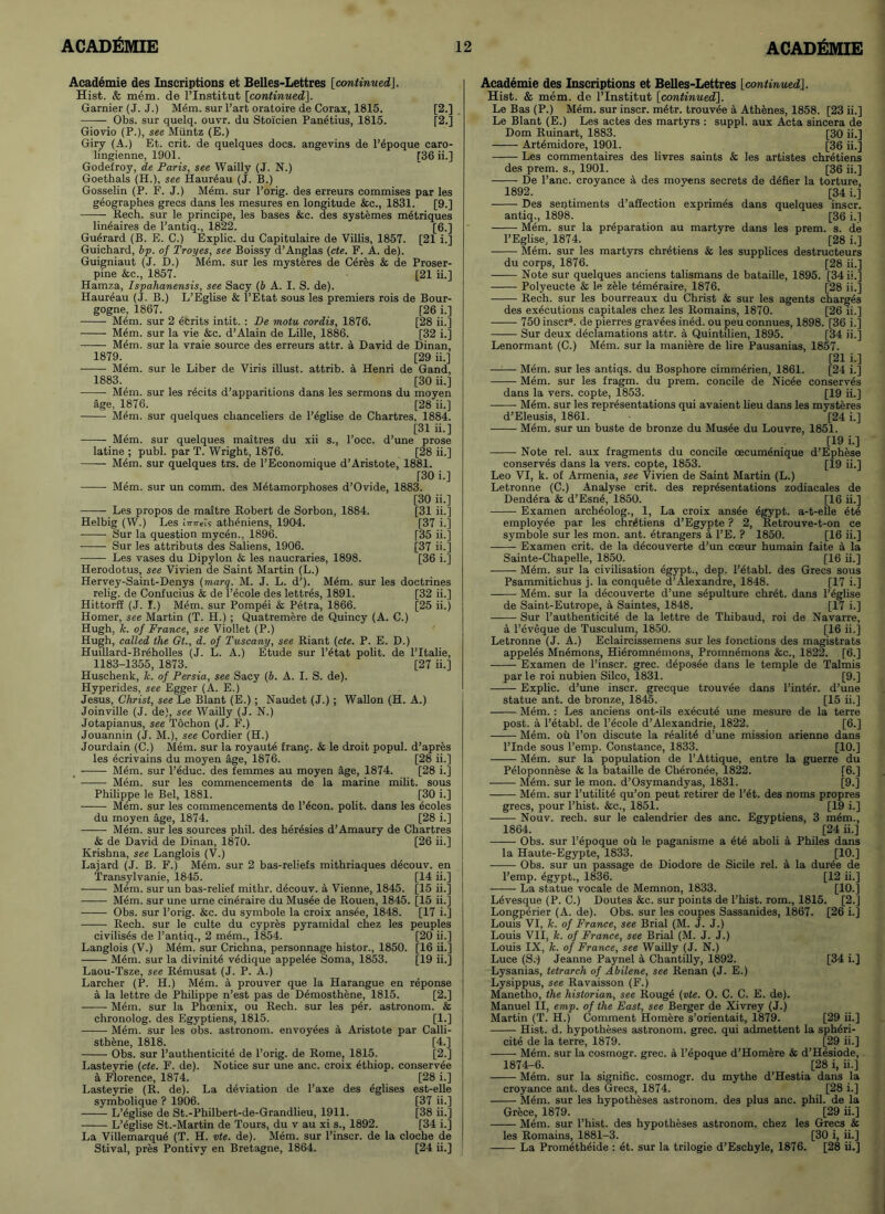 Academie des Inscriptions et Belles-Lettres [continued\. Hist. & mem. de l’lnstitut [continued]. Gamier (J. J.) Mem. sur Part oratoire de Corax, 1815. [2.] Obs. sur quelq. ouvr. du Stoicien Panetius, 1815. [2.] Giovio (P.), see Muntz (E.) Giry (A.) Et. crit. de quelques docs, angevins de l’epoque caro- lingienne, 1901. [36 ii.] Godefroy, de Paris, see Wailly (J. N.) Goethals (H.), see Haur^au (J. B.) Gosselin (P. F. J.) Mem. sur Porig. des erreurs commises par les geographes grecs dans les mesures en longitude &c., 1831. [9.] Rech. sur le principe, les bases &c. des systemes metriques lineaires de 1’antiq., 1822. [6.] Guerard (B. E. C.) Explic. du Capitulaire de Villis, 1857. [21 i.] Guichard, bp. of Troyes, see Boissy d’Anglas (cte. F. A. de). Guigniaut (J. D.) Mem. sur les mysteres de Ceres & de Proser- pine &c., 1857. [21 ii.] Hamza, Ispahanensis, see Sacy (b A. I. S. de). Haureau (J. B.) L’Eglise & l’Etat sous les premiers rois de Bour- gogne, 1867. [26 i.] Mem. sur 2 Merits intit. : De motu cordis, 1876. [28 ii.] M4m. sur la vie &c. d’Alain de Lille, 1886. [32 i.] Mem. sur la vraie source des erreurs attr. a David de Dinan, 1879. [29 ii.] Mem. sur le Liber de Viris illust. attrib. a Henri de Gand, 1883. [30 ii.] Mem. sur les re cits d’apparitions dans les sermons du moyen age, 1876. [28 ii.] Mem. sur quelques clianceliers de l’eglise de Chartres. 1884. [31 ii.] Mem. sur quelques maitres du xii s., l’occ. d’une prose latine ; publ. par T. Wright, 1876. [28 ii.] Mem. sur quelques trs. de l’Economique d’Aristote, 1881. [30 i.] Mem. sur un comm, des Metamorphoses d’Ovide, 1883. [30 ii.] Les propos de maitre Robert de Sorbon, 1884. [31 ii.] Helbig (W.) Les Imrels atheniens, 1904. [37 i.] Sur la question myc6n., 1896. [35 ii.] Sur les attributs des Saliens, 1906. [37 ii.] Les vases du Dipylon & les naucraries, 1898. [36 i.'J Herodotus, see Vivien de Saint Martin (L.) Hervey-Saint-Denys (marq. M. J. L. d’). Mem. sur les doctrines relig. de Confucius & de l’ecole des lettres, 1891. [32 ii.] Hittorff (J. I.) Mem. sur Pompei & Petra, 1866. [25 ii.) Homer, see Martin (T. H.) ; Quatremere de Quincy (A. C.) Hugh, k. of France, see Viollet (P.) Hugh, called the Gt., d. of Tuscany, see Riant (cte. P. E. D.) Huillard-Breholles (J. L. A.) Etude sur l’etat polit. de l’ltalie, 1183-1355, 1873. [27 ii.] Huschenk, k. of Persia, see Sacy (b. A. I. S. de). Hyperides, see Egger (A. E.) Jesus, Christ, see Le Blant (E.) ; Naudet (J.) ; Wallon (H. A.) Joinville (J. de), see Wailly (J. N.) Jotapianus, see Tochon (J. F.) Jouannin (J. M.), see Cordier (H.) Jourdain (C.) Mem. sur la royaute frang. & le droit popul. d’apres les ecrivains du moyen age, 1876. [28 ii.] Mem. sur l’educ. des femmes au moyen age, 1874. [28 i.] Mem. sur les commencements de la marine milit. sous Philippe le Bel, 1881. [30 i.] Mem. sur les commencements de l’^con. polit. dans les ecoles du moyen age, 1874. [28 i.] Mem. sur les sources phil. des heresies d’Amaury de Chartres & de David de Dinan, 1870. [26 ii.] Krishna, see Langlois (V.) Lajard (J. B. F.) M6m. sur 2 bas-reliefs mithriaques deeouv. en Transylvanie, 1845. [14 ii.] Mem. sur un bas-relief mithr. deeouv. a Vienne, 1845. [15 ii.] Mem. sur une urne cineraire du Musee de Rouen, 1845. [15 ii.] Obs. sur l’orig. &c. du symbole la croix ans^e, 1848. [17 i.] Rech. sur le culte du cypres pyramidal chez les peuples civilises de 1’antiq., 2 mem., 1854. [20 ii.] Langlois (V.) M6m. sur Crichna, personnage histor., 1850. [16 ii.] Mem. sur la divinity vedique appelee Soma, 1853. [19 ii.] Laou-Tsze, see R4musat (J. P. A.) Larcher (P. H.) Mem. a prouver que la Harangue en reponse a la lettre de Philippe n’est pas de Demosthene, 1815. [2.] Mem. sur la Phcenix, ou Rech. sur les per. astronom. & chronolog. des Egyptiens, 1815. [1.] Mem. sur les obs. astronom. envoyees a Aristote par Calli- sthene, 1818. [4.] Obs. sur l’authenticite de Porig. de Rome, 1815. [2.] Lasteyrie (cte. F. de). Notice sur une anc. croix ethiop. conservee a Florence, 1874. [28 i.] Lasteyrie (R. de). La deviation de l’axe des eglises est-elle symbolique ? 1906. [37 ii.] L’eglise de St.-Philbert-de-Grandlieu, 1911. [38 ii.] L’eglise St.-Martin de Tours, du v au xi s., 1892. [34 i.] La Villemarque (T. H. vte. de). Mem. sur l’inscr. de la cloche de Stival, pres Pontivy en Bretagne, 1864. [24 ii.] Academie des Inscriptions et Belles-Lettres [continued]. Hist. & mem. de l’lnstitut [continued]. Le Bas (P.) Mem. sur inscr. metr. trouvee a Athenes, 1858. [23 ii.] Le Blant (E.) Les actes des martyrs : suppl. aux Acta sincera de Dom Ruinart, 1883. [30 ii.] Artemidore, 1901. [36 ii.] Les commentaires des livres saints & les artistes Chretiens des prem. s., 1901. [36 ii.] De Pane, croyance a des moyens secrets de defier la torture, 1892. ... [34 i.] Des sentiments d’affection exprimes dans quelques inscr. antiq., 1898. [36 i.] Mem. sur la preparation au martyre dans les prem. s. de l’Eglise, 1874. [28 i.] Mem. sur les martyrs Chretiens & les supplices destructeurs du corps, 1876. [28 ii.] Note sur quelques anciens talismans de bataille, 1895. [34 ii.] Polyeucte & le zele temeraire, 1876. [28 ii.] Rech. sur les bourreaux du Christ & sur les agents charges des executions capitales chez les Romains, 1870. [26 ii.] 750 inscr8. de pierres gravees ined. ou peu connues, 1898. [36 i.] Sur deux declamations attr. a Quintilien, 1895. [34 ii.] Lenormant (C.) Mem. sur la maniere de lire Pausanias, 1857. [21 i.] Mem. sur les antiqs. du Bosphore cimmerien, 1861. [24 i.] Mem. sur les fragm. du prem. concile de Nicee conserves dans la vers, copte, 1853. [19 ii.] Mem. sur les representations qui avaient lieu dans les mysteres d’Eleusis, 1861. [24 i.] Mem. sur un buste de bronze du Musee du Louvre, 1851. [19 i.] Note rel. aux fragments du concile oeeumenique d’Ephese conserves dans la vers, copte, 1853. [19 ii.] Leo VI, k. of Armenia, see Vivien de Saint Martin (L.) Letronne (C.) Analyse crit. des representations zodiacales de Dend^ra & d’Esne, 1850. [16 ii.] Examen archeolog., 1, La croix ans4e egypt. a-t-elle etd employee par les Chretiens d’Egypte ? 2, Retrouve-t-on ce symbole sur les mon. ant. etrangers a l’E. ? 1850. [16 ii.] Examen crit. de la d4couverte d’un cceur humain faite a la Sainte-Chapelle, 1850. [16 ii.] Mem. sur la civilisation egypt., dep. l’etabl. des Grecs sous Psammitichus j. la conquete d’Alexandre, 1848. [17 i.] Mem. sur la decouverte d’une sepulture chr4t. dans l’eglise de Saint-Eutrope, a Saintes, 1848. [17 i.] Sur P authenticity de la lettre de Thibaud, roi de Navarre, a l’eveque de Tusculum, 1850. [16 ii.] Letronne (J. A.) Eclaireissemens sur les fonctions des magistrats appeles Mnemons, Hieromnemons, Promnemons &c., 1822. [6.] Examen de l’inscr. grec. deposee dans le temple de Talmis par le roi nubien Silco, 1831. [9.] Explic. d’une inscr. grecque trouvee dans Pinter, d’une statue ant. de bronze, 1845. [15 ii.] Mem. : Les anciens ont-ils execute une mesure de la terre post. a. l’etabl. de l’ecole d’Alexandrie, 1822. [6.] Mem. ou l’on discute la realite d’une mission arienne dans l’lnde sous l’emp. Constance, 1833. [10.] Mem. sur la population de l’Attique, entre la guerre du Peioponnese & la bataille de Cheronee, 1822. [6.] Mem. sur le mon. d’Osymandyas, 1831. [9.] Mem. sur l’utilite qu’on peut retirer de l’et. des noms propres grecs, pour l’hist. &c., 1851. [19 i.] Nouv. rech. sur le calendrier des anc. Egyptiens, 3 mem., 1864. [24 ii.] Obs. sur l’epoque ou le paganisme a ete aboli a Philes dans la Haute-Egypte, 1833. [10.] Obs. sur un passage de Diodore de Sicile rel. a la dur4e de l’emp. egypt., 1836. [12 ii.] • La statue vocale de Memnon, 1833. [10.] Levesque (P. C.) Doutes &c. sur points de l’hist. rom., 1815. [2.] Longperier (A. de). Obs. sur les coupes Sassanides, 1867. [26 i.] Louis VI, k. of France, see Brial (M. J. J.) Louis VII, k. of France, see Brial (M. J. J.) Louis IX, Jc. of France, see Wailly (J. N.) Luce (S.-) Jeanne Paynel a Chantilly, 1892. [34 i.] Lysanias, tetrarch of Abilene, see Renan (J. E.) Lysippus, see Ravaisson (F.) Manetho, the historian, see Rouge (vte. O. C. C. E. de). Manuel II, emp. of the East, see Berger de Xivrey (J.) Martin (T. H.) Comment Homere s’orientait, 1879. [29 ii.] Hist. d. hypotheses astronom. grec. qui admettent la spheri- cite de la terre, 1879. [29 ii.] Mem. sur la cosmogr. grec. a l’epoque d’Homere & d’Hesiode, 1874-6. [28 i, ii.] Mem. sur la signific. cosmogr. du mythe d’Hestia dans la croyance ant. des Grecs, 1874. [28 i.] Mem. sur les hypotheses astronom. des plus anc. phil. de la Grece, 1879. [29 ii.] Mem. sur l’hist. des hypotheses astronom. chez les Grecs & les Romains, 1881-3. [30 i, ii.] La Prometheide : et. sur la trilogie d’Eschyle, 1876. [28 ii.]