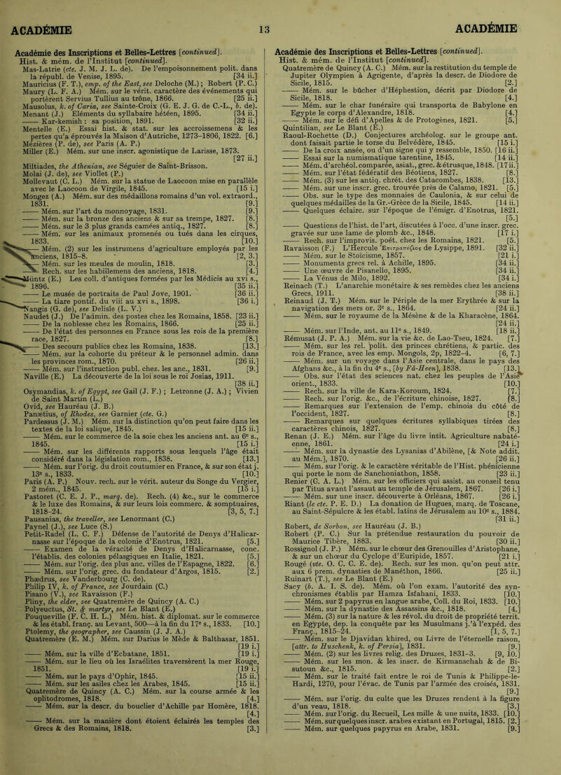 Academie des Inscriptions et Belles-Lettres [continued]. Hist. & mem. de l’lnstitut [continued]. Mas-Latrie (cte. J. M. J. L. de). De 1’empoisonnement polit. dans la r6publ. de Venise, 1895. [34 ii.] Mauricius (F. T.), emp. of the East, see Deloche (M.); Robert (P. C.) Maury (L. F. A.) Mem. sur le verit. caractere des 6v6nements qui porterent Servius Tullius au trone, 1866. [25 ii.] Mausolus, 7c. of Caria, see Sainte-Croix (G. E. J. G. de C.-L., b. de). Menant (J.) Elements du syllabaire h6tden, 1895. [34 ii.] Kar-kemish : sa position, 1891. [32 ii.] Mentelle (E.) Essai hist. & stat. sur les accroisseinens & les pertes qu’a 4prouves la Maison d’Autriche, 1273-1806, 1822. [6.] Mezieres (P. de), see Paris (A. P.) Miller (E.) M6m. sur une inscr. agonistique de Larisse. 1873. [27 ii.] Miltiades, the Athenian, see Seguier de Saint-Brisson. Molai (J. de), see Viollet (P.) Mollevaut (C. L.) Mem. sur la statue de Laocoon mise en parallele avec le Laocoon de Virgile, 1845. [15 i.] Mongez (A.) Mem. sur des mddaillons romains d’un vol. extraord., 1831. [9.] Mem. sur Part du monnoyage, 1831. [9.] Mem. sur la bronze des anciens & sur sa trempe, 1827. [8.] Mem. sur le 3 plus grands camees antiq., 1827. [8.] M4m. sur les animaux promenes ou tues dans les cirques, 1833. [10.] M6m. (2) sur les instrumens d’agriculture employes par les anciens, 1815-8. * [2, 3.] M<sm. sur les meules de moulin, 1818. [3.] Rech. sur les habillemens des anciens, 1818. [4.] •untz (E.) Les coll, d’antiques form^es par les M6dicis au xvi s., 1896. [35 ii.] ■ Le mus6e de portraits de Paul Jove, 1901. [36 ii.] ■ La tiare pontif. du viii au xvi s., 1898. [36 i.] Nangis (G. de), see Delisle (L. V.) Naudet (J.) De l’admin. des postes chez les Romains, 1858. [23 ii.] De la noblesse chez les Romains, 1866. [25 ii.] De l’6tat des personnes en France sous les rois de la premiere race, 1827. [8.] Des secours publics chez les Romains, 1838. [13.] M6m. sur la cohorte du preteur & le personnel admin, dans les provinces rom., 1870. [26 ii.] M6m. sur Pinstruction publ. chez. les anc., 1831. [9.] Naville (E.) La d6couverte de la loi sous le roi Josias, 1911. [38 ii.] Osymandias, k. of Egypt, see Gail (J. F.) ; Letronne (J. A.) ; Vivien de Saint Martin (L.) Ovid, see Haureau (J. B.) Panaetius, of Rhodes, see Gamier (cte. G.) Pardessus (J. M.) Mem. sur la distinction qu’on peut faire dans les textes de la loi salique, 1845. [15 ii.] Mem. sur le commerce de la soie chez les anciens ant. au 6e s., 1845. [15 i.] Mem. sur les differents rapports sous lesquels Paige etait consider^ dans la legislation rom., 1838. [13.] • Mem. sur l’orig. du droit coutumier en France, & sur son etat j. 13e s., 1833. [10.] Paris (A. P.) Nouv. rech. sur le verit. auteur du Songe du Vergier, 2 mem., 1845. [15 i.] Pastoret (C. E. J. P., marq. de). Rech. (4) &c., sur le commerce & le luxe des Romains, & sur leurs lois commerc. & somptuaires, 1818-24. [3, 5, 7.] Pausanias, the traveller, see Lenormant (C.) Paynel (J.), see Luce (S.) Petit-Radel (L. C. F.) Defense de Pautorite de Denys d’Halicar- nasse sur Pepoque de la colonie d’Enotrus, 1821. [5.] Examen de la veracite de Denys d’Halicarnasse, cone. l’etablis. des colonies pelasgiques en Italie, 1821. [5.] -—— Mem. sur Porig. des plus anc. villes de l’Espagne, 1822. [6.] Mem. sur Porig. grec. du fondateur d’Argos, 1815. [2.] Phsedrus, see Vanderbourg (C. de). Philip IV, k. of France, see Jourdain (C.) Pisano (V.), see Ravaisson (F.) Pliny, the elder, see Quatremere de Quincy (A. C.) Polyeuctus, St. fy martyr, see Le Blant (E.) Pouqueville (F. C. H. L.) Mem. hist. & diplomat, sur le commerce & les etabl. frang. au Levant, 500—a la fin du 17e s., 1833. [10.] Ptolemy, the geographer, see Caussin (J. J. A.) Quatremere (E. M.) Mem. sur Darius le Mede & Balthasar, 1851. [19 i.] M6m. sur la ville d'Ecbatane, 1851. [19 i.] Mem. sur le lieu oil les Israelites traverserent la mer Rouge, 1851. [19 i.] M6m. sur le pays d’Ophir, 1845. [15 ii.] Mem. sur les asiles chez les Arabes, 1845. [15 ii.] Quatremere de Quincy (A. C.) Mem. sur la course armee & les oplitodromes, 1818. [4.] Mem. sur la descr. du bouclier d’Achille par Homere, 1818. [4.] M6m. sur la maniere dont etoient 6clair4s les temples des Grecs & des Romains, 1818. [3.] Academie des Inscriptions et Belles-Lettres [continued]. Hist. & mem. de PInstitut [continued]. Quatremere de Quincy (A. C.) M6m. sur la restitution du temple de Jupiter Olympien k Agrigente, d’apres la descr. de Diodore de Sicile, 1815. [2.] Mdm. sur le bfleher d’Hephestion, decrit par Diodore de Sicile, 1818. [4.] ■ M&m. sur le char £un6raire qui transporta de Babylone en Egypte le corps d’Alexandre, 1818. [4.] MAm, sur le d6fi d’Apelles & de Protogenes, 1821. [5.] Quintilian, see Le Blant (E.) Raoul-Rochette (D.) Conjectures arch6olog. sur le groupe ant. dont faisait partie le torse du Belvedere, 1845. [15 i.] ■ De la croix ansee, ou d’un signe qui y ressemble, 1850. [16 ii.] Essai sur la numismatique tarentine, 1845. [14 ii.] M6m. d’arch6ol.comparee, asiat., grec.&etrusque, 1848. [17ii.] ■ Mem. sur Pdtat fdderatif des Beotiens, 1827. [8.] M6m. (3) sur les antiq. ehret. des Catacombes, 1838. [13.] Mem. sur une inscr. grec. trouvee pres de Calamo, 1821. [5.] Obs. sur le type des monnaies de Caulonia, & sur celui de quelques m^dailles de la Gr.-Grece de la Sicile, 1845. [14 ii.] — Quelques eclairc. sur Pepoque de Femigr. d’Enotrus, 1821. [5.] Questions de l’hist. de Part, discut4es a l’occ. d’une inscr. grec. gravee sur une lame de plomb &c., 1848. [17 i.] Rech. sur l’improvis. poet, chez les Romains, 1821. [5.] Ravaisson (F.) L’Hercule ’Eirirpa7refios de Lysippe, 1891. [32 ii.] ■ Mem. sur le Stoicisme, 1857. [21 i.] Monuments grecs rel. a Achille, 1895. [34 ii.] Une oeuvre de Pisanello, 1895. [34 ii.] La Venus de Milo, 1892. [34 i.] Reinach (T.) L’anarchie monetaire & ses remedes chez les anciens Grecs, 1911. [38 ii.] Reinaud (J. T.) M4m. sur le P6riple de la mer Erythree & sur la navigation des mers or. 3e s., 1864. [24 ii.] M6m. sur le royaume de la M4sene & de la Kharacene, 1864. [24 ii.] Mem. sur PInde, ant. au lle s., 1849. [18 ii.] Rdmusat (J. P. A.) Mem. sur la vie &c. de Lao-Tseu, 1824. [7.] M6m. sur les rel. polit. des princes chretiens, & partie. des rois de France, avec les emp. Mongols, 2p, 1822-4. [6, 7.] Mem. sur un voyage dans l’Asie centrale, dans le pays des Afghans &c., a la fin du 4e s., [by Fa-Heen], 1838. [13.] ■ Obs. sur l’etat des sciences nat. chez les peuples de FAsieT orient., 1833. [10.] • Rech. sur la ville de Kara-Koroum, 1824. [7.] Rech. sur Porig. &c., de l’ecriture chinoise, 1827. [8.] Remarques sur l’extension de l’emp. chinois du c6td de Poccident, 1827. [8.] Remarques sur quelques 6critures syllabiques tirees des caracteres chinois, 1827. [8.] Renan (J. E.) Mem. sur Page du livre intit. Agriculture nabate- enne, 1861. [24 i.] — Mem. sur la dynastie des Lysanias d’Abilene, [& Note addit. au Mem.], 1870. [26 ii.] Mem. sur Porig. & le caractere veritable de l’Hist. ph6nicienne qui porte le nom de Sanchoniathon, 1858. [23 ii.] Renier (C. A. L.) Mem. sur les officiers qui assist, au conseil tenu par Titus avant l’assaut au temple de Jerusalem, 1867. [26 i.] Mem. sur une inscr. d^couverte a Orldans, 1867. [26 i.] Riant (le cte. P. E. D.) La donation de Hugues, marq. de Toscane, au Saint-Sepulcre & les etabl. latins de Jerusalem au 10e s., 1884. [31 ii.] Robert, de Sorbon, see Haureau (J. B.) Robert (P. C.) Sur 1a, pretendue restauration du pouvoir de Maurice Tibere, 1883. [30 ii.] Rossignol (J. P.) M6m. sur le choeur des Grenouilles d’Aristophane, & sur un choeur du Cyclope d’Euripide, 1857. [21 i.] Rouge (vte. O. C. C. E. de). Rech. sur les mon. qu’on peut attr. aux 6 prem. dynasties de Manethon, 1866. [25 ii.] Ruinart (T.), see Le Blant (E.) Sacy (b. A. I. S. de). M6m. oil l’on exam, l’autorite des syn- chronismes etablis par Hamza Isfahani, 1833. [10.] M6m. sur 2 papyrus en langue arabe, Coll, du Roi, 1833. [10.] M6m. sur la dynastie des Assassins &c., 1818. [4.] • M6m. (3) sur la nature & les rdvol. du droit de propriety territ. en Egypte, dep. la conquete par les Musulmans j.’a l’exped. des Frang., 1815-24. [1, 5, 7.] Mem. sur le Djavidan khired, ou Livre de l’eternelle raison, [attr. to Huschenk, k. of Persia], 1831. [9.] Mem. (2) sur les livres relig. des Druzes, 1831-3. [9, 10.] Mem. sur les mon. & les inscr. de Kirmanschah & de Bi- sutoun &c., 1815. [2.] M6m. sur le traite fait entre le roi de Tunis & Philippe-le- Hardi, 1270, pour l’evac. de Tunis par l’armee des croises, 1831. [9.] —— Mem. sur Porig. du culte que les Druzes rendent a la figure d’un veau, 1818. [3.] Mem. sur Porig. du Recueil, Les mille & une nuits, 1833. [10.] M6m. sur quelques inscr. arabes existant en Portugal, 1815. [2.] M6m. sur quelques papyrus en Arabe, 1831. [9.]