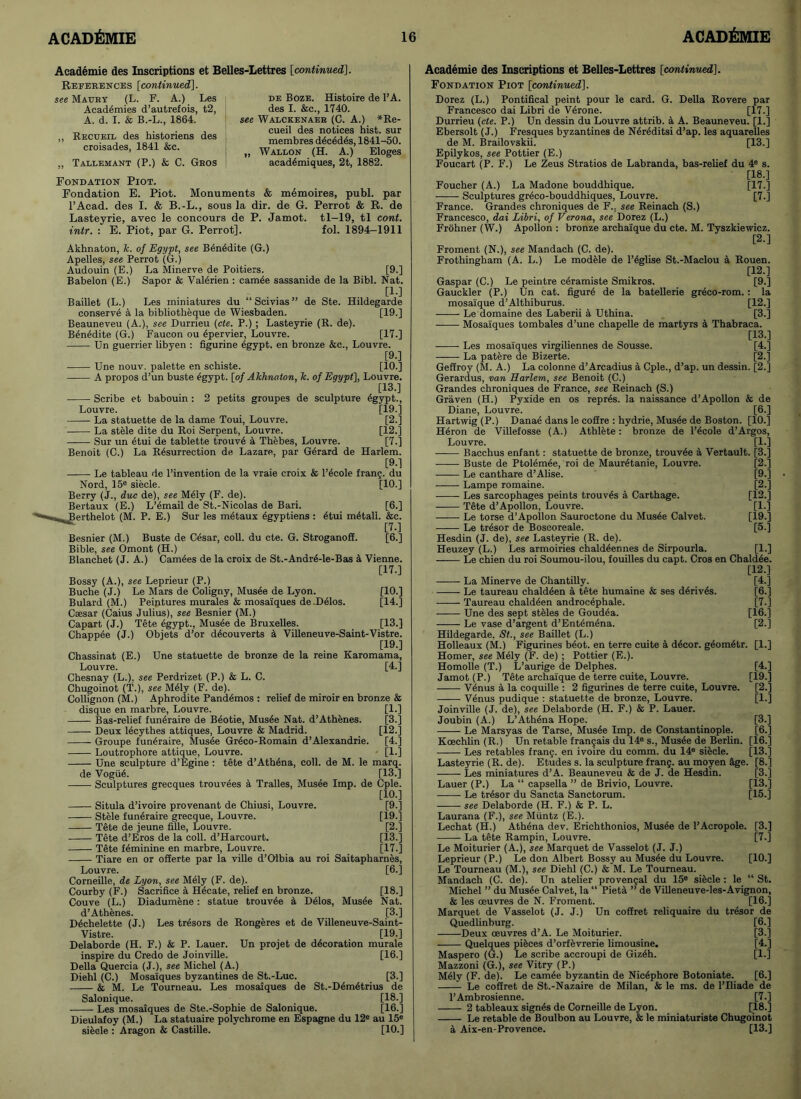 Academie des Inscriptions et Belles-Lettres [continued]. References [continued]. see Maury (L. F. A.) Les Academies d’autrefois, t2, A. d. I. & B.-L., 1864. „ Recueil des historiens des croisades, 1841 &c. „ Tallemant (P.) & C. Gros de Boze. Histoire de l’A. des I. &c., 1740. see Walckenaer (C. A.) *Re- cueil des notices hist, sur membres d6ced6s, 1841-50. „ Wallon (H. A.) Eloges acad^miques, 2t, 1882. Fondation Piot. Fondation E. Piot. Monuments & memoires, publ. par l’Acad. des I. & B.-L., sous la dir. de G. Perrot & R. de Lasteyrie, avec le concours de P. Jamot. tl-19, tl cont. intr. : E. Piot, par G. Perrot]. fol. 1894-1911 Akhnaton, k. of Egypt, see Ben6dite (G.) Apelles, see Perrot (G.) Audouin (E.) La Minerve de Poitiers. [9.] Babelon (E.) Sapor & Valerien : camee sassanide de la Bibl. Nat. [1-] Baillet (L.) Les miniatures du “Scivias” de Ste. Hildegarde conserve a la bibliotheque de Wiesbaden. [19.] Beauneveu (A.), see Durrieu (cte. P.) ; Lasteyrie (R. de). Ben£dite (G.) Faucon ou 4pervier, Louvre. [17.] Un guerrier libyen : figurine egypt. en bronze &c., Louvre. [9.] Une nouv. palette en schiste. [10.] A propos d’un buste £gypt. [of Akhnaton, k. of Egypt], Louvre. [13.] Scribe et babouin : 2 petits groupes de sculpture egypt., Louvre. [19.] La statuette de la dame Toui, Louvre. [2.] La stele dite du Roi Serpent, Louvre. [12.] Sur un etui de tablette trouve a Thebes, Louvre. [7.] Benoit (C.) La Resurrection de Lazare, par G6rard de Harlem. [9.] ■ Le tableau de l’invention de la vraie croix & l’ecole franj. du Nord, 15e siecle. [10.] Berry (J., due de), see Mely (F. de). Bertaux (E.) L’email de St.-Nicolas de Bari. [6.] .. Berthelot (M. P. E.) Sur les metaux 4gyptiens : 6tui m6tall. &c. ^ [7.] Besnier (M.) Buste de Cesar, coll, du cte. G. Stroganoff. [6.] Bible, see Omont (H.) Blanchet (J. A.) Camees de la croix de St.-Andre-le-Bas a Vienne. [17.] Bossy (A.), see Leprieur (P.) Buche (J.) Le Mars de Coligny, Musee de Lyon. [10.] Bulard (M.) Peintures murales & mosaiques de Delos. [14.] Caesar (Caius Julius), see Besnier (M.) Capart (J.) Tete egypt., Musee de Bruxelles. [13.] Chappie (J.) Obiets d’or decouverts a Villeneuve-Saint-Vistre. [19.] Chassinat (E.) Une statuette de bronze de la reine Karomama, Louvre. [4.j Chesnay (L.). see Perdrizet (P.) & L. C. Chugoinot (T.), see M61y (F. de). Collignon (M.) Aphrodite Pandemos : relief de miroir en bronze & disque en marbre, Louvre. [1.] Bas-relief funeraire de Beotie, Musee Nat. d’Athenes. [3.] Deux lecythes attiques, Louvre & Madrid. [12.] Groupe funeraire, Mus6e Greco-Romain d’Alexandrie. [4.] Loutrophore attique, Louvre. [1.] Une sculpture d’Egine : tete d’Ath^na, coll, de M. le marq. de VogiiA [13.] Sculptures grecques trouvees a Tralles, Musee Imp. de Cple. [10.] Situla d’ivoire provenant de Chiusi, Louvre. [9.] Stele funeraire grecque, Louvre. [19.] Tete de jeune fille, Louvre. [2.] Tete d’Eros de la coll. d’Harcourt. [13.] Tete feminine en marbre, Louvre. [17.] Tiare en or offerte par la ville d’Oibia au roi Saitapharnes, Louvre. [6.] Corneille, de Lyon, see Mely (F. de). Courby (F.) Sacrifice a Hecate, relief en bronze. [18.] Couve (L.) Diadumene: statue trouvde a Delos, Musee Nat. d’Athenes. [3.] D6chelette (J.) Les tresors de Rongeres et de Villeneuve-Saint- Vistre. [19.] Delaborde (H. F.) & P. Lauer. Un projet de decoration murale inspire du Credo de Joinville. [16.] Della Quercia (J.), see Michel (A.) Diehl (C.) Mosa'iques byzantines de St.-Luc. [3.] & M. Le Tourneau. Les mosaiques de St.-Demetrius de Salonique. _ [18.] Les mosaiques de Ste.-Sophie de Salonique. [16.] Dieulafoy (M.) La statuaire polychrome en Espagne du 12® au 15e sieele : Aragon & Castille. [10.] Academie des Inscriptions et Belles-Lettres [continued]. Fondation Piot [continued]. Dorez (L.) Pontifical peint pour le card. G. Della Rovere par Francesco dai Libri de V6rone. [17.] Durrieu (cte. P.) Un dessin du Louvre attrib. a A. Beauneveu. [1.] Ebersolt (J.) Fresques byzantines de N6reditsi d’ap. les aquarelles de M. Brailovskii. [13.] Epilykos, see Pottier (E.) Foucart (P. F.) Le Zeus Stratios de Labranda, bas-relief du 4° s. [18.] Foucher (A.) La Madone bouddhique. [17.] Sculptures greco-bouddhiques, Louvre. [7.] France. Grandes chroniques de F.. see Reinach (S.) Francesco, dai Libri, of Verona, see Dorez (L.) Frohner (W.) Apollon : bronze archaique du cte. M. Tyszkiewicz. [2.] Froment (N.), see Mandach (C. de). Frothingham (A. L.) Le modele de l’6glise St.-Maclou a Rouen. [12.] Gaspar (C.) Le peintre ceramiste Smikros. [9.] Gauckler (P.) Un cat. figure de la batellerie greco-rom. : la mosaique d’Althiburus. [12.] Le domaine des Laberii a Uthina. [3.] Mosaiques tombales d’une chapelle de martyrs a Thabraca. [13.] Les mosaiques virgiliennes de Sousse. [4.] La patere de Bizerte. [2.] Geffroy (M. A.) La colonne d’Arcadius a Cple., d’ap. un dessin. [2.] Gerardus, van Harlem, see Benoit (C.) Grandes chroniques de France, see Reinach (S.) Graven (H.) Pyxide en os repres. la naissance d’Apollon & de Diane, Louvre. [6.] Hartwig(P.) Danae dans le coffre : hydrie, Musee de Boston. [10.] Heron de Villefosse (A.) Athlete: bronze de l’ecole d’Argos, Louvre. [l.j • Bacchus enfant: statuette de bronze, trouvee a Vertault. [3.] [2.] [9.] [2.] [12.] [1-] [19.] [5.] [1J [4-] [6.] [7.] [16.] [2.] [4.] ri9.] [2.] [1.] [3.] [6.] Buste de Ptolemee, roi de Mauretanie, Louvre. Le canthare d’Alise. ——- Lampe romaine. Les sarcophages peints trouves a Carthage. Tete d’Apollon, Louvre. Le torse d’Apollon Sauroctone du Musee Calvet. ■ Le tresor de Boscoreale. Hesdin (J. de), see Lasteyrie (R. de). Heuzey (L.) Les armoiries chaldeennes de Sirpourla. Le chien du roi Soumou-ilou, fouilles du capt. Cros en Chaldee. [12.] ■ La Minerve de Chantilly. ——- Le taureau chaldeen a tete humaine & ses derives. Taureau chaldeen androcephale. Une des sept steles de Goudea. Le vase d’argent d’Entemena. Hildegarde. St., see Baillet (L.) Holleaux (M.) Figurines beot. en terre cuite a d4cor. geometr. [1.] Homer, see Mely (F. de) ; Pottier (E.). Homolle (T.) L’aurige de Delphes. Jamot (P.) Tete archaique de terre cuite, Louvre. Venus a la coquille : 2 figurines de terre cuite, Louvre. Venus pudique : statuette de bronze, Louvre. Joinville (J. de), see Delaborde (H. F.) & P. Lauer. Joubin (A.) L’Athena Hope. Le Marsyas de Tarse, Musee Imp. de Constantinople. Koechlin (R.) Un retable fran^ais du 14® s., Musee de Berlin. [16.] Les retables frang. en ivoire du comm, du 14® siecle. [13.] Lasteyrie (R. de). Etudes s. la sculpture frang. au moyen age. [8.] Les miniatures d’A. Beauneveu & de J. de Hesdin. [3.] Lauer (P.) La “ capsella ” de Brivio, Louvre. [13.] Le tresor du Sancta Sanctorum. [15.] see Delaborde (H. F.) & P. L. Laurana (F.), see Muntz (E.). Lechat (H.) Athena dev. Erichthonios, Musee de l’Acropole. [3.] La tete Rampin, Louvre. [7.] Le Moiturier (A.), see Marquet de Vasselot (J. J.) Leprieur (P.) Le don Albert Bossy au Musee du Louvre. [10.] Le Tourneau (M.), see Diehl (C.) & M. Le Tourneau. Mandach (C. de). Un atelier provencal du 15® siecle : le “ St. Michel ” du Musee Calvet, la “ Pieta ” de Villeneuve-les-Avignon, & les oeuvres de N. Froment. [16.] Marquet de Vasselot (J. J.) Un coffret reliquaire du tresor de Quedlinburg. [6.] Deux oeuvres d’A. Le Moiturier. [3.] Quelques pieces d’orfevrerie limousine. [4.] Maspero (G.) Le scribe accroupi de Giz6h. [1.] Mazzoni (G.), see Vitry (P.) Mely (F. de). Le camee byzantin de Nic6phore Botoniate. [6.] i- Le coffret de St.-Nazaire de Milan, & le ms. de l’lliade de l’Ambrosienne. [7.] 2 tableaux sign4s de Corneille de Lyon. [18.] Le retable de Boulbon au Louvre, & le miniaturiste Chugoinot a Aix-en-Provence. [13-]