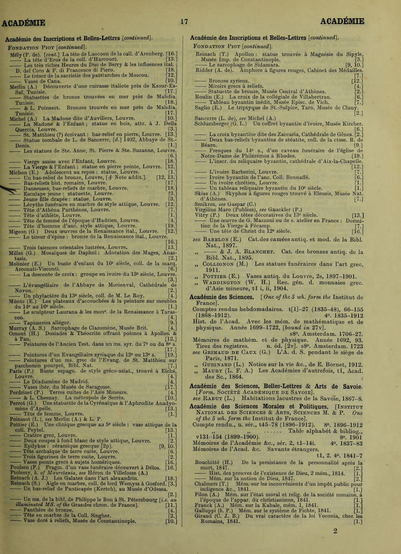 Academie des Inscriptions et Belles-Lettres [continued]. Fondation Piot [continued]. M61y(F. de). [cont.] La tete de Laocoon de la coll. d’Arenberg. [16.] La tete d’Eros de la coll. d’Harcourt. [13.] Les tres riches Heures du Due de Berry & les influences ital. ; D. del Coro & F. di Francesco di Piero. [18.] Le tresor de la sacristie des patriarches de Moscou. [12.] Vases de Cana. [10.] Merlin (A.) D6couverte d’une cuirasse italiote pres de Ksour-Es- Saf, Tunisie. [17.] Statuettes de bronze trouvees en mer pres de Mahdia, Tunisie. [18.] & L. Poinssot. Bronzes trouv6s en mer pres de Mahdia, Tunisie. [17.] Michel (A.) La Madone dite d’Auvillers, Louvre. [10.] La Madone & 1’Enfant; statue en hois, attr. a J. Della Quercia, Louvre. [3.] St. Matthieu (?) 6crivant: bas-relief en pierre, Louvre. [13.] Statue tombale de L. de Sancerre, [d.] 1402, Abbaye de St.- Denis. [1-] Les statues de Ste. Anne, St. Pierre & Ste. Suzanne, Louvre. [6.] Vierge assise avec l’Enfant, Louvre. [18.] La Vierge & l’Enfant: statue en pierre peinte, Louvre. [12.] Michon (E.) Adolescent au repos : statue, Louvre. [1.] Un bas-relief de bronze, Louvre, [<$■ Note addit.]. [12, 13.] Bas-reliefs hist, remains, Louvre. [17.] Danseuses, bas-reliefs de marbre, Louvre. [18.] Esculape jeune : statuette, Louvre. [3.] Jeune fille drapee: statue, Louvre. [3.] L6cythe funeraire en marbre de style attique, Louvre. [12.j Tete d’Athena Parthenos, Louvre. [7.] Tete d’athlete, Louvre. [1.] Tete de femme de l’epoque d’Hadrien, Louvre. [4.] Tete d’homme d’anc. style attique, Louvre. [19.] Migeon (G.) Deux oeuvres de la Renaissance ital., Louvre. [12.1 Le tireur d’epine : bronze de la Renaissance ital., Louvre. [16.] Trois faiences orientales lustrees, Louvre. [13.] Millet (G.) Mosaiques de Daphni: Adoration des Mages, Anas- tasis. [2.] Molinier (E.) Un buste d’enfant du 16e siecle, coll, de la marq. Arconati-Visconti. [6.] La descente de croix: groupe en ivoire du 13e siecle, Louvre. [3.] L’evang61iaire de P Abbaye de Morienval, Cathedrale de Novon. [2.] Un phylactere du 13e siecle, coll, de M. Le Roy. [4.] Muntz (E.) Les plateaux d’accouchees & la peinture sur meubles du 14e au 16e siecle. [1.] —— Le sculpteur Laurana & les monB. de la Renaissance a Taras- con. [4.] Tapisseries al!6gor. [9.] Murray (A. S.) Sarcophage de Clazomene, Mus6e Brit. [4.] Omont (H.) Dosiades & Thdocrite offrant poemes a Apollon & a Pan. [12.] Peintures de l’Ancien Test, dans un ms. syr. du 7e ou du 8e s. [17.] Peintures d’un Evang61iaire syriaque du 12e ou 13e s. [19-] Peintures d’un ms. grec de 1’Evang. de St. Matthieu sur parchemin pourprd, Bibl. Nat. [7.] Paris (P.) Buste espagn. de style gr6co-asiat., trouve a Elche, Louvre. [4.] Le Diadumene de Madrid. [4.] Vases iber. du Mus6e de Saragosse. [17.] Perdrizet (P.) Terres cuites de 1’Asie Mineure. [4.] & L. Chesnay. La metropole de Serres. [10.] Perrot (G.) Une statuette de la Cyrenaique & l’Aphrodite Anadyo- mene d’Apelle. [13.] Tete de femme, Louvre.  [1.] Poinssot (L.), see Merlin (A.) & L. P. Pottier (E.) Une clinique grecque au 5e siecle : vase attique de la coll. Peytel. [13.] Cratere grec, Louvre. [1.] Deux coupes a fond blanc de style attique, Louvre. [2.] Epilykos : c6ramique grecque [2p]. [9, 10.] Tete archaique de terre cuite, Louvre. [6.] Trois figurines de terre cuite, Louvre. [2.] Vases peints grecs a sujets homeriques. [16.] Poulsen (F.) Fragm. d’un vase funeraire decouvert a Delos. [16.] Ptolemy, k. of Mauretania, see Heron de Villefosse (A.) Reinach (A. J.) Les Galates dans Part alexandrin. [18.] Reinach (S.) Aigle en marbre, coll, de lord Wemyss a Gosford. [3.] Un bas-relief de Panticap6e (Kertch), au Musee d’Odessa. [2.] —— Un ms. de la bibl. de Philippe le Bon a St. Ptitersbourg [i.e. an illuminated MS. of the Grandes chron. de France]. [11.] Panthere de bronze. [4.] Tete en marbre de la Coll. Singher. [2.] Vase dor6 a. reliefs, Musee de Constantinople. [10.J Academie des Inscriptions et Belles-Lettres [continued]. Fondation Piot [continued]. Reinach (T.) Apollon: statue trouv6e a Magnesie du Sipyle, Musee Imp. de Constantinople. [3.] Le sarcophage de Sidamara. [9, 10.] Ridder (A. de). Amphore a figures rouges, Cabinet des M6dailles. [7.] Bronzes synens. [12.] Miroirs grecs a reliefs. [4.] Statuette de bronze, Musee Central d’Athenes. [2.] Roulin (E.) La croix de la collegiale de Villabertran. [6.] Tableau byzantin inedit, Mus6e Episc. de Vich. [7.] Saglio (E.) Le triptyque de St.-Sulpice, Tarn, Mus4e de Cluny. [2-] Sancerre (L. de), see Michel (A.) Schlumberger (G. L.) Un cofiret byzantin d’ivoire, Musee Kircher. [6.] La croix byzantine dite des Zaccaria, Cathedrale de Genes. [2.] Deux bas-reliefs byzantins de steatite, coll, de la ctsse. R. de B6arn. [9.] Fresques du 14e s., d’un caveau funeraire de P^glise de Notre-Dame de PhiMremos a Rhodes. [19.] L’inscr. du reliquaire byzantin, cathedrale d’Aix-la-Chapelle. [12.] —— L’ivoire Barberini, Louvre. [7.] Ivoire byzantin de Pane. Coll. Bonnafie. [6.] — Un ivoire chretien, Louvre. [1.] Un tableau reliquaire byzantin du 10e siecle. [1.] Skias (A.) Skyphos a figures rouges trouve a Eleusis, Musee Nat. d’Athenes. Smikros, see Gaspar (C.) Virgilius Mare (Publius), see Gauckler (P.) Vitry (P.) Deux tetes decoratives du 13e siecle. Une oeuvre de G. Mazzoni ou de s. atelier en France tion de la Vierge a F4camp. Une tete de Christ du 12e siecle. [7-] [13.] Dormi- [7-] [16.] Cat.des camees antiq. et mod. de la Bibl. Cat. des bronzes antiq. de la see Babelon (E.) Nat., 1897. „ & J. A. Blanchet. Bibl. Nat., 1895. ,, Collignon (M.) Les statues funeraires dans Part grec, 1911. „ Pottier (E.) Vases antiq. du Louvre, 2s, 1897-1901. „ Waddington (W. H.) Rec. gen. d. monnaies grec. d’Asie mineure, tl i, ii, 1904. Academie des Sciences. [ One of the 5 wli. form, the Institut de France]. Comptes rendus hebdomadaires. t[l]-27 (1835-48), 66-155 (1868-1912). 4°. 1835-1912 Hist, de l’Acad. Avec les mem. de mathematique et de physique. Annee 1699-1722, [hound in 27v]. s8°. Amsterdam. 1706-27. Memoires de mathem. et de physique. Annee 1692, 93. Tirez des registres. n. ed. [2v]. s8°. Amsterdam. 1723 see Grimaud de Caux (G.) L’A. d. S. pendant le siege de Paris, 1871. ,, Guignard (L.) Notice sur la vie &c., de E. Bornet, 1912. „ Maury (L. F. A.) Les Academies d’autrefois, tl, Acad, des Sc., 1864. ^ Academic des Sciences, Belles-Lettres & Arts de Savoie. [Form. Societe Academique de Savoie]. see Rabut (L.) Habitations lacustres de la Savoie, 1867-8. Academie des Sciences Morales et Politiques. [Institut National des Sciences & Arts, Sciences M. & P. One of the 5 wh. form the Institut de France]. Compte rendu., n. ser., t45-78 (1896-1912). 8°. 1896-1912 ,, „ Table alphabet & bibliog., vl31-154 (1899-1900). 8°. 1901 Memoires de P Academie &c., ser. 2, tl-14i. 4°. 1837-83 Memoires de l’Acad. &e. Savants etrangers. tl, 2. 40. 1841-7 Bouchifcte (H.) De la persistance de la personnalite apres la mort, 1847. [2.] Hist, des preuves de l’existence de Dieu, 2 mem., 1814. [1.] Mem. sur la notion de Dieu, 1847. [2.] Chalmers (T.) Mem. sur les inconv6nients d’un imp6t public pour indigence &c., 1841. [1.] Filon (A.) Mem. sur l’etat moral et relig. de la societ6 romaine, a l’epoque de l’appar. du christianisme, 1841. [1.] Franck (A.) Mem. sur la Kabale, mem. 1, 1841. [1.] Galluppi (b. P.) Mem. sur le systeme de Fichte, 1841. [1.] Giraud (C. J. B.) Du vrai caractere de la loi Voconia, chez les Remains, 1841. [1.] 2