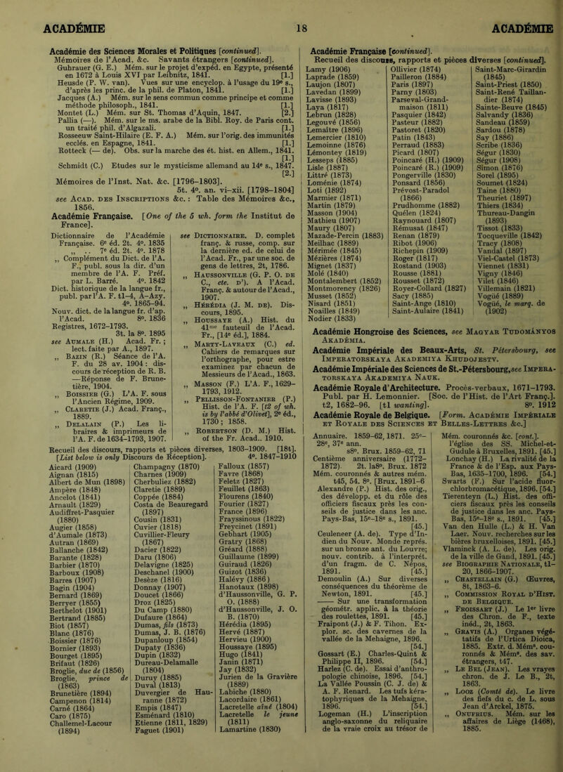 Academie des Sciences Morales et Politiques [continued]. Memoires de l’Acad, &c. Savants etrangers [continued], Guhrauer (G. E.) Mem. sur le projet d’exp6d. en Egypte, pr4sent4 en 1672 a Louis XVI par Leibnitz, 1841. [1.] Heusde (P. W. van). Vues sur une encyclop. a l’usage du 19e s., d’apres les princ. de la phil. de Platon, 1841. [1.] Jacques (A.) M4m. sur le sens commun comme principe et comme m4thode philosoph., 1841. [1.] Montet (L.) M4m. sur St. Thomas d’Aquin, 1847. [2.] Pallia (—). M4m. sur le ms. arabe de la Bibl. Roy. de Paris cont. un traits phil. d’Algazali. [1.] Rosseeuw Saint-Hilaire (E. F. A.) M6m. sur l’orig. des immunit4s eccl4s. en Espagne, 1841. [1.] Rotteck (— de). Obs. sur la marche des 6t. hist, en Allem., 1841. [1-] Schmidt (C.) Etudes sur le mysticisme allemand au 14e s., 1847. [2.] Memoires de l’lnst. Nat. &c. [1796-1803]. 5t. 4°. an. vi-xii. [1798-1804] see Acad, des Inscriptions &c. : Table des Memoires &c., 1856. Academie Frangaise. [One of the 5 wh. form the Institut de France]. Dictionnaire de l’Acad6mie Frangaise. 6e 4d. 2t. 4°. 1835 „ .. 7C 6d. 2t. 4°. 1878 ,, Complement du Diet, de l’A. F., publ. sous la dir. d’un membre de l’A. F. Pr4f. par L. Barre. 4°. 1842 Diet, historique de la langue fr., publ. par l’A. F. tl-4, A-Azy. 4°. 1865-94. Nouv. diet, de la langue fr. d’ap. l’Acad. 8°. 1836 Registres, 1672-1793. 3t. la 8°. 1895 see Acmale (H.) Acad. Fr. ; lect. faite par A., 1897. „ Bazin (R.) Stance de l’A. F. du 28 av. 1904: dis- cours de reception de R. B. —Reponse de F. Brune- tiere, 1904. „ Boissier (G.) L’A. F. sous l’Ancien Regime, 1909. ,, Claretie (J.) Acad. Frang., 1889. ,, Delalain (P.) Les li- braires & imprimeurs de l’A. F. de 1634-1793,1907. see Dictionnaire. D. complet frang. & russe, comp, sur la derniere ed. de celui de l’Acad. Fr., par une soc. de gens de lettres, 2t, 1786. „ Haussonville (G. P. O. de C., cte. d’). A l’Acad. Frang. & autour de l’Acad., 1907. „ HerAdia (J. M. de). Dis- cours, 1895. ,, Hotjssaye (A.) Hist, du 41n'<= fauteuil de l’Acad. Fr., [14e ed.], 1884. ,, Marty-Laveaux (C.) ed. Cahiers de remarques sur l’orthographe, pour estre examinez par chacun de Messieurs de l’Acad., 1863. „ Masson (F.) L’A. F., 1629- 1793, 1912. ,, Pellisson-Fontanier (P.) Hist, de l’A. F. [t2 of wh. is hy I’abbe d’Olivet], 2e ed., 1730 ; 1858. Robertson (D. M.) Hist, of the Fr. Acad.. 1910. [18t]. 4°. 1847-1910 Falloux (1857) Favre (1868) Feletz (1827) Feuillet (1863) Flourens (1840) Fourier (1827) France (1896) Frayssinous (1822) Freycinet (1891) Gebhart (1905) Gratry (1868) Greard (1888) Guillaume (1899) Guiraud (1826) Guizot (1836) Haievy (1886) Hanotaux (1898) d’Haussonville, G. P. O. (1888) d’Haussonville, J. 0. B. (1870) Heredia (1895) Herve (1887) Hervieu (1900) Houssaye (1895) Hugo (1841) Janin (1871) Jay (1832) Jurien de la Graviere (1889) Labiche (1880) Lacordaire (1861) Lacretelle axni (1804) Lacretelle le jeunt (1811) Lamartine (1830) Recueil des discours, rapports et pieces diverses, 1803-1909. [List below is only Diseours de Reception], Aicard (1909) Aignan (1815) Albert de Mun (1898) Ampere (1848) Ancelot (1841) Arnault (1829) Audiffret-Pasquier (1880) Augier (1858) d’Aumale (1873) Autran (1869) Ballanche (1842) Barante (1828) Barbier (1870) Barboux (1908) Barres (1907) Bagin (1904) Bernard (1869) Berryer (1855) Berthelot (1901) Bertrand (1885) Biot (1857) Blanc (1876) Boissier (1876) Bornier (1893) Bourget (1895) Brifaut (1826) Broglie, due de (1856) Broglie, prince de (1863) Brunetiere (1894) Campenon (1814) Came (1864) Caro (1875) Challemel-Lacour (1894) Champagny (1870) Charnes (1909) Cherbuliez (1882) Claretie (1889) Coppee (1884) Costa de Beauregard (1897) Cousin (1831) Cuvier (1818) Cuvillier-Fleury (1867) Dacier (1822) Daru (1806) Delavigne (1825) Deschanel (1900) Deseze (1816) Donnay (1907) Doucet (1866) Droz (1825) Du Camp (1880) Dufaure (1864) Dumas, fils (1873) Dumas, J. B. (1876) Dupanloup (1854) Dupaty (1836) Dupin (1832) Dureau-Delamalle (1804) Duruy (1885) Duval (1813) Duvergier de Hau- ranne (1872) Empis (1847) Esmenard (1810) Etienne (1811, 1829) Faguet (1901) Academie Frangaise [continued]. Recueil des discours, rapports et pieces diverses [continued]. Lamy (1906) Laprade (1859) Laujon (1807) Lavedan (1899) Lavisse (1893) Laya (1817) Lebrun (1828) Legouve (1856) Lemaitre (1896) Lemercier (1810) Lemoinne (1876) Lemontey (1819) Lesseps (1885) Lisle (1887) Littre (1873) Lomenie (1874) Loti (1892) Marmier (1871) Martin (1879) Masson (1904) Mathieu (1907) Maury (1807) Mazade-Percin (1883) Meilhac (1889) Merimee (1845) M4zieres (1874) Mignet (1837) Mole (1840) Montalembert (1852) Montmorency (1826) Musset (1852) Nisard (1851) Noailles (1849) Nodier (1833) Ollivier (1874) Pailleron (1884) Paris (1897) Parny (1803) Parseval-Grand- maison (1811) Pasquier (1842) Pasteur (1882) Pastoret (1820) Patin (1843) Perraud (1883) Picard (1807) Poincare (H.) (1909) Poincare (R.) (1909) Pongerville (1830) Ponsard (1856) Pr4vost-Paradol (1866) Prudhomme (1882) Queien (1824) Raynouard (1807) Remusat (1847) Renan (1879) Ribot (1906) Richepin (1909) Roger (1817) Rostand (1903) Rousse (1881) Rousset (1872) Royer-Collard (1827) Sacy (1885) Saint-Ange (1810) Saint-Aulaire (1841) Saint-Marc-Girardin (1845) Saint-Priest (1850) Saint-Rene Taillan- dier (1874) Sainte-Beuve (1845) Salvandy (1836) Sandeau (1859) Sardou (1878) Say (1886) Scribe (1836) Segur (1830) Segur (1908) Simon (1876) Sorel (1895) Soumet (1824) Taine (1880) Theuriet (1897) Thiers (1834) Thureau-Dangin (1893) Tissot (1833) Tocqueville (1842) Tracy (1808) Vandal (1897) Viel-Castel (1873) Viennet (1831) Vigny (1846) Vilet (1846) Villemain (1821) Vogue (1889) Vogue, le marq. de (1902) Academie Hongroise des Sciences, see Magyar TudomAnyos Akademia. Academie Imperiale des Beaux-Arts, St. Petersbourg, see Imperatorskaya Akademiya Khudojestv. Academie Imperiale des Sciences de St.-Petersbourg,see Impera- torskaya Akademiya Nauk. Academie Royale d’Architecture. Proces-verbaux, 1671-1793. Publ. par H. Lemonnier. [Soc. de l’Hist. de l’Art Frang.]. t2, 1682-96. [tl wanting]. 8°. 1912 Academie Royale de Belgique. [Form. Academie Imperiale et Royale des Sciences : Annuaire. 1859-62,1871. 25c- 28e, 37e ann. s8°. Brux. 1859-62, 71 Centieme anniversaire (1772— 1872). 2t. Ia8°. Brux. 1872 M6m. couronnes & autres m4m. t45, 54. 8°. [Brux. 1891-6 Alexandre (P.) Hist, des orig., des d4velopp. et du r61e des officiers fiscaux pres les con- seils de justice dans les anc. Pays-Bas, 15e-18e s., 1891. [45.] Ceuleneer (A. de). Type d’ln- dien du Nouv. Monde repres. sur un bronze ant. du Louvre; nouv. contrib. a l’interpr4t. d’un fragm. de C. Nepos, 1891. [45.] Demoulin (A.) Sur diverses consequences du theoreme de Newton, 1891. [45.] Sur une transformation g4om4tr. applic. a la th4orie des roulettes, 1891. [45.] Fraipont (J.) & F. Tihon. Ex- plor. sc. des cavemes de la vall6e de la Mehaigne, 1896. [54.] Gossart (E.) Charles-Quint & Philippe II, 1896. [54.] Harlez (C. de). Essai d’anthro- pologie chinoise, 1896. [54.] La Vall4e Poussin (C. J. de) & A. F. Renard. Les tufs kera- topliyriques de la Mehaigne, 1896. [54.] Logeman (H.) L’inscription anglo-saxonne du reliquaire de la vraie croix au tr4sor de Belles-Lettres &c.] Mem. couronn4s &c. [cont.]. 1’eglise des SS. Michel-et- Gudule a Bruxelles, 1891. [45.] Lonchay (H.) La rivalite de la France & de l’Esp. aux Pays- Bas, 1635-1700, 1896. [54.] Swarts (F.) Sur l’acide fluor- chlorbromac4tique, 1896. [54.] Tierenteyn (L.) Hist, des offi- ciers fiscaux pres les conseils de justice dans les anc. Pays- Bas, 15e-18e s., 1891. [45.] Van den Hulle (L.) & H. Van Laer. Nouv. recherches sur les bieres bruxelloises, 1891. [45.] Vlaminck (A. L. de). Les orig. de la ville de Gand, 1891. [45.] see Biographie Nationale, tl- 20, 1866-1907. „ Chastellain (G.) OEuvres, 8t, 1863-6. ,, Commission Royal d’Hist. de Belgique. „ Froissart (J.) Le ler livre des Chron. de F., texte indd., 2t, 1863. „ Gravis (A.) Organes v4g4- tatifs de l’Urtica Dioica, 1885. Extr. d. M4m8. cou- ronn4s & Mem8, des sav. strangers, t47. ,, Le Bel (Jean). Les vrayes chron. de J. Le B., 2t, 1863. „ Looz (Comtt de). Le livre des fiefs du c. de L. sous Jean d’Arckel, 1875. „ Onufrius. Mem. sur les affaires de Liege (1468), 1885.