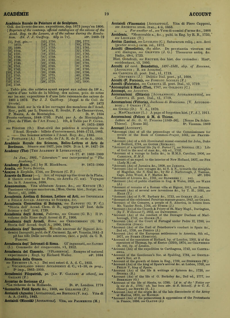 Academie Royale de Peinture et de Sculpture. Coll, des livrets des anc. expositions, dep. 1673 jusqu’en 1800. [ Reprints of the contemp. official catalogues of the salons of the Acad. Roy. in the Louvre, & of the salons during the Revolu- tion. Ed. J. J. Guiffrey. 42p in 7v], s8°. 1869-72 [1] , Pref. gen.—- 1673. [2] , 1699. [3] , 1704. [4] , 1737. [5] , 1738. [6] , 1739. [7] , 1740. [8] , 1741. [9] , 1742. [10] , 1743. [11] , 1745. [12] , 1746. [13] , 1747. [14] , 1748. [15] , 1750. [16] , 1751. [17] , 1753. [18] , 1755. [19] , 1757. [20] , 1759. [21] , 1761. [22] , 1763. [23] , 1765. [24] , 1767. [25] , 1769. [26] , 1771. [27] , 1773. [28] , 1775. [29] , 1777. [30] , 1779. [31] , 1781. [32] , 1783. [33] , 1785. [34] , 1787. [35] , 1789. [36] , 1791. [37] , 1793. [38] , 1795. [39] , 1796. [40] , 1798. [41] , 1799. [42] , 1800. ,, Table gen. des artistes ayant expose aux salons du 18e s., suivie d’une table de la bibliog. des salons, prec. de notes sur les anc. expositions & d’une liste raisonnee des salons de 1801 a 1873. Par J. J. Guiffrey. [Suppl. to the Coll, de livrets]. s8°. 1873 M6ms. ined. sur la vie & les ouvrages des membres de l’Acad. Roy., publ. par L. Dussieux, E. Soulie, P. de Chennevieres, P. Mantz, A. de Montaiglon. 2t. 8°. 1854 Proces-verbaux, 1648-1793. Publ. par A. de Montaiglon. [Soe. de l’Hist. de l’Art Fran§.]. lOt, & Table par P. Cornu. 8°. 1875-1909 see Fidiere (O.) Etat-civil des peintres & seulpteurs de l’Acad. Royale : billets d’enterrement, 1648-1713, 1883. ,, —-— Des femmes artistes a l’Aoad. Roy. &c., 1885. „ Fontaine (A.) Les colls, de l’A. R. de P. et de S., 1910. Academie Royale des Sciences, Belles-Lettres et Arts de Bordeaux. Seance mai 1827, juin 1828. 2tin 1. 8°. 1827-28 Academy (The) [The Academy & Literature], vl—77. 4°. 1869-1909 In Jan., 1902, “ Literature ” was incorporated w. “ The Academy.” Academy Notes, [ed!.] by H. Blackburn. 8°. 1875-1900 Acadia, see Nova Scotia. *Acajou & Zirphile, 1744, see Duclos (C. P.) Acarete du Biscay (—). Aec. of voyage up the river de la Plata, & thence over land to Peru, -see Acuna (C. de). Voyages &c. in S. America, 1698. Acaunensium. Vita abbatum Acaun. &e., see Krusch (B.) Passiones vitseque sanctorum, [Mon. Germ, hist., Script, rer. Merov., t3], 1896. Accademia Aretina di Scienze, Lettere ed Arti, see Imperiale e Reale Accad. Aretina di Scienze, &c. Accademia Clementina di Bologna, see Zanotti (G. P. C.) *Storia dell’ Accad. Clem, di B., aggregata all’ Inst, delle Scienze e dell’ Arti, 1739. Accademia degli Accesi, Palermo, see Grassi (G. B.) II 1°. volume delle Rime degli Accesi di P., 1900. Accademia degli Arcadi, Rome, see Crescimbeni (G. M.) Storia dell’ Accad. degli A., 1690, 1804. Accademia degl’ Incogniti. Novelle amorose de’ Signori Aca- demici Incogniti, publ. da F. Carmeni. 2p. s4°. Venetia. 1641-3 p2 has title Delle novelle amorose, race, e publ. da G. B. Fusconi. Accademia degl’ Intronati di Siena. Gl’ ingannati, see Sanesi (I.) Commedie del cinquecento, vl, 1912. Accademia del Cimento. [fFlorence], Essayes of natural experiments ; Engl, by Richard Waller. s4°. 1684 Accademia della Crusca. see Reumont (A. v.) Dei soci esteri d. A. d. C., 1855. „ Vocabolario degli Accademici d. C., vl-10, in prog., 5a imp., 1863-1910. Accademici Filopatridi, ps. [i.e. F. Galiani others], see Galiani (F.) Accarias de Serionne (J.) *La richesse de la Hollande. 2t. 4°. Londres. 1778 *Accessible Field Sports &c., 1869, see Gillmore (P.) Acciaioli (Agnolo) [Acciaiuoli], see Bisticci (V. da). Vita di A. A. (1493), 1843. Acciaioli (Niccote) [Acciaiuoli]. Vita, see Palmerius (M.) Acciaioli (Vincenzio) [Acciaiuoli]. Vita di Piero Capponi, see Archivio stor. ital., 4 ii, 1853. ,, ,, For another ed., see Vite di uomini d’arme &c., 1866 Accidents. *Memorable a., &c.; publ. in Eng. by R. B., 1733, ‘ see Leonard (T.) Accius (Lucius), see Lucilius (C.) Saturarum reliq.; acc. Acci (praeter scsen.) carm. rel., 1872. Accolti (Benedetto), the elder. De prastantia virorum sui fevi dialogus, see Gr^evius (J. G.) Thesaurus antiq. &c. Italise, t9vi, 1723. Hist. Gotefridi, see Recueil des hist, des croisades: Hist8, occidentaux, t5, 1895. Accolti (il card. Benedetto), 1497-1549, abp. of Ravenna, [Accoltus ; B. de Acoltis]. see Carmina ill. poet. Ital., tl, 1719. „ Gruterus (J.) Delitiae Ital. poet., pi, 1608. Accolti (F. Forzoni), see Forzoni Accolti (F.) Accolti (Fabrizio), see Carmina ill. poet. Ital., tl, 1719. * Accomplish'd Maid (The), 1767, see Goldoni (C.) Accompt, see Account. Accoramboni (Ottavio) [Acoramboni; Acorambonius], see Carmina ill. poet. Ital., tl, 1719. Accoramboni (Vittoria), duchessa di Bracciano. [V. Accorom- BONI ; f ORSINI (V.)]. see Gnoli (D.) V. A., 1870. ,, MacCracken (L.) A page of forgotten hist. [F. A.], 1911. Accoremboni (Felice) & M. di Thiene. Lettere al Sr. G. G. Trissino [1549-50]. [Nozze Da Schio- Thiene]. [Nozze 35]. 8°. Vicenza. 1869 Account [Accompt]. *Accompt (An) of all the proceedings of the Commissioners for review of the Book of Common-Prayer, 1661, see Prayer- Book. “Account (An) of a rich illuminated missal executed for John, Duke of Bedford, 1794, see Gough (Richard). “Account of a spiritual life [by G. Burnet ?], see Scougal (H.) Life of God in the soul of man &c., 4th ed., 1702. “Account of a voyage to India &c., in H.M.S. Caroline, 1806, see Caroline, H.M.S. “Account of an exped. to the interior of New Holland, 1837, see Fox (Lady M.) ed. ■^Account (An) of Jamaica &c., 1808, see Jamaica. “■Account (An) of late voyages &c. to S. & N., towards the streights of Magellan, the S. Seas &c., by Sir J. Narborough, J. Tasman, Capt. John Wood, & F. Marten &c. s8°. 1694 “Account of Livonia &c., 1701, see Blomberg ( de). “Account (An) of public charities in Eng. & Wales, 1828, see Wade (J.) “Account of remains of a Roman villa at Bignor, 1811, see Bignor. Account (An) of several new inventions &c., by T. H., 1691, see- Hale (T.) “Account (An) of S.-W. Barbary &c., 1713, see Ockley (S.) ed. “Account of the celebrated Peruvian manure guano, 1843, see Guano. “Account of the Cessares, a people of S. America, in letters from Mr. Vander Neck, 1764, see Burgh (J.) “Account (An) of the Church & Priory of St. Mary Magd., Davington,. [by T. Willemont ?], 1852, see Davington. “Account (An) of the conduct of the Dowager Duchess of Marl- borough, 1742, see Hooke (N.) “Account (An) of the Court of Portugal under Pedro II, 1700, see Colbatch (John). “Account (An) of the Earl of Peterborow’s conduct in Spain &c., 2nd ed., 1708, see Frbind (J.) “Account (An) of the European settlements in America, 6th ed., 1877, see Burke (Edmund). “Account of the executors of Richard, bp. of London, 1303, & of the executors of Thomas, bp. of Exeter (1310), 1874, see Gravesend (R. de), bp. of London. “Account (An) of the expedition to Carthagena, 1743, see Cartha- gena. “Account of the Gentlemen’s Soc. at Spalding, 1784, see Gentle- men’s Soc. at S. “Account of the growth of deism in Eng., 1709, see Stephens (W.) “Account (An) of the king of Spain’s arrival &c. at Lisbon, 1703, see Philip V, king of Spain. “Account (An) of the life & writings of Spinoza &c., 1720, see Spinoza (B.) “Account (An) of the life of G. Berkeley &c., 2nd ed., 1777, see Berkeley (G.) “Account of the life of Sieyes, tr. 1795. [A tr. of the ‘ Notice sur la vie de S., 1795,’ wh. has been attr. to S. himself, ty to C. E. Olsner], see SiEYks (E. J.) “Account (An) of the origin &c. of the late discontents of the Army of Madras, 1810, see Madras. “Account (An) of the persecutions & oppressions of the Protestants in France, 1686. see Claude (J.)