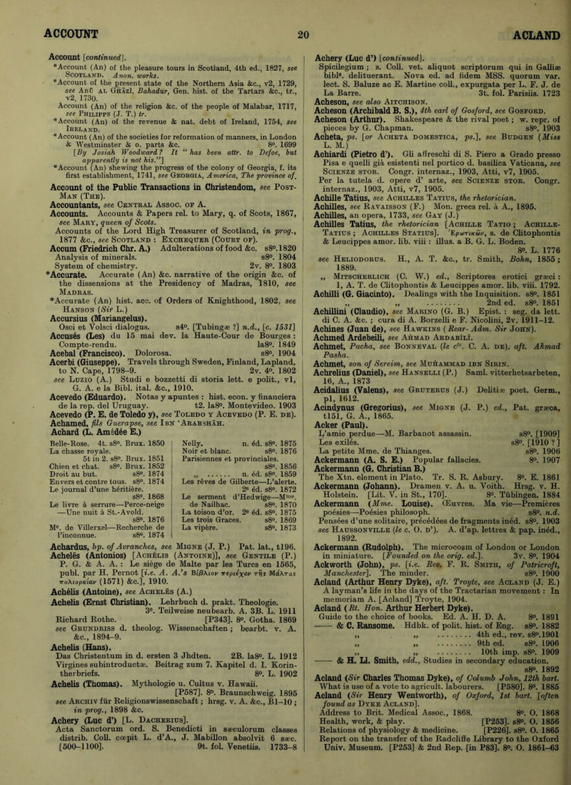 Account [continued]. ‘Account (An) of the pleasure tours in Scotland, 4th ed., 1827, see Scotland. Anon, works. ‘Account of the present state of the Northern Asia &c., v2, 1729, see Abu al GhazI, Bahadur, Gen. hist, of the Tartars &c., tr., v2, 1730. Account (An) of the religion &c. of the people of Malabar, 1717, see Philipps (J. T.) tr. ‘Account (An) of the revenue & nat. debt of Ireland, 1754, see Ikeland. ‘Account (An) of the societies for reformation of manners, in London & Westminster & o. parts &c. 8°. 1699 [By Josiah Woodward ? It “ has been attr. to Defoe, but apparently is not his.”] ‘Account (An) shewing the progress of the colony of Georgia, f. its first establishment, 1741, see Georgia, America, The province of. Account of the Public Transactions in Christendom, see Post- Man (The). Accountants, see Central Assoc, of A. Accounts. Accounts & Papers rel. to Mary, q. of Scots, 1867, see Mary, queen of Scots. Accounts of the Lord High Treasurer of Scotland, in prog., 1877 &c., see Scotland : Exchequer (Court of). Accum (Friedrich Chr. A.) Adulterations of food &c. s8°.1820 Analysis of minerals. s8°. 1804 System of chemistry. 2v. 8°. 1803 * Accurate. Accurate (An) &e. narrative of the origin &c. of the dissensions at the Presidency of Madras, 1810, see Madras. ♦Accurate (An) hist. aoc. of Orders of Knighthood, 1802, see Hanson (Sir L.) Accursius (Mariangelus). Osci et Volsci dialogus. s4°. [Tubing* ?] n.d., [c. 1531] Accuses (Les) du 15 mai dev. la Haute-Cour de Bourges : Compte-rendu. Ia8°. 1849 Acebal (Francisco). Dolorosa. s8°. 1904 Acerbi (Giuseppe). Travels through Sweden, Finland, Lapland, to N. Cape, 1798-9. 2v. 4°. 1802 see Luzio (A.) Studi e bozzetti di storia lett. e polit., vl, G. A. e la Bibl. ital. &c., 1910. Acevedo (Eduardo). Notas y apuntes : hist. econ. y financiera de la rep. del Uruguay. t2. Ia8°. Montevideo. 1903 Acevedo (P. E. de Toledo y), see Toledo y Acevedo (P. E. de). Achamed, fils Guerapse, see I bn ‘Arab shah. Achard (L. Amsdee E.) Belle-Rose. 4t. s8°. Brux. 1850 La chasse royale. 5t in 2. s8°. Brux. 1851 Chien et chat. s8°. Brux. 1852 Droit au but. s8°. 1874 Envers et contre tous. s8°. 1874 Le journal d’une heritiere. s8°. 1868 Le livre a serrure—-Perce-neige —Une nuit a St.-Avoid. s8°. 1876 Me. de Villerxel—Recherche de l’inconnue. s8°. 1874 Achardus, bp. of Avranches, see Migne (J. P.) Pat. lat., tl96. Acheles (Antonios) [Achelis (Antoine)], see Gentile (P.) P. G. & A. A. : Le siege de Malte par les Turcs en 1565, publ. par H. Pernot [i.e. A. A.’s Bi'/SAiov irepiexov rfjs MaAraj 7roAiopKiav (1571) &C.], 1910. Achelis (Antoine), see Acheles (A.) Achelis (Ernst Christian). Lehrbuch d. prakt. Theologie. 3e. Teilweise neubearb. A. 3B. L. 1911 Richard Rothe. [P343]. 8°. Gotha. 1869 see Grundriss d. theolog. Wissenschaften; bearbt. v. A. &c., 1894-9. Achelis (Hans). Das Christentum in d. ersten 3 Jhdten. 2B. Ia8°. L. 1912 Virgines subintroductse. Beitrag zum 7. Kapitel d. I. Korin- therbriefs. 8°. L. 1902 Achelis (Thomas). Mythologie u. Cultus v. Hawaii. [P587]. 8°. Braunschweig. 1895 see Archiv fur Religionswissenschaft; hrsg. v. A. &c., Bl-10 ; in prog., 1898 &c. Achery (Luc d’) [L. Dacherius]. Acta Sanctorum ord. S. Benedicti in s*culorum classes distrib. Coll, coepit L. d’A., J. Mabillon absolvit 6 saec. [500-1100]. 9t. fol. Venetiis. 1733-8 Nelly. n. 6d. s8°. 1875 Noir et blanc. s8°. 1876 Parisiennes et provinciales. s8°. 1856 „ n. ed. s8°. 1859 Les reves de Gilberte—L’alerte. 2* ed. s8°. 1872 Le serment d’Hedwige—Mme. de Nailhac. s8°. 1870 La toison d’or. 2e 4d. s8°. 1875 Les trois Graces. s8°. 1869 La vipere. s8°. 1873 Achery (Luc d’) [continuedJ. Spicilegium ; s. Coll. vet. aliquot scriptorum qui in Galli* bibl8. delituerant. Nova ed. ad fidem MSS. quorum var. lect. S. Baluze ac E. Martine coll., expurgata per L. F. J. de La Barre. 3t. fol. Parisiis. 1723 Acheson, see also Aitchison. Acheson (Archibald B. S.), 4lh earl of Gosford, see Gosford. Acheson (Arthur). Shakespeare & the rival poet; w. repr. of pieces by G. Chapman. s8°. 1903 Acheta, ps. [or Acheta domestica, ps.], see Budgen (Miss L. M.) Achiardi (Pietro d’). Gli affreschi di S. Piero a Grado presso Pisa e quelli gia esistenti nel portico d. basilica Vaticana, see Scienze stor. Congr. internaz., 1903, Atti, v7, 1905. Per la tutela d. opere d’ arte, see Scienze stor. Congr. internaz., 1903, Atti, v7, 1905. Achille Tatius, see Achilles Tatius, the rhetorician. Achilles, see Ravaisson (F.) Mon. grecs rel. a A., 1895. Achilles, an opera, 1733, see Gay (J.) Achilles Tatius, the rhetorician [Achille Tatio ; Achille- Tatius ; Achilles Statius]. ’EpumciSv, s. de Clitophontis & Leucippes amor. lib. viii : illus. a B. G. L. Boden. 8°. L. 1776 see Heliodorus. H., A. T. &c., tr. Smith, Bohn, 1855 ; 1889. ,, Mitscherlich (C. W.) ed., Scriptores erotici gr*ci: 1, A. T. de Clitophontis & Leucippes amor. lib. viii. 1792. Achilli (G. Giacinto). Dealings with the Inquisition. s8°. 1851 ,, ,, 2nd ed. s8°. 1851 Achillini (Claudio), see Marino (G. B.) Epist. : seg. da lett. di C. A. &c. ; cura di A. Borzelli e F. Nicolini, 2v, 1911-12. Achines (Juan de), see Hawkins (Rear- Adm. Sir John). Achmed Ardebeili, see Ahmad Ardabili. Achmet, Pacha, see Bonneval (le c,e. C. A. de), aft. Ahmad Pasha. Achmet, son of Sereim, see Muhammad ibn Sirin. Achrelius (Daniel), see Hanselli (P.) Sami, vitterhetsarbeten, 16, A., 1873 Acidalius (Valens), see Gruterus (J.) Delitiae poet. Germ., pi, 1612. Aeindynus (Gregorius), see Migne (J. P.) ed., Pat. grseca, tl51, G. A., 1865. Acker (Paul). L’amie perdue—M. Barbanot assassin. Les exiles. La petite Mme. de Thianges. Ackermann (A. S. E.) Popular fallacies. Ackermann (G. Christian B.) The Xtn. element in Plato. Tr. S. R. Asbury. 8°. E. 1861 Ackermann (Johann). Dramen v. A. u. Voith. Hrsg. v. H. Holstein. [Lit. V. in St., 170]. 8°. Tubingen. 1884 Ackermann (Mme. Louise). (Euvres. Ma vie—Premieres poesies—Poesies philosoph. s8°. n.d. Pensees d’une solitaire, precedees de fragments ined. s8°. 1903 see Haussonville (le c. O. d’). A. d’ap. lettres & pap. ined., 1892. s8°. [1909] s8°. [1910 ?] s8°. 1906 8°. 1907 Ackermann (Rudolph). The microcosm of London or London in miniature. [Founded on the orig. ed.]. 3v. 8°. 1904 Ackworth (John), ps. [i.e. Rev. F. R. Smith, of Patricroft, Manchester]. The minder. s8°. 1900 Acland (Arthur Henry Dyke), aft. Troyte, see Acland (J. E.) A layman’s life in the days of the Tractarian movement: In memoriam A. [Acland] Troyte, 1904. Acland (Rt. Hon. Arthur Herbert Dyke). Guide to the choice of books. Ed. A. H. D. A. 8°. 1891 & C. Ransome. Hdbk. of polit. hist, of Eng. s8°. 1882 & H „ 4th ed., rev. s8°.1901 „ 9th ed. s8°. 1906 „ 10th imp. s8°. 1909 LI. Smith, edd., Studies in secondary education. s8°. 1892 Acland (Sir Charles Thomas Dyke), of Columb John, 12th bart. What is use of a vote to agricult, labourers. [P580]. 8°. 1885 Acland (Sir Henry Wentworth), of Oxford, 1st bart. [often found as Dyke Acland], Address to Brit. Medical Assoc., 1868. 8°. O. 1868 Health, work, & play. [P253]. s8°. O. 1856 Relations of physiology & medicine. [P226]. s8°. O. 1865 Report on the transfer of the Radclifie Library to the Oxford Univ. Museum. [P253] & 2nd Rep. [in P83], 8°. O. 1861-63
