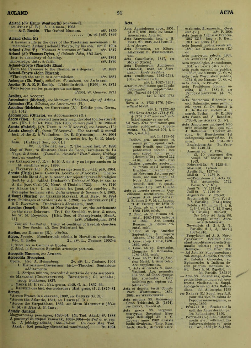 Acland (Sir Henry Wentworth) [continued]. see Atlay (J. B.) A.: a mem., 1903. & J. Ruskin. The Oxford Museum. s8°. 1859 „ „ [n. ed.] s8°. 1893 Acland (John E.) A layman’s life in the days of the Tractarian movement : In memoriam Arthur [Acland] Troyte, by his son. s8°. 0. 1904 Acland (Rev. T.) Manners & customs of India. s8°. 1847 Acland (Sir Thomas Dyke), of Colurnb John, 11th bart. Intr. to chemistry of farming. s8°. 1891 Knowledge, duty, & faith. s8°. 1896 Acland-Troyte (Charlotte Eliza). From the Pyrenees to the Channel in a dogcart. 8°. 1887 Acland-Troyte (John Edward). ♦Through the ranks to a commission. s8°. 1881 Aclocque (Ch. Paul), called cte. d’Amezeuil, see Amezeuil. Acollas (P. A, R. P. Emile). L’idee du droit. [P266]. 8°. 1871 Trois le9ons sur les principes du mariage. [P266]. 8°. Geneve. 1871 Acoltus, see Accolti. Acominatus (Michael), see Michael, Choniates, abp. of Athens. Aconatus (H.), Silesius, see Arconatus (H.) Acontius (Melchior), see Gruterus (J.) Delitise poet. Germ., pi, 1612. Acoramboni (Ottavio), see Accoramboni (0.) Acorn (The). Illustrated quarterly mag. devoted to literature & art. [No. 1, 2, Oct. 1905, Feb. 1906, no more publ.]. 8°. 1905-6 Acosta (Gabriel), [aft. Uriel A. or D’Acosta], see Acosta (U.) Acosta (Joseph d’), jesuit [D’Acosta]. The naturall & morall hist, of the E. & W. Indies. Tr. E. G[rimston]. 8°. 1604 ,, ,, Repr. w. notes &c. by C. R. Mark- ham. [Hakluyt Soc., 60, 61.] 2v. 1, The nat. hist. 2, The moral hist. 8°. 1880 Map of Peru, to illustrate Cieza de Leon, Garcilasso de La Vega, & Acosta. [Issued w. Acosta’s “ Hist.” above, Hakluyt Soc., no number]. 8°. [1880] • see Carracido (J. R.) El P. J. de A. y su importancia en la lit. cientifica esp., 1899. ,, Hakluyt (R.) Principal navigations &c., vll, pl6, 1904. Acosta (Uriel) [form. Gabriel Acosta or D’Acosta]. The re- markable life of A., w. h. reasons for rejecting revealed religion [both by A.]. Added, Limborch’s Defence of Xty. in ans. to A. &c. [b.w. Curll (E.) Mem®, of Tindall, 1733]. 8°. 1740 see Klaar (A.) U. A. : Leben &c. [cont. A’s autobiog., the Exemplar human® vitae, Latin original <& German tr.], 1909. A’Court (Charles) [p-s. Charles Martel]. Milit. Italy. 8°. 1884 Acre, Pelrinages etpardounsde A. (1280), see Michelant (H.) & G. Raynaud. Itineraires a Jerusalem, 1882. Acrelius (Israel). Hist, of New Sweden ; or, the settlements on the river Delaware. Tr. f. the Swedish, w. intr. & notes, by W. M. Reynolds. [Hist. Soc. of Pennsylvania, Mem8., 11]- la8°. Philadelphia. 1874 This not. has 2nd tp. : Descr. of condition of Swedish churches, in New Sweden, aft. New Netherland &c. Acritas, see Digenes (B.), Akrites. Acron, Pseudo. Pseudacronis scholia in Horatium vetustiora. Rec. O. Keller. 2v. s8°. L., Teubner. 1902-4 1, Schol. AV in Carmina et Epodos. 2, Schol. in Sermones Epistulas Artemque poeticam. Acropolis Museum, see Athens. Acropolita (Georgius). Opera. Rec. A. Heisenberg. 2v. s8°. L., Teubner. 1903 1. Historiam—Breviarium hist.—Theodori Scutariot* additamenta. 2. Scripta minora, praecedit dissertatio de vita scriptoris. see Manasses (Constantinus). Breviarium ; G1. Annales ; recog. Bekkerus, 1837. ,, Migne (J. P.) ed., Pat. graeca, tl40, G. A., 1857-66. „ Recueil des hist, des croisades : Hist, grecs, tl, 2, 1875-81 Across. ♦Across France in a caravan, 1892, see Bankes (G. N.) ♦Across the Atlantic, 1851, see Lewis (J. D.) ♦Across the Carpathians, 1862, see Muir Mackenzie (Miss G. M.) & Miss A. P. Irby. Acs&dy (Ign&cz). Magyarorszag penziigyei, 1526-64. [M. Tud. Akad.] 8°. 1888 A pozsonyi es szepesi kamarak, 1565-1604—[a 2nd p. w. sep. tp. A jobbagy-adozas, 1564-76-ban. On cover Mag. Tud. Akad. : Ket penziigy-tortenelmi tanulmany]. 8°. 1894 Acta. Acta Apostolorum apoc., 1851, pl-2 ii, 1891-1903 ; see Bible : Apocrypha. Acta &c. Acta Aragonensia, hrsg. v. H. Finke, 2B, 1908, see James II., k. of Aragon. Acta Borussica, see Konig. Akademie d. Wissenschaf- TEN. Acta Cancellarise, 1847, see Monro (Cecil). Acta Dominorum Auditorum (1466-94), 1839, see Scot- land : Lords Auditors. Acta eruditorum. 1682-1731, [50v ; lettered 1-50]. s4°. L. 1682-[1731] Actorum eruditorum quae Lipsise publicantur, supplementa. lOt, [lettered 94-103], s4°. L. 1692-1734 cont. as : Nova A. e. 1732-1776, [43v; lettered 51-93]. s4°. L. [1732]-82 The Nova Acta for 1764 65, 1766 67 were each pub- lished together in one vol. Ad Nova Acta eruditorum quae Lipsiae publicantur, supple- menta. 8t, [lettered 104, i, ii 105, i, ii—109]. s4°. L. 1735-57 Indices gen. auctorum et rerum primi (-quinti) Act- orum Erudit. quae Lipsise publicantur decennii nec non suppl. tomi primi (-decimi), [5t; lettered 112 -116], s4°. L. 1693-1733 Indices generates auctorum et rerum sexti Actorum Eruditorum decennii quod est Novorum Actorum pri- mum, nec non suppl. ad Nova Acta tomi primi, secundi, tertii, et quarti, [lettered 1171. s4°. L. 1745 Acta et decreta sacrorum Con- ciliorum recentiorum. Coll. Lacensis. Auct. presbyteris S. J. E. domo B.V. M. ad Lacum. 7t. 4°. Friburgi Br. 1870-90 1. Cone, ab ep. ritus latini, 1682-1789, celeb. 2. Cone, ab ep. rituum ori- ental., 1682-1789, indeque ad 1869. Acc. decreta Romana de ritibus ori- ental. celeb. 3. Cone, ab ep. Americae Septentrion. & Imperii Britann., 1789-1869, celeb. 4. Cone, ab ep. Galliae, 1789- 1869, celeb. 5. Cone, ab ep. Germaniae, Hungariae & Hollandiae, 1789-1869, celeb. 6. Cone, ab ep. Italiae, Ame- ricae Merid. & Asiae celeb. Acc. supplementa. 7. Acta & decreta S. Cone. Vaticani. Acc. permulta alia doc. ad Cone, ejusque hist, spectantia. Cum indicibus gen. septem vol. totius coll. Acta et decreta tertii Concilii Prov. Westmonast., 1859, 1864, see Westminster. Acta genuina SS. (Ecumenici Cone. Tridentini, 2t. [1874], see Trent, Council of. Acta graeca SS. tergemin. martyrum Speusippi Eleu- sippi Meleusippi &c. a C. Loparev anno 1902 exarata hodie divulgata. [Imp. Russ. Arch. Obsch., 3anHCun u.iacc. OTXt.ieiiia, tl, appendix. Greek text <fc.\. Ia8°. P. 1904 Acta Imperii Angliae & Franciae, 1267-1313 ; hrsg. v. F. Kern, 1911, see Kern (F.) Acta Imperii inedita seculi xiii, 1880, see Winkelmann (E.) ed. Acta martyrum selecta, 1902, see Gebhardt (O. v.) ed. Acta mythologica Apostolorum, 1904, see Lewis (Mrs A. S.). Acta pacis executionis publica, 1736-7, see Meiern (J. G. v.) Acta pacis Wesphalicae publica, 1734-6, see Meiern (J. G. v.) Acta Pilati, see Pilate. Acta Pontificum Roman, in- edita, Bl-3, 1881-8, see Pflugk-Harttung (J. v.) ed. Acta Sanctorum Hiberniae ex cod. Salmantic. nunc primum ed. opera C. De Smedt & J. De Backer, auctore J. P. march. Both*. 4°. E. 1888 Acta Sanct. ord. S. Benedicti, 1733-8, see Achery (L. d’). Acta Sanctorum quotquot toto orbe coluntur &c., quae coll. J. Bollandus. Operam &c. cont. G. Henschenius [fy subsequently many others. In prog.]. fol. 1734-1910 Praefationes &c. 3t. Vene- tiis, 1749-51. Januarii 2t. V. 1734. — t3, 10 postremos dies compl. ed. noviss. Brux. 1863. Februarii 3t. V. 1735-6. Martii 3t. 1735-6. Aprilis 3t. 1737-8. Maii 6t. V. 1737-9. —CPropyleum ad Acta SS. Maii. Antuerpiae. 1742. Forms t7 of May. Junii 7t. V. 1741-6. Julii 8t. V. 1746-9. Augusti 6t. V. 1750-3. Septembris 8t. [1-4, V.; 5- 8, Parisiis]. 1761-[1868]. Octobris 13t. in 14 [7, i, ii. 1, 3-6, ed. 2a. 1-12, Brux.; 13, Parisiis]. 1845-83. See below Ad Acta SS. suppl., compl. Auct- aria Octobris &c. Novembris tl, 2 i, 3, [1, Parisiis; 2 i, 3, Brux.] 1887-1910. — Propylaeum ad A. S. Nov.: Synaxarium Ecclesiae Con- stantinopolitanae adiectis Syn- axariis selectis; opera H. Delehaye. fol. Brux. 1902 — Ad Acta SS. Supplementum ; vol. compl. Auctaria Octobris & Tabulas Generales, sc. Ephemerides & Indicem de- cern priorum mensium &c. &c. Cura L. M. Rigollot. fol. Parisiis. [1853 ?] — Acta SS. Bollandiana, apolo- geticis libris in unum vol. con- tractis vindicata, s. Suppl. apologeticum ad Acta Bollan- diana. fol. Antuerpiae. 1755 see Narbey (C.) Suppl. aux A.S. pour des vies de saints de l’epoque merovingienne, in prog., 1899. „ Pitra (J. B.) Etudes sur la coll, des Actes des SS. par les Bollandistes, 1850. „ Potthast (A.) Bibl. historica medii aevi: vollstand. In- haltsverzeichniss zu “Acta SS.” &c., 1862; 2® A.,1896.