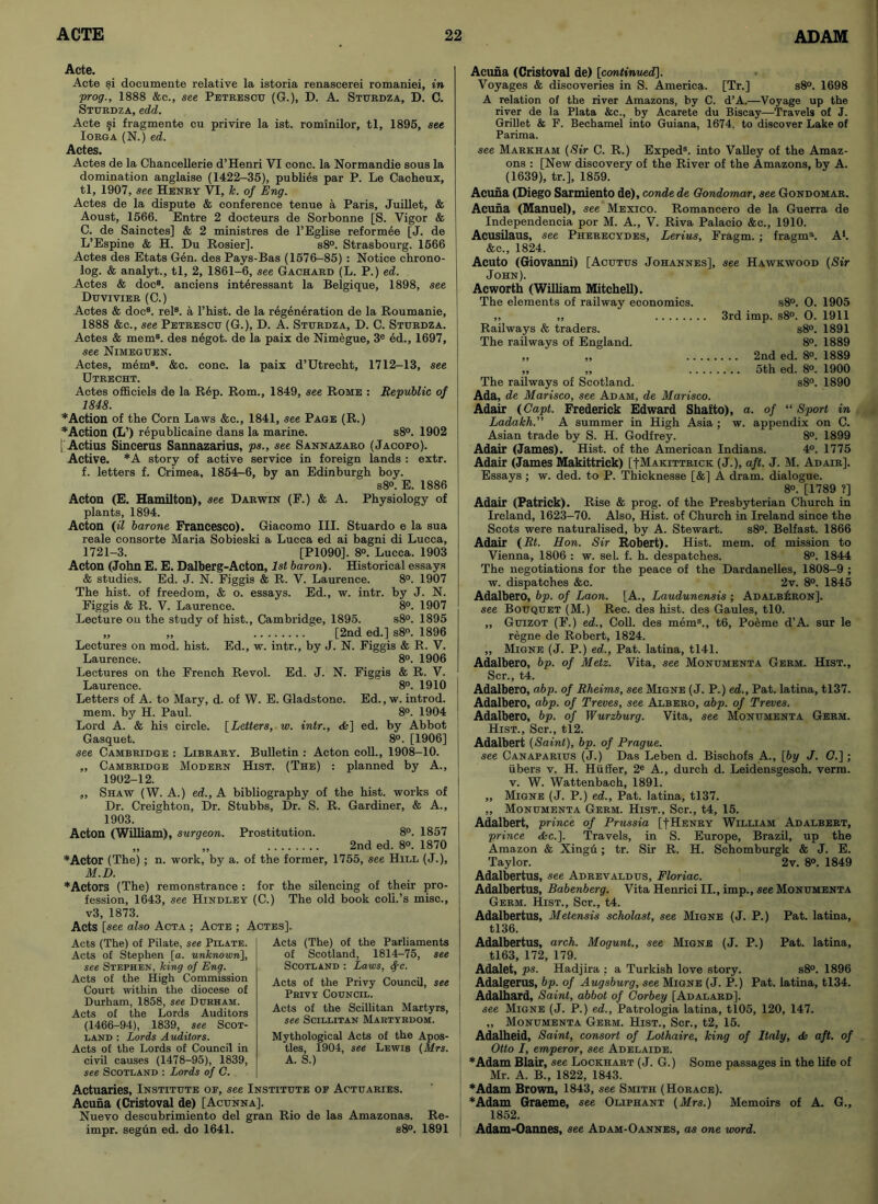 Acte. Acte si documente relative la istoria renascerei romaniei, in :prog., 1888 &c., see Petrescu (G.), D. A. Sturdza, D. C. Sturdza, edd. Acte §i fragmente cu privire la ist. rominilor, tl, 1895, see Iorga (N.) ed. Actes. Actes de la Chancellerie d’Henri VI cone, la Normandie sous la domination anglaise (1422-35), publies par P. Le Cacheux, tl, 1907, see Henry VI, k. of Eng. Actes de la dispute & conference tenue a Paris, Juillet, & Aoust, 1566. Entre 2 docteurs de Sorbonne [S. Vigor & C. de Sainctes] & 2 ministres de l’Eglise reformee [J. de L’Espine & H. Du Rosier]. s8°. Strasbourg. 1566 Actes des Etats Gen. des Pays-Bas (1576-85) : Notice chrono- log. & analyt., tl, 2, 1861-6, see Gachard (L. P.) ed. Actes & docs. anciens int6ressant la Belgique, 1898, see Duvivier (C.) Actes & doc8, rel8. a l’hist. de la regeneration de la Roumanie, 1888 &c., see Petrescu (G.), D. A. Sturdza, D. C. Sturdza. Actes & mem8, des n6got. de la paix de Nimegue, 3e ed., 1697, see Nimeguen. Actes, mem8. &c. cone, la paix d’Utrecbt, 1712-13, see Utrecht. Actes officiels de la Rep. Rom., 1849, see Rome : Republic of 1848. ’•‘Action of the Corn Laws &c., 1841, see Page (R.) ♦Action (L’) republicaine dans la marine. s8°. 1902 : Actius Sincerus Sannazarius, ps., see Sannazaro (Jacopo). Active. *A story of active service in foreign lands : extr. f. letters f. Crimea, 1854—6, by an Edinburgh boy. s8°. E. 1886 Acton (E. Hamilton), see Darwin (F.) & A. Physiology of plants, 1894. Acton (il bar one Francesco). Giacomo III. Stuardo e la sua reale consorte Maria Sobieski a Lucca ed ai bagni di Lucca, 1721-3. [PI090]. 8®. Lucca. 1903 Acton (John E. E. Dalberg-Acton, 1st baron). Historical essays & studies. Ed. J. N. Figgis & R. V. Laurence. 8°. 1907 The hist, of freedom, & o. essays. Ed., w. intr. by J. N. Figgis & R. V. Laurence. 8°. 1907 Lecture on the study of hist., Cambridge, 1895. s8°. 1895 „ „ [2nd ed.] s8°. 1896 Lectures on mod. hist. Ed., w. intr., by J. N. Figgis & R. V. Laurence. 8°. 1906 Lectures on the French Revol. Ed. J. N. Figgis & R. V. Laurence. 8°. 1910 Letters of A. to Mary, d. of W. E. Gladstone. Ed., w. introd. mem. by H. Paul. 8°. 1904 Lord A. & his circle. [Letters, w. intr., <fe] ed. by Abbot Gasquet. 8°. [1906] see Cambridge : Library. Bulletin : Acton coll., 1908-10. „ Cambridge Modern Hist. (The) : planned by A., 1902-12. ,, Shaw (W. A.) ed., A bibliography of the hist, works of Dr. Creighton, Dr. Stubbs, Dr. S. R. Gardiner, & A., 1903. Acton (William), surgeon. Prostitution. 8°. 1857 ,, ,, 2nd ed. 8®. 1870 ♦Actor (The) ; n. work, by a. of the former, 1755, see Hill (J.), M.D. ♦Actors (The) remonstrance : for the silencing of their pro- fession, 1643, see Hindley (C.) The old book coll.’s rnisc., v3, 1873. Acts [see also Acta ; Acte ; Actes], Acts (The) of Pilate, see Pilate. Acts of Stephen [a. unknown], see Stephen, king of Eng. Acts of the High Commission Court within the diocese of Durham, 1858, see Durham. Acts of the Lords Auditors (1466-94), 1839, see Scot- land : Lords Auditors. Acts of the Lords of Council in civil causes (1478-95), 1839, see Scotland : Lords of C. Acts (The) of the Parliaments of Scotland, 1814-75, see Scotland : Laws, Spc. Acts of the Privy Council, see Privy Council. Acts of the Scillitan Martyrs, see Scillitan Martyrdom. Mythological Acts of the Apos- tles, 1904, see Lewis (Mrs. A. S.) Actuaries, Institute of, see Institute of Actuaries. Acuna (Cristoval de) [Acunna], Nuevo descubrimiento del gran Rio de las Amazonas. Re- impr. segun ed. do 1641. s8°. 1891 Acuna (Cristoval de) [continued]. Voyages & discoveries in S. America. [Tr.] s8°. 1698 A relation of the river Amazons, by C. d’A.—Voyage up the river de la Plata &c., by Acarete du Biscay—Travels of J. Grillet & F. Bechamel into Guiana, 1674. to discover Lake of Parima. see Markham (Sir C. R.) Exped8. into Valley of the Amaz- ons : [New discovery of the River of the Amazons, by A. (1639), tr.], 1859. Acuna (Diego Sarmiento de), condede Qondomar, see Gondomar. Acuna (Manuel), see Mexico. Romancero de la Guerra de Independencia por M. A., V. Riva Palacio &c., 1910. Acusilaus, see Pherecydes, Lerius, Fragm. ; fragrn8. A1. &c., 1824. Acuto (Giovanni) [Acutus Johannes], see Hawkwood (Sir John). Ac worth (William Mitchell). The elements of railway economics. s8“. O. 1905 ,, „ 3rd imp. s8®. O. 1911 Railways & traders. s8°. 1891 The railways of England. 8°. 1889 ,, ,, 2nd ed. 8®. 1889 „ „ 5th ed. 8®. 1900 The railways of Scotland. s8°. 1890 Ada, de Marisco, see Adam, de Marisco. Adair (Capt. Frederick Edward Shafto), a. of “ Sport in Ladakh.” A summer in High Asia ; w. appendix on C. Asian trade by S. H. Godfrey. 8°. 1899 Adair (James). Hist, of the American Indians. 4®. 1775 Adair (James Makittrick) [[Makittrick (J.), aft. J. M. Adair]. Essays : w. ded. to P. Thicknesse [&] A dram, dialogue. 8°. [1789 ?] Adair (Patrick). Rise & prog, of the Presbyterian Church in Ireland, 1623-70. Also, Hist, of Church in Ireland since the Scots were naturalised, by A. Stewart. s8®. Belfast. 1866 Adair (Rt. Hon. Sir Robert). Hist. mem. of mission to Vienna, 1806 : w. sel. f. h. despatches. 8°. 1844 The negotiations for the peace of the Dardanelles, 1808-9 ; w. dispatches &c. 2v. 8®. 1845 Adalbero, bp. of Laon. [A., Laudunensis ; AdalbLron]. see Bouquet (M.) Rec. des hist, des Gaules, tlO. „ Guizot (F.) ed., Coll, des mem8., t6, Poeme d’A. sur le regne de Robert, 1824. „ Migne (J. P.) ed., Pat. latina, tl41. Adalbero, bp. of Metz. Vita, see Monumenta Germ. Hist., Scr., t4. Adalbero, abp. of Rheims, see Migne (J. P.) ed., Pat. latina, tl37. Adalbero, abp. of Treves, see Albero, abp. of Treves. Adalbero, bp. of Wurzburg. Vita, see Monumenta Germ. Hist., Scr., tl2. Adalbert (Saint), bp. of Prague, see Canaparius (J.) Das Leben d. Bischofs A., [by J. G.] ; iibers v. H. Hiiffer, 2e A., durch d. Leidensgesch. verm, v. W. Wattenbach, 1891. „ Migne (J. P.) ed., Pat. latina, tl37. „ Monumenta Germ. Hist., Scr., t4, 15. Adalbert, prince of Prussia [-[Henry William Adalbert, prince &c.]. Travels, in S. Europe, Brazil, up the Amazon & Xingu; tr. Sir R. H. Schomburgk & J. E. Taylor. 2v. 8®. 1849 Adalbertus, see Adrevaldus, Floriac. Adalbertus, Babenberg. Vita Henrici II., imp., see Monumenta Germ. Hist., Scr., t4. Adalbertus, Metensis scholast, see Migne (J. P.) Pat. latina, tl36. Adalbertus, arch. Mogunt., see Migne (J. P.) Pat. latina, tl63, 172, 179. Adalet, ps. Hadjira : a Turkish love story. s8°. 1896 Adalgerus, bp. of Augsburg, see Migne (J. P.) Pat. latina, tl34. Adalhard, Saint, abbot of Corbey [Adalard]. see Migne (J. P.) ed., Patrologia latina, tl05, 120, 147. ,, Monumenta Germ. Hist., Scr., t2, 15. Adalheid, Saint, consort of Lothaire, king of Italy, aft. of Otto I, emperor, see Adelaide. ♦Adam Blair, see Lockhart (J. G.) Some passages in the life of Mr. A. B., 1822, 1843. ♦Adam Brown, 1843, see Smith (Horace). ♦Adam Graeme, see Oliphant (Mrs.) Memoirs of A. G., 1852. Adam-Oannes, see Adam-Oannes, as one word.
