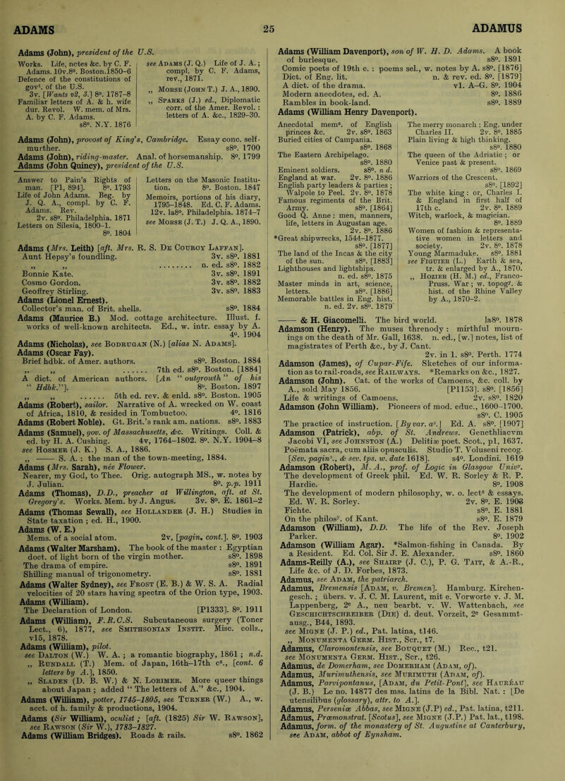 Adams (John), president of the U.S. Works. Life, notes &c. by C. F. Adams. 10v.8°. Boston.1850-6 Defence of the constitutions of gov1, of the U.S. 3v. [ Wants v2, 3.] 8®. 1787-8 Familiar letters of A. & h. wife dur. Revol. W. mem. of Mrs. A. by C. F. Adams. s8°. N.Y. 1876 see Adams (J. Q.) Life of J. A.; compl. by C. F. Adams, rev., 1871. ,, Mokse (John T.) J. A., 1890. „ Sparks (J.) ed., Diplomatic corr. of the Amer. Revol. : letters of A. &c., 1829-30. Adams (John), provost of King's, Cambridge. Essay cone, self- murther. s8°. 1700 Adams (John), riding-master. Anal, of horsemanship. 8°. 1799 Adams (John Quincy), president of the U.S. Answer to Pain’s Rights of man. [PI, 894], 8°. 1793 Life of John Adams. Beg. by J. Q. A., compl. by C. F. Adams. Rev. 2v. s8°. Philadelphia. 1871 Letters on Silesia, 1800-1. 8°. 1804 Letters on the Masonic Institu- tion. 8°. Boston. 1847 Memoirs, portions of his diary, 1795-1848. Ed. C. F. Adams. 12v. Ia8°. Philadelphia. 1874-7 see Morse (J. T.) J. Q. A., 1890. Adams (Mrs. Leith) [aft. Mrs. R. S. De Couroy Laffan]. Aunt Hepsy’s foundling. 3v. s8°. 1881 „ „ n. ed. s8°. 1882 Bonnie Kate. 3v. s8°. 1891 Cosmo Gordon. 3v. s8°. 1882 Geoffrey Stirling. 3v. s8°. 1883 Adams (Lionel Ernest). Collector’s man. of Brit, shells. s8°. 1884 Adams (Maurice B.) Mod. cottage architecture. Must. f. works of well-known architects. Ed., w. intr. essay by A. 4°. 1904 Adams (Nicholas), see Bodrugan (N.) [alias N. Adams]. Adams (Oscar Fay). Brief hdbk. of Amer. authors. s8°. Boston. 1884 „ „ 7th ed. s8°. Boston. [1884] A diet, of American authors. [An “ outgrowth ” of his “ Hdbk.”]. 8®. Boston. 1897 ,, ,, 5th ed. rev. & enld. s8°. Boston. 1905 Adams (Robert), sailor. Narrative of A. wrecked on W. coast of Africa, 1810, & resided in Tombuctoo. 4°. 1816 Adams (Robert Noble). Gt. Brit.’s rank am. nations. s8°. 1883 Adams (Samuel), gov. of Massachusetts, &c. Writings. Coll. & ed. by H. A. Cushing. 4v, 1764-1802. 8°. N.Y. 1904-8 see Hosmer (J. K.) S. A., 1886. ,, S. A. : the man of the town-meeting, 1884. Adams (Mrs. Sarah), nee Flower. Nearer, my God, to Thee. Orig. autograph MS., w. notes by J. Julian. 8°. p.p. 1911 Adams (Thomas), D.D., preacher at Willington, aft. at St. Gregory's. Works. Mem. by J. Angus. 3v. 8°. E. 1861-2 Adams (Thomas Sewall), see Hollander (J. H.) Studies in State taxation ; ed. H., 1900. Adams (W. E.) Mems. of a social atom. 2v, [pagin. cont.]. 8°. 1903 Adams (Walter Marsham). The book of the master : Egyptian doct. of light born of the virgin mother. s8°. 1898 The drama of empire. s8°. 1891 Shilling manual of trigonometry. s8°. 1881 Adams (Walter Sydney), see Frost (E. B.) & W. S. A. Radial velocities of 20 stars having spectra of the Orion type, 1903. Adams (William). The Declaration of London. [P1333]. 8°. 1911 Adams (William), F.R.C.S. Subcutaneous surgery (Toner Lect., 6), 1877, see Smithsonian Instit. Misc. colls., vl5, 1878. Adams (William), pilot. see Dalton (W.) W. A. ; a romantic biography, 1861 ; n.d. ,, Rundall (T.) Mem. of Japan, 16th-17th cs., [cont. 6 letters by A.], 1850. „ Sladen (D. B. W.) & N. Lorimer. More queer things about Japan ; added “ The letters of A.” &c., 1904. Adams (William), potter, 1745-1805, see Turner (W.) A., w. acct. of h. family & productions, 1904. Adams (Sir William), oculist ; [aft. (1825) Sir W. Rawson], see Rawson (Sir W.), 1783-1827. Adams (William Bridges). Roads & rails. s8°. 1862 Adams (William Davenport), son of W. H. D. Adams. A book of burlesque. s8°. 1891 Comic poets of 19th c. : poems sel., w. notes by A. s8°. [1876] Diet, of Eng. lit. n. & rev. ed. 8°. [1879] A diet, of the drama. vl. A-G. 8°. 1904 Modern anecdotes, ed. A. 8°. 1886 Rambles in book-land. s8°. 1889 Adams (William Henry Davenport). Anecdotal mem8, of English princes &c. 2v. s8°. 1863 Buried cities of Campania. s8°. 1868 The Eastern Archipelago. s8°. 1880 Eminent soldiers. s8°. n d. England at war. 2v. 8°. 1886 English party leaders & parties ; Walpole to Peel. 2v. 8®. 1878 Famous regiments of the Brit. Army. s8°. [1864] Good Q. Anne : men, manners, life, letters in Augustan age. 2v. 8®. 1886 *Great shipwrecks, 1544—1877. s8°. [1877] The land of the Incas & the city of the sun. s8°. [1883] Lighthouses and lightships. n. ed. s8°. 1875 Master minds in art, science, letters. s8®. [1886] Memorable battles in Eng. hist. n. ed. 2v. s8®. 1879’ The merry monarch : Eng. under Charles II. 2v. 8®. 1885 Plain living & high thinking. s8°. 1880 The queen of the Adriatic ; or Venice past & present. s8®. 1869 Warriors of the Crescent. s8°. [1892] The white king : or, Charles I. & England in first half of 17th c. 2v. 8®. 1889 Witch, warlock, & magician. 8°. 1889 Women of fashion & representa- tive women in letters and society. 2v. 8®. 1878 Young Marmaduke. s8°. 1881 see Figuier (L.) Earth & sea, tr. & enlarged by A., 1870. ,, Hozier (H. M.) ed., Franco- Pruss. War ; w. topogL & hist, of the Rhine Valley by A., 1870-2. & H. Giacomelli. The bird world. Ia8°. 1878 Adamson (Henry). The muses threnody : mirthful mourn- ings on the death of Mr. Gall, 1638. n. ed., [w.] notes, list of magistrates of Perth &c., by J. Cant. 2v. in 1. s8°. Perth. 1774 Adamson (James), of Cupar-Fife. Sketches of our informa- tion as to rail-roads, sec Railways. *Remarks on &c., 1827. Adamson (John). Cat. of the works of Camoens, &c. coll, by A., sold May 1856. [P1153], s8°. [1856] Life & writings of Camoens. 2v. s8°. 1820 Adamson (John William). Pioneers of mod. educ., 1600-1700. s8°. C. 1905 The practice of instruction. [By var. as.J Ed. A. s8°. [1907] Adamson (Patrick), abp. of St. Andrews. Genetliliacvm Jacobi VI, see Johnston (A.) Delitiae poet. Scot., pi, 1637. Poemata sacra, cum aliis opusculis. Studio T. Voluseni recog. [Sev. pagin8., & sev. tps. w. date 1618]. s4°. Londini. 1619 Adamson (Robert), M. A., prof, of Logic in Glasgow Univ,J. The development of Greek phil. Ed. W. R. Sorley & R. P. Hardie. 8°. 1908 The development of modern philosophy, w. o. lect8 & essays. Ed. W. R. Sorley. 2v. 8®. E. 1908 Fichte. s8°. E. 1881 On the philos-' . of Kant. s8°. E. 1879 Adamson (William), D.D. The life of the Rev. Joseph Parker. 8°. 1902 Adamson (William Agar). *Salmon-fishing in Canada. By a Resident. Ed. Col. Sir J. E. Alexander. s8°. 1860 Adams-Reilly (A.), see Shairp (J. C.), P. G. Tait, & A.-R., Life &c. of J. D. Forbes, 1873. Adamus, see Adam, the patriarch. Adamus, Bremensis [Adam, v. Bremen]. Hamburg. Kirchen- gesch. ; ubers. v. J. C. M. Laurent, mit e. Vorworte v. J. M. Lappenberg, 2e A., neu bearbt. v. W. Wattenbach, see Geschichtschreiber (Die) d. deut. Vorzeit, 2e Gesammt- ausg., B44, 1893. see Migne (J. P.) ed., Pat. latina, tl46. „ Monumenta Germ. Hist., Scr., t7. Adamus, Claromontensis, see Bouquet (M.) Ree., t21. see Monumenta Germ. Hist., Scr., t26. Adamus, de Domerham, see Domeriiam (Adam, of). Adamus, Murimulhensis, see Murimuth (Adam, of). Adamus, Parvipontanus, [Adam, du Petit-Pont], see Haureau (J. B.) Le no. 14877 des mss. latins de la Bibl. Nat. : [De utensilibus (glossary), attr. to A.]. Adamus, Persenice Abbas, see Migne (J.P) ed., Pat. latina, t211. Adamus, Prcemonstrat. [<Scoftt.s], see Migne (J.P.) Pat. lat., tl98. Adamus, form, of the monastery of St. Augustine at Canterbury, see Adam, abbot of Eynsham.