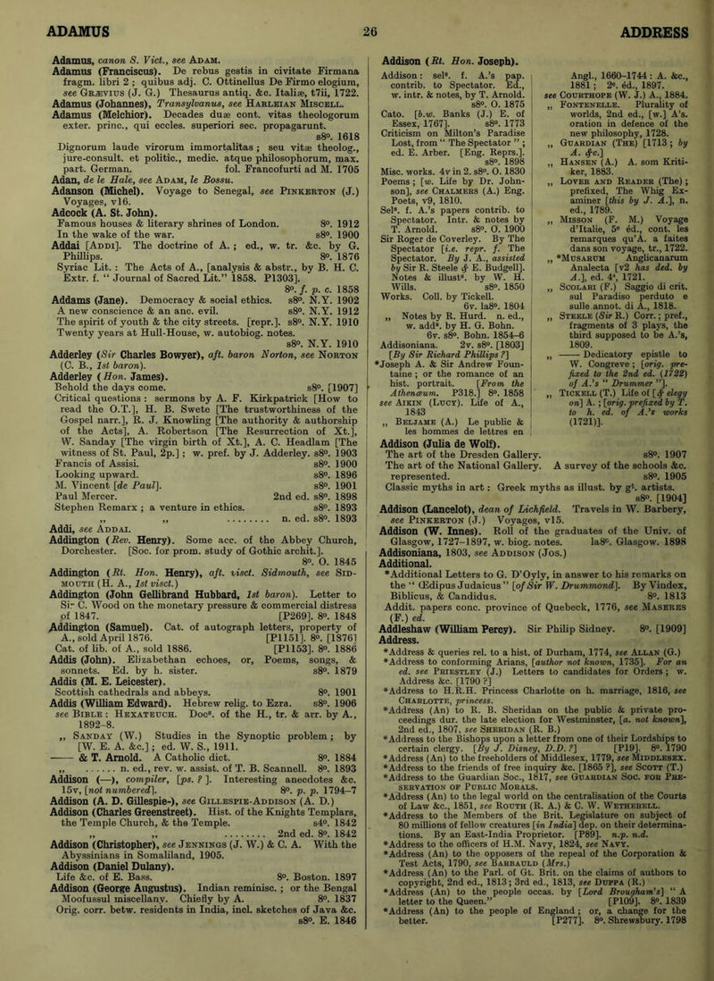 Adamus, canon S. Viet., see Adam. Adamus (Franciscus). De rebus gestis in civitate Firmana fragm. libri 2 ; quibus adj. C. Ottinellus De Firmo elogium, see Grhdvius (J. G.) Thesaurus antiq. &c. Italise, t7ii, 1722. Adamus (Johannes), Transylvanus, see Harleian Miscell. Adamus (Melchior). Decades duae cont. vitas theologorum exter. princ., qui eccles. superiori sec. propagarunt. s8°. 1618 Dignorum laude virorum immortalitas ; seu vitae theolog., jure-consult. et politic., medic, atque philosophorum, max. part. German. fol. Francofurti ad M. 1705 Adan, de le Hale, see Adam, le Bossu. Adanson (Michel). Voyage to Senegal, see Pinkerton (J.) Voyages, vl6. Adcock (A. St. John). Famous houses & literary shrines of London. 8°. 1912 In the wake of the war. s8°. 1900 Addai [Addi]. The doctrine of A. ; ed., w. tr. &c. by G. Phillips. 8°. 1876 Syriac Lit. : The Acts of A., [analysis & abstr., by B. H. C. Extr. f. “ Journal of Sacred Lit.” 1858. P1303]. 8°. f. p. c. 1858 Addams (Jane). Democracy & social ethics. s8°. N.Y. 1902 A new conscience & an anc. evil. s8°. N.Y. 1912 The spirit of youth & the city streets, [repr.]. s8°. N.Y. 1910 Twenty years at Hull-House, w. autobiog. notes. s8°. N.Y. 1910 Adderley (Sir Charles Bowyer), aft. baron Norton, see Norton (C. B., 1st baron). Adderley (Hon. James). Behold the days come. s8°. [1907] Critical questions : sermons by A. F. Kirkpatrick [How to read the O.T.], H. B. Swete [The trustworthiness of the Gospel narr.], R. J. Knowling [The authority & authorship of the Acts], A. Robertson [The Resurrection of Xt.], W. Sanday [The virgin birth of Xt.], A. C. Headlam [The witness of St. Paul, 2p.] ; w. pref. by J. Adderley. s8°. 1903 Francis of Assisi. s8°. 1900 Looking upward. s8°. 1896 M. Vincent [de Paul]. s8°. 1901 Paul Mercer. 2nd ed. s8°. 1898 Stephen Remarx ; a venture in ethics. s8°. 1893 ,, ,, n. ed. s8°. 1893 Addi, see Addai. Addington (Rev. Henry). Some acc. of the Abbey Church, Dorchester. [Soc. for prom, study of Gothic archit.]. 8°. O. 1845 Addington (Rt. Hon. Henry), aft. viset. Sidmouth, see Sid- mouth (H. A., 1st viset.) Addington (John Gellibrand Hubbard, 1st baron). Letter to Sir C. Wood on the monetary pressure & commercial distress of 1847. [P269]. 8°. 1848 Addington (Samuel). Cat. of autograph letters, property of A., sold April 1876. [PI 151], 8°. [18761 Cat. of lib. of A., sold 1886. [P1153]. 8°. 1886 Addis (John). Elizabethan echoes, or. Poems, songs, & sonnets. Ed. by h. sister. s8°. 1879 Addis (M. E. Leicester). Scottish cathedrals and abbeys. 8°. 1901 Addis (William Edward). Hebrew relig. to Ezra. s8°. 1906 see Bible : Hexateuch. Doc8, of the II., tr. & arr. by A., 1892-8. ,, Sand ay (W.) Studies in the Synoptic problem; by [W. E. A. &c.]; ed. W. S., 1911. & T. Arnold. A Catholic diet. 8°. 1884 „ n. ed., rev. w. assist, of T. B. Scanned. 8°. 1893 Addison (—), compiler, [ps. ? ]. Interesting anecdotes &c. 15v, [not numbered). 8°. p. p. 1794-7 Addison (A. D. Gillespie-), see Gillespie-Addison (A. D.) Addison (Charles Greenstreet). Hist, of the Knights Templars, the Temple Church, & the Temple. s4°. 1842 „ „ 2nd ed. 8°. 1842 Addison (Christopher), see Jennings (J. W.) & C. A. With the Abyssinians in Somaliland, 1905. Addison (Daniel Dulany). Life &c. of E. Bass. 8°. Boston. 1897 Addison (George Augustus). Indian reminisc. ; or the Bengal Moofussul miscellany. Chiefly by A. 8°. 1837 Orig. corr. betw. residents in India, incl. sketches of Java &c. s8°. E. 1846 Angl., 1660-1744 : A. &c., 1881; 2*. ed., 1897. see Cotjethope (W. J.) A., 1884. „ Fontenelle. Plurality of worlds, 2nd ed., [w.] A’s. oration in defence of the new philosophy, 1728. „ Guardian (The) [1713 ; by A. $c.) ,, Hansen (A.) A. som Kriti- ker, 1883. ,, Lover and Reader (The); prefixed, The Whig Ex- aminer [this by J. A.], n. ed., 1789. ,, Misson (F. M.) Voyage d’ltalie, 5e ed., cont. les remarques qu’A. a faites dans son voyage, tr., 1722. „ *Musarum Anglicanarum Analecta [v2 has ded. by A.I ed. 4, 1721. „ Scolari (F.) Saggio di crit. sul Paradiso perduto e sulle annot. di A., 1818. „ Steele (Sir R.) Corr.; pref., fragments of 3 plays, the third supposed to be A.’s, 1809. „ Dedicatory epistle to W. Congreve ; [orig. pre- fixed to the 2nd ed. (1722) of A.’s “ Drummer ”]. „ Tickell (T.) Life of [fy elegy on] A. ; [orig. prefixed by T. to h. ed. of A.’s works (1721)]. Addison (E«. Hon. Joseph). Addison: sel8. f. A.’s pap. contrib. to Spectator. Ed., w. intr. & notes, by T. Arnold. s8°. O. 1875 Cato. [b.w. Banks (J.) E. of Essex, 1767]. s8°. 1773 Criticism on Milton’s Paradise Lost, from “ The Spectator ” ; ed. E. Arber. [Eng. Reprs.]. s8°. 1898 Misc. works. 4v in 2. s8°. 0.1830 Poems ; [w. Life by Dr. John- son], see Chalmers (A.) Eng. Poets, v9, 1810. Sel8. f. A.’s papers contrib. to Spectator. Intr. & notes by T. Arnold. s8°. O. 1900 Sir Roger de Coverley. By The Spectator [i.e. repr. f. The Spectator. By J. A., assisted by Sir R. Steele ^ E. Budgell]. Notes & illust8. by W. H. Wills. s8°. 1850 Works. Coll, by Tickell. 6v. Ia8°. 1804 „ Notes by R. Hurd. n. ed., w. add8, by H. G. Bohn. 6v. s8°. Bohn. 1854-6 Addisoniana. 2v. s8°. [1803] [By Sir Richard Phillips ?] ♦Joseph A. & Sir Andrew Foun- taine ; or the romance of an hist, portrait. [From the Athenoeum. P318.] 8°. 1858 see Aikin (Lucy). Life of A., 1843 ,, Beljahe (A.) Le public & les hommes de lettres en Addison (Julia de Wolf). The art of the Dresden Gallery. s8°. 1907 The art of the National Gallery. A survey of the schools &c. represented. s8°. 1905 Classic myths in art : Greek myths as illust. by gl. artists. s8°. [1904] Addison (Lancelot), dean of Lichfield. Travels in W. Barbery, see Pinkebton (J.) Voyages, vl5. Addison (W. Innes). Roll of the graduates of the Univ. of Glasgow, 1727-1897, w. biog. notes. Ia8c. Glasgow. 1898 Addisoniana, 1803, see Addison (Jos.) Additional. ♦Additional Letters to G. D’Oyly, in answer to his remarks on the “ (Jidipus Judaicus ” [of Sir W. Drummond]. By Vindex, Biblicus, & Candidus. 8°. 1813 Addit. papers cone, province of Quebeck, 1776, see Maseres (F.) ed. Addleshaw (William Percy). Sir Philip Sidney. 8°. [1909] Address. ♦Address & queries rel. to a hist, of Durham, 1774, see Allan (G.) ♦Address to conforming Arians, [author not known, 1735]. For an ed. see Priestley (J.) Letters to candidates for Orders ; w. Address &c. [1790 ?] ♦Address to H.R.H. Princess Charlotte on h. marriage, 1816, see Charlotte, princess. ♦Address (An) to R. B. Sheridan on the public & private pro- ceedings dur. the late election for Westminster, [a. not known), 2nd ed., 1807, see Sheridan (R. B.) ♦Address to the Bishops upon a letter from one of their Lordships to certain clergy. [By J. Disney, D.D. ?] [P19]. 8°. 1790 ♦Address (An) to the freeholders of Middlesex, 1779, see Middlesex. ♦Address to the friends of free inquiry &c. [1865 ?], see Scott (T.) ♦Address to the Guardian Soc., 1817, see Guardian Soc. fob Pre- servation of Public Morals. ♦Address (An) to the legal world on the centralisation of the Courts of Law &c., 1851, see Routh (R. A.) & C. W. Wetherell. ♦Address to the Members of the Brit. Legislature on subject of 80 millions of fellow creatures [in India] dep. on their determina- tions. By an East-India Proprietor. [P89]. n.p. n.d. ♦Address to the officers of H.M. Navy, 1824, see Navy. ♦Address (An) to the opposers of the repeal of the Corporation & Test Acts, 1790, see Babbauld (Mrs.) ♦Address (An) to the Pari, of Gt. Brit, on the claims of authors to copyright, 2nd ed., 1813; 3rd ed., 1813, see Duppa (R.) ♦Address (An) to the people occas. by [Lord Brougham’s] “ A letter to the Queen.” [P109]. 8°. 1839 ♦Address (An) to the people of England ; or, a change for the better. [P277]. 8°. Shrewsbury. 1798