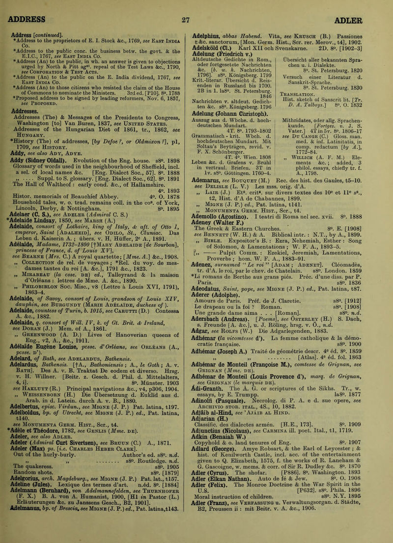 Address [continuedj. ♦Address to the proprietors of E. I. Stock &c., 1769, see East India Co. ♦Address to the public cone, the business betw. the govt. & the E.I.C., 1767, see East India Co. ♦Address (An) to the public, in wh. an answer is given to objections urged by North & Pitt ag3t. repeal of the Test Laws &c., 1790, see Corporation & Test Acts. ♦Address (An) to the public on the E. India dividend, 1767, see East India Co. ♦Address (An) to those citizens who resisted the claim of the House of Commons to nominate the Ministers. 3rd ed. [P10], 8°. 1788 ♦Proposed address to be signed by leading reformers, Nov. 6, 1857, see Proposed. Addresses. Addresses (The) & Messages of the Presidents to Congress, Washington [to] Van Buren, 1837, see United States. Addresses of the Hungarian Diet of 1861, tr., 1862, see Hungary. ♦History (The) of addresses, [by Defoe ?, or Oldmixon ?], pi, 1709, see History. Addy, see also Ady, Ad ye. Addy (Sidney Oldall). Evolution of the Eng. house. s8°. 1898 Glossary of words used in the neighbourhood of Sheffield, inch a sel. of local names &c. [Eng. Dialect Soc., 57], 8°. 1888 „ .... Suppl. to S. glossary. [Eng. Dialect Soc., 62], 8°. 1891 The Hall of Waltheof : early cond. &c., of Hallamshire. 4o. 1893 Histor. memorials of Beauchief Abbey. 4°. 0. 1878 Household tales, w. o. trad, remains coll, in the cos. of York, Lincoln, Derby, & Nottingham. 8°. 1895 Adelaer (C. S.), see Adeler (Admiral C. S.) ♦Adelaide Lindsay, 1850, see Marsh (A.) Adelaide, consort of Lothaire, king of Italy, & aft. of Otto 1, emperor. Saint [Adalheid], see Odilo, St., Cluniac. Das Leben d. Kaiserin A. ; fibers, v. H. Htiffer, 2e A., 1891. Adelaide, Madame, 1732-1800 [-[Mary Adelaide [de Bourbon], princess of France, d. of Louis XV], see Bearne [Mrs. C.) A royal quartette; [Mme.A.] &c., 1908. ,, Collection de rel. de voyages ; *Rel. du voy. de mes- dames tantes du roi [A. &c.], 1791 &e., 1823. ,, Mirabeau (la esse, de) ed., Talleyrand & la maison d’Orleans : lettres de Mme. A. &c., 1890. „ Philobiblon Soc. Misc., v8 (Lettre a Louis XVI, 1791), 1863-4. Adelaide, of Savoy, consort of Louis, grandson of Louis XIV, dauphin, see Burgundy (Marie Adelaide, duchess of). Adelaide, countess of Turin, b. 1015, see Carutti (D.) Contessa A. &c„ 1882. Adelaide, q. consort of Will. IV, k. of Gt. Brit. & Ireland, see Doran (J.) Mem. of A., 1861. „ Greenwood (A. D.) Lives of Hanoverian queens of Eng., v2, A., &c., 1911. Adelaide Eugene Louise, pcsse. d’ Orleans, see Orleans (A., pcsse. d’). Adelard, of Bath, see Adelardus, Bathensis. Adelardus, Bathensis. [fA., Bathoniensis ; A., le Goth; A. v. Bath]. Des A. v. B. Traktat De eodem et diverso. Hrsg. v. H. Willner. [Beitr. z. Gesch. d. Phil. d. Mittelalters, 4, i]. 8°. Mtinster. 1903 see Hakluyt (R.) Principal navigations &c., v4, p306, 1904. „ Weissenborn (H.) Die Ubersetzung d. Euklid aus d. Arab, in d. Latein. durch A. v. B., 1880. Adelbertus, episc. Virdun., see Migne (J. P.) Pat. latina, tl97. Adelboldus, bp. of Utrecht, see Migne (J. P.) ed., Pat. latina, tl40. see Monumenta Germ. Hist., Scr., t4. ♦Adele et Theodore, 1782, see Genlis (Mme. de). Adeler, see also Adler. Adeler (Admiral Curt Sivertsen), see Bruun (C.) A., 1871. Adeler (Max) ps. [i.e. Charles Heber Clark]. Out of the hurly-burly. Author’s ed. s8°. n.d. „ „ s8°. Routledge. n.d. The quakeress. s8°. 1905 Random shots. s8°. [1879] Adelgorius, arch. Magdeburg., see Migne (J. P.) Pat. lat., tl57. Adeline (Jules). Lexique des termes d’art. n.dd. 8°. [1884] Adelmann (Bernhard), von Adelmannsfelden, see Thurnhofer (F. X.) B. A. von A. Humanist, 1900, [HI in Pastor (L.) Erlauterungen &c. zu Janssens Gesch., B2, 1901]. Ajdelmanus, bp. of Brescia, see Migne (J. P.) ed., Pat. Iatina,tl43. Adelphius, abbas Habend. Vita, see Krusoh (B.) Passiones B&c. sanctorum, [Mon. Germ. Hist., Scr. rer. Merov., t4], 1902. Adelskold (Cl.) Karl XII och Svenskarne. 2D. 8°. [1902-3] Adelung (Friedrich v.) Altdeutsche Gedichte in Rom., oder fortgesetzte Nachrichten &c. [b. w. h. Nachrichten, 1796]. s8°. Konigsberg. 1799 Krit.-literar. Ubersicht d. Reis- enden in Russland bis 1700. 2B in 1. Ia8°. St. Petersburg. 1846 Nachrichten v. altdeut. Gedich- ten &c. s8°. Konigsberg. 1796 Adelung (Johann Christoph). Auszug aus d. Wbche. d. hoch- deutschen Mundart. 4T. 8°. 1793-1802 Grammatisch - krit. Wbch. d. hochdeutsehen Mundart. Mit Soltau’s Beytragen, revid. v. F. X. Schonberger. 4T. 4°. Wien. 1808 Leben &c. d. Grafens v. Brfihl in vertraul. Briefen. 3T in lv. s8°. Gottingen. 1760-4. Ubersicht aller bekannten Spra- chen u. i. Dialekte. 8°. St. Petersburg. 1820 Versuch einer Literatur d. Sanskrit-Sprache. 8°. St. Petersburg. 1830 Translation. Hist, sketch of Sanscrit lit. [Tr. D. A. Talboys.] 8°. O. 1832 Mithridates, Oder allg. Sprachen- kunde. [Fortges. v. J. S. Vater.] 4T in 5v. 8°. 1806-17 see Du Cange (C.) Gloss, man. med. & inf. Latinitatis, in comp, redactum [by A. 1, 1772-84. ,, Willich (A. F. M.) Ele- ments &c. ; added, 3 philol. essays, chiefly tr. f. A., 1798. Ademarus, see Bouquet (M.) Rec. des hist, des Gaules, t5-10. see Delisle (L. V.) Les mss. orig. d’A. „ Lair (J.) Ets. crit8. sur divers textes des 10e et lle s8., t2, Hist. d’A de Chabannes, 1899. ,, Migne (J. P.) ed., Pat. latina, tl41. „ Monumenta Germ. Hist., Scr., t4. Ademollo (Agostino). I teatri di Roma nel sec. xvii. 8°. 1888 Adeney (Walter F.) The Greek & Eastern Churches. 8°. E. [1908] see Bennett (W. H.) & A. Biblical intr. : N.T., by A., 1899. „ Bible. Expositor’s B. : Ezra, Nehemiah, Esther : Song of Solomon, & Lamentations ; W. F. A., 1893-5. [',, Pulpit Comm. : Ezekiel, Jeremiah, Lamentations, Proverbs ; horn. W. F. A., 1883-91. Adenez, surnamed “ Le roi” [Adam; Adenet]. Cleomades, tr. d’A. le roi, par le chev. de Chatelain. s8°. London. 1859 ♦Li romans de Berthe aus grans pies. Prec. d’une diss. par P. Paris. s8°. 1836 Adeodatus, Saint, pope, see Migne (J. P.) ed., Pat. latina, t87. Aderer (Adolphe). Amours de Paris. Pref. de J. Claretie. s8°. [1912] Le drapeau ou la foi ? Roman. s8°. [1908] Une grande dame aima . . . [Roman], s8°. n.d. Adersbach (Andreas). [Poems], see Osterley (H.) S. Dach, s. Freunde [A. &c.], u. J. Roling, hrsg. v. 0., n.d. Adgar, see Rolfs (W.) Die Adgarlegenden, 1883. Adhemar (la vicomtesse d’). La femme catholique & la demo- cratic fran9aise. s8°. 1900 Adhemar (Joseph A.) Traite de geometrie descr. 4e ed. 8°. 1859 „ „ [Atlas]. 4e ed. fol. 1863 Adhemar de Monteil (Franpoise M.), comtesse de Grignan, see Grignan (Mme. de). Adhemar de Monteil (Louis Provence d’), marq. de Grignan, see Grignan (le marquis de). Adi-Granth. The A. G. or scriptures of the Sikhs. Tr., w. essays, by E. Trumpp. Ia8°. 1877 Adinolii (Pasquale). Necrolog. di P. A. e d. sue opere, see Archivio stor. ital., 4S., 10, 1882. Adjaib al-Hind, see ’Ajaib al Hind. Adjarian (H.) Classific. des dialectes armen. [H.E., 173]. 8°. 1909 Adjunctius (Nicolaus), see Carmina ill. poet. Ital., tl, 1719. Adkin (Benaiah W.) Copyhold & o. land tenures of Eng. 8°. 1907 Adlard (George). Amye Robsart, & the Earl of Leycester ; & hist, of Kenilworth Castle, inch acc. of the entertainment given to Q. Elizabeth, 1575, f. the works of R. Laneham & G. Gascoigne, w. mems. & corr. of Sir R. Dudley &c. 8°. 1870 Adler (Cyrus). The shofar. [P886]. 8°. Washington. 1893 Adler (Elkan Nathan). Auto de fe & Jew. 8°. O. 1908 Adler (Felix). The Monroe Doctrine & the War Spirit in the U.S. [P632], s8°. Phila. 1896 Moral instruction of children. s8°. N.Y. 1895 Adler (Franz), see Verfassung u. Verwaltungsorgan. d. Stadte, B2, Preussen ii: mit Beitr. v. A. &c., 1906.