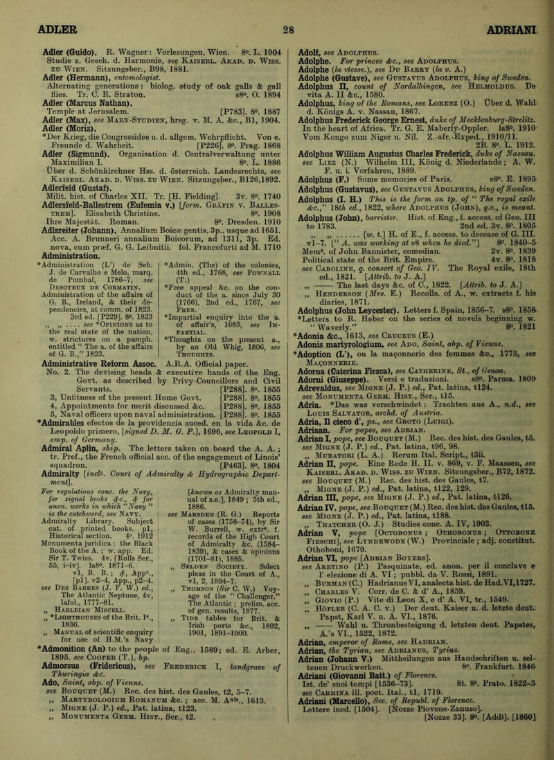 Adler (Guido). R. Wagner: Vorlesungen, Wien. 8°. L. 1904 Studie z. Gesch. d. Harmonie, see Kaiserl. Akad. d. Wiss. zu Wien. Sitzungsber., B98, 1881. Adler (Hermann), entomologist. Alternating generations : biolog. study of oak galls & gall flies. Tr. C. R. Straton. s8°. 0. 1894 Adler (Marcus Nathan). Temple at Jerusalem. [P783]. 8°. 1887 Adler (Max), see Marx-Studien, hrsg. v. M. A. &c., Bl, 1904. Adler (Moriz). ♦Der Krieg, die Congressidee u. d. allgem. Wehrpflicht. Von e. Freunde d. Wahrheit. [P226]. 8°. Prag. 1868 Adler (Sigmund). Organisation d. Centralverwaltung unter Maximilian I. 8°. L. 1886 tjber d. Sehonkirchner Hss. d. osterreich. Landesrecbts, see Kaiserl. Akad. d. Wiss. zu Wien. Sitzungsber., B126,1892. Adlerfeld (Gustaf). Milit. hist, of Charles XII. Tr. [H. Fielding]. 3v. 8°. 1740 Adlersfeld-Ballestrem (Euiemia v.) [form. Grafin v. Balles- trem], Elisabeth Christine. 8°. 1908 Ibre Majestat. Roman. 8°. Dresden. 1910 Adlzreiter (Johann). Annalium Boicae gentis, 3p., usque ad 1651. Ace. A. Brunneri annalium Boicorum, ad 1311, 3p. Ed. nova, cum prjef. G. G. Leibnitii. fol. Francofurti ad M. 1710 Administration. ‘Administration (L’) de Seb. J. de Carvalho e Melo, marq. de Pombal, 1786-7, see Desoteux de Cormatin. Administration of the affairs of G. B., Ireland, & their de- pendencies, at comm, of 1823. 3rd ed. [P229]. 8°. 1823 „ „ .... see ‘Opinions as to the real state of the nation, w. strictures on a pamph. entitled “ The a. of the affairs of G. B.” 1823. ‘Admin. (The) of the colonies, 4th ed., 1768, see Pownall (T.) ‘Free appeal &c. on the con- duct of the a. since July 30 (1766), 2nd ed., 1767, see Free. impartial enquiry into the a. of affair’s, 1683, see Im- partial. ‘Thoughts on the present a., by an Old Whig, 1806, see Thoughts. Administrative Reform Assoc. A.R.A. Official paper. No. 2. The devising beads & executive hands of the Eng. Govt, as described by Privy-Councillors and Civil Servants. [P288]. 8°. 1855 3, Unfitness of the present Home Govt. [P288], 8°. 1855 4, Appointments for merit discussed &c. [P288]. 8°. 1855 5, Naval officers upon naval administration. [P288]. 8°. 1855 ♦Admirables efectos de la providencia suced. en la vida &c. de Leopoldo primero, [signed D. M. G. P.], 1696, see Leopold I, emp. of Germany. Admiral Aplin, ship. The letters taken on board the A. A. ; tr. Pref., the French official acc. of the engagement of Linois’ squadron. [P463], 8°. 1804 Admiralty [incl'J. Court of Admiralty dk Hydrographic Depart- ment]. For regulations cone, the Navy, for signal books $c., for anon, works in which “Navy ” is the catchword, see Navy. Admiralty Library. Subject cat. of printed books, pi, Historical section. 4°. 1912 Monumenta juridica : the Black Book of the A. ; w. app. Ed. Sir T. Twiss. 4v. [Rolls Ser., 55, i-iv], la8°. 1871-6. vl, B. B. ; $, App\, [pi]. v2-4, App., p2-4. see Des Barres (J. F. W.) ed., The Atlantic Neptune, 4v, lafol., 1777-81. „ Harleian Miscell. „ ‘Lighthouses of the Brit. I8., 1836. „ Manual of scientific enquiry for use of H.M.’s Navy [known as Admiralty man- ual of s.e.], 1849 ; 5th ed., 1886. see Marsden (R. G.) Reports of cases (1758-74), by Sir W. Burrell, w. extr8. f. records of the High Court of Admiralty &c. (1584- 1839), & cases & opinions (1701-81), 1885. „ Selden Society. Select pleas in the Court of A., vl, 2, 1894-7. „ Thomson (Sir C. W.) Voy- age of the “ Challenger.” The Atlantic ; prelim, acc. of gen. results, 1877. „ Tide tables for Brit. & Irish ports &c., 1892, 1901, 1891-1900. ♦Admonition (An) to the people of Eng., 1589; ed. E. Arber 1895, see Cooper (T.), bp. Admorsus (Fridericus), see Frederick I, landgrave of Thuringia dec. Ado, Saint, abp. of Vienne. see Bouquet (M.) Rec. des hist, des Gaules, t2, 5-7. „ Martyrologium Romanum &c. ; acc. M. Anls., 1613. „ Migne (J. P.) ed., Pat. latina, tl23. „ Monumenta Germ. Hist., Scr., t2. Adolf, see Adolphus. Adolphe. For princes dkc., see Adolphus. Adolphe (la vtesse.), see Du Barry (la v. A.) Adolphe (Gustave), see Gustavus Adolphus, king of Sweden. Adolphus H, count of Nordalbingen, see Helmoldus. De vita A. II &c., 1580. Adolphus, king of the Romans, see Lorenz (O.) Uber d. Wahl d. Konigs A. v. Nassau, 1867. Adolphus Frederick George Ernest, duke of Mecklenburg-Strelitz. In the heart of Africa. Tr. G. E. Maberly-Oppler. Ia8°. 1910 Vom Kongo zum Niger u. Nil. Z.-afr.-Exped., 1910/11. 2B. 8°. L. 1912. Adolphus William Augustus Charles Frederick, duke of Nassau, see Liez (N.) Wilhelm III, Konig d. Niederlande; A. W. F. u. i. Vorfahren, 1889. Adolphus (F.) Some memories of Paris. s8°. E. 1895 Adolphus (Gustavus), see Gustavus Adolphus, king of Sweden. Adolphus (I. H.) This is the form on tp. of “ The royal exile dkc.” 18 th ed., 1822, where Adolphus (John), q.v., is meant. Adolphus (John), barrister. Hist, of Eng., f. access, of Geo. Ill to 1783. 2nd ed. 3v. 8°. 1805 ,, „ [w. t.] H. of E., f. access, to decease of G. III. vl-7. [“ A. was working at v8 when he died.”] 8°. 1840-5 Mem8, of John Bannister, comedian. 2v. 8°. 1839- Political state of the Brit. Empire. 4v. 8°. 1818 see Caroline, q. consort of Geo. IV. The Royal exile, 18th ed., 1821. [Attrib. to J. A.] „ The last days &c. of C., 1822. [Attrib. to J. A.] ,, Henderson (Mrs. E.) Recoils, of A., w. extracts f. his diaries, 1871. Adolphus (John Leycester). Letters f. Spain, 1856-7. s8°. 1858 ♦Letters to R. Heber on the series of novels beginning w. “ Waverly.” 8°. 1821 ♦Adonia &C., 1613, see Cruceus (E.) Adonis martyrologium, see Ado, Saint, abp. of Vienne. ♦Adoption (L’), ou la ma9onncrie des femmes &c., 1775, see Maqonnerie. Adorna (Caterina Fiesca), see Catherine, St., of Genoa. Adorai (Giuseppe). Versi e traduzioni. s8°. Parma. 1809- Adrevaldus, see Migne (J. P.) ed., Pat. latina, tl24. see Monumenta Germ. Hist., Scr., tl5. Adria. *Das was verschwindet: Trachten aus A., n.d., see Louis Salvator, archd. of Austria. Adria, II cieco d’, ps., see Groto (Luigi). Adriaan. For popes, see Adrian. Adrian I, pope, see Bouquet (M.) Rec. des hist, des Gaules, t5. see Migne (J. P.) ed., Pat. latina, t96, 98. ,, Muratori (L. A.) Rerum Ital. Script., t3ii. Adrian H, pope. Eine Rede H. II. v. 869, v. F. Maassen, see Kaiserl. Akad. d. Wiss. zu Wien. Sitzungsber., B72, 1872. see Bouquet (M.) Rec. des hist, des Gaules, t7. ,, Migne (J. P.) ed., Pat. latina, tl22, 129. Adrian HI, pope, see Migne (J. P.) ed., Pat. latina, tl26. Adrian IV, pope, see Bouquet (M.) Rec. des hist, des Gaules, tl5. see Migne (J. P.) ed., Pat. latina, tl88. „ Thatcher (O. J.) Studies cone. A. IV, 1903. Adrian V, pope [Octobonus ; Othobonus ; Ottobone. Fieschi], see Lyndewode (W.) Provinciale ; adj. constitut.. Othoboni, 1679. Adrian VI, pope [Adrian Boyers]. see Aretino (P.) Pasquinate, ed. anon, per il conclave e 1’ elezione di A. VI; pubbl. da V. Rossi, 1891. „ Burman(C.) Hadrianus VI, analecta hist, de Had.VI, 1727.. ,, Charles V. Corr. de C. & d’ A., 1859. „ Giovio (P.) Vite di Leon X, e d’ A. VI, tr., 1549. ,, Hofler (C. A. C. v.) Der deut. Kaiser u. d. letzte deut. Papst, Karl V. u. A. VI., 1876. „ Wahl u. Thronbesteigung d. letzten deut. Papstes, A.’s VI., 1522, 1872. Adrian, emperor of Rome, see Hadrian. Adrian, the Tyrian, see Adrianus, Tyrius. Adrian (Johann V.) Mittheilungen aus Handschriften u. sel- tenen Druckwerken. 8°. Frankfurt. 1846- Adriani (Giovanni Batt.) of Florence. 1st. de’ suoi tempi [1536-73]. 8t. 8°. Prato. 1822-3 see Carmina ill. poet. Ital., tl, 1719. Adriani (Marcello), Sec. of Republ. of Florence. Lettere ined. [1504]. [Nozze Piovene-Zanuso]. [Nozze 33]. 8°. [Addi]. [I860]: