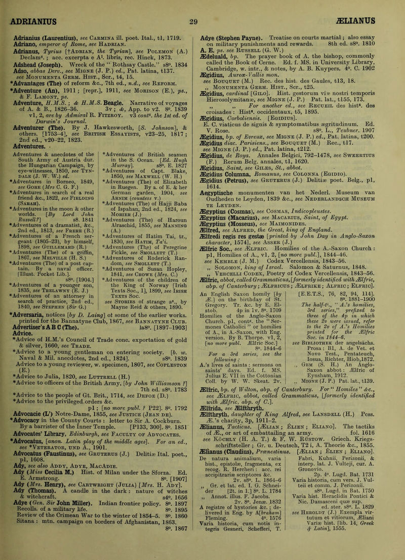 Adrianius (Laurentius), see Carmina ill. poet. Ital., tl, 1719. Adriano, emperor of Rome, see Hadrian. Adrianus, Tyrius [f Adrian, the Tyrian], see Polemon (A.) Declams. ; acc. excerpta e A*, libris, rec. Hinck, 1873. Adshead (Joseph). Wreck of the “ Rothsay Castle.” s8°. 1834 Adso, abbas Derv., see Migne (J. P.) ed., Pat. latina, tl37. see Monumenta Germ. Hist., Scr., t4, 15. ♦Advantages (The) of reform &c., 7th ed., n.d., see Reform. ♦Adventure (An), 1911 ; [repr.], 1911, see Morison (E.), ps., & F. Lamont, ps. Adventure, H.M. S. ; A H.M. S. Beagle. Narrative of voyages of A. & B., 1826-36. 3v ; A, App. to v2. 8°. 1839 vl, 2, are by Admiral R. Fitzroy. v3 conts. the 1st ed. of Darwin’s Journal. Adventurer (The). By J. Hawkesworth, [£. Johnson], & others. [1753-4], see British Essayists, v23-25, 1817 ; 2nd ed., v20-22, 1823. Adventures. Adventures & anecdotes of the South Army of Austria dur. the Hungarian Campaign, by eye-witnesses, 1850, see Tyn- dale (J. W. W.) ed. ♦Adventures in Borneo, 1849, see Gore (Mrs C. G. F.) ♦Adventures in search of a real friend &c., 1822, see Fielding (Sarah). ♦Adventures in the moon & other worlds. [By Lord John Russell?] s8. 1841 ♦Adventures of a dramatist, &c., 2nd ed., 1813, see Frere (B.) ♦Adventures of a French ser- geant (1805-23), by himself, 1898, see Guillemard (R.) ♦Adventures (The) of a griffin, 1867, see Melville (H. S.) ♦Adventures (The) of a post cap- tain. By a naval officer. [Must. Pocket Lib.]. s8°. [1904.] ♦Adventures of a younger son, 1835, see Trelawny (E. J.) ♦Adventures of an attorney in search of practice, 2nd ed., 1840, see Stephen (Sir G.) ♦Adventures of British seamen in the S. Ocean. [Ed. Hugh Murray]. s8°. E. 1827 ♦Adventures of Capt. Blake, 1850, see Maxwell (W. H.) ♦Adventures (The) of Elizabeth in Ruegen. By a. of E. & her German garden, 1904, see Arnim (countess v.) ♦Adventures (The) of Hajji Baba of Ispahan, 2nd ed., 1824, see Morier (J.) ♦Adventures (The) of Haroun Alraschid, 1855, see Manning (A.) ♦Adventures of Hatim Tai, tr., 1830, see Hatim, Ta’i. ♦Adventures (Th.e) of Peregrine Pickle, see Smollett (T.) ♦Adventures of Roderick Ran- dom, see Smollett (T.) ♦Adventures of Susan Hopley, 1841, see Crowe (Mrs. C.) ♦Adventures of the children of the King of Norway [Irish Texts Soc., 1], 1899, see Irish Texts Soc. see Stories of strange a3., by Mayne Reid & others, 1890. ♦Adversaria, notices [by D. Laing] ol some of the earlier works. printed for the Bannatyne Club, 1867, see Bannatyne Club. Advertiser’sAB C(The). * la8°. [1897-1903] Advice. ♦Advice of H.M.’s Council of Trade cone, exportation of gold & silver, 1660, see Trade. ♦Advice to a young gentleman on entering society. [6. w. Naval & Mil. anecdotes, 2nd ed., 1824]. s8°. 1839 Advice to a young reviewer, w. specimen, 1807, see Copleston (E.) ♦Advice to Julia, 1820, see Luttrell (H.) ♦Advice to officers of the British Army, [by John Williamson ?] 7th ed. s8°. 1783 ♦Advice to the people of Gt. Brit., 1714, see Defoe (D.) ♦Advice to the privileged, orders &c. pi; [no more publ. ? P22], 8°. 1792 Advocacie (L’) Notre-Dame, 1855, see Justice (Jean de). ♦Advocacy in the County Courts : letter to Sir A. Cockburn. By a barrister of the Inner Temple. [P133, 300]. 8°. 1851 Advocates’ Library, Edinburgh, see Faculty of Advocates. ♦Advocatus, [anon. Latin play of the middle ages]. For an ed., see *Veterator, und A., 1901. Advocatus (Faustinus), see Gruterus (J.) Delitiae Ital. poet., pi, 1608. Ady, see also Addy, Ad ye, MacAdie. Ady (Miss Cecilia M.) Hist, of Milan under the Sforza. Ed. E. Armstrong. 8°. [1907] Ady (Mrs. Henry), see Cartwright (Julia) [Mrs. H. Ady], Ady (Thomas). A candle in the dark : nature of witches & witchcraft. s4°. 1656 Adye (Gen. Sir John Miller). Indian frontier policy. 8°. 1897 Recoils, of a military life. 8°. 1895 Review of the Crimean War to the winter of 1854-5. 8°. 1860 Sitana : mtn. campaign on borders of Afghanistan, 1863. 8°. 1867 Adye (Stephen Payne). Treatise on courts martial; also essay on military punishments and rewards. 8th ed. s8°. 1810 A. E. ps. see Russell (G. W.) ASdeluald, bp. The prayer book of A. the bishop, commonly called the Book of Cerne. Ed. f. MS. in University Library, Cambridge, w. intr., & notes, by A. B. Kuypers. 4°. C. 1902 JEgidius, Aurece-Vallis mon. see Bouquet (M.) Rec. des hist, des Gaules, tl3, 18. „ Monumenta Germ. Hist., Scr., t25. JEgidius, cardinal [Gilo]. Hist, gestorum vise nostri temporis Hierosolymitanse, see Migne (J. P.) Pat. lat., tl55, 173. „ ,, For another ed., see Recueil des hist8, des croisades : Hist9, occidentaux, t5, 1895. TEgidius, Gorboliensis. [Egidius]. E. C. viaticus de signis & symptomatibus segritudinum. Ed. V. Rose. s8°. L., Teubner. 1907 ASgidius, bp. of Evreux, see Migne (J. P.) ed., Pat. latina, t200. ZEgidius diac. Parisiens., see Bouquet (M.) Rec., tl7. see Migne (J. P.) ed., Pat. latina, t212. iEgidius, de Roy a. Annales Belgici, 792-1478, see Sweertius (F.) Rerum Belg. annales, tl, 1620. iEgidius, Saint, see Giles, St., abbot. ZEgidius Columna, Romanus, see Colonna (Egidio). Egidius (Petrus), see Gruterus (J.) Delitiae poet. Belg., pi, 1614. Aegyptische monumenten van het Nederl. Museum van Oudheden te Leyden, 1839 &c., see Nederlandsch Museum tb Leyden. JEgyptius (Cosmas), see Cosmas, Indicopleustes. iEgyptius (Macarius), see Macarius, Saint, of Egypt. iEgyptius (Mosseus), see Maimonides. iElfred, see Alfred, the Great, king of England. iElfredi regis res gestse [printed by John Day in Anglo-Saxon character, 1574], see Asser (J.) iElfric Soc., see JElfric. Homilies of the A.-Saxon Church : pi, Homilies of A., vl, 2, [no more publ.], 1844^-46. see Kemble (J. M.) Codex Vercellensis, 1843-56. ,, Solomon, king of Israel. Salomon & Saturnus, 1848. ,, Vercelli Codex, Poetry of Codex Vercellensis, 1843-56. ASlfric, abbot, called Grammaticus, [formerly identified with JElfric, abp. of Canterbury ; JElfricus ; JElfrike ; Alfric ; Elfric]. An English Saxon homily [by 2E.] on the birthday of St. Gregory. Tr. &c. by E. El- stob. 4p in Iv. 8°. 1709 Homilies of the Anglo-Saxon Church, pi, conts. the “ Ser- mones Catholici ” or homilies of A., in A.-Saxon, with Eng. version. By B. Thorpe, vl, 2, [no more publ. JElfric Soc.] 8°. 1844-6 For a 3rd series, see the following : A.’s lives of saints : sermons on saints’ days. Ed. f. MS. Julius E. VII in the Cottonian Coll, by W. W. Skeat. 2v. [E.E.T.S., 76, 82, 94, 114]. 8°. 1881-1900 The half-P., “ A.’s homilies, 3rd series,” prefixed to three of the 4p in which these 2v were issued, refer to the 2v of A.’s Homilies printed for the JElfric Soc. in 1844-6. see Bibliothek der angelsachs. Prosa : Bl, A. de Vet. et Novo Test., Pentateuch, Iosua, Richter, Hiob,1872. ,, Gem (S. H.) An Anglo- Saxon abbot: JSlfric of Eynsham, 1912. ,, Migne (J. P.) Pat. lat., tl39. iElfric, bp. of Wilton, abp. of Canterbury. For “ Homiles” Ac., see JElfric, abbot, called Grammaticus, [formerly identified with JElfric, abp. of C.]. iElfrida, see iElfthryth. JElfthryth, daughter of King Alfred, see Lansdell (H.) Pcss. JE.’s charity, 3p, 1911-2. JElianus, Tadieus. [JElian ; Elien ; Eliano], The tactiks of JE., or art of embattailing an army. fol. 1616 see Kochly (H. A. T.) & F. W. Rustow. Griech. Kriegs- schriftsteller ; Gr. u. Deutsch, T2 i, A. Theorie &c., 1855. ASlianus (Claudius), Prcenestinus. [/Elian ; Flien ; Eliano]. De natura animalium, varia hist., epistolae, fragmenta, ex recog. R. Hercheri : acc. rei accipitrariae scriptores &c. 2v. s8°. L. 1864-6 „ Gr. et lat. ed. I. G. Schnei- der [2t. in 1.) 8°. L. 1784 „ Annot. illus. F. Jacobs. 2v. 8°. Jenae. 1832 A registre of hystories &e. ; de- livered in Eng. by A[braham] Fleming. 4°. 1576 Varia historia, cum notis in- tegris Gesneri. Schefieri, T. Fabri, Kuhnii, Perizonii, & interp. lat. J. Vulteji, cur. A. Gronovio. 2p. 4°. Lugd. Bat. 1731 Varia historia, cum vers. J. Vul- teii et comm. .7. Perizonii. s8°. Lugd. in Bat. 1750 Varia hist. Heraclidis Pontici & Nic. Damasceni quae sup. ed. ster. s8°. L. 1829 see Heroldt (J.) Exempla vir- tutum et vitiorum, JEliani Variae hist. [lib. 14, Greek Latin], 1555.