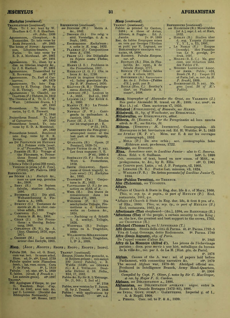 Fabulae 298. Sec. ed. G. Braeii, cum var. lect. In usum schol. Eton. ed. 3a. s8°. Lond. 1739 Fabulae quales ante Planudem fereb. ; lat. vers, exorn. Cura F. de Furia. 8°. L. 1810 Fabulae. ed. ster. s8°. L. 1829 E. fables. [Greek, French tr. ; Les auteurs grecs]. s8°.1897 Teansl8. 366 Apologues d’Esope, tr. par G. Haudent. Repr. d’ap. l’6d. de 1547, avec intr. &c. par C. Lormier. [Soci4te des Bibliophiles Normands], s4°. Rouen. 1877 Teansl8. [continued]. Esopus, [Gantz New gemacht, u. in Reimen gefasst; mit sampt 100 Newer Fabeln], v. B. Waldis (1548), see Godeke (C.) & J. Tittmann. Deut- sche Dichter d. 16. Jhdts., B16, 17, 1882. Fables &c. By Sir R. L’Estrange. 2v. [1, 5th ; 2, 2nd ed.] 8°. 1708 Fables, new version by T. James, iB. by J. Tenniel. 8°. 1848 Fables: with applications by Sam Croxall. s8°. n.d. ZEsop [continued]. Teansl8. [continued]. Fables as printed by Caxton, 1484; w those of Avian, Alfonso, & Poggio. Ed. J. Jacobs. 2v. 8°. 1889 Rec. de fables Esopiques mises en vers par Georges 1’Etolien et publ. par E. Legrand, see BlBLIOTHhQTJE GRECQUE VUL- gaire, t8, 1896. see Babbius. Fabulae iEsopeae, var. ed‘. „ Bentley (R.) Diss. de Pha- laridis, &c. epist., & de fabulis dDsopi, 1777. ,, Bewick (T.) Select fables of 2E. & others, 1871. ,, BOUCHERIE (A.) EpjUY/i'evjU.aTa &c. de J. Pollux—[Fables d’E.], publ. par B. ,, Boyle (Hon. C.) Bentley’s diss8. on Phalaris & A. exam'1., 1698. Refekences [continued]. see Henbyson(R.) Moral fables [of A.], repr. f. ed. of Hart, 1832. ,, Herlet (B.) Studien ilber d. sog. Yzopets (Lyoner Y., Y. I., u. II), 1891. ,, Le Noble (E.) Ezopus [comedy], Het Fransche van Le N. gevolgt, 2en druk, 1697. „ Millee (B. E. C.) Ms. grec cont. une redaction in4d. des Fables d’E. „ Modeen Language Assoc, of Amer. Pubis., v24, Brush (M. P.) Ysopet III of Paris, [ed., w. intr. by M. P. Brush], 1909. „ Rochefort (G. D. de). Ms. grec [cont. 28 of AE.’s Fables], TEschylus [continued]. Translations [continued]. Plays. Tr. f. rev. text by W. Headlam & C. E. S. Headlam. s8°. Bohn. 1909 Agamemnon, Choephori, & Eumenides. Tr. into verse by Anna Swanwick. s8°. 1865 The house of Atreus : Agamem- non, Libation-bearers, & Furies. Tr. into verse by E. D. A. Morshead. s8°. 1881 „ s8°. 1901 Agamemnon. Tr., illust. by a diss. on Grecian tragedy &c., by J. S. Harford. 8. 1831 Agamemnon. Transcribed by R. Browning. s8°. 1877 Agamemnon. Tr. Earl of Car- narvon. s8°. 1879 Agamemnon. Tr. into Eng. verse by E. Thring. [Intr. by G. H. Thring], s8°. 1904 Agamemnon ; tr. Claudel, see Claudel (P.) Theatre, 34,1912 The Oresteia of A. Tr. G. C. W. Warr. [Athenian drama, 1.] s8°. 1900 Prometheus. Tr. into Eng. metre, by C. G. Prowett. 8°. C. 1846 Prometheus Bound. Tr. Earl of Carnarvon. s8°. 1892 Prometheus bound. Tr. into verse by E. D. A. Morshead. s8°. 1899 Prometheus bound. Rendered into Eng. verse by E. R. Bevan. Ia8°. 1902 see Du Pontavice de Heussey (H.) Poemes virils [cont'J. tr. of “Prometheus ”], 1862. „ Pember (E. H.) Voyage of the Phocaeans, w. Prome- theus Bound done into verse, 1895. I Sette a Tebe (I primi 368 versi). Versione in prosa [of E. Teza], [P1210]. s8°. Padova. 1902 References. see Bockh (A.) iEschyli &c., num ea quae sup. genuina &c„ 1808. „ Brey (E.) De Septem fabulae, stasimo altero, 1886. „ Buchholz (E.) Die sittl. Weltanschauung d. Pin- daros u. A., 1869. „ Burney (C.) Tentamen de metris ab 2E. in chor. can- tibus adhib., 1809. „ Campbell (L.) Tragic drama in iE. &c., 1904. „ Casar (J.) Der Prome- theus : s. theolog. Bedeu- tung, 1860. „ Copleston (R. S.), bp. A. TAnc. Classics], 1870, repr. 1877. „ Croiset (M.) Le second acteur chez Eschyle, 1903. References [continued], see Dindorf (W.) Metra A. * &c., 1842. ,, Dronke (G.) Die relig. u sittl. Vorstellgn. d. A. u. Soph., 1861. „ Enchiridion JEschyleum: s. notae in AD. trag., 1832. „ Flaxman (J.) Compositions from A., 1795. „ Franz (J.) Die Didaskalie zu Septem contra Thebas, 1848. ,, Harry (J. E.) Problems in the Prometheus, 1907. „ Hermann (J. G. J.) Obs. in locos A'. &c., 1798. „ Index in tragicos Graecos : vl, Index graecitatis ADs. [by B. W. Beatson], 1830. „ Klausen (R. H.) Theologu- mena JEschyli, 1829. „ Linwood (W.) Lexicon to A., 1833. 2nd ed., 1847 „ Ludwig (A.) Zur Kritik d. A., 1860. „ Martin (T. H.) La Prom6- tWide, 1876. ,, Newman (F. W.) Corri- genda in quibusdam A. canticis, 1859. „ Patin (H. J. G.) fitudes sur les tragiques gr. : E. 4e 4d., 1871. „ Prometheus the Fire-giver ; attempted restor. of the lost part of the tragedy, 1877. „ Quaranta (Bi) Opere, [I Persiani], 1828-74. ,, Saint-Victor (le cte. P. de). Les deux masques : 1, E. 28 6d., 1880-4 „ Schomann (G. F.) Noch ein Wort li. Prometheus, 1859. „ Smith (Goldwin). Speci- mens of Greek tragedy, tr. [into verse]: [1], ADsehylus &c., 1893. ,, Tyrwhitt (Th.) Conjec- turae in AD., 1822. „ Vauvilliers (J. F.) for sev. notices on MSS. of A. „ Weil (H.) Des traces de remaniement dans les drames d’E., 1891. ,, Welcker (F. G.) Die aeschylische Trilogie, Pro- metheus u. d. Kabiren- weihe zu Lemnos &c., 1824. ,, Nachtrag zu d. Schrift u. d. aeschyl. Trilogie, 1826. „ Westphal (R.) Prolego- mena zu A. Tragodien, 1869. „ Wilamowitz-Mollendorff (U. v.) Griech. Tragodien, 1, 2® A., 1899. •ffisop. [Asop ; ASsopus ; Esope ; Esopo ; Esopus ; Isopo], AEsop, biographer of Alexander the Great, see Valerius (J.) Res gestae Alexandri M. transl. ex AE., 1888. a.c. cont1. in Mai (A.) ed. Class, auctorum t7, 1835. AEthelred [ZEthelredus], of Rievaulx, see AElred. ASthelwold, St., bp. of Winchester, see Ethelwold, ASthelwulfus, see Ethelwolfus, abbot. AStheria, St. [Egeria], For the Peregrinatio ad loca sancta attrib. to JE., see Silvia, St. ASthicus. [Ethicus ; AS. Instricus]. Cosmographia. Ab Hieronymo in lat. breviarium red. Ed. H. Wuttke. 8°. L. 1853 see Avezac (M. P. d’). Mem. sur E. & sur les ouvrages cosmograph., 1852. ,, Mela (P.) De situ orbis; acc. cosmographia falso ASthieum auct. praeferens, 1722. aSthiopic, see Ethiopic. iEtna. Sometimes ascr. to Lucilius Junior : also to G. Severus. AStna. Erkl. v. S. Sudhaus. Ia8°. L. 1898 Crit. recension of text, based on new exam, of MSS., w. prolegomena, tr. &c., by R. Ellis. s8°. O. 1901 see Corpus poet. Latin. ; ed. J. P. Postgate, t2, 1905. „ Lemaire (N. E.) Poetae Lat. minores, v3, 1824. ,, Wagler(P. R.) Dc Aetna poemate [of Lucilius Junior ?], 1884. Afer (Publius Terentius), see Terence. Afer (Tichonius), see Tyconius. Affairs. *Affairs of Church & State in Eng. dur. life & r. of Mary, 1660. This, w. sep. tp. & pagin., is part of Heylyn (P.) Eccl. restaurata, 1661, q.v. *Affairs of Church & State in Eng. dur. life, & first 8 yrs. of r. of Eliz., 1660. This, w. sep. tp., is part of Heylyn (P.) Eccl. restaurata, 1661, q.v. Affectionate (The) shepheard—[&c.], 1594, see Barnfield (R.) *Affeetions (The) of the people, a certain security to the King ; or, the law, the greatest and best support to the crown, 1702, see Crosfeild (R.) Affichard (Thomas P), see L’Affichard (T.) Affo (Ireneo). Storia della citta di Parma. 4t. 4°. Parma. 1792-5 Vita di Luigi Gonzaga, detto Rodomonte. 8°. Parma. 1780 Afire (Denis Auguste), abp. of Paris. De l’appel comme d’abus &c. 8°. 1845 Affry de La Monnoye (Alfred d’). Les jetons de l’echevinage parisien : docs, pour servir a une hist, metallique du bureau de la ville &c., rec. par A. de La M. [Hist. gen. de Paris], 4°. 1878 Afghan. Causes of the A. war : sel. of papers laid before Parliament, with connecting narrative &c. s8°. 1879 The second Afghan war, 1878-80. Abridged official acc. Produced in Intelligence Branch, Army Head-Quarters, India. 8°. 1908 Compiled by Capt. P. Oliver, f. notes by Sir C. Mac Gregor, & rev. by Major F. G. Cardew. Afghane, see Delimitation a., 1886. Afghanistan, see Delimitation afghane : negoc. entre la Russie & la Grande Bretagne (1872-85), 1886. see India. Govt. publ8. : Gazetteers. Imperial g. of I., A. & Nepal, 1908. „ Persia. Corr. rel. to P. & A., 1839.
