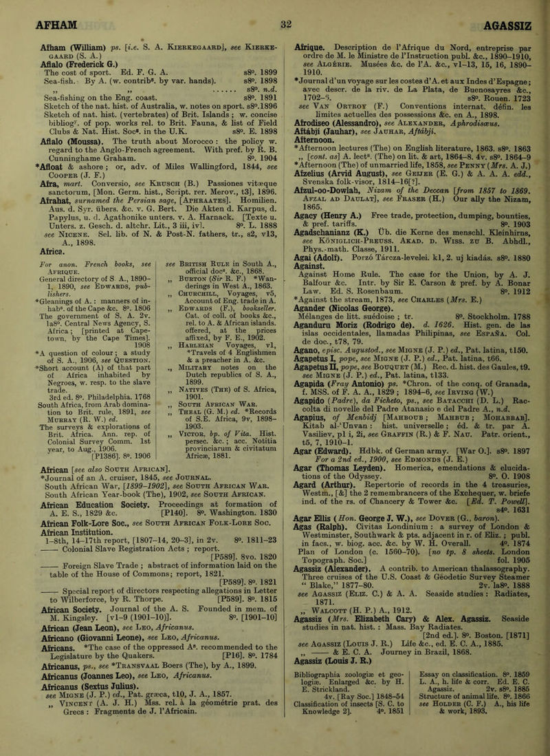 Afham (William) ps. [i.e. S. A. Kierkegaard], see Kierke- gaard (S. A.) Aflalo (Frederick G.) The cost of sport. Ed. F. G. A. s8°. 1899 Sea-fish. By A. (w. contrib8. by var. hands). s8°. 1898 ,, „ s8°. n.d. Sea-fishing on the Eng. coast. s8°. 1891 Sketch of the nat. hist, of Australia, w. notes on sport. s8°.1896 Sketch of nat. hist, (vertebrates) of Brit. Islands ; w. concise bibliogy. of pop. works rel. to Brit. Fauna, & list of Field Clubs & Nat. Hist. Soc8. in the U.K. s8°. E. 1898 Aflalo (Moussa). The truth about Morocco : the policy w. regard to the Anglo-French agreement. With pref. by R. B. Cunninghame Graham. 8°. 1904 * Afloat & ashore ; or, adv. of Miles Wallingford, 1844, see Cooper (J. F.) Afra, mart. Conversio, see Krusch (B.) Passiones vit;eque sanctorum, [Mon. Germ, hist., Script, rer. Merov., t3], 1896. Afrahat, surnamed the Persian sage, [Aphraates], Homilien. Aus. d. Syr. libers. &c. v. G. Bert. Die Akten d. Karpus, d. Papylus, u. d. Agathonike unters. v. A. Harnack. [Texte u. Unters. z. Gesch. d. altchr. Lit., 3 iii, ivl. 8°. L. 1888 see Nicene. Sel. lib. of N. & Post-N. fathers, tr., s2, vl3, A., 1898. Africa. see British Rule in South A., ! official doc8. &c., 1868. „ Burton (Sir R. F.) *Wan- j. derings in West A., 1863. „ Churchill, Voyages, v5, Account of Eng. trade in A. „ Edwards (F.), bookseller. Cat. of coll, of books &c., rel. to A. & African islands, offered, at the prices affixed, by F. E., 1902. ,, Harleian Voyages, vl, ♦Travels of 4 Englishmen & a preacher in A. &e. ., Military notes on the Dutch republics of S. A., 1899. „ Natives (The) of S. Africa, 1901. „ South African War. „ Theal (G. M.) ed. ^Records of S.E. Africa, 9v, 1898- 1903. | „ Victor, bp. of Vita. Hist, persec. &c. ; acc. Notitia provinciarum & civitatum Africae, 1881. ]• ♦Journal of an A. cruiser, 1845, see Journal. South African War, [1899-1902], see South African War. South African Year-book (The), 1902, see South African. African Education Society. Proceedings at formation of A. E. S., 1829 &c. [P140]. 8°. Washington. 1830 African Folk-Lore Soc., see South African Folk-Lore Soc. African Institution. l-8th, 14-17th report, [1807-14, 20-3], in 2v. 8°. 1811-23 Colonial Slave Registration Acts ; report. [P589]. 8vo. 1820 Foreign Slave Trade ; abstract of information laid on the table of the House of Commons; report, 1821. [P589], 8°. 1821 Special report of directors respecting allegations in Letter to Wilberforce, by R. Thorpe. [P589]. 8°. 1815 African Society. Journal of the A. S. Founded in mem. of M. Kingsley, [vl-9 (1901-10)]. 8®. [1901-10] African (Jean Leon), see Leo, Africanus. Africano (Giovanni Leone), see Leo, Africanus. Africans. *The case of the oppressed A8, recommended to the Legislature by the Quakers. [P16]. 8°. 1784 Africanus, ps., see *Transvaal Boers (The), by A., 1899. Africanus (Joannes Leo), see Leo, Africanus. Africanus (Sextus Julius). see Migne (J. P.) ed., Pat. graica, tlO, J. A., 1857. Vincent (A. J. H.) Mss. rel. a la geometrie prat, des Grecs : Fragments de J. l’Africain. For anon. French books, see Afrique. General directory of S A., 1890- 1, 1890, see Edwards, pub- lishers. ♦Gleanings of A. : manners of in- habs. of the Cape &c. 8°. 1806 The government of S. A. 2v. Ia8°. Central News Agency, S. Africa; [printed at Cape- town, by the Cape Times]. 1908 ♦A question of colour ; a study of S. A., 1906, see Question. ♦Short account (A) of that part of Africa inhabited by Negroes, w. resp. to the slave 3rd ed. 8°. Philadelphia. 1768 South Africa, from Arab domina- tion to Brit, rule, 1891, see Murray (R. W.) ed. The surveys & explorations of Brit. Africa. Ann. rep. of Colonial Survey Comm. 1st vear, to Aug., 1906. [P1386]. 8°. 1906 African [see also South Afri Afrique. Description de l’Afrique du Nord, entreprise par ordre de M. le Ministre de l’Instruction publ. &c., 1890-1910, see Algerie. Musees &c. de l’A. &c., vl-13, 15, 16, 1890- 1910. ♦Journal d’un voyage sur les costes d’A. et aux Indes d’Espagne; avec descr. de la riv. de La Plata, de Buenosayres &c., 1702-5. s8°. Rouen. 1723 see Van Ortroy (F.) Conventions internat. defin. les limites actuelles des possessions &c. en A., 1898. Afrodiseo (Alessandro), see Alexander, Aphrodisceus. Aftabji (Jauhar), see Jauhar, Aftabji. Afternoon. ♦Afternoon lectures (The) on English literature, 1863. s8°. 1863 „ [cont. as] A. lect8. (The) on lit. & art, 1864-8. 4v. s8°. 1864—9 ♦Afternoon (The) of unmarried life, 1858, see Penny (Mrs. A. J.) Afzelius (Arvid August), see Geijer (E. G.) & A. A. A. edd., Svenska folk-visor, 1814—16[?]. Afzul-oo-Dowlah, Nizam of the Deccan [from 1857 to 1869. Afzal ad Daulat], see Fraser (H.) Our ally the Nizam, 1865. Agacy (Henry A.) Free trade, protection, dumping, bounties, & pref. tariffs. 8°. 1903 Agadschanianz (K.) Tib. die Kerne des menschl. Kleinhirns, see Koniglich-Preuss. Akad. d. Wiss. zu B. Abhdl., Phys.-math. Classe, 1911. Agai (Adolf). Porzo Tarcza-levelei. kl, 2. uj kiadas. s8°. 1880 Against. Against Home Rule. The case for the Union, by A. J. Balfour &c. Intr. by Sir E. Carson & pref. by A. Bonar Law. Ed. S. Rosenbaum. 8°. 1912 ♦Against the stream, 1873, see Charles (Mrs. E.) Agander (Nicolas George). Melanges de litt. suedoise ; tr. 8°. Stockholm. 1788 Aganduru Moriz (Rodrigo de). d. 1626. Hist. gen. de las islas occidentales, llamadas Philipinas, see Espana. Col. de doc., t78, 79. Agano, episc. Augustod., see Migne (J. P.) ed., Pat. latina, tl50. Agapetus I, pope, see Migne (J. P.) ed., Pat. latina, t66. Agapetus H, pope, see Bouquet (M.) Rec. d. hist, des Gaules, t9. see Migne (J. P.) ed., Pat. latina, tl33. Agapida (Fray Antonio) ps. *Chron. of the conq. of Granada, f. MSS. of F. A. A., 1829 ; 1894-6, see Irving (W.) Agapido (Padre), da Ficheto, ps., see Batacchi (D. L.) Rac- colta di novelle del Padre Atanasio e del Padre A., n.d. Agapius, of Menbidj [Mahboub ; Mahbub ; Mohabbab], Kitab al-‘Unvan : hist, universelle ; ed. & tr. par A. Vasiliev, pi i, 2i, see Graffin (R.) & F. Nau. Patr. orient., t5, 7, 1910-1. Agar (Edward). Hdbk. of German army. [War 0.]. s8°. 1897 For a 2nd ed., 1900, see Edmonds (J. E.) Agar (Thomas Leyden). Homerica, emendations & elucida- tions of the Odyssey. 8°. O. 1908 Agard (Arthur). Repertorie of records in the 4 treasuries, Westm., [&] the 2 remembrancers of the Exchequer, w. briefe ind. of the rs. of Chancery & Tower &c. [Ed. T. Powell]. s4°. 1631 Agar Ellis (Hon. George J. W.), see Dover (G., baron). Agas (Ralph). Civitas Londinium : a survey of London & Westminster, Southwark & pts. adjacent in r. of Eliz. ; publ. in facs., w. biog. acc. &c. by W. H. Overall. 4°. 1874 Plan of London (c. 1560-70). [no tp. 8 sheets. London Topograph. Soc.] fol. 1905 Agassiz (Alexander). A contrib. to American thalassography. Three cruises of the U.S. Coast & Geodetic Survey Steamer “ Blake,” 1877-80. 2v. Ia8°. 1888 see Agassiz (Eliz. C.) & A. A. Seaside studies : Radiates, 1871. „ Walcott (H. P.) A., 1912. Agassiz (Mrs. Elizabeth Cary) & Alex. Agassiz. Seaside studies in nat. hist. : Mass. Bay Radiates. [2nd ed.]. 8°. Boston. [1871] see Agassiz (Louis J. R.) Life &c., ed. E. C. A., 1885. ,, & E. C. A. Journey in Brazil, 1868. Agassiz (Louis J. R.) Bibliographia zoologiae et geo- logise. Enlarged &c. by H. E. Strickland. 4v. [Ray Soc.] 1848-54 Classification of insects [S. C. to Knowledge 2], 4°. 1851 Essay on classification. 8°. 1859 L. A., h. life & corr. Ed. E. C. Agassiz. 2v. s8°. 1885 Structure of animal life. 8°. 1866 see Holder (C. F.) A., his life & work, 1893.