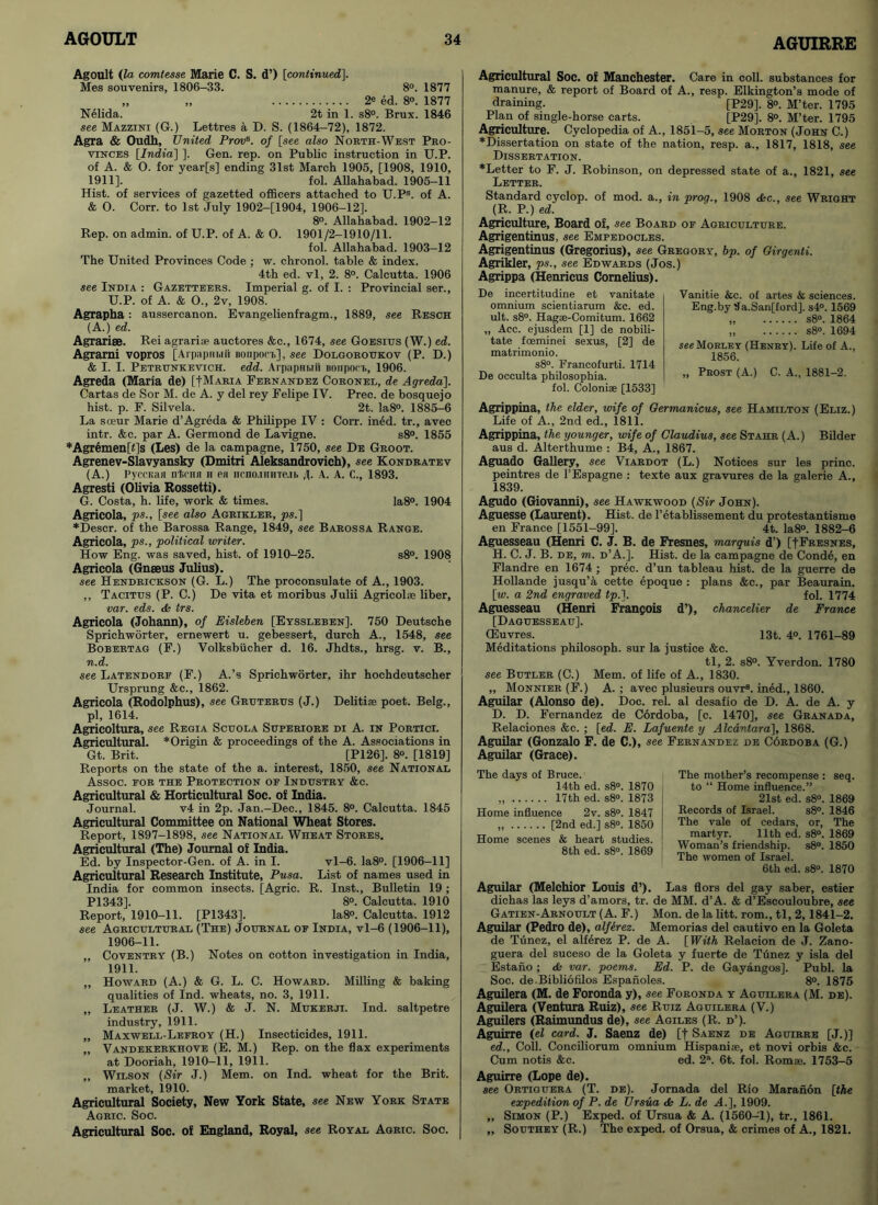 AGUIRRE Agoult (to comtesse Marie C. S. d’) [continued]. Mes souvenirs, 1806-33. 8°. 1877 „ „ 2e ed. 8°. 1877 Nelida. 2t in 1. s8°. Brux. 1846 see Mazzini (G.) Lettres a D. S. (1864-72), 1872. Agra & Oudh, United Provs. of [see also North-West Pro- vinces [India] ]. Gen. rep. on Public instruction in U.P. of A. & 0. for year[s] ending 31st March 1905, [1908, 1910, 1911]. fol. Allahabad. 1905-11 Hist, of services of gazetted officers attached to U.PS. of A. & 0. Corr. to 1st July 1902-[1904, 1906-12]. 8°. Allahabad. 1902-12 Rep. on admin, of U.P. of A. & 0. 1901/2-1910/11. fol. Allahabad. 1903-12 The United Provinces Code ; w. chronol. table & index. 4th ed. vl, 2. 8°. Calcutta. 1906 see India : Gazetteers. Imperial g. of I. : Provincial ser., U.P. of A. & 0., 2v, 1908. Agrapha : aussercanon. Evangelienfragm., 1889, see Resch (A.) ed. Agrarise. Rei agrariae auctores &c., 1674, see Goesius (W.) ed. Agrarni vopros [Arpapiiwii Bonpoci], see Dolgoroukov (P. D.) & I. I. Petrunkevich. edd. Arpapnwii noiiporh, 1906. Agreda (Maria de) [|Maria Fernandez Coronel, de Agreda]. Cartas de Sor M. de A. y del rey Felipe IV. Prec. de bosquejo hist. p. F. Silvela. 2t. Ia8°. 1885-6 La soeur Marie d’Agreda & Philippe IV : Corr. ined. tr., avec intr. &c. par A. Germond de Lavigne. s8°. 1855 *Agremen[f]s (Les) de la campagne, 1750, see De Groot. Agrenev-Slavyansky (Dmitri Aleksandrovich), see Kondratev (A.) PyccKaa nt.cHn ii eii iicno.iHHTe.ih J. A. A. C., 1893. Agresti (Olivia Rossetti). G. Costa, h. life, work & times. Ia8°. 1904 Agricola, ps., [see also Agrikxer, ps.] ♦Descr. of the Barossa Range, 1849, see Barossa Range. Agricola, ps., political writer. How Eng. was saved, hist, of 1910-25. s8°. 1908 Agricola (Gnseus Julius). see Hendrickson (G. L.) The proconsulate of A., 1903. ,, Tacitus (P. C.) De vita et moribus Julii Agricolse liber, var. eds. & trs. Agricola (Johann), of Eisleben [Eyssleben]. 750 Deutsche Sprichworter, ernewert u. gebessert, durch A., 1548, see Bobertag (F.) Volksbiicher d. 16. Jhdts., hrsg. v. B., n.d. see Latendorf (F.) A.’s Sprichworter, ihr hochdeutscher Ursprung &c., 1862. Agricola (Rodolphus), see Grgterus (J.) Delitias poet. Belg., pi, 1614. Agricoltura, see Regia Scuola Superiore di A. in Portici. Agricultural. *Origin & proceedings of the A. Associations in Gt. Brit. [P126]. 8o. [1819] Reports on the state of the a. interest, 1850, see National Assoc. FOR THE PROTECTION OF INDUSTRY &C. Agricultural & Horticultural Soc. of India. Journal. v4 in 2p. Jan.-Dec., 1845. 8°. Calcutta. 1845 Agricultural Committee on National Wheat Stores. Report, 1897-1898, see National Wheat Stores. Agricultural (The) Journal of India. Ed. by Inspector-Gen. of A. in I. vl-6. Ia8°. [1906-11] Agricultural Research Institute, Pusa. List of names used in India for common insects. [Agric. R. Inst., Bulletin 19 ; P1343]. 8°. Calcutta. 1910 Report, 1910-11. [P1343]. Ia8°. Calcutta. 1912 see Agricultural (The) Journal of India, vl-6 (1906-11), 1906-11. „ Coventry (B.) Notes on cotton investigation in India, 1911. ,, Howard (A.) & G. L. C. Howard. Milling & baking qualities of Ind. wheats, no. 3, 1911. ,, Leather (J. W.) & J. N. Mukerji. Ind. saltpetre industry, 1911. „ Maxwell-Lefroy (H.) Insecticides, 1911. ,, Vandekerkhove (E. M.) Rep. on the flax experiments at Dooriah, 1910-11, 1911. „ Wilson (Sir J.) Mem. on Ind. wheat for the Brit, market, 1910. Agricultural Society, New York State, see New York State Agric. Soc. Agricultural Soc. of England, Royal, see Royal Agric. Soc. Agricultural Soc. of Manchester. Care in coll, substances for manure, & report of Board of A., resp. Elkington’s mode of draining. [P29]. 8°. M’ter. 1795 Plan of single-horse carts. [P29]. 8°. M’ter. 1795 Agriculture. Cyclopedia of A., 1851-5, see Morton (John C.) ♦Dissertation on state of the nation, resp. a., 1817, 1818, see Dissertation. ♦Letter to F. J. Robinson, on depressed state of a., 1821, see Letter. Standard cyclop, of mod. a., in prog., 1908 &c., see Wright (R. P.) ed. Agriculture, Board of, see Board of Agriculture. Agrigentinus, see Empedocles. Agrigentinus (Gregorius), see Gregory, bp. of Girgenti. Agrikler, ps., see Edwards (Jos.) Agrippa (Henricus Cornelius). De incertitudine et vanitate omnium scientiarum &c. ed. ult. s8°. Hagae-Comitum. 1662 ,, Acc. ejusdem [1] de nobili- tate foeminei sexus, [2] de matrimonio. s8°. Francofurti. 1714 De occulta philosopkia. fol. Coloniae [1533] Agrippina, the elder, wife of Germanicus, see Hamilton (Eliz.) Life of A., 2nd ed., 1811. Agrippina, the younger, wife of Claudius, see Stahr (A.) Bilder aus d. Alterthume : B4, A., 1867. Aguado Gallery, see Viardot (L.) Notices sur les princ. peintres de l’Espagne : texte aux gravures de la galerie A., 1839. Agudo (Giovanni), see Hawkwood (Sir John). Aguesse (Laurent). Hist, de 1’etablissement du protestantisme en France [1551-99]. 4t. Ia8°. 1882-6 Aguesseau (Henri C. J. B. de Fresnes, marquis d’) [IFresnes, H. C. J. B. de, m. d’A.]. Hist, de la campagne de Conde, en Flandre en 1674 ; prec. d’un tableau hist, de la guerre de Hollande jusqu’a cette epoque : plans &c., par Beaurain. [w. a 2nd engraved tp.]. fol. 1774 Aguesseau (Henri Frangois d’), chancelier de France [Daguesseau], CEuvres. 13t. 4°. 1761-89 Meditations philosoph. sur la justice &c. tl, 2. s8°. Yverdon. 1780 see Butler (C.) Mem. of life of A., 1830. ,, Monnier (F.) A.; avec plusieurs ouvr8. ined., 1860. Aguilar (Alonso de). Doc. rel. al desafio de D. A. de A. y D. D. Fernandez de Cordoba, [c. 1470], see Granada, Relaciones &c. ; [ed. E. Lafuente y Alcantara], 1868. Aguilar (Gonzalo F. de C.), see Fernandez de C6rdoba (G.) Aguilar (Grace). Vanitie &c. of artes & sciences. Eng.by 9a.San[ford]. s4°. 1569 „ s8°. 1864 s8°. 1694 see Mo RLE y (Henry). Life of A., 1856. „ Prost (A.) C. A., 1881-2. The mother’s recompense : seq. to “ Home influence.” 21st ed. s8°. 1869 Records of Israel. s8°. 1846 The vale of cedars, or, The martyr. 11th ed. s8°. 1869 Woman’s friendship. s8°. 1850 The women of Israel. 6th ed. s8°. 1870 Aguilar (Melchior Louis d’). Las flors del gay saber, estier dichas las leys d’amors, tr. de MM. d’A. & d’Escouloubre, see Gatien-Arnoult (A. F.) Mon. de la litt. rom., tl, 2,1841-2. Aguilar (Pedro de), alferez. Memorias del cautivo en la Goleta de Tunez, el alferez P. de A. [With Relacion de J. Zano- guera del suceso de la Goleta y fuerte de Tunez y isla del Estaiio ; ds var. poems. Ed. P. de Gayangos]. Publ. la Soc. de-Bibliofilos Espanoles. 8°. 1875 Aguilera (M. de Foronda y), see Foronda y Aguilera (M. de). Aguilera (Ventura Ruiz), see Ruiz Aguilera (V.) Aguilers (Raimundus de), see Agiles (R. d’). Aguirre (el card. J. Saenz de) [f Saenz de Aguirre [J.)] ed., Coll. Conciliorum omnium Hispaniae, et novi orbis &c. Cum notis &c. ed. 2\ 6t. fol. Romae. 1753-5 Aguirre (Lope de). see Ortiguera (T. de). Jornada del Rio Maranon [the expedition of P. de Ursua <Ss L. de A.], 1909. „ Simon (P.) Exped. of Ursua & A. (1560-1), tr., 1861. ,, Southey (R.) The exped. of Orsua, & crimes of A., 1821. The days of Bruce. 14th ed. s8°. 1870 „ 17th ed. s8°. 1873 Home influence 2v. s8°. 1847 „ [2nd ed.] s8°. 1850 Home scenes & heart studies. 8th ed. s8°. 1869