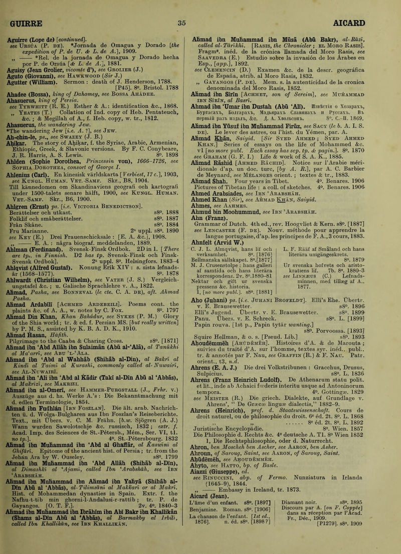 Aguirre (Lope de) [continued]. see Ursua (P. de). * Jornada de Omagua y Dorado [the expedition of P. de U. <ts L. de A.], 1909. „ *Rel. de la jornada de Omagua y Dorado heclia por P. de Orsua [<Ss L. de A.], 1881. Aguisy (Jean Grolier, vicomte d’), see Grolier (J.) Aguto (Giovanni), see Hawkwood (Sir J.) Agutter (William). Sermon : death of J. Henderson, 1788. [P45]. 8°. Bristol. 1788 Ahadee (Bossa), king of Dahomey, see Bossa Ahadee. Ahasuerus, king of Persia. see TyrWhitt (R. E.) Esther & A.: identification &c., 1868. „ Yeates (T.) Collation of Ind. copy of Heb. Pentateuch, &c. ; & Megillah of A., f. Heb. copy, w. tr., 1812. Ahasuerus, the wandering Jew. *The wandering Jew [i.e. A. ?], see Jew. Ah-chin-le, ps., see Swazey (J. B.) Ahikar. The story of Ahikar, f. the Syriac, Arabic, Armenian, Ethiopic, Greek, & Slavonic versions. By F. C. Conybeare, J. R. Harris, A. S. Lewis. 8°. 1898 Ahlden (Sophie Dorothea, Prinzessin von), 1666-1726, see Sophia Dorothea, consort of George I. Ahlenius (Carl). Enkinesisk varldskarta [Verbiest, 77c.], 1903, see Kungl. Homan. Vet.-Samp. Skr., B8, 1904. Till kannedomen om Skandinaviens geografi och kartografi under 1500-talets senare halft, 1900, see Kongl. Homan. Vet.-Samp. Skr., B6, 1900. Ahlgren (Ernst) ps. [i.e. Victoria Benedictson]. Berattelser och utkast. s8°. 1888 Folkhf och smaberattelser. s8°. 1887 Fran Skane. s8°. 1884 Fru Marianne. 2a uppl. s8°. 1890 see Key (E.) Drei Frauenschicksale : [E. A. &c.], 1908. „ E. A. : nagra biograf. meddelanden, 1889. Ahlman (Ferdinand). Svensk-Finsk Ordbok. 2D ini. [There are tps. in Finnish. D2 has tp. Svensk-Finsk och Finsk- Svensk Ordbok], 2a uppl. 8°. Helsingfors. 1883-4 Ahlqvist (Alfred Gustaf). Konung Erik XIV : s. sista lefnads- ar (1568-1577). 8°. 1878 Ahlwardt (Christian Wilhelm), see Vater (J. S.) Vergleieh- ungstafel &c. ; u. Gahsche Sprachlehre v. A., 1822. Ahmad, Pasha, see Bonneval (7e cte. C. A. de), aft. Ahmad Pasha. Ahmad Ardabili [Achmed Ardebeili]. Poems cont. the plaints &c. of A. A., w. notes by C. Fox. 8°. 1797 Ahmad Din Khan, Khan Bahadur, see Sykes (P. M.) Glory of the Shia world; tr. & ed. f. Persian MS. [but really written] by P. M. S., assisted by K. B. A. D. K., 1910. Ahmad Hasan, Hafith. Pilgrimage to the Caaba & Charing Cross. s8°. [1871] Ahmad ibn ‘Abd Allah ibn Sulaiman (Abu al-‘Ala), al Tanukhi al Malarri, see Abo ’l-‘Ala. Ahmad ibn ‘Abd al Wahhab (Shihab al-Din), al Balm al Kindi al Taimi al Kurashi, commonly called al- Nuwairi, see Al-Nuwairi. Ahmad ibn ‘Ali ibn ‘Abd al Kadir (Taki al-Din Abu al ‘Abbas), al Makrizi, see Makrizi. Ahmad ibn al-Omeri, see Hammer-Porgstall (J., Frhr. v.) Ausziige aus d. hs. Werke A.’s : Die Bekanntmachung mit d. edlen Terminologie, 1854. Ahmad ibn Fudhl&n [Ibn Foszlan]. Die alt. arab. Nachrich- ten ii. d. Woiga-Bulgharen aus Ibn Foszlan’s Reiseberichte. Text., mit Ubers. v. C. M. Frahn. [p.w. Sjogren (A. J.) Wann wurden Sawolotschje &c. russisch, 1832; extr. f. Acad. Imp. des Sciences de St.-Petersb., Mem., Ser. VI, tl. no tp.]. 4°. St.-Petersbourg. 1832 Ahmad ibn Muhammad ibn ‘Abd al Ghaffar, al Kaswini al Ghifari. Epitome of the ancient hist, of Persia; tr. from the Jehan Ara by W. Ouseley. s8°. 1799 Ahmad ibn Muhammad ibn ‘Abd Allah (Shihab al-Din), al Dimashki al ‘Ajami, called Ibn ‘Arabshah, see Ibn ‘Arabshah. Ahmad ibn Muhammad ibn Ahmad ibn Yahya (Shihab al- Din Abu al ‘Abbas), al-Tilimsani al Makkari or al Makri. Hist, of Mohammedan dynasties in Spain. Extr. f. the Nafhu-t-tib min ghorni-l-Andalusi-r-rattib ; tr. P. de Gayangos. [O. T. F.]. 2v. 4°. 1840-3 Ahmad ibn Muhammad ibn Ibrahim ibn Abi Bakr ibn Khallikan (Shams al-Din Abu al ‘Abbas), al Barmakby al Irbili, called Ibn Khallikan, see Ibn Khallikan. Ahmad ibn Muhammad ibn Musa (Abu Bakr), al-Razi, called al-Tarikhi. [Rasis, the Chronicler ; el Moro Rasis], Fragm8. ined. de la cronica llamada del Moro Rasis, see Saavedra (E.) Estudio sobre la invasion de los Arabes en Esp., [app.\, 1892. see Clemencin (D.) Examen &c. de la descr. geografica de Espana, atrib. al Moro Rasis, 1832. „ Gayangos (P. de). Mem. s. la autenticidad de la cronica denominada del Moro Rasis, 1852. Ahmad ibn Sirin [Achmet, son of Sereim], see Mohammad ibn Sirin, al Basri. Ahmad ibn ‘Umar ibn Dustah (Abu ‘Ali). H3Bl>cTi(i o Xosapaxi, BypTacaxt, Eo.irapaxt., Maii.fipaxi C.iaBfiiiaxi. n Pyccaxi.. Bt> nepBbiii paai mn&n-h, &c. J. A. Xbo,ii>coh%. 8°. C.-1I. 1869. Ahmad ibn Yusuf ibn Muhammad Firuz, see Sacy {le b. A. I. S. de). Le lever des astres, ou l’hist. du Yemen, par. A. Ahmad Khan. Saiyid. [Sir Syed Ahmed ; Syed Ahmed Khan.] Series of essays on the life of Mohammed &c. vl [no more publ. Each essay has sep. tp. & paging. 8°. 1870 see Graham (G. F. I.) Life & work of S. A. K., 1885. Ahmad Rashid [Ahmed Rachid], Notice sur l’Arabie meri- dionale d’ap. un doc. turc, [by A. R.], par A. C. Barbier de Meynard, see Melanges orient. ; textes & tr., 1883. Ahmad Shah. Four years in Tibet. 4°. Benares. 1906 Pictures of Tibetan life : a coll, of sketches. 4°. Benares. 1906- Ahmed Arabsiades, see Ibn ‘Arabshah. Ahmed Khan {Sir}, see Ahmad Khan, Saiyid. Ahmes, see Aahmes. Ahmud bin Moohummud, see Ibn ’Arabshah. Ahn (Franz). Grammar of Dutch. 4th ed., rev. Hoogvliet & Kern. s8°. [1887] see Lencastre (F. de). Nouv. methode pour apprendre la langue portugaise,d’ap.les principes de F. A., 3 cours, 1883. Ahnfelt (Arvid W.) C. J. L. Almqvist, hans lif och verksamhet. 8°. [1876] Bellmanska sallskapet. 8°.[1877] M. J. Crusenstolpe : hans galleri af samtida och hans literara korrespondenz. 2v. 8°.1880-81 Nektar och gift ur svenska pressens &c. historia. 1, [no more publ.]. s8°. [1881] L. F. Raaf af Smlland och hans literara unlgangeskrets. 8°. 1879' Ur svenska hofvets och aristo- kratiens lif. 7b. 8°. 1880-3 see Linn^os (C.) Lefnads- minnen, med tillseg af A.. 1877. Aho (Juhani) ps. [i.e. Johani Broeeldt]. Elli’s Ehe. Ubertr. v. E. Brausewetter. s8°. 1896- Elli’s Jugend. Ubertr. v. E. Brausewetter. s8°. 1899 Panu. Ubers. v. E. Schreck. s8°. L. [1899] Papin rouva. [1st p., Papin tytar wanting.] s8°. Porvoossa. [1893]’ Squire Heilman, & o. s. [Pseud. Lib.] s8°. 1893 Ahoudemmeh [Ahodemeh], Histoires d’A. & de Marouta ; suivies du traite d’A. sur l’homme, textes syr. ined., publ., tr. & annotes par F. Nau, see Graefin (R.) & F. Nao. Patr. orient., t3, n.d. Ahrens (E. A. J.) Die drei Volkstribunen : Gracchus, Drusus, Sulpicius. s8°. L. 1836 Ahrens (Franz Heinrich Ludolf). De Athenarum statu polit. et lit., inde ab Achaiei foederis interitu usque ad Antoninorum tempora. 4°. Gottingse. 1829 see Meister (R.) Die griech. Dialekte, auf Grundlage v. Ahrens’, “ De Graecas linguae dialectis,” 1882-9. Ahrens (Heinrich), prof. d. Staatswissenschaft. Cours de droit naturel, ou de philosophie du droit. 6e ed. 2t. 8°. L. 1868 „ „ 8e ed. 2t. 8°. L. 1892 Juristische Encyclopadie. 8°. Wien. 1857 Die Philosophie d. Rechts &c. 4e deutsche A. Tl. 8° Wien 1852 1, Die Rechtsphilosophie, oder d. Naturrecht. Ahron, ben Moscheh ben Ascher, see Aaron, ben Asher. Ahroun, of Saroug, Saint, see Aaron, of Saroug, Saint. Ahudemeh, see Ahoudemmeh. Ahyto, see Hatto, bp. of Basle. Aiazzi (Giuseppe), ed. see Rinuccini, abp. of Fermo. Nunziatura in Irlanda (1645-9), 1844. „ Embassy in Ireland, tr. 1873. Aicard (Jean). L’ame d’un enfant. s8°. [1897] Benjamine. Roman. s8°. [1906] La chanson de l’enfant. [Isf ed., 1876], n. M. s8°. [1898 ?] Diamant noir. s8°. 1895 Discours par A. [on F. Coppte] dans sa reception par l’Acad. Fr., D(5c., 1909. [P1279], s8°. 1909