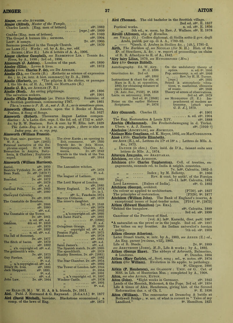 Ainger, see also Aungier. Ainger (Alfred), Master of the Temple. Charles Lamb. [Eng. men of letters]. s8°. 1882 [repr.] s8°. 1899 s8°. 1903 s8°. 1904 2v. s8°. 1905 s8°. 1870 Crabbe [Eng. men of letters]. The Gospel & human life : sermons. Lect8. & essays. Sermons preached in the Temple Church. see Lamb (C.) Works ; ed. by A. &c., var. edd. „ Sichel (Miss E.) Life & letters of A. A., 1906. Ainger (Arthur Campbell), see Badminton Lib. : Tennis &c. Fives, by A., 1890 ; 3rd ed., 1894. Ainscough (J. Ashton). London of the past. s8°. 1890 Ainsley (Ellis). Loves & lives. s8°. 1872 Ainslie (Gen. Charles P. de), see De Ainslie. Ainslie (D.), see Croce (B.) ^Esthetic as science of expression &c. ; tr. [w. intr. & hist, summary] by D. A., 1909. Ainslie (Herbert), ps. *The pilgrim & the shrine, or passages f. the life &c. of H. A., 1868, see Maitland (E.) Ainslie (J. B.), see Ainslie (P. B.) Ainslie (Noel). An erring pilgrimage. s8°. 1896 The salvation seekers. s8°. 1901 Ainslie (Philip Barrington) [ps. Philo Scotus]. Reminisc. of a Scottish gentleman, commencing 1787. s8°. 1861 The a.’s name is P. B. A., not J. B. A., as is sometimes given. Ainsworth (Henry). Annots. upon the 5 Books of Moses, Psalms, & Song of Songs. fol. 1627 Ainsworth (Robert). Thesaurus linguae Latin® compen- diarius : A.’s Latin diet. repr. f. the fol. ed. of 1752 w. add8. &c. by B. W. Beatson. Rev. & corr. by W. Ellis. Ia8°. 1829 The Latin-Eng. is in 2 p. w. sep. pagin. ; there is also an Index geog. dkc. w. sep. pag. Ainsworth (William Francis). The illust. univ. gazetteer. Ed. W. F. A. Ia8°. [1863] Personal narrative of the Eu- phrates exped. 2v. 8°. 1888 Researches in Assyria, Baby- lonia, & Chald®a ; Euphrates exped. 8°. 1838 Ainsworth (William Harrison) Auriol. a8°. 1850 Beatrice Tyldesley. 3v. s8°. 1878 Beau Nash. 3v. s8°. [1879 ?] „ s8°. 1880 Boscobel. 3v. s8°. 1872 „ s8°. 1879 sgo# Cardinal Pole. 3v. s8°. 1863 „ s8°. 1880 Chetwynd Calverley. 3v. s8°. 1876 The Constable de Bourbon. s8°. 1866 „ s8°. 1880 ,, s8°. n.d. The Constable of the Tower. 3v. s8°. 1861 ,, .... n. ed. s8°. n.d. Crichton. 4th ed. 8°. 1853 „ s8°. 1879 „ s8°. 1892 ,, .. .. n. ed. s8°. n.d. The fall of Somerset. 3v. s8°. 1877 The flitch of bacon. s8°. 1879 „ s8°. 1892 „ a’s. copyright ed. s8°. n.d. The goldsmith’s wife. 3v. s8°. 1875 Guy Fawkes. s8°. 1891 „ 8°. n.d. „ a.’s copyright ed. s8°. n.d. Hilary St. Ives. s8°. 1881 Jack Sheppard. s8°. 1891. „ 8°. n.d. „ s8°. n.d. John Law. 3v. s8°. 1864 The river Kanin ; an opening to Brit, commerce. s8°. 1890 Travels &c. in Asia Minor, Mesopotamia, Chaldea, Ar- menia. 2v. s8°. 1842 Travels in the track of the Ten Thousand. s8°. 1844 The Lancashire witches. s8°. 1878 ,, 8°. n.d. The leaguer of Lathom. s8°. 1880 The Lord Mayor of London. s8°. 1880 Merry England. 3v. s8°. 1874 ,, .... 2v. in 1. s8°. L., Tauchnitz. 1874 Mervyn Clitheroe. s8°. 1879 The miser’s daughter. 3rd ed. 8°. 1848 „ s8°. 1879 „ s8°. 1892 ,, a.’s copyright ed. s8°. 1895 Old Saint Paul’s. s8°. 1891 „ 8°. [1896] ,, 8°. n.d. Ovingdean Grange. 8°. 1860 ,, copyright ed. s8°. n.d. Preston Fight. 3v. s8°. 1875 Rookwood. s8°. 1878 „ s8°. 1891 ,, s8°. n.d. Saint James’s. s8°. n.d. The Spanish match. 3v.s8°. 1865 The spendthrift. s8°. 1879 Stanley Brereton. 3v. s8°. [1881] „ s8°. 1882 The Star Chamber. 2v. s8°. 1854 „ s8°. 1892 The Tower of London. Ia8°. 1844 „ 8°. 1854 „ s8°. 1891 ,, a.’s copyright ed. 8°. 1897 Windsor Castle. s8°. 1878 „ s8°. 1891 | ,, 8°. n.d. see Ellis (S. M.) W. H. A. & h. friends, 2v, 1911. Aiol. Publ. J. Normand & G. Raynaud. [S.d.a.t.f.] 8°. 1877 Aird (David Mitchell), barrister. Blackstone economized ; a comp, of the laws of Eng. s8°. 1873 Aird (Thomas). The old bachelor in the Scottish village. 2nd ed. s8°. E. 1857 Poetical works. n. ed. s8°. E. 1856 ,, 5th ed., w. mem. by Rev. J. Wallace. s8°. E. 1878 Airoldi (Alfonso), abp. of Heraclea. see Vella (G.) Codice diplomat, di Sicilia sotto il gov. degli Arabi, pubbl. per op. di A. A., 1789-92. „ *Gesch. d. Araber in Sicilien &c. ; [«£>.], 1791-2. Airth, The Earldom of, see Nicolas (Sir N. H.) Hist, of the Es. of Strathern, A. &e. : w. report of proceedings on claim of R. B. Allardyce to E. of A., 1842. *Airy fairy Lilian, 1879, see Hcingerford (Mrs.) Airy (Sir George Biddell). Autobiography. Ed. W. Airy. 8°. C. 1896 Gravitation &c. 2nd ed. s8°. 1884 Instructions & chart for obs. of Mars in R. A. at opposition, 1860, for obtaining measure of sun’s distance. [R. Astr. Soc., P159], 8°. 1858 Lects. on astronomy, 1848. 2nd ed. 8°. [1849] Notes on the earlier Hebrew Scriptures. 8°. 1876 Airy (Osmund). Charles II. On the undulatory theory of optics. n. ed. 8°. 1866 Pop. astronomy, n. ed. s8°. 1866 ,, .... Rev. by H. H. Turner, [repr.] s8°. 1895 Sound & atmospheric vibra- tions, w. mathemat. elements of music. s8°. 1868 Theory of errors of observations. 3rd ed. s8°. 1879 see Middleton (E. E.) Im- peachment of modern as- tronomy, [attack upon G. B. A.), 1879. 4°. 1901 n. ed. s8°. 1904 The Eng. Restoration & Louis XIV. s8°. 1888 Aischin (Muhammad). Die Freiheitsbewegung in d. Tiirkei. Ubers. v. A. J. Ramm. s8°. [1910 ?] Aischulos [Aischylos], see ALschylus. ♦Aishnge Meic Conglinne, ed. K. Meyer, 1892, see MacConglinne. Aisse (Mile. Charlotte Elizabeth). see Asse (E.), ed., Lettres du 17e et 18e s. ; Lettres de Mile. A. See., 1873. ,, Daydie (le chev.) Corr. ined. de D’A., faisant suite aux lettres de Mile. A., 1874. Aitareya Aranyaka, see Aranyakas. Aitchison, see also Acheson. Aitchison (Sir Charles Umpherston). Coll, of treaties, en- gagements, sunnuds rel. to India & neighb. countries. 7v. Ia8°. Calcutta. 1862-5 ,, „ Index; by M. Belletty. 8°. 1866 ,, ,, Rev. & cont. by authi. of the Foreign DepL vl-11. Ia8°. Calcutta. 1892 Lord Lawrence. [Rulers of India]. s8°. O. 1892 Aitchison (George), architect. On colour as applied to architecture. [P730]. s4°. 1857 The principles of restoration. [P328]. 8°. 1877 Aitchison (William John). The Bank of England’s reserve, & exceptional issues of legal-tender notes. [P314], 8°. [1873] Aitken (Edward Hamilton) [ps. Eha], ♦Behind the bungalow. s8°. Calcutta. 1889 „ ,, 3rd ed. s8°. 1890 Gazetteer of the Province of Sind. [vol. A]. Ia8°. Karachi, Govt. publ. 1907 *A naturalist on the prowl or in the jungle. 2nd ed. s8°. 1897 The tribes on my frontier. An Indian naturalist’s foreign policy. 7th ed. s8°. 1909 Aitken (George Atherton). Later Stuart tracts, w. intr. by A., 1903, see Arber (E.) ed., An Eng. garner [re-issue, vl2], 1903. Life of R. Steele. 2v. 8°. 1889 see Arbuthnot (John), M.D., Life & works ; by A., 1892. Aitken (George Shaw). The abbeys of Arbroath, Balmerino, & Lindores. 4°. Dundee. 1884 Aitken (Mary Carlyle), ed., Scot, song ; sel., w. notes. s8°. 1874 Aitken (Sir William). Evolution in its applic. to pathology. 8°. Glasgow. 1886 Aitkin (P. Henderson), see Glasgow : Univ. oe G. Cat. of MSS. in Lib. of Hunterian Mus. ; completed by A., 1908. Aiton, see also Ayton, Eyton. Alton (John). *Eight weeks in Germany. s8°. 1842 Lands of the Messiah, Mahomet, & the Pope. 3rd ed. s8°. 1854 Life & times of Alex. Henderson, giving hist, of the Second Reformation dur. r. of Ch. I. 8°. E. 1836 Aiton (William). The rencounter at Drumclog & battle at Bothwell Bridge ; w. acc. of what is correct in “ Tales of my Landlord.” 8°. Hamilton. 1821