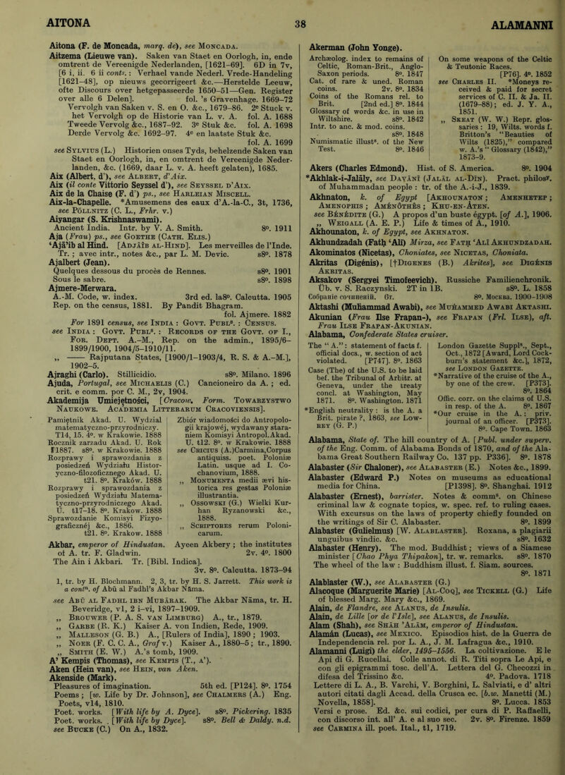 Aitona (F. de Moncada, marq. de), see Moncada. Aitzema (Lieuwe van). Saken van Staet en Oorlogh, in, ende omtrent de Vereenigde Nederlanden, [1621-69], 6D in 7v, [6 i, ii. 6 ii conU.: Verhael vande Nederl. Vrede-Handeling [1621-48], op nieuws gecorrigeert &c.—Herstelde Leeuw, ofte Discours over hetgepasseerde 1650-51—Gen. Register over alle 6 Delen]. fol. ’s Gravenhage. 1669-72 Vervolgh van Saken v. S. en 0. &e., 1679-86. 2e Stuck v. het Vervolgh op de Historie van L. v. A. fol. A. 1688 Tweede Vervolg &c., 1687-92. 3e Stuk &c. fol. A. 1698 Derde Vervolg &c. 1692-97. 4e en laatste Stuk &c. fol. A. 1699 see Sylvitjs (L.) Historien onses Tyds, behelzende Saken van Staet en Oorlogh, in, en omtrent de Vereenigde Neder- landen, &c. (1669, daar L. v. A. heeft gelaten), 1685. Aix (Albert, d’), see Albert, d'Aix. Aix (il conte Vittorio Seyssel d’>, see Seyssel d’Aix. Aix de la Chaise (F. d’) ps., see Harleian Miscell. Aix-la-Chapelle. *Amusemens des eaux d’A.-la-C., 3t, 1736, see Pollnitz (C. L., Frlir. v.) Aiyangar (S. Krishnaswami). Ancient India. Intr. by V. A. Smith. 8°. 1911 Aja (Frau) ps., see Goethe (Cath. Elis.) ‘Aja’ib al Hind. [AdjaJb al-Hind]. Les merveilles de l’lnde. Tr. ; avec intr., notes &c., par L. M. Devic. s8°. 1878 Ajalbert (Jean). Quelques dessous du proces de Rennes. s8°. 1901 Sous le sabre. s8°. 1898 Ajmere-Merwara. A.-M. Code, w. index. 3rd ed. Ia8°. Calcutta. 1905 Rep. on the census, 1881. By Pandit Bhagram. fol. Ajmere. 1882 For 1891 census, see India : Govt. Publ8. : Census. see India : Govt. Publ8. : Records oe the Govt, of I., For. Dept. A.-M., Rep. on the admin., 1895/6- 1899/1900, 1904/5-1910/11. ,, Rajputana States, [1900/1-1903/4, R. S. & A.-M.], 1902-5. Ajraghi (Carlo). Stillicidio. s8°. Milano. 1896 Ajuda, Portugal, see Michaelis (C.) Cancioneiro da A. ; ed. crit. e comm, por C. M., 2v, 1904. Akademija Umiejetnosci, [Cracow. Form. Towarzystwo Naukowe. Aca’demia Litterarum Cracoviensis]. Pami^tnik Akad. U. Wydzial matematyczno-przyrodniczy. T14, 15. 4°. w Krakowie. 1888 Rocznik zarzadu Akad. U. Rok F'1887. s8°. w Krakowie. 1888 Rozprawy i sprawozdania z posiedzeii Wydziatu Histor- yczno-filozoficznego Akad. U. t21. 8°. Krakow. 1888 Rozprawy i sprawozdania z posiedzen Wydziahi Matema- tyczno-przyrodniczego Akad. U. tl7-18. 8°. Krakow. 1888 | Sprawozdanie Komisyi Fizyo- 1 graficzn^j &c., 1886. t21. 8°. Krakow. 1888 1 Zbior wiadomoSci do Antropolo- gii krajowej, wydawany stara- niem Komisyi Antropol.Akad. U. tl2. 8°. w Krakowie. 1888 see Cricius (A.)Carmina,Corpus antiquiss. poet. Poloniae Latin, usque ad I. Co- cbanovium, 1888. „ Monumenta medii aevi his- torica res gestas Poloniae illustrantia. „ Ossowski (G.) Wielki Kur- han Ryzanowski &c., 1888. ,, Scriptores rerum Poloni- carum. Akbar, emperor of Hindustan. Ayeen Akbery ; the institutes of A. tr. F. Gladwin. 2v. 4°. 1800 The Ain i Akbari. Tr. [Bibl. Indica]. 3v. 8°. Calcutta. 1873-94 1, tr. by H. Blochmann. 2, 3, tr. by H. S. Jarrett. This work is a contn. of Abu al Fadhl’s Akbar N5ma. see Abu al Fadhl ibn Mubarak. The Akbar Nama, tr. H. Beveridge, vl, 2 i-vi, 1897-1909. „ Brouwer (P. A. S. van Limburg) A., tr., 1879. „ Garbe (R. K.) Kaiser A. von Indien, Rede, 1909. „ Malleson (G. B.) A., [Rulers of India], 1890 ; 1903. ,, Noer (F. C. C. A., Grafv.) Kaiser A., 1880-5; tr., 1890. „ Smith (E. W.) A.’s tomb, 1909. A’ Kempis (Thomas), see Kempis (T., a’). Aken (Hein van), see Hein, van Aken. Akenside (Mark). Pleasures of imagination. 5th ed. [P124]. 8°. 1754 Poems; [w. Life by Dr. Johnson], see Chalmers (A.) Eng. Poets, vl4, 1810. Poet, works. [With life by A. Dyce\. s8°. Pickering. 1835 Poet, works. . [With life by Dyce\. s8°. Bell & Daldy. n.d. see Bucke (C.) On A., 1832. Akerman (John Yonge). Archseolog. index to remains of Celtic, Roman-Brit., Anglo- Saxon periods. 8°. 1847 Cat. of rare & uned. Roman coins. 2v. 8°. 1834 Coins of the Romans rel. to Brit. [2nd ed.] 8°. 1844 Glossary of words &c. in use in Wiltshire. s8°. 1842 Intr. to anc. & mod. coins. s8°. 1848 Numismatic illust8. of the New Test. 8°. 1846 On some weapons of the Celtic & Teutonic Races. [P76]. 4°. 1852 see Charles II. ^Moneys re- ceived & paid for secret services of C. II. & Ja. II. (1679-88); ed. J. Y. A., 1851. ,, Skeat (W. W.) Repr. glos- saries : 19, Wilts, words f. Britton’s “Beauties of Wilts (1825),” compared w. A.’s “ Glossary (1842),” 1873-9. Akers (Charles Edmond). Hist, of S. America. 8°. 1904 *Akhlak-i-Jalaly, see Davan! (Jalal al-D!n). Pract. philosv. of Muhammadan people : tr. of the A.-i-J., 1839. Akhnaton, k. of Egypt [Akhounaton ; Amenhetep ; Amenophis ; AmenSthes ; Khu-en-Aten. see BJsnIsdite (G.) A propos d’un buste egypt. [of A.], 1906. ,, Wbigall (A. E. P.) Life & times of A., 1910. Akhounaton, k. of Egypt, see Akhnaton. Akhundzadah (Fath ‘All) Mirza, see Fath ‘Ali Akhundzadah. Akominatos (Nicetas), Choniates, see Nicetas, Ghoniata. Akritas (Digenis), LtDiGENES (B.) Akrites], see Dig£nis Akritas. Aksakov (Sergyei Timofeevich). Russiche Familienchronik. Ub. v. S. Raczynski. 2T in IB. s8°. L. 1858 Co6paiiie cosuneHiii. 6t. 8°. MocKBa. 1900-1908 Aktashi (Muhammad Awabi), see Muhammed Awabi Aktashi. Akunian (Frau Dse Frapan-), see Frapan (Frl. Ilse), aft. Frau Ilse Frapan-Akunian. Alabama, Confederate States cruiser. The “ A.”: statement of facts f. official docs., w. section of act violated. [P747]. 8°. 1863 Case (The) of the U.S. to be laid bef. the Tribunal of Arbitr. at Geneva, under the treaty concl. at Washington, May 1871. 8°. Washington. 1871 ^English neutrality : is the A. a Brit, pirate ?, 1863, see Low- rey (G. P.) London Gazette Suppl5., Sept., Oct., 1872 [Award, Lord Cock- burn’s statement &c.], 1872, see London Gazette. ^Narrative of the cruise of the A., by one of the crew. [P373]. 8°. 1864 Offic. corr. on the claims of U.S. in resp. of the A. 8°. 1867 *Our cruise in the A.: priv. journal of an officer. [P373], 8°. Cape Town. 1863 Alabama, State of. The hill country of A. [Publ. under superv. of the Eng. Comm, of Alabama Bonds of 1870, and of the Ala- bama Great Southern Railway Co. 137 pp. P336], 8°. 1878 Alabaster (Sir Chaloner), see Alabaster (E.) Notes &e., 1899. Alabaster (Edward P.) Notes on museums as educational media for China. [P1398]. 8°. Shanghai. 1912 Alabaster (Ernest), barrister. Notes & comm8, on Chinese criminal law & cognate topics, w. spec. ref. to ruling cases. With excursus on the laws of property chiefly founded on the writings of Sir C. Alabaster. 8°. 1899 Alabaster (Gulielmus) [W. Alablaster]. Roxana, a plagiarii unguibus vindic. &c. s8°. 1632 Alabaster (Henry). The mod. Buddhist; views of a Siamese minister [Chao Phya Thipakon], tr. w. remarks. s8°. 1870 The wheel of the law : Buddhism illust. f. Siam, sources. 8°. 1871 Alablaster (W.), see Alabaster (G.) Alacoque (Marguerite Marie) [Al-Coq], see Tickell (G.) Life of blessed Marg. Mary &c., 1869. Alain, de Flandre, see Alanus, de Insulis. Alain, de Lille [or de I’lsle], see Alanus, de Insulis. Alam (Shah), see Shah ’Alam, emperor of Hindustan. Alaman (Lucas), see Mexico. Episodios hist, de la Guerra de Independencia rel. por L. A., J. M. Lafragua &c., 1910. Alamanni (Luigi) the elder, 1495-1556. La coltivazione. E le Api di G. Rucellai. Colle annot. di R. Titi sopra Le Api, e con gli epigrammi tosc. dell’A. Lettera del G. Checozzi in difesa del Trissino &c. 4°. Padova. 1718 Lettere di L. A., B. Varchi, V. Borghini, L. Salviati, e d’ altri autori citati dagli Accad. della Crusca ec. [b.w. Manetti (M.) Novella, 1858]. 8°. Lucca. 1853 Versi e prose. Ed. &c. sui codici, per cura di P. Raffaelli, con discorso int. all’ A. e al suo sec. 2v. 8°. Firenze. 1859 see Carmina ill. poet. Ital., tl, 1719.