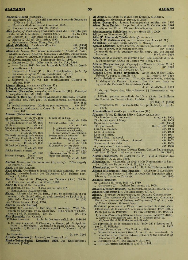 Alamanni (Luigi) [continued]. see Hauvette (H.) Un exile florentin a la cour de France au XVIe s. : L. A., 1903. „ Novelle di alcuni autori fiorentini, 1815. ,, Parnaso italiano,, tlO, 23, 1785-6. Alan [abbot] of Tewkesbury [f Alanus, abbot <fec.] Scripta quae ext., ed. ab I. A. Giles. [Caxton Soc.]. 8°. O. 1846 see Becket (T.) Materials of the hist, of B., 1875-85. „ Migne (J. P.) ed., Pat. latina, tl90. „ Monumenta Germ. Hist., Ser., t27. Alanic (Mathilde). Le devoir d’un fils. s8°. [1906] La romance de Joconde. s8°. [1908] Alanus, de Insulis, the “ Doctor Universalis ” [Alain, de Lille ; Alain, de I’Isle ; Alanus, Insulensis ; Alanus, Flandrensis, bp. of Auxerre; Alain, de Flandre; Alanus, Autisiodorensis], see Baumgartner (M.) Philosophie des A., 1896. „ HaurIsau (J. B.) Mem. sur la vie &c. d’A., 1886. „ Le no. 8083 des mss. latins de la Bibl. Nat. : [Anti- claudianus d’A.] „ Legrand d’Aussy (P. J. B.) Anti-Claudien : [a tr., by an anon, a., of the “ Anti-Claudianus ” of A.]. „ Migne (J. P.), ed., Pat. latina, tl85, 201, 210. „ Schulte (J. F. v.) Die compilationen Gilberts u. Alanus, 1870. Alanus (Henr.), see Allen (Henry E.) A Lapide (Cornelius), see Lapide (C. a). Alarchon (Fernando), navigator, see Hakluyt (R.) Principal navigations &c., v9, p279, 1904. Alarcon (J. Ruiz de) [fRurz de Alarcon y Mendoza (Juan)]. Comedias. Col. ilust. por J. E. Hartzenbusoh. [Rivadeneyra, 20]. Ia8°. 1852 La verdad sospechosa—Mudarse por mejorarse. s8°. 1877 see Fernandez-Guerra y Orbe (L.) J. R. de A. v. Men- doza, 1871. Alarcon (Pedro Antonio de). La Alpujarra. 3a ed. s8°. 1892 El Capitfin Veneno—[<f, Hist. de mis libros]. 5a ed. s8°. 1889 I El clavo. s8°. n.d. Cosas que fueron. 3a ed. s8°.1890 De Madrid a Ndpoles. 3a ed. 2t. s8°. 1886 | Diario de un testigo de la Guerra de Africa. 3a ed. 2t. s8°. 1892 El escandalo. 12a ed. s8°. 1893 ,, .... 17a ed. s8°. 1906 El final de Norma. 7a ed. s8°. 1893 Juicios literar. y artist. s8°. 1883 Manuel Venegas. Ubers. s8°. St. [1882] El nino de la bola. 5a ed. s8°. 1890 Novelas cortas. 3s. n. ed. s8°. 1885 1. Cuentos amatorios. 2. Historietas nacionales. 3. Narraciones inverosimiles. Poesfas serias y humorist. In- cludes El hijo prfidigo. 3a ed. s8°. 1885 La prodiga. 5a ed. s8°. 1893 El sombrero de tres picos. 9a ed. s8°. 1888 „ .... lla ed. s8°. 1894 Ultimos eseritos. 2a ed. s8°. 1891 Viajes par Espana. 2a. ed. s8°. 1892 Alarcos (Count), see Beaconseield (B., earl of). *The tragedy of Count A., 1839. Alard, see also Allard. Alard (Paul). Condition & droits des enfants naturels. 8°. 1896 Alardus, Amstelredamus, see Gruterus (J.) Delitise poet. Belg., pi, 1614. Alaric I, king of the Visigoths, see Thierry (Am.) Recits de l’hist. rom. au 5e s. : A. 2e ed.4 1880. Alaric n, king of the Visigoths, see Bouchaud (M. A.) 2 mss. sur le Code d’A. „ Breviarium Alaricianum. Alarm. * Alarm (An) to Gt.-Brit., in rel. to exportation of our money to the East-Indies, w. pref. inscribed to Sir J-n B-d. [Sir John Barnard ? P186]. 8°. 1755 see *True Alarm (The), 1770. Alarum [see also Larum]. “Alarum for London, or the siege of Antwerp. With The spoyle of Antwerp, by G. Gascoyne. [The school of Shake- speare ; ed. R. Simpson. No. 1]. s8°. 1872 Alas (Leopoldo) [ps. Clarin], Folletos literarios. 8p in 2v [no more publ.). s8°. 1886-91 1. Un viaje a Madrid. 2, Canovas y su tiempo, pi. 3, Apolo en Pafos. 4, Mis plagios—Un discurso de Nunez de Arce. 5, A O, 50 poeta. 6, R. Calvo y el teatro espanol. 7, Museum. 8, Un discurso. La Regenta. 2t. s8°. 1901 A Lasco (Joannes) [J. Alasco], see Lasco (J. a). Alaska-Yukon-Pacific Exposition 1909, see Exhibitions : Seattle, [1909], Al-Asma‘i, see ‘Abd al-Malik ibn Kuraib, al-ASma‘i. Al-Atlidi, see Muhammad Diyab, al-Atlidi. Alaux (Gustav d’). L’emp. Soulouque et s. empire. s8°. 1856 Alaux (Jules Emile). La philosophie de M. Cousin. s8°. 1864 La religion au 19e s. : Philosophie religieuse. s8°. 1857 Alazonomastix Philalethes, ps., see More (H.), D.D. Alb ps., see Whiteing (R). Alba (F. Alvarez de Toledo, duke of) see Alva. Alba (J. M. Gutierrez de), see Gutierrez de Alba (J. M.) A1 Baihaqi, see Abu Bakr Ahmad, al Baihaqi. Albalat (Antoine). L’art d’ecrire. Ouvriers & precedes. s8°. 1896 Le mal d’ecrire, et le roman contemp. s8°. [1895] Le travail du style enseigne par les corrs. ms. des grands ecrivains. 4e ed. s8°. 1907 Alban, Saint & martyr, see Meyer (W.) Die Legende d. h. A. d. Protomartyr Anglias in Texten vor Beda, 1904. Albana (Marguerite) [aft. Mignaty], see Mignaty (Mme. M. A.) Albane (Claire). L’age de raison. [Roman]. s8°. 1906 Albanes (A. d’) ps., see Havard (J. A.) Albanes (Vabbe Joseph Hyacinthe). Actes anc. & docs. cone. Urbain V, pape, sa famille &c. tl. [cover t.] 8°. 1897 Gallia Christiana novissima. Hist, des archeveches, eveches & abbayes de France. Accomp. des doc. rec. dans les registres du Vatican & les archives locales. tl. 4°. Montbeliard. 1899 1, Aix, Apt, Frejus, Gap, Riez & Sisteron, [fy Instrumenta w. sep. pagin.] J. Lifferin, peintre marseillais du 15e s. (Extr. du Bulletin du Comite des Travaux hist., Archeol., 1884). [P1304], 8°. [1884] see Doucelina, St. La vie de Ste. D.; publ. &c. by J. H. A., 1879. Albanes-Havard (—d’) ps., see Havard (H.) Albanesi (Mme. E. Maria) [Mme. Carlo Albanesi], The blunder of an innocent. n. ed. s8°. 1904 The brown eyes of Mary. s8°. 1905 Capricious Caroline. s8°. [1904] The glad heart. 3rd ed. s8°. 1910 I know a maiden. s8°. 1906 Love, & Louisa. s8°. 1902 Love-in-a-mist. s8°. 1907 Marian Sax. A novel. s8°. 1905 The strongest of all things. A novel. s8°. 1907 Susannah & one elder. s8°. 1903 A young man f. the country. s8°. 1906 Albani [Mme.) [i.e. Marie Louise Emma Cecile Lajeunesse, aft.Mrs. E. Gye]. 40 years of song. 8°. [1911] Albani (Francesco), see Landon (C. P.) Vies & oeuvres des peintres : F. A. &e., 1803. Albanicus, ps. “Remarks on prog, of the Roman army in Scot. &c., 1786, see Buchan (D. S. E., 11th e. of). Albanipsalter, see Goldschmidt (A.) D. A. in Hildesheim,1895. Albanis de Beaumont (Jean Francois). [Albanis Beaumont], Travels from France to Italy, through the Lepontine Alps ; itinerary, Lyons to Turin &c. fol. 1800 Albanus (Ignatius). see Carmina ill. poet. Ital., tl, 1719. „ Gruterus (J.) Delitise Ital. poet., pi, 1608. Albanus (Joannes Baptista), see Carmina ill. poet. Ital., tl, 1719. Albanus Ghibbesius (J.), see Ghibbesius (J. A.) Albany. Dudley Observatory, see Dudley Observatory. Albany (The countess of) [fLouisa Maximiliana Caroline Emanuel, princess of Stolberg, calling herself C. of A. ; wife of Prince Charles Edward Stuart]. Materiaux pour servir a l’hist. d’une femme & d’une soc. : lettres ined. de la esse. d’A. a s. amis de Sienne (1797-1820). Publ. par L.-G. Pelissier. 2t. [t2, Toulouse]. 8°. 1904-12 1, Lettres a Teresa RegoliMocenni & au chanoine Luti (1797-1802). 2, Lettres a l’archipretre Luti & a V. Mocenni (1802-9). s2 forms tl4 of Bibliotheque m^ridionale. Le portefeuille de la comtesse d’A. (1806-24) : lettres publ. par L.-G. Pelissier. 8°. 1902 see Lee (Vernon) ps. The C. of. A., 1884. „ Nobili-Vitelleschi (Hon. A. A. F. A., marchesa). A court in exile, Charles Edward Stuart & the romance of the countess d’A., 1903. „ Reumont (A. v.) Die Grafin v. A., 1860. „ Gli ultimi Stuardi, la c. d’ A., 1881.