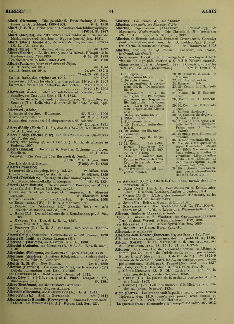 Albert (Hermann). Die geschichtl. Entwickelung d. Zins- fusses in Deutschland, 1895-1908. 8°. L. 1910 Albert (J. F. M.) Principes de la classification bibliographique &c. [P639], 8°. 1847 Albert (Jacques), see *Relations veritables & curieuses de Madagascar, trois relations d’ Egypte [par A.] &c., 1651. Albert (Marie Louise d’), duchesse de Luynes, see Luynes (M. L. d’A., dsse. de). Albert (Mary). The shelling of the peas. 3v. s8°. 1892 Albert (Maurice). La litt. fran9. sous la Revol., l’Empire & la Restauration, 1789-1830. 4e ed. s8°. 1898 Les theatres de la foire, 1660-1789. s8°. 1900 Albert (Paul), professor of rhetoric at Dijon. La litt. frang. au 18e s. s8°. 1874 La litt. frang. au 19s s. 2t. s8°. 1882-5 „ „ 7e ed. 2t. s8°. 1902 La litt. frang. des origines au 17e s. s8°. 1872 La poesie : ets. sur les chefs-d’ce. des poetes. lle ed. s8°. 1907 La prose : et3. sur les chefs-d’ce. des poetes. 8e ed. s8°. 1896 „ ,, 9e ed. s8°. 1905 Albertanus, Judex. Liber consolationis et consilii; ed. T. Sundby, see Chaucer Soc. : II, 8, 1873. Tractatus de arte loquendi et tacendi, rec. T. Sundby, see Sundby (T.) Della vita e d. opere di Brunetto Latini, App. 3, 1884. Albertazzi (Adolfo). In faccia al destino. Romanzo. s8°. Milano. 1906 Novelle umoristiche. s8°. Milano. 1900 Romanzieri e romanzi del cinquecento e del seicento. s8°. Bologna. 1891 Albert d’Ailly (Marie J. L. d’), due de Chaulnes, see Chaulnes (M. J. L., due. de). Albert d’Ailly (Michel F. d’), due de Chaulnes, see Chaulnes (M. F., due de). Alberti, The family of, see Cessi (R.) Gli A. di Firenze in Padova, 1907. Alberti (Eduard). Die Frage ii. Geist u. Ordnung d. platon. Schriften. 8°. L. 1864 Sokrates. Ein Versuch fiber ihn nach d. Quellen. [P526]. 8°. Gottingen. 1869 Zur Dialektik d. Platon. [P495], 8°. L. 1855 Alberti (Francesco). Le nouvel diet, encyclop. frang.-ital. &c. 4°. Milan. 1855 II nuovo dizion. enciclop. ital.-fr., ec. 4°. Milano. 1859 Alberti (Friedrich v.) Beitrag zu einer Monographie d. bunten Sandsteins, Muschelkalks u. Keupers. s8°. St. 1834 Alberti (Leon Battista). De conjuratione Porcaria, see Mura- tori (L. A.) Rerum Ital. Script., t25. Opera inedita et pauca separatim impressa. H. Mancini curante. 8°. Florenti®. 1890 Opuscoli morali. Tr. ec. da C. Bartoli. 4°. Venetia. 1568 see Braghirolli (W.) L. B. A. a Mantova, 1869. „ Fr£ard de Chambray (R.) Parallel &c. ; w. A.’s treatise of statues, 3rd ed., 1723. ,, Heiss (A.) Les medailleurs de la Renaissance, p4, A. &c., 1883. „ Mancini (G.) Doc. di L. B. A., 1887. „ Vita di A., 1882. ,, Pozzetti (P.) L. B. A. laudatus ; acc. comm. Italicus &c., 1789. Alberti (Luigi), dramatist. Commedie varie. s8°. Firenze. 1876 Alberti (M. degli), see Degli Alberti (M.) Albertinelli (Mariotto), see Gruyer (G.) A., 1886. Albertini (Antonio), see Mondini (R.) & A. A. Novelle ined., 1840. Albertinius (Philippus), see Carmina ill. poet. Ital., tl, 1719. Albertinus (TEgidius). Lucifers Konigreich u. Seelengejaidt. Hrsg. v. R. Frhr. v. Lilieneron. s8°. n.d. Albertis (L. M. d’). New Guinea. 2v. 8°. 1880 Albertius (Henricus). Carmina, [w. Vita], see Rostgaard (F.) Delici® quorundam poet. Dan., tl, 1693. see Gruterus (J.) Delitise poet. Germ., pi, 1612. Albert-Levy (—■) [|Levy (A.)] & G. Pinet. L’argot d. l’X, illustre par les X. 8°. 1894 Albert-Montemont, see Montemont (Albert). Alberto. For princes, <fcc., see Albert. Albertolli (Giocondo), see Kauffmann (A.) G. A., 1911. Albert-Petit (A.) Hist, de Normandie. s8°. [1911] Albertuccius de Bursellis (Hieronymus). Annales Bononienses, 1418-97, see Muratori (L. A.) Rerum Ital. Scr., t23. Albertus. For princes, &c., see Albert. Albertus, Aquensis, see Albert, d’Aix. Albertus, Argentinensis [Albrecht, v. Strassburg], see Matthias, Neoburgensis. Die Chronik d. M., [sometimes attr. to A.] ; fibers, v. G. Grandaur, 1892. Albertus, de Bezanis, abbas S. Laurentii Cremonensis. Chronica pontificum et imperatorum. Ed. O. Holder-Egger [Script, rer. Germ, in usum scholarum], 8°. Hannover®. 1908 Albertus, Magnus, bp. of Ratisbon. [Albert, der Grosse, le Grand, the Great], Opera omnia. Ex ed. Lugdun. castigata &c., auctaque Alberti vita ac bibliographia operum a Quetif & Echard exaratis, etiam revisa cura A. Borgnet. 38v. [Complete, except the Index vol., wh. is in preparation.] Ia8°. P. 1890-1900 1, 2, Logic®, p. i, ii. 3, Physicorum lib. viii. 4, De coelo & mundo, lib. iv. De generatione & corrup- tions, lib. ii. De meteoris, lib. iv. 5, Mineralium lib. v. De anima, lib. iii. Philosophia pauperum, seu Isagoge in lib. Aristotelis physicorum &c. Liber de apprehen- sione a quibusdam Alberto adscr. 6, Metaphysicorum lib. xiii. 7, Ethicorum lib. x. 8, Politicorum lib. viii. 9, 10, Parvorum naturalium p. i, ii. 11, 12, Animalium lib. xxvi. 13, Sermones. 14, Comm, in opp. B. Dionysii Areop. 15-17, Comm, in lam [-3am] partem Psalmorum [15, Ps. 1-50 ; 16, Ps. 51-100 ; 17, Ps. 101-150]. 18, Liber de muliere forti. Comm, in Threnos Jeremi®. Comm, in Baruch. Comm, in Danielem. 19, Enarrationes in xii pro- phetas minores. 20, 21, Enarrat. in Matt.—in Marcum. 22, 23, Enarrat. in Luc. 24, Enarrat. in Joh. 25, 26, Comm, in I Sententi- arum. 27, Comm, in II Sententi- arum. 28, Comm, in III Sententi- arum. 29, 30, Comm, in IV Sententi- arum. 31, Summ® theologi® p. i. 32, 33, Summ® theologi® p. ii (Qu®st. 1-141). 34, Compend. theologic® veri- tatis in 7 lib. digestum. Prima pars Summ® de creaturis. 35, Secunda pars Summ® de creaturis. 36, De laudibus Mari® lib. xiii. 37, Mariale, s. 230 qu®stiones super Evangelium Missus est—Biblia Mariana—Para- disus anim®, s. libellus de virtutibus—Liber de adh®- rendo Deo—Libellus de alchimia—Scriptum super arborem Aristotelis. 38, Distinctiones in sacramen- tum eucharisti®—Enarra- tiones in Apocalypsim. see Assailly (O. d’), Albert le Gr. : l’anc. monde devant le nouveau, 1870. „ Bach (Jos.) Des A. M. Verhaltniss zu d. Erkenntniss- lehre d. Griechen, Lateiner, Araber u. Juden, 1881. „ Camus (A. G.) L’Hist. des animaux d’Aristote, et les Traites d’A. sur les animaux. ,, Joel (M.) Beitr. z. Gesch. d. Phil., 1876. ,, Schneider (A.) Die Psychologie A. d. G., 2T., 1903-6. ,, Sighart (J.) A. M., s. Leben u. s. Wissenschaft, 1857. Albertus, Stadensis [Albert, v. Stade]. Chronik ; fibers, v. F. Wachter, see Geschichtschreiber (Die) d. deut. Vorzeit, 2e Gesammtausg., B72, 1896. see Bocler (J. H.) ed. iEne® Sylvii hist. &c., 1685. „ Monumenta Germ. Hist., Scr., tl6. Alberuni, see Albiruni. Albescola della Rovere (Francesco d’), see Sixtus IV, Pope. Albi, see Catalogue gen. des mss. des bibl. publ. tl. A., 1849. Albicini (Cesare). Di G. Marescotti e d. sua cronaca, see Archivio stor. ital., 3S., 15, 16, 21, 22, 1872-5. Albigeois. Chanson (La) de la croisade contre les Albigeois, comm, par Guillaume de Tudele, cont. par un poete anon. Editee & tr. P. Meyer. 2t. [S. de l’H. de F.] 8°. 1875-9 *Histoire de la croisade contre les A., en vers proveng. par un poete contemp. Publ. par C. Fauriel [Docs, ined.] 4°. 1837 see Bouquet (M.) Rec. des hist, des Gaules, tl4, 19. „ Cenac-Moncaut (J. E. M.) Lettre sur l’aut. de la Chanson de la Croisade albigeoise, 1869. ,, Guibal (G.) Le poeme de la croisade contre les A., 13e s. ; etude, 1863. ,, Guizot (F.) ed.. Coll, des mem3. : tl5, Hist, de la guerre des A., [anon., in prose], 1824. Albin (Pierre). Les grands traites polit. : rec. d. princ. textes diplomat, dep. 1815 jusqu’a nos jours; avec comm, et notes par P. A. Pref. de M. Herbette. 8°. 1911 La querelle franco-allemande : le “ coup ” d’Agadir. s8°. 1912