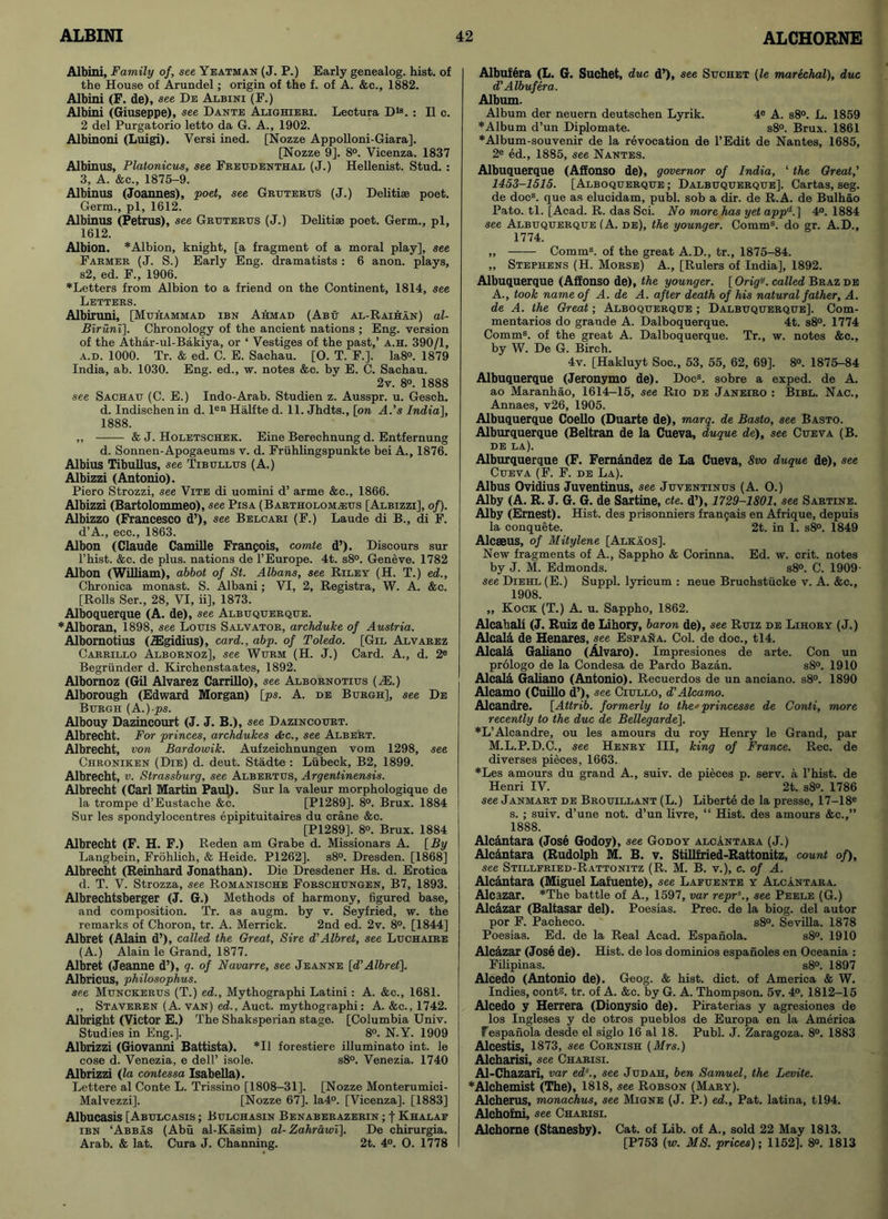 Albini, Family of, see Yeatman (J. P.) Early genealog. hist, of the House of Arundel; origin of the f. of A. &c., 1882. Albini (F. de), see De Albini (F.) Albini (Giuseppe), see Dante Alighieri. Lectura Dla. : II c. 2 del Purgatorio letto da G. A., 1902. Albinoni (Luigi). Versi ined. [Nozze Appolloni-Giara], [Nozze 9]. 8°. Vicenza. 1837 Albinus, Platonicus, see Freudenthal (J.) Hellenist. Stud. : 3, A. &c., 1875-9. Albinus (Joannes), poet, see Gruterus (J.) Delitise poet. Germ., pi, 1612. Albinus (Petrus), see Gruterus (J.) Delitise poet. Germ., pi, 1612. Albion. * Albion, knight, [a fragment of a moral play], see Farmer (J. S.) Early Eng. dramatists : 6 anon, plays, s2, ed. F., 1906. ♦Letters from Albion to a friend on the Continent, 1814, see Letters. Albiruni, [Muhammad ibn Ahmad (Abu al-Raihan) al- Biruni]. Chronology of the ancient nations ; Eng. version of the Athar-ul-Bakiya, or ‘ Vestiges of the past,’ a.h. 390/1, a.d. 1000. Tr. & ed. C. E. Sachau. [0. T. F.]. Ia8°. 1879 India, ab. 1030. Eng. ed., w. notes &c. by E. C. Sachau. 2v. 8°. 1888 see Sachau (C. E.) Indo-Arab. Studien z. Ausspr. u. Gesch. d. Indischen in d. len Halfte d. 11. Jhdts., [on A.’s India], 1888. ,, & J. Holetschek. Eine Berechnung d. Entfernung d. Sonnen-Apogaeums v. d. Fruhlingspunkte bei A., 1876. Albius Tibullus, see Tibullus (A.) Albizzi (Antonio). Piero Strozzi, see Vite di uomini d’ arme &c., 1866. Albizzi (Bartolommeo), see Pisa (Bartholom^eus [Albizzi], of). Albizzo (Francesco d’), see Belcari (F.) Laude di B., di F. d’A., ecc., 1863. Albon (Claude Camille Francois, comte d’). Discours sur l’hist. &c. de plus, nations de l’Europe. 4t. s8°. Geneve. 1782 Albon (William), abbot of St. Albans, see Riley (H. T.) ed.. Chronica monast. S. Albani; VI, 2, Registra, W. A. &c. [Rolls Ser., 28, VI, ii], 1873. Alboquerque (A. de), see Albuquerque. ♦Alboran, 1898, see Louis Salvator, archduke of Austria. Albornotius (ZEgidius), card., abp. of Toledo. [Gil Alvarez Carrillo Albornoz], see Wurm (H. J.) Card. A., d. 2® Begriinder d. Kirchenstaates, 1892. Albornoz (Gil Alvarez Carrillo), see Albornotius (M.) Alborough (Edward Morgan) [ps. A. de Burgh], see De Burgh (A.)-ps. Albouy Dazincourt (J. J. B.), see Dazincourt. Albrecht. For princes, archdukes &c., see Albert. Albrecht, von Bardowik. Aufzeichnungen vom 1298, see Chroniken (Die) d. deut. Stadte : Liibeck, B2, 1899. Albrecht, v. Strassburg, see Albertus, Argentinensis. Albrecht (Carl Martin Paul). Sur la valeur morphologique de la trompe d’Eustache &c. [P1289]. 8°. Brux. 1884 Sur les spondylocentres epipituitaires du crane &c. [P1289], 8°. Brux. 1884 Albrecht (F. H. F.) Reden am Grabe d. Missionars A. [By Langbein, Frohlich, & Heide. P1262]. s8°. Dresden. [1868] Albrecht (Reinhard Jonathan). Die Dresdener Hs. d. Erotica d. T. V. Strozza, see Romanische Forschungen, B7, 1893. Albrechtsberger (J. G.) Methods of harmony, figured base, and composition. Tr. as augm. by v. Seyfried, w. the remarks of Choron, tr. A. Merrick. 2nd ed. 2v. 8°. [1844] Albret (Alain d’), called the Great, Sire d’Albret, see Luchaire (A.) Alain le Grand, 1877. Albret (Jeanne d’), q. of Navarre, see Jeanne [d’Albret]. Albricus, philosophus. see Munckerus (T.) ed., Mythographi Latini : A. &c., 1681. „ Staveren (A. van) ed., Auct. mythographi: A. &c., 1742. Albright (Victor E.) The Shaksperian stage. [Columbia Univ. Studies in Eng.]. 8°. N.Y. 1909 Albrizzi (Giovanni Battista). *11 forestiere illuminato int. le cose d. Venezia, e dell’ isole. s8°. Venezia. 1740 Albrizzi (la contessa Isabella). Lettere al Conte L. Trissino [1808-31]. [Nozze Monterumici- Malvezzi]. [Nozze 67]. Ia4°. [Vicenza], [1883] Albucasis [Abulcasis ; Bulchasin Benaberazerin ; f Khalaf ibn ‘Abbas (Abu al-Kasim) al- Zahrawi). De chirurgia. Arab. & lat. Cura J. Channing. 2t. 4°. O. 1778 Albufera (L. G. Suchet, due d’), see Suchet (le marechal), due d’ Albufera. Album. Album der neuern deutschen Lyrik. 4® A. s8°. L. 1859 ♦Album d’un Diplomate. s8°. Brux. 1861 ♦Album-souvenir de la revocation de l’Edit de Nantes, 1685, 2e ed., 1885, see Nantes. Albuquerque (Affonso de), governor of India, ‘ the Great,’ 1453-1515. [Alboquerque ; Dalbuquerque]. Cartas, seg. de docs. que as elucidam, publ. sob a dir. de R.A. de Bulhao Pato. tl. [Acad. R. das Sci. No more has yet appd.[ 4°. 1884 see Albuquerque (A. de), the younger. Comms. do gr. A.D., 1774. ,, Comms. of the great A.D., tr., 1875-84. „ Stephens (H. Morse) A., [Rulers of India], 1892. Albuquerque (Affonso de), the younger. [OrigK called Brazde A., took name of A. de A. after death of his natural father, A. de A. the Great; Alboquerque ; Dalbuquerque]. Com- mentaries do grande A. Dalboquerque. 4t. s8°. 1774 Comm8, of the great A. Dalboquerque. Tr., w. notes &c., by W. De G. Birch. 4v. [Hakluyt Soc., 53, 55, 62, 69], 8°. 1875-84 Albuquerque (Jeronymo de). Docs. sobre a exped. de A. ao Maranhao, 1614-15, see Rio de Janeiro : Bibl. Nac., Annaes, v26, 1905. Albuquerque Coello (Duarte de), marq. de Basto, see Basto. Alburquerque (Beltran de la Cueva, duque de), see Cueva (B. DE LA). Alburquerque (F. Fernandez de La Cueva, 8vo duque de), see Cueva (F. F. de La). Albus Ovidius Juventinus, see Juventinus (A. O.) Alby (A. R. J. G. G. de Sartine, cte. d’), 1729-1801. see Sartine. Alby (Ernest). Hist, des prisonniers frangais en Afrique, depuis la conquete. 2t. in 1. s8°. 1849 Alcaeus, of Mitylene [Alkaos], New fragments of A., Sappho & Corinna. Ed. w. crit. notes by J. M. Edmonds. s8°. C. 1909- see Diehl (E.) Suppl. lyricum : neue Bruchstiicke v. A. &c., 1908. „ Kock (T.) A. u. Sappho, 1862. Alcahali (J. Ruiz de Lihory, baron de), see Ruiz de Lihory (J.) Alcala de Henares, see. Esfana. Col. de doc., tl4. Alcala Galiano (Alvaro). Impresiones de arte. Con un prologo de la Condesa de Pardo Bazan. s8°. 1910 Alcald Galiano (Antonio). Recuerdos de un anciano. s8°. 1890 Alcamo (Cuillo d’), see Ciullo, d’Alcamo. Alcandre. [Attrib. formerly to the' princesse de Conti, more recently to the due de Bellegarde], *L’Alcandre, ou les amours du roy Henry le Grand, par M.L.P.D.C., see Henry III, king of France. Rec. de diverses pieces, 1663. ♦Les amours du grand A., suiv. de pieces p. serv. a l’hist. de Henri IV. 2t. s8°. 1786 see Janmart de Brouillant (L.) Liberte de la presse, 17-18® s. ; suiv. d’une not. d’un livre, “ Hist, des amours &c.,” 1888. Alcantara (Jose Godoy), see Godoy alcantara (J.) Alcantara (Rudolph M. B. v. Stillfried-Rattonitz, count of), see Stillfried-Rattonitz (R. M. B. v.), c. of A. Alcantara (Miguel Lafuente), see Lafuente y Alcantara. Alcazar. *The battle of A., 1597, var reprs., see Peele (G.) Alcazar (Baltasar del). Poesias. Prec. de la biog. del autor por F. Pacheco. s8°. Sevilla. 1878 Poesias. Ed. de la Real Acad. Espanola. s8°. 1910 Alcazar (Jose de). Hist, de los dominios espanoles en Oceania : Filipinas. s8°. 1897 Alcedo (Antonio de). Geog. & hist. diet, of America & W. Indies, conts. tr. of A. &c. by G. A. Thompson. 5v. 4°. 1812-15 Alcedo y Herrera (Dionysio de). Piraterias y agresiones de los Ingleses y de otros pueblos de Europa en la America Fespanola desde el siglo 16 al 18. Publ. J. Zaragoza. 8°. 1883 Alcestis, 1873, see Cornish (Mrs.) Alcharisi, see Charisi. Al-Chazari, var eds., see Judah, ben Samuel, the Levite. ♦Alchemist (The), 1818, see Robson (Mary). Alcherus, monachus, see Migne (J. P.) ed., Pat. latina, tl94. Alchofni, see Charisi. Alchome (Stanesby). Cat. of Lib. of A., sold 22 May 1813. [P753 (w. MS. prices); 1152], 8°. 1813