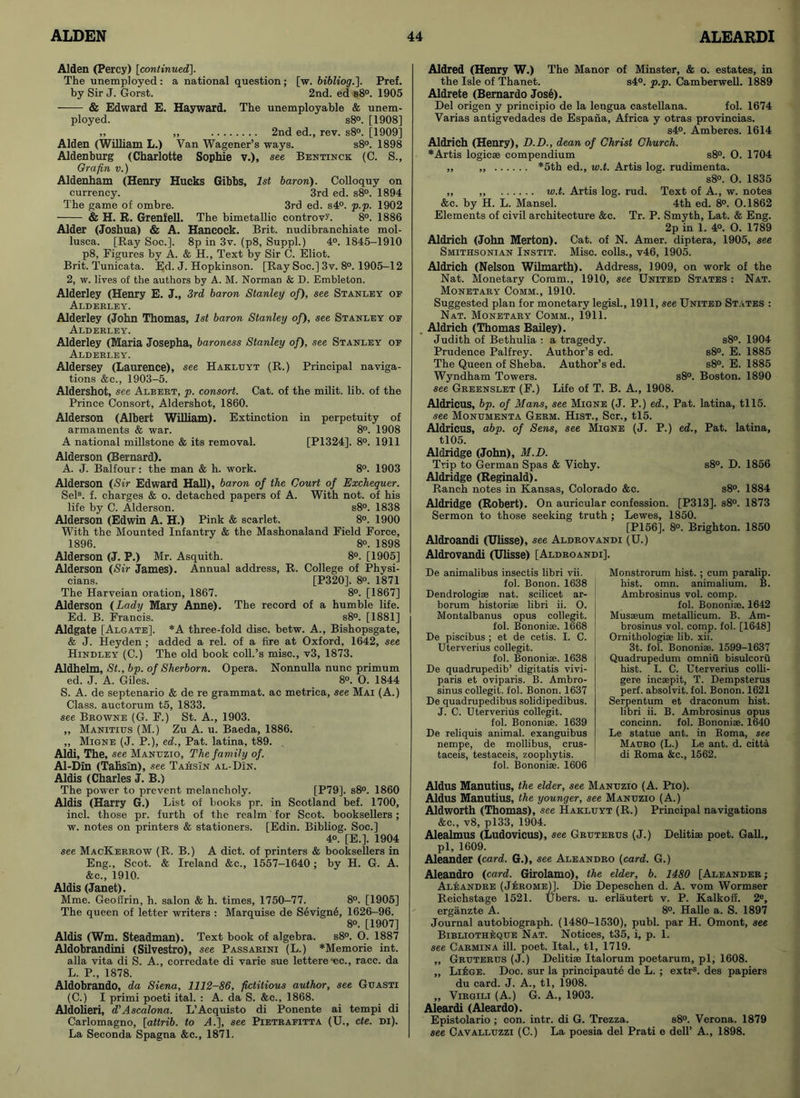 Alden (Percy) [continued]. The unemployed : a national question; [w. bibliog.]. Pref. by Sir J. Gorst. 2nd. ed s8°. 1905 & Edward E. Hayward. The unemployable & unem- ployed. s8°. [1908] ,, „ 2nd ed., rev. s8°. [1909] Alden (William L.) Van Wagener’s ways. s8°. 1898 Aldenburg (Charlotte Sophie v.), see Bentinck (C. S., Grafin v.) Aldenham (Henry Bucks Gibbs, 1st baron). Colloquy on currency. 3rd ed. s8°. 1894 The game of ombre. 3rd ed. s4°. p.p. 1902 & H. R. Grenfell. The bimetallic controvU 8°. 1886 Alder (Joshua) & A. Hancock. Brit, nudibranchiate mol- lusca. [Ray Soc.]. 8p in 3v. (p8, Suppl.) 4°. 1845-1910 p8, Figures by A. & H., Text by Sir C. Eliot. Brit. Tunicata. Ed. J. Hopkinson. [Ray Soc.] 3v. 8°. 1905-12 2, w. lives of the authors by A. M. Norman & D. Embleton. Alderley (Henry E. J., 3rd baron Stanley of), see Stanley of Aldeeley. Alderley (John Thomas, 1st baron Stanley of), see Stanley of Aldeeley. Alderley (Maria Josepha, baroness Stanley of), see Stanley of Aldeeley. Aldersey (Laurence), see Hakluyt (R.) Principal naviga- tions &c., 1903-5. Aldershot, see Albeet, p. consort. Cat. of the milit. lib. of the Prince Consort, Aldershot, 1860. Alderson (Albert William). Extinction in perpetuity of armaments & war. 8°. 1908 A national millstone & its removal. [P1324]. 8°. 1911 Alderson (Bernard). A. J. Balfour: the man & h. work. 8°. 1903 Alderson (Sir Edward Hall), baron of the Court of Exchequer. Sels. f. charges & o. detached papers of A. With not. of his life by C. Alderson. s8°. 1838 Alderson (Edwin A. H.) Pink & scarlet. 8°. 1900 With the Mounted Infantry & the Mashonaland Field Force, 1896. 8°. 1898 Alderson (J. P.) Mr. Asquith. 8°. [1905] Alderson (Sir James). Annual address, R. College of Physi- cians. [P320]. 8o. 1871 The Harveian oration, 1867. 8°. [1867] Alderson (Lady Mary Anne). The record of a humble life. Ed. B. Francis. s8°. [1881] Aldgate [Algate], *A three-fold disc. betw. A., Bishopsgate, & J. Heyden ; added a rel. of a fire at Oxford, 1642, see Hindley (C.) The old book coll.’s misc., v3, 1873. Aldhelm, St., bp. of Sherborn. Opera. Nonnulla nunc primum ed. J. A. Giles. 8°. O. 1844 S. A. de septenario & de re grammat. ac metrica, see Mai (A.) Class, auctorum t5, 1833. see Beowne (G. F.) St. A., 1903. „ Manitius (M.) Zu A. u. Baeda, 1886. ,, Migne (J. P.), ed., Pat. latina, t89. Aldi, The, see Manuzio, The family of. Al-Din (Tahsin), see TahsIn al-DIn. Aldis (Charles J. B.) The power to prevent melancholy. [P79]. s8°. 1860 Aldis (Harry G.) List of books pr. in Scotland bef. 1700, incl. those pr. furth of the realm for Scot, booksellers; w. notes on printers & stationers. [Edin. Bibliog. Soc.] 4o. [E.]. 1904 see MacKeekow (R. B.) A diet, of printers & booksellers in Eng., Scot. & Ireland &c., 1557-1640; by H. G. A. &c., 1910. Aldis (Janet). Mme. Geoflrin, h. salon & h. times, 1750-77. 8°. [1905] The queen of letter writers : Marquise de Sevign6, 1626-96. 8°. [1907] Aldis (Wm. Steadman). Text book of algebra. s8°. O. 1887 Aldobrandini (Silvestro), see Passaeini (L.) *Memorie int. alia vita di S. A., corredate di varie sue lettere•ec., race, da L. P„ 1878. Aldobrando, da Siena, 1112-86, fictitious author, see Gtjasti (C.) I primi poeti ital. : A. da S. &c., 1868. Aldolieri, d'Ascalona. L’Acquisto di Ponente ai tempi di Carlomagno, [attrib. to A.], see Pieteafitta (U., cte. di). La Seconda Spagna &c., 1871. Aldred (Henry W.) The Manor of Minster, & o. estates, in the Isle of Thanet. s4°. p.p. Camberwell. 1889 Aldrete (Bernardo Jose). Del origen y principio de la lengua castellana. fol. 1674 Varias antigvedades de Espana, Africa y otras provincias. s4°. Amberes. 1614 Aldrich (Henry), D.D., dean of Christ Church. * Artis logicse compendium s8°. O. 1704 ,, *5th ed., w.t. Artis log. rudimenta. s8°. 0. 1835 ,, „ w.t. Artis log. rud. Text of A., w. notes &c. by H. L. Mansel. 4th ed. 8°. 0.1862 Elements of civil architecture &c. Tr. P. Smyth, Lat. & Eng. 2p in 1. 4°. O. 1789 Aldrich (John Merton). Cat. of N. Amer. diptera, 1905, see Smithsonian Instit. Misc. colls., v46, 1905. Aldrich (Nelson Wilmarth). Address, 1909, on work of the Nat. Monetary Comm., 1910, see United States : Nat. Monetaey Comm., 1910. Suggested plan for monetary legisl., 1911, see United States : Nat. Monetaey Comm., 1911. Aldrich (Thomas Bailey). Judith of Bethulia : a tragedy. s8°. 1904 Prudence Palfrey. Author’s ed. s8°. E. 1885 The Queen of Sheba. Author’s ed. s8°. E. 1885 Wyndham Towers. s8°. Boston. 1890 see Geeenslet (F.) Life of T. B. A., 1908. Aldricus, bp. of Mans, see Migne (J. P.) ed., Pat. latina, tll5. see Monumenta Geem. Hist., Scr., tl5. Aldricus, abp. of Sens, see Migne (J. P.) ed., Pat. latina, tl05. Aldridge (John), M.D. Trip to German Spas & Vichy. s8°. D. 1856 Aldridge (Reginald). Ranch notes in Kansas, Colorado &c. s8°. 1884 Aldridge (Robert). On auricular confession. [P313]. s8°. 1873 Sermon to those seeking truth ; Lewes, 1850. [P156], 8°. Brighton. 1850 Aldroandi (Ulisse), see Aldeovandi (U.) Aldrovandi (Ulisse) [Aldeoandi]. De animalibus insectis libri vii. fol. Bonon. 1638 Dendrologiae nat. scilicet ar- borum historise libri ii. O. Montalbanus opus collegit. fol. Bononiae. 1668 De piscibus ; et de cetis. I. C. Uterverius collegit. fol. Bononiae. 1638 De quadrupedib’ digitatis vivi- paris et oviparis. B. Ambro- sinus collegit. fol. Bonon. 1637 De quadrupedibus solidipedibus. J. C. Uterverius collegit. fol. Bononiae. 1639 De reliquis animal, exanguibus nempe, de mollibus, crus- taceis, testaceis, zoophytis. fol. Bononiae. 1606 Monstrorum hist. ; cum paralip. hist. omn. animalium. B. Ambrosinus vol. comp. fol. Bononiae. 1642 Musaeum metallicum. B. Am- brosinus vol. comp. fol. [1648] Ornithologiae lib. xii. 3t. fol. Bononiae. 1599-1637 Quadrupedum omniu bisulcoru hist. I. C. Uterverius colli- gere incaepit, T. Dempsterus perf. absolvit. fol. Bonon. 1621 Serpentum et draconum hist, libri ii. B. Ambrosinus opus concinn. fol. Bononiae. 1640 Le statue ant. in Boma, see Macro (L.) Le ant. d. citta di Roma &c., 1562. Aldus Manutius, the elder, see Manuzio (A. Pio). Aldus Manutius, the younger, see Manuzio (A.) Aldworth (Thomas), see Hakluyt (R.) Principal navigations &c., v8, pl33, 1904. Alealmus (Ludovicus), see Geuteeus (J.) Delitiae poet. Gall., pi, 1609. Aleander (card. G.), see Aleandeo (card. G.) Aleandro (card. Girolamo), the elder, b. 1480 [Aleandee ; Aleandee (J£eome)]. Die Depeschen d. A. vom Wormser Reichstage 1521. Ubers. u. erlautert v. P. Kalkoff. 2e, erganzte A. 8°. Halle a. S. 1897 Journal autobiograph. (1480-1530), publ. par H. Omont, see Bibliotheque Nat. Notices, t35, i, p. 1. see Caemina ill. poet. Ital., tl, 1719. ,, Geuterus (J.) Delitiae Italorum poetarum, pi, 1608. „ LikoE. Doc. sur la principaute de L. ; extr8. des papiers du card. J. A., tl, 1908. „ Viegili (A.) G. A., 1903. Aleardi (Aleardo). Epistolario ; con. intr. di G. Trezza. s8°. Verona. 1879 see Cavalluzzi (C.) La poesia del Prati e dell’ A., 1898.