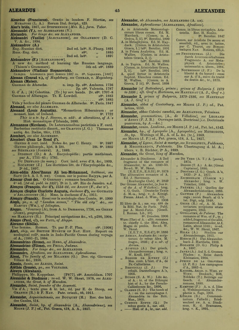 Aleardus (Franciscus). Oratio in laudem F. Sfortiae, see Muratori (L. A.) Rerum Ital. Script., t25. Alec’s bride, 1867, see Stephenson (Mrs. E.),form. Tabor. Alecsandri (V.), see Aleksandri (V.) Alejandro. For Icings <fee. see Alexander. Aleksandri (Vasilie) [Alecsandri], see Ollanescu (D. C. V. A. &c., 1894. Aleksandrov (A.) Eng.-Russian diet. 2nd ed. Ia8°. S.-Pburg. 1891 Russ.-Eng. diet. s8°. „ 1885 „ ,, 2nd ed. Ia8°. ,, 1897 Aleksandrov (F.) [Alexandrow]. A new &c. method of learning the Russian language. [Thimm’s Grammars]. 5th ed. s8°. 1889 Aleksandrov (Vladimir Stepanovich). CiuaflKa. A.ibManaxi pony Ooaioro 1887 ro. 8°. XapbmiBb. [1887] Aleman (Conrad v.), of Magdeburg, see Conrad, v. Megenberg. Aleman (Mateo). Guzman de Afarache. n. imp. 2p. s8°. Amberes. 1736 ,, ,, 2p. s8°. Valencia. 1787 G. d’ A. ; [&] Celestina. [Tr.] by sev. hands. 2v. s8°. 1707-8 Guzman of Alfaraque. Tr. E. Lowdell. s8°. 1883 „ „ s8°. 1885 Vida y hechos del picaro Guzman de Alfarache. 8°. Paris. 1847 Alemand, see also Allemand. Alemand (Louis Augustin). *Monasticon Hibernicum : or monast. hist, of Ireland. 8°. 1722 This is a tr. by J. Stevens, w. add'. & alterations, of A.'s Hist, monastique d’lrlande, 1690. Alemannus (Nicolaus). De Lateranensibus parietinis a F. card. Barberino restitutis dissert., see Gr^vius (J. G.) Thesaurus antiq. &c. Italise, t8iv, 1723. Alembert, see also Alombert. Alembert (Jean Le Rond d’). CEuvres & corr. ined. Notes &c. par C. Henry. 8°. 1887 CEuvres philosoph., hist. & litt. 18t. 8°. 1805 see Bertrand (Joseph). A., 1889. „ Diderot (D.) & A. Encyclopedic: partie mathemat. par A., 1751-65 ; 1781. ,, Du Deffand (la marq.) Corr. ined. avec d’A. &c., 1809. „ Rocafort (J.) Les doctrines litt. de l’Encyclopedie &c., 2® ed., 1897. Alem-eddin Abou’lhasan Ali ben-Mohammed, Sakha wi, see Sacy (le b. A. I. S. de). Comm, sur le poeme Rai'yya, par A. Alencar (Jose de). 0 Guarany : romance brasileiro. 4a ed. [is£ ed. publ. in 1857]. 2t in 1. s8°. Rio de Janeiro, n.d. Alengcn (Francois, due d’), 1554-84, see Anjou (F., due d’). Alengon (Sophie Charlotte Augusta, duchesse d’), see Gouraud d’Ablancourt (M.) Mme. la duchesse d’A., 1911. Alengry (Franck). Essai sur la sociologie chez Comte. 8°. 1900 Aleph, ps., a. of “London scenes, “The old city” dec., see Harvey (Wm.), of Islington. Aleppo. *Journey (A), from A. to Damascus, 1736, see Green (John), geographer. see Hakluyt (R.) Principal navigations &c., v5, p290, 1904. Aleppo (Paul, of), see Paul, of Aleppo. Aleramo (Sibilla). Une femme. Roman. Tr. par P.-P. Plan. s8°. [1908] Alert, ship, see British Museum of Nat. Hist. Report on zoological coll8, made in Indo-Pacific Ocean during voyage of A., (1881-2), 1884. Alessandrino (Erone), see Hero, of Alexandria. Alessandrino (Filone), see Philo, Judaeus. Alessandro. For kings dec., see Alexander. Alessandro, Afrodiseo, see Alexander, Aphrodisceus. Alessi, The family of, see Milanesi (G.) Doc. rig. Giovanni Villani &c., 1856. Alessio, Santo, see Alexis, Saint. Alethes (Irenee), ps., see Voltaire. Alewyn (Abraham). Philippyn, Mr. Koppelaar. [P877]. s8°. Amsteldam. 1707 Alexander & Dindimus; re-ed. W. W. Skeat, 1878, see Alex- ander, the Great, k. of Macedon. Alexander, Saint, founder of the Acoemeti. Vie d’A. ; texte grec & tr. lat., ed. par E. de Stoop, see Graffin (R.) & F. Nau. Patr. orient., t6, 1911. Alexander, Acquicinctensis, see Bouquet (M.) Rec. des hist, des Gaules, tl4. Alexander, Saint, bp. of Alexandria [A., Alexandrinus], see Migne (J. P.) ed., Pat. Graeca, tl8, A. A., 1857. Alexander, ab Alexandro, see Alexandro (A. ab). Alexander, Aphrodisceus [Alessandro, Afrodiseo], A. in Aristotelis Meteorologi- corum libros comm. Ed. M. Hayduck. [Comm, in A. Graeca, 3, ii]. 8°. Berolini. 1899 A. in Metaphysica. Ed. M. Hay- duck. [Comm, in Aristotelem Graeca, 1.] Ia8°. Berolini. 1891 A. in Priora Analytica. Ed. M. Wallies. [Comm, in Aristo- telem Graeca, 2, i], la8°. Berolini. 1883 A. in Topica. Ed. M. Wallies. [Comm, in Aristotelem Graeca, 2, ii]. Ia8°. Berolini. 1891 A. quod fertur in Aristotelis Sophist. Elenchos comm. Ed. M. Wallies. [Comm, in A. Graeca, 2 iii], 8°. Berol. 1898 Comm, in libros metapkys. Aris- totelis. Rec. II. Bonitz. 8°. Berolini. 1847 Comm, sur Aristote De sensu et sensibili, ed., avec tr. latine, par C. Thurot, see Biblio- THkQUE Nat. Notices, t25,ii. see Freudenthal (J.) Die durch Averroes erhaltenen Fragmente A. zur Meta- phvsik d. Aristoteles ; untersueht u. fibers., 1884. „ Nourrisson (J. F.) De la liberte & du hasard : essai sur A. d’A., suivi du traits du destin &c., tr., 1870. Alexander [of Battenberg], prince ; prince of Bulgaria f. 1879 to 1886 ; aft. Graf v. Harlenau, see Hartenau (A. J., Graf v.) Alexander I, prince of Bulgaria, 1879-1886, see Hartenau (A. J. Graf v.) Alexander, abbot of Canterbury, see Migne (J. P.) ed., Pat. latina, tl53. Alexander, abbas Celesini ccenobii, see Alexander, Telesinus. Alexander, grammaticus, [A., de Villedieu], see Legrand d’Aussy (P. J. B.) Ouvrages intit. Doctrinal [i.e. Doctrinale puerorum, by A.—&c.] Alexander, canon. Leodiens., see Migne (J. P.) ed., Pat. lat., tl42. Alexander, bp., of Lycopolis [A., Lycopolita], see Methodius, St., bp. Writings of M., A. of L. &c. [tr.], 1869. see Migne (J. P.) ed., Pat. graeca, tl8, A. L., 1857. Alexander, of Lyons, Saint & martyr, see Rudolphus, Fuldensis, & Meginhardus, Fuldensis. Die Ubertragung d. hi. A. ; iibers. v. B. Richter, 2e A., 1889. Alexander, the Great, king of Macedon. Alexander & Dindimus. A 2nd fragment of the romance of Alisaunder, tr. ab. 1340-50. Re-ed. W. W. Skeat. [E.E.T.S., E.S.31]. 8°. 1878 The alliterative romance of A. Ed. J. Stevenson. [Roxburghe Club]. 4°. 1849 Der Grosse Alexander, [a free tr. of the A. of Wilichin]; hrsg. v. G. Guth. [Deutsche Texte d. M.-a., hrsg. v. d. Konigl. Preuss. Akad. d. Wiss., 13]. 8°. 1908 El libro de A. ; ms. esp. 488 de la Bibl. Nat. de Paris. Publ. par A. Morel-Fatio. [Gesell. f. Roman. Lit., 10]. 8°. Dresden. 1906 Wars (The) of A. : allit. romance tr. chiefly f. the Hist. Alex. Magni de preliis. Re-ed. W. W. Skeat. [E.E.T.S., E.S.47]. 8°. 1886 see Arrian, Anabasis &c.: scrip- torum de rebus Alex. M. fragm., 1846 ; <f o. eds. of Arrian. ,, Ausfeld (A.) Der griech. Alexanderroman ; hrsg. v. W. Kroll, 1907. „ Berger de Xivrey (J.) Mss. cont. L’hist. d’A., de Ps.-Callisthene. ,, Bernoulli (J. J.) Die erhalt. Darstellungen A.’s, 1905. „ Budge (E. A. W.) Life &c. of A. : tr. of the Ethiopic 1 hist of A., by the Pseudo- Callisthenes &c., 1896. „ Clarke (E. D.) The tomb of A. : on the sarcophagus f. Alexandria in the Brit. Mus., 1805. „ Curtius Rufus (Q.) De j rebus gestis A., var. edd. „ Hist, of A., tr., var. edd. see De Vere (A. T.) A. (poem,'], 1874. „ Dodge (T. A.) A. &c. [Great Captains], 1890. „ Droysen (J. G.) Gesch. A.’s, 1833 : 2« A., 1877. „ Eschenbach (Ulrich v.) Alexander; hrsg. v. W. Toischer, 1888. „ FrAnkel (A.) Quellen der Alexanderhistoriker, 1883. ,, Gautier (P.) Alexanders saga : norsk Bearb. af G.’s lat. Digt, udg. 1848. „ Geier (R.) ed., A. M. his- toriarum scriptores setate suppares, 1844. „ Guillaume, de Palerne. The romance of Wm. of P., tr.; added, fragment of the allit. romance of Alisaunder, tr. f. Latin, about 1340 ; re-ed. &c., W. W. Skeat, 1867. „ Hilka (A.) Studien zur Alexandersage, 1911. „ Hirsch(S.) Das Alexander- buch J. Hartliebs, 1909. „ Hogarth (D. G.) Philip & A., 1897. „ Janke (A.) Auf A. d. Grossen Pfaden: e. Reise durch Kleinasien, 1904. „ JURIEN DE LA GRAVlLriE (J. P. E.) Les campagnes d’A., 1883-4. „ Kaiserl. Akad. d. Wiss. zu Wien. Denksch., B38, Noldeke (T.) Beitrage zur Gesch. d. Alexander- romans, 1890. „ Hampers (F.) A. u. d. Idee d. Weltimperiums in Pro- phetie u. Sage, 1901. „ Kubler (B.) Commoni- torium Palladii; Brief- wechsel zw. A. u. Dindi- mus, K. d. Bramanen, hrsg. v. K., 1891.