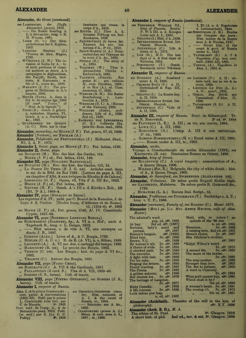 Alexander, the Great [continued]. see Lampbecht, der Pfaffe. Alexander, [poem], 1850. Die Basler Bearbtg. d. L. ’s Alexander; hrsg. v. R. M. Werner, 1881. „ Lemm (O. y.) Der Alex- anderroman bei d. Kopten, 1903. ,, Lobenzo Segura (J.) ♦Poema de Alex. Magno, 1782. „ M'Crindle (J. W.) The in- vasion of India by A. : tr. of such portions of classi- cal authors as descr. A.’s campaigns in Afghanistan, the Panjab, Sindh, Ged- rosia, & Karmania: w. life of A., notes &c., 1893. ,, Mahafpy (J. P.) The pro- gress of Hellenism in A.’s empire, 1905. „ Meyeb (Paul). A. dans la litt. fr. du moyen age, 1886 [tl contB. “ Textes,” t2 “ Hist, de la legende.”] ,. Niese (B.) Gesch. d. griech. u. makedon. Staaten, Tl, Gesch. A. u. s. Nachfolger &c., 1893. „ Quateemere de Quincy (A. C.) M4m. sur le char funeraire qui trans. le corps d’A., 1818. see Ritteb (C.) Uber A. d. Grossen Feldzug am Ind. Kaukasus, 1829. ,, Sainte-Cboix (le baron de). Examen des anc. his- toriens d’A., 2e £d., 1810. ,, Saint-Maetin (J. A.) Nouv. recherches sur l’^poque de la mort d’A. &c., 1820. ,, Steele (R.) The story of A., 1894. ,, Toischeb (W.) Uber d. Alexandreis Ulrichs v. Eschenbach, 1881. „ Valeeius (Julius). Res gest* A‘. : acc. collatio Ah cum Dindimo, 1888; <f in Mai (A.), ed. Class, auctorum t7, 1835. ,, Werner (R. M.) Die Basler Bearbeitung v. Lam- brechts A., 1879. Wheeler (B. I.) A., [Heroes of the Nations], 1900. Williams (John), arch- deacon, Life of A., 1829. 2nd ed., 1829. Zacharia yon Lingenthal (C. E.) Collectio libr. juris Gr.-Rom. ined., 1852. Pat. graeca, 87, iii, 1860. Hellenist. Stud., Alexander, monachus, see Migne (J. P.) Alexander [Neclcam\, see Neckam (A.) Alexander, Polyhistor, see Freudenthal (J.) HI, 2, A. P., 1875. Alexander I, Saint, pope, see Migne (J. P.) Pat. latina, tl30. Alexander H, Saint, pope, see Bouquet (M.) Ree. des hist, des Gaules, tl4. ,, Migne (J. P.) ed., Pat. latina, tl45, 146. Alexander HI, pope [Rolando Bandinelli]. see Bouquet (M.) Rec. des hist, des Gaules, tl3, 15. „ La Porte Du Theil (F. J. G. de). Articles cont. dans le ms. de la Bibl. du Roi 7592: [Lettres du pape A. Ill, au chapitre d’Albi, & aux eveques de Rhodes & de Cahors], „ Loredano (G. F.) Opera, v3, Vita d’ A. Ill &c., 1653. „ Migne (J. P.) ed., Pat. latina, t200. ,, Reuter (H. F.) Gesch. A.’s III u. d. Kirche s. Zeit., 3B [Bl, 2e A.], 1860^1. Alexander IV, pope [Rinaldo di Segni]. Les registres d’A. IV; publ. par C. Bourel de la Ronciere, J. de Loye & A. Coulon. [Ecoles franq. d’Athenes et de Rome]. tl, (1254-6). 4°. 1902 see Migne (J. P.) ed., Pat. grseca, tl40, A1. IV. Constitutio Cypria, 1857-66. Alexander VI, pope [Roderico Lenzuoli Borgia]. see Burchardus (Joannes), bp., A. VI u. s. Hof; nach d. Tagebuch B., hrsg. v. L. Geiger, 1912. ,, Hist, arcana, s. de vita A. VI, seu excerpta ex diario J. B., 1697. „ Gordon (Alex.) Lives of A., & C. Borgia, 1729. „ Hofler (C. A. C. v.) R. de B. (A. VI), u. s. Sohne, 1889. „ Leonetti (A.) A. VI sec. doc. e carteggi del tempo, 1880. ,, Maricourt (R. de). Le proces des Borgia, 1882. „ Vebron (C. de). Les Borgia ; hist, du pape A. VI &c., 1882. ,, Yriarte (C.) Autour des Borgia, 1891. Alexander VH, pope [Fabio Chigi], see Bargrave (J.) A. VII & the Cardinals, 1867. „ Pallavicino (il card. S.) Vita di A. VII, 1839-40. „ Somers (J. S., baron). Coll, of tracts. Alexander VIH, pope [Pietro Ottoboni], see Somers (J. S., baron). Coll, of tracts. Alexander I, emperor of Russia. Alex. I. et le prince Czartoryski: corr. partic. & conversations (1801-23). Publ. par le prince L. Czartoryski avec intr. par C. de Mazade. 8°. 1865 Corr. indd. de l’emp. A., & de Bernadotte pend. 1812. Publ. [w. pref.] par X. [i.e. C. G. Fabry], 8°. 1909 see Choiseul-Gouffier (ctsse. de). Hist, memoirs of A. I, & the court of Russia, tr., 1904. ,, R6minisc. sur A. &c., 1862. ,, Czartoryski (prince A. J.) M4ms. & corr. avec A. I., 1887; tr., 1888. Alexander I, emperor of Russia [continued]. see Frederick William III., king of Prussia. Briefw. F. W.’s III. u. d. Konigin Luise mit A. I., 1900. „ Golovin (I.) Hist. d’A.,1859. ,, Imperatorskoe Russk. 1st. Obsch. Sbornik. „ Joyneville (C.) Life & times of A., 1875. ,, Lee (R.), M.D. The last days of A. & first days of Nicholas, 1854. „ Schiemann (T.) Gesch. Russlands unter Nikolaus Alexander H, emperor of Russia. see Buddeus (A.) Russland unter A. II, 1860. „ Charles-Roux (F.) A. IT, Gortchakoff & Nap. Ill, 1913 ,, Golovin (I.) LaRussiedep. A. II, 1859. ,, Imperatorskoe Russk. 1st. Obsch. Sbornik. „ Joyneville (C.) *Life of A. II, 1883. I, Bl (A. u. d. Ergebnisse s. Lebensarbeit), 1904. see Schnitzler (J. H.) Etudes sur l’empire des tsars: Hist, intime de la Russie sous A. & Nicolas, 1847. „ Secret hist, of the court & govt, of Russia under A., 1847. ,, Tatishchev (S.) A. I & NapoMon d’ap. leur corr. indd. (1801-12), 1891. ,, Vandal (A.) Napol6on et Alex. I., 1891-6. see Laferte (V.) A. II: de- tails in^d. sur sa vie & sa mort, 1882. „ Leouzon Le Due (L. A.) A. II: souv8., 1855. „ Osman, Bey. Revel, sur l’assassinat. d’Alex. II, 1886. „ Tatishchev (S. S.) A. II, 1903. Alexander HI, emperor of Russia. Souv. de Sebastopol. Tr. de N. Notoviteh. 2e ed. 8°. 1894 see Flourens (L. E.) A. Ill; sa vie, son oeuvre, 1894. „ Lowe (C.) A. Ill, 1895. „ Notovitch (N.) L’emp. A. Ill & son entourage, 2e ed., 1893. „ Samson-Himmelstierna (H. v.) Russl. unter A. Ill, 1891. ,, Russia under A. Ill, tr., 1893. Alexander, scribe. Voyage a Constantinople du scribe Alexander (1393), see Khitrowo (B. de). Itineraires Russes en Orient, 1889. Alexander, king of Servia. see Mijatovich (C.) A royal tragedy : assassination of A., & Queen Draga, 1906. ,, Wilson (Mrs. N.) Belgrade, the city of white death : hist, of A., & Queen Draga, 1903. Alexander, de Swereford, see Swereford (Alexander de). Alexander, Telesinus. De rebus gestis Rogerii Sicilia© regis, see Gaufridus, Malaterra. De rebus gestis R. Guiscardi &c., 1723. „ Muratori (L. A.) Rerum Ital. Script., t5. Alexander, Trallianus, see Puschmann (T.) Nachtrage z. A. T.; hrsg. v. T. P., 1886. Alexander [surname]. Family of, see Rogers (C.) Mem3. 1877. Alexander (Mrs.) ps. [i.e. Mrs. Annie Hector, wife of Alex. Hector]. The admiral’s ward. pop. ed. s8°. 1883 At bay. 3rd ed. s8°. [1887] Barbara, lady’s maid and peeress. s8°. 1897 Beaton’s bargain. s8°. [1886] Blind fate. 3v. s8°. 1890 Brown, V.C. s8°. 1899 By woman’s wit. 2v. s8°. 1886 A choice of evils. 3v. s8°. 1894 A crooked path. 3v. s8°. 1889 The executor. 3v. s8°. 1883 A fight with fate. s8°. 1896 For his sake. 3v. s8°. 1892 Forging the fetters. s8°. 1890 Found wanting. 3v. s8°. 1893 The Freres. 3v. s8°. 1882 A golden autumn. s8°. 1896 Her dearest foe. 3v. s8°. 1876 The heritage of Langdale. 3v. s8°. 1877 Kitty Costello. s8°. 1904 A life interest. 3v. s8°. 1888 Look before you leap. n. ed. s8°. 1882 Maid, wife, or widow ? an episode of the ’66 war. n. ed. s8°. 1895 Mammon. 3v. s8°. 1892 A missing hero. 2nd ed. s8°. 1901 Mona’s choice. 3v. s8°. 1887 Mrs. Crichton’s creditor. s8°. 1897 ♦Ralph Wilton’s weird. 2v. s8°. 1875 A second life. 3v. s8°. 1885 The snare of the fowler. 3v. s8°. 1892 The step-mother. s8°. 1899 Stronger than love. s8°. 1902 Tbr. fire to fortune. s8°. 1900 A ward in Chancery. 2v. s8°. 1894 What gold cannot buy. s8°. 1895 Which shall it be ? 7th ed. s8°. 1886 A woman’s heart. 3v. s8°. 1891 The wooing o’t. 3v. s8°. 1873 „ .... 6th ed. s8°. 1881 Alexander (Archibald). Theories of the will in the hist, of philosophy. s8°. N.Y. 1898 Alexander (Arch. B. D.), M. A. The ethics of St. Paul. 8°. Glasgow. 1910 A short hist, of phil. 2nd ed., rev. & enl. 8°. Glasgow. 1908