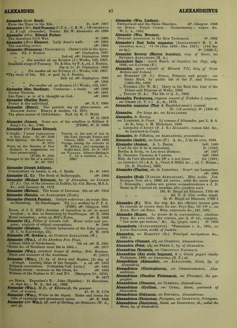 Alexander (lieut. Boyd). From the Niger to the Nile. 2v. Ia8°. 1907 Alexander (Mrs. Cecil Frances) [C.F.A.; C. F. H.; f Humphreys (C. F.) aft. Alexander]. Poems. Ed. W. Alexander. s8°. 1896 Alexander (Gen. Edward Porter). The American Civil War. 8°. 1908 Alexander (Miss Eleanor). Lady Anne’s walk. s8°. 1903 The rambling rector. s8°. 1904 Alexander (Francesca) [Francesca], Christ’s folk in the Apen- nine. Ed. J. Ruskin. s8°. Orpington. 1887 „ „ 2nd ed. s8°. Orpington. 1889 „ „ For another ed. see Ruskin (J.) Works, v32, 1907. Roadside songs of Tuscany. Tr. & illus. by F. A., ed. J. Ruskin. lOp in lv. 4°. Orpington. 1885 „ „ For another ed. see Ruskin (J.) Works, v32, 1907. *The story of Ida. Ed., w. pref. by J. Ruskin. 2nd. ed. s8°. Orpington. 1883 „ „ s8°. 1904 „ ,, For another ed. see Ruskin (J.) Works, v32, 1907. Alexander (Geo. Gardiner). Confucius : a study. s8°. 1890 Doctor Victoria. 3v. s8°. 1881 Lao-Tsze ; w. tr. of h. thought on God. s8°. 1895 Alexander (Hartley Burr). Poetry & the individual. s8°. N.Y. 1906 Alexander (Henry). The particle ing in place-names, see English Assoc. Essays & studies, v2, 1911. The place-names of Oxfordshire. Pref. by H. C. Wyld. 8°. O. 1912 Alexander (James). Some acc. of the rebellion in Kildare & King’s Co. &c., 1798. [P1089], 8°. D. 1800 Alexander (Sir James Edward). L’Acadie : 7 years’ explorations in Brit. Amer. 2v. s8°. 1849 Bush fighting : the Maori war. 8°. 1873 Notes on the Maories of New Zealand, w. suggestions for their preservation. [P748]. 8°. 1865 Passages in the life of a soldier. 2v. s8°. 1857 Travels to the seat of war in the East, through Russia and Crimea, 1829. 2v. s8°. 1830 Voyage among the colonies of W. Africa ; and campaign in Kaffir-land, 1835. 2v. 8°. 1837 see ^Canada. Salmon-fishing in C., by a resident, ed. A., 1860. Alexander (Joseph Addison). Commentary on Isaiah, n. ed., J. Eadie. 2v. 8°. 1865 Alexander (L. C.) The Book of Ballynoggin. s8°. 1902 Alexander (Michael Solomon), bp. of Jerusalem, see Judkin (T. J.) Cat. of the libraries of Judkin, Lt.-Col. Baron, M.S.A. &c., sold January 24, 1872. Alexander (Miriam). The house of Lisronan. 5th ed. s8°. 1912 Alexander (Natalis), see Alexandre (Noel). Alexander (Patrick Proctor). Carlyle redivivus : an occas. disc, on Sauerteig. By Smelfungus. Ed. [i.e. written] by P. P. A. [P390]. s8°. Glasgow. 1881 Exam, of J. S. Mill’s doctrine of causation in rel. to moral freedom ; w. disc, on Sauterteig by Smelfungus. s8°. E. 1866 Moral causation ; notes on Mill’s Notes. s8°. E. 1868 Alexander (S.), Fellow of Lincoln Coll. Moral order and pro- gress: analysis of ethical conceptions. 8°. 1889 Alexander (Stephen). Certain harmonies of the Solar system. [S. C. to Knowledge, 21]. 4°. W. 1876 Alexander (W. Gordon-), see Gordon-Alexander (W.) Alexander (Wm.), of the Aberdeen Free Press. Johnny Gibb of Gushetneuk. 7th ed. s8°. E. 1881 *Notes &c. of Northern rural life in 18th c. s8°. 1877 Alexander (Wm.), assistant keeper of Antiqs., Brit. Museum. Dress and manners of the Austrians. 4°. [1813] Alexander (Wm.), (1) bp. of Derry and Raphoe, (2) abp. of Armagh. Leading ideas of the Gospels. n. ed. s8°. 1892 Primary convictions. [Columbia Coll. Lects.]. s8°. 1893 Verbum crucis : sermons on the Cross, &c. s8°. 1892 Witness of the Psalms to X1. and X4L [Bampton L8., 1876]. 8°. 1877 see Bible. Expositor’s B. : John (Epistles) : 21 discourses, w. text &c. ; W. A., 3rd ed., 1892. Alexander (Wm.), M.D., of Edinburgh, the younger. Hist, of women. 2v. 8°. D. 1779 Alexander (Wm.), Writer to the Signet. Rules and forms for bills of exchange and promissory notes. s8°. E. 1846 Alexander (Sir Wm.), aft. earl of Stirling, see Stirling (W. A., earl of). Alexander (Wm. Lindsay). Switzerland and the Swiss Churches. s8°. Glasgow. 1846 see Bible. Pulpit Comm. : Deuteronomy; expos. &c. W. L. A., 1882. Alexander (Wm. Menzies). Demonic possession in the New Testament. 8°. 1902 Alexander’s East India magazine [Alexander’s E. I. & COLONIAL MAG.], vl-14 (Dec. 1830—Dec. 1837). [vl4 has no tp.]. 8°. [1830-7] Alexander Severus (Marcus Aurelius), emp. of Rome, see Severus Alexander (M. A.) Alexanders Saga : norsk Bearb. af Gautiers lat. Digt, udg. 1848, see Gautier (P.) Alexandra, queen consort of Edward VII, king of Great Britain and Ireland. see Burdett (H. C.) Prince, Princess, and people : our times illust. by public life of the P. and Princess (1863-89), 1889. ,, Russell (Sir W. H.) Diary in the East dur. tour of the Prince and Princess of Wales, 1869. „ Tooley (S. A.) The life of Q. A., 1902. Alexandra Feodorovna, empress consort of Nicholas I, emperor, see Grimm (A. T. v.) A., tr., 1870. Alexandra magazine (The) & Englishwoman’s journal. 2v. [v2 wanting]. 8°. [1865-6] Alexandre. For kings <&c. see Alexander. Alexandre, de Bernay. see Lambert, le Court. Li romans d’Alixandre, par L. & A. de B., hrsg. v. H. Michelant, 1846. ,, Legrand d’Aussy (P. J. B.) Alexandre, roman hist. &c., de Lambert-le-Court. Alexandre, de Villedieu, see Alexander, grammaticus. Alexandre (Andre), see Loti (P.) A. &c., L’ile du reve, 1898. Alexandre (Arsene). A. L. Barye. Ia8°. 1889 L’art du rire & de la caricature. 4°. [1892] Bertha & Roda, ou Les deux illusions. s8°. 1907 H. Daumier, l’homme & 1’oeuvre. Ia8°. 1888 Hist, de l’art decoratif du 16e s. a nos jours. fol. [1891] see Geffroy (G.) & A. A., Corot & Millet &c. ; ed. C. Holme ; [tr. E. Preston], 1902. Alexandre (Charles), sec. de Lamartine. Souv8. sur Lamartine. s8°. 1884 Alexandre (Noel) [Natalis Alexander]. Hist, eccles. „Vet. Novique Test, ad a. 1600, ed. noviss., notis &c. aucta opera C. Roncaglia ; quibus acc. prseter animadversiones a J. D. Mansi in 2a Lucensi ed. insertas, alise ejusdem auct. 18t. 4°. Bingii ad Rhenum. 1785-90 ,, ,, Ad. N. A. Hist, eccles. suppl. 2t. 4°. Bingii ad Rhenum. 1790-1 Alexandre (P.) Hist, des orig. &c. des officiers fiscaux pres les conseils de justice dans les anc. Pays-Bas, 15e-18e s., see Acad. Roy. de Bblg. Mem. couronnes &c., t45, 1891. Alexandre (Roger). Le musee de la conversation ; citations frang. &c. avec indie, des sources, par A. 4e ed., compren. “ Les mots qui restent,” &c. 2p, [pa/jin. cont.]. 8°. 1902 Alexandretta [Alexandrette]. *Panorama v. A., 1901, see Louis Salvator, archd. of Austria. Alexandria, see Hakluyt (R.) Principal navigations &c., 1903-5. Alexandria (Clement, of), see Clemens, Alexandrinus. Alexandria (Peter, of), see Peter I., bp. of Alexandria. Alexandrian Chronicle, see Chronicon Paschale. Alexandrian (An) erotic fragment, & o. Greek papyri chiefly Ptolemaic, 1896, see Grenfell (B. P.) ed. Alexandrinus (Alexander), see Alexander, Saint, bp. of Alexandria. Alexandrinus (Christophorus), see Christophorus, Alex- andrinus. Alexandrinus (Claudius Ptolemaeus), see Ptolemy, the geo- grapher. Alexandrinus (Clemens), see Clemens, Alexandrinus. Alexandrinus (Cyrillus), see Cyril, Saint, patriarch of Alexandria. Alexandrinus (Didymus), see Didymus, Alexandrinus. Alexandrinus (Dionysius), Periegetes, see Dionysius, Periegetes. Alexandrinus (Dionysius), Saint, see Dionysius, St., called the Great, bp. of Alexandria.