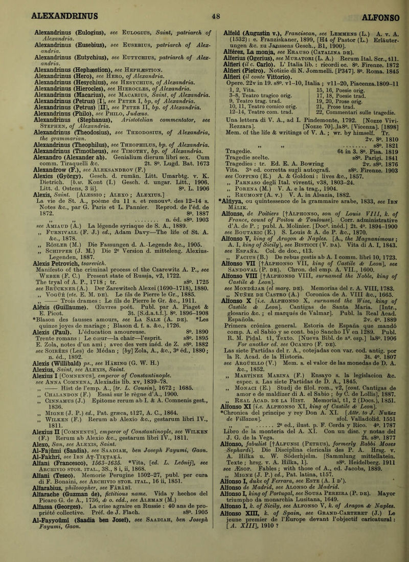 Alexandrinus (Eulogius), see Eulogius, Saint, patriarch of Alexandria. Alexandrinus (Eusebius), see Eusebius, patriarch of Alex- andria. Alexandrinus (Eutychius), see Eutychius, patriarch of Alex- andria. Alexandrinus (Hephsesfcion), see Heph^estion. Alexandrinus (Hero), see Hero, of Alexandria. ] Alexandrinus (Hesychius), see Hesychius, of Alexandria. Alexandrinus (Hierocles), see Hierocles, of Alexandria. Alexandrinus (Macarius), see Macarius, Saint, of Alexandria. Alexandrinus (Petrus) [I], see Peter I, bp, of Alexandria. Alexandrinus (Petrus) [H], see Peter II, bp. of Alexandria. Alexandrinus (Philo), see Philo, Judaeus. Alexandrinus (Stephanus), Aristotelian commentator, see Stephen, of Alexandria. Alexandrinus (Theodosius), see Theodosius, of Alexandria, the grammarian. Alexandrinus (Theophilus), see Theophilus, bp. of Alexandria, j Alexandrinus (Timotheus), see Timothy, bp. of Alexandria. Alexandro (Alexander ab). Genialium dierum libri sex. Cum comm. Tiraquelli &c. 2t. 8°. Lugd. Bat. 1673 Alexandrow (F.), see Aleksandrov (F.) Alexics (Gyorgy). Gesch. d. ruman. Litt. Umarbtg. v. K. Dietrich. \b.w. Kont (I.) Gesch. d. ungar. Litt., 1906. ! Litt. d. Ostens, 3 ii], 8°. L. 1906 Alexis, Saint. [Alessio ; Alexo ; Alexius.] La vie de St. A., poeme du 11 s. et renouv3. des 12—14 s. Notes &c., par G. Paris et L. Pannier. Reprod. de l’ed. de 1872. 8°. 1887 „ „ n. ed. s8°. 1903 see Amiaud (A.) La legende syriaque de S. A., 1889. „ Furnivall (F. J.) ed., Adam Davy—The life of St. A. &c., 1878. ,, Rosler (M.) Die Fassungen d. A.-Legende &c., 1905. „ Schipper (J. M.) Die 2e Version d. mitteleng. Alexius- Legenden, 1887. Alexis Petrovich, tsarevich. Manifesto of the criminal process of the Czarewitz A. P., see Weber (F. C.) Present state of Russia, v2, 1722. The tryal of A. P., 1718 ; tr. s8°. 1725 see Bruckner (A.) Der Zarewitsch Alexei (1690-1718), 1880. „ Vogue (vte. E. M. de). Le fils de Pierre le Gr., 1885. „ Trois drames : Le fils de Pierre le Gr. &c., 1911. Alexis (Guillaume). (Euvres poet. Publ. par A. Piaget & E. Pioot. 3t. [S.d.a.t.f.]. 8°. 1896-1908 *Blason des fausses amours, see La Sale (A. de). *Les quinze joyes de manage ; Blason d. f. a. &c., 1726. Alexis (Paul). L’education amoureuse. 8°. 1890 Trente romans : Le cceur—la chair—l’esprit. s8°. 1895 E. Zola, notes d’un ami; avec des vers ined. de Z. s8°. 1882 see Soirees (Les) de Medan ; [by] Zola, A., &c., 3e ed., 1880; n. ed., 1892. Alexis (Willibald) ps., see Haring (G. W. H.) Alexius, Saint, see Alexis, Saint. Alexius I [Comnenus], emperor of Constantinople, see Anna Comnena, Alexiadis lib. xv, 1839-78. ,, Hist de Temp. A., [tr. L. Cousin], 1672 ; 1685. ,, Chalandon (F.) Essai sur le regne d’A., 1900. ,, Cinnamus (J.) Epitome rerum ab I. & A. Comnenis gest., 1836. ,, Migne (J. P.) ed., Pat. grseca, tl27, A. C., 1864. „ Wilken (F.) Rerum ab Alexio &c., gestarum libri IV., 1811. Alexius II [Comnenus], emperor of Constantinople, see Wilken (F.) Rerum ab Alexio &c., gestarum libri IV., 1811. Alexo, San, see Alexis, Saint. Al-Fajumi (Saadia), see Saadiah, ben Joseph Fayumi, Gaon. Al-Fakhri, see Ibn At-Tiktaka. Alfani (Francesco), 1563-1635. *Vita, [ed. L. Lednij], see Archivio stor. ital., 3S., 8 i, ii, 1868. Alfani (Teseo). Memorie Perugine 1502-27, publ. per cura di F. Bonaini, see Archivio stor. ital., 16 ii, 1851. Alfarabius, philosopher, see Farabi. Alfarache (Guzman de), fictitious name. Vida y hechos del Picaro G. de A., 1736, & o. edd., see Aleman (M.) Alfassa (Georges). La crise agraire en Russie : 40 ans de pro- priety collective. Pref. de J. Flach. s8°. 1905 Al-Fayyoumi (Saadia ben Josef), see Saadiah, ben Joseph Fayumi, Gaon. Alfeld (Augustin v.), Franciscan, see Lemmens (L.) A. v. A. (1532): e. Franziskaner, 1899, [H4 of Pastor (L.) Erlauter- ungen &c. zu Janssens Gesch., Bl, 1900]. Alferez, La monja, see Erauso (Catalina de). Alferius (Ogerius), see Muratori (L. A.) Rerum Ital. Scr., til. Alfieri (il c. Carlo). L’ Italia lib. : ricordi ec. 8°. Firenze. 1872 Alfieri (Pietro). Notizie di N. Jommelli. [P347]. 8°. Roma. 1845 Alfieri (il conte Vittorio). Opere. 22v in 19. s8°. vl-10, Italia ; vll-20, Piacenza. 1809-11 1, 2, Vita. | 15, 16, Poesie orig. 3-8, Teatro tragico orig. 9, Teatro trag. trad. 10, 11, Teatro comico orig. 12-14, Teatro com. trad. 17, 18, Poesie trad. 19, 20, Prose orig. 21, Prose trad. 22, Commentari sulle tragedie. Una lettera di V. A., ad I. Pindemonte, 1792. [Nozze Vivi- Rezzara]. [Nozze 70]. ,la8°. [Vicenza], [1898] Mem. of the life & writings of V. A. ; wr. by himself. Tr. 2v. 8°. 1810 „ ,, s8°. 1821 Tragedie. 6t in 3. 8°. Pisa. 1819 Tragedie scelte. s8°. Parigi. 1841 Tragedies : tr. Ed. E. A. Bowring 2v. s8°. 1876 Vita. 3a ed. corretta sugli autografi. s8°. Firenze. 1903 see Copping (E.) A. & Goldoni: lives &c., 1857. ,, Parnaso degli Ital. viventi, v38, 1803-24. ,, Porena (M.) V. A. e la trag., 1904. „ Reumont (A. v.) V. A. in Alsazia, 1882. *Alfiyya, ou quintessence de la grammaire arabe, 1833, see Ibn Malik. Alfonse, de Poitiers [fALPHONSO, son of Louis VIII, k. of France, count of Poitou & Toulouse]. Corr. administrative d’A. de P. ; publ. A. Molinier. [Docs. ined.] 2t. 4°. 1894-1900 see Boutaric (E.) S. Louis & A. de P. <fcc., 1870. Alfonso V, king of Aragon <fc Naples. [A., the Magnanimous ; A. I, king of Sicily], see Bisticci (V. da). Vita di A. I, 1843. see Espana. Col. de doc., tl3. ,, Facius (B.) De rebus gestis ab A. I comm, libri 10, 1723. Alfonso VII [tALPHONSo VII, king of Castile & Leon], see Sandoval (P. de). Chron. del emp. A. VII., 1600. Alfonso Vin [fALPHONSO VIII, surnamed the Noble, king of Castile & Leon], see Mondejar (el marq. de). Memorias del r. A. VIII, 1783. „ Nunez de Castro (A.) Coronica de A. VIII &e., 1665. Alfonso X [i.e. Alphonso X, surnamed the Wise, king of Castile <fc Leon]. Cantigas de Santa Maria. [Intr., glosario &c. ; el marques de Valmar]. Publ. la Real Acad. Espanola. 2v. 4°. 1889 Primera cronica general. Estoria de Espana que mando comp. A. el Sabio y se cont. bajo Sancho IV en 1289. Publ. R. M. Pidal. tl, Texto. [Nueva Bibl. de as. esp.] Ia8°. 1906 For another ed. see Ocampo (F. de). Las siete Partidas del r. A., cotejadas con var. cod. antig. por la R. Acad, de la Historia. 3t. 4°. 1807 see Arguello (V.) Mem. s. el valor de las monedas de D. A. &c., 1852. „ Martinez Marina (F.) Ensayo s. la legislacion &c. espec. s. Las siete Partidas de D. A., 1845. „ Monaci (E.) Studj de filol. rom., v2, [cont. Cantigas de amor e de maldizer di A. el Sabio ; by C. de Lollis], 1887. „ Real Acad, de la Hist. Memorial, tl, 2 (Docs.), 1851. Alfonso XI [i.e. Alphonso XI, king of Castile & Leon]. *Chronica del principe y rev Don A. XI. [Attr. to J. Nuhez de Villazan]. sfol. Valladolid. 1551 „ ,, 2e ed., ilust. p. F. Cerda y Rico. 4°. 1787 Libro de la monteria del A. XI. Con un disc, y notas del J. G. de la Vega. 2t. s8°. 1877 Alfonso, fabulist [fALFUNSi (Petrus), formerly Rabbi Moses Sephardi]. Die Disciplina clericalis des P. A. Hrsg. v. A. Hilka u. W. Soderhjelm. [Sammlung mittellatein. Texte ; hrsg. v. A. Hilka, 1], s8°. Heidelberg. 1911 see ASsop. Fables ; with those of A., ed. Jacobs, 1889. ,, Migne (J. P.) ed., Pat. latina, tl57. Alfonso I, duke of Ferrara, see Este (A. I d’). Alfonso de Madrid, see Alonso de Madrid. Alfonso I, king of Portugal, see Sousa Pereira (P. de). Mayor triumpho da monarchia Lusitana, 1649. Alfonso I, k. of Sicily, see Alfonso V, k. of Aragon & Naples. Alfonso Xm, k. of Spain, see Grand-Carteret (J.) Le jeune premier de F Europe devant l’objectif caricatural : [ A. XIII], 1910 ?