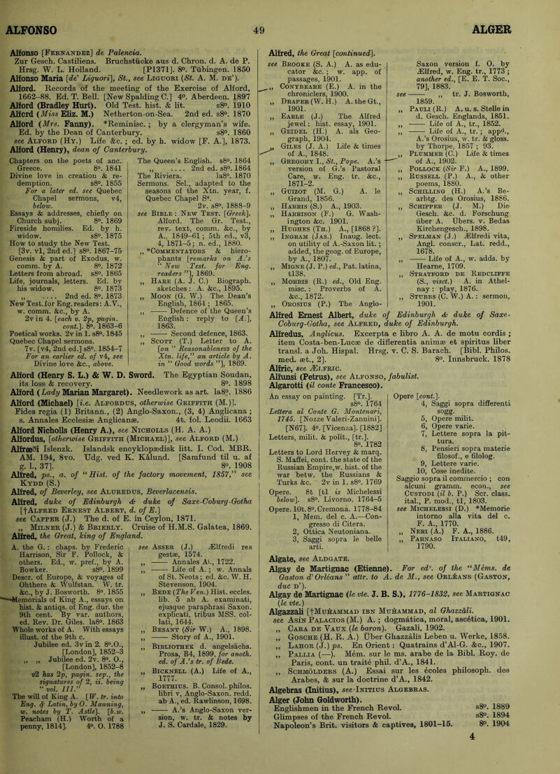 Alfonso [Fernandez] de Palencia. Zur Gesch. Castiliens. Bruchstucke aus d. Chron. d. A. de P. Hrsg. W. L. Holland. [P1371], 8°. Tubingen. 1850 Alfonso Maria [de' Liguori], St., see Liguori (St. A. M. de’). Alford. Records of the meeting of the Exercise of Alford, 1662-88. Ed. T. Bell. [New Spalding C.] 4°. Aberdeen. 1897 Alford (Bradley Hurt). Old Test. hist. & lit. s8°. 1910 Alford (Miss Eliz. M.) Netherton-on-Sea. 2nd ed. s8°. 1870 Alford (Mrs. Fanny). *Reminisc. ; by a clergyman’s wife. Ed. by the Dean of Canterbury. s8°. 1860 see Aleord (Hy.) Life &c. ; ed. by h. widow [F. A.], 1873. Alford (Henry), dean of Canterbury. Chapters on the poets of anc. Greece. 8°. 1841 Divine love in creation & re- demption. s8°. 1855 For a later ed. see Quebec Chapel sermons, v4, below. Essays & addresses, chiefly on Church subj. 8°. 1869 Fireside homilies. Ed. by h. widow. s8°. 1875 How to study the New Test. [3v. vl, 2nd ed.] s8°. 1867-75 Genesis & part of Exodus, w. comm, by A. 8°. 1872 Letters from abroad. s8°. 1865 Life, journals, letters. Ed. by his widow. 8°. 1873 „ .... 2nd ed. 8°. 1873 New Test.for Eng. readers: A.V., w. comm. &c., by A. 2v in 4. [each v. 2p, pagin. cont.]. 8°. 1863-6 Poetical works. 2v in 1. s8°. 1845 Quebec Chapel sermons. 7v. [v4, 2nd ed.] s8°. 1854^7 For an earlier ed. of v4, see Divine love &c., above. The Queen’s English. s8°. 1864 „ .... 2nd ed. s8°. 1864 The Riviera. Ia8°. 1870 Sermons. Sel., adapted to the seasons of the Xtn. year, f. Quebec Chapel Ss. 2v. s8°. 1888-9 see Bible : New Test. [Greek]. Alford. The Gr. Test., rev. text, comm. &c., by A., 1849-61 ; 5th ed., v3, 4, 1871-5; n. ed., 1880. ,, * Comm e ntato rs & hiero- phants [remarks on A.’s “ New - Test, for Eng. readers ”], 1869. „ Hare (A. J. C.) Biograph. sketches : A. &c., 1895. ,, Moon (G. W.) The Dean’s English, 1864 ; 1865. „ Defence of the Queen’s English : reply to [A.], 1863. „ Second defence, 1863. ,, Scott (T.) Letter to A. [on “ Reasonableness of the Xtn. life,” an article by A. in “ Good words ”], 1869. Alford (Henry S. L.) & W. D. Sword. The Egyptian Soudan, its loss & recovery. 8°. 1898 Alford (Lady Marian Margaret). Needlework as art. Ia8°. 1886 Alford (Michael) [i.e. Alfordtjs, otherwise Griffith (M.)]. Fides regia (1) Britann., (2) Anglo-Saxon., (3, 4) Anglicana ; s. Annales Ecclesise Anglicanse. 4t. fol. Leodii. 1663 Alford Nicholls (Henry A.), see Nicholls (H. A. A.) Alfordus, [otherwise Griffith (Michael)], see Alford (M.) AlfreeSi Islenzk. Islandsk encyklopsedisk litt. I. Cod. MBR. AM. 194, 8vo. Udg. ved K. Kalund. [Samfund til u. af g. 1., 37], 8°. 1908 Alfred, ps., a. of “Hist, of the factory movement, 1857, see Kydd (S.) Alfred, of Beverley, see Aluredus, Beverlacensis. Alfred, duke of Edinburgh & duke of Saxe-Coburg-Gotha [f Alfred Ernest Albert, d. of E.] see Capper (J.) The d. of E. in Ceylon, 1871. ,, Milner (J.) & Brierly. Cruise of H.M.S. Galatea, 1869. Alfred, the Great, king of England. A. the G. : chaps, by Frederic Harrison, Sir F. Pollock, & others. Ed., w. pref., by A. Bowker. s8°. 1899 Descr. of Europe, & voyages of Ohthere & Wulfstan. W. tr. &c., by J. Bosworth. 8°. 1855 '““Memorials of King A., essays on hist. & antiqs. of Eng. dur. the 9th cent. By var. authors, ed. Rev. Dr. Giles. Ia8°. 1863 Whole works of A. With essays illust. of the 9th c. Jubilee ed. 3v in 2. 8°.0., [London], 1852-3 „ „ Jubilee ed. 2v. 8°. O., [London], 1852-8 1)2 has 2p, pagin. sep., the signatures of 2. ii. being “vol. III.” The will of King A. [IF. tr. into Eng. <f Latin, by O. Manning, w. notes by T. Astle], [6.w. Peacham (H.) Worth of a penny, 1814]. 4°. O. 1788 see Asser (J.) zElfredi res gestae, 1574. „ Annales Ai., 1722. ,, Life of A. ; w. Annals of St. Neots; ed. &c. W. H. Stevenson, 1904. ,, Bede (The Fen.) Hist, eccles. lib. 5 ab A. examinati, ejusque paraphrasi Saxon, explicati, tribus MSS. col- lati, 1644. „ Besant (Sir W.) A., 1898. ,, Story of A., 1901. ,, Bibliothek d. angelsachs. Prosa, B4, 1899, for anoth. ed. of A.’s tr. of Bede. „ Bicknell (A.) Life of A., 1777. „ Boethius. B. Consol, philos. libri v, Anglo-Saxon, redd, ab A., ed. Rawlinson, 1698. „ A.’s Anglo-Saxon ver- sion, w. tr. & notes by J. S. Cardale, 1829. Alfred, the Great [continued]. see Brooke (S. A.) A. as edu- cator &c. ; w. app. of passages, 1901. Conybeare (E.) A. in the chroniclers, 1900. „ Draper (W. H.) A. theGt., 1901. „ Earle (J.) The Alfred jewel: hist, essay, 1901. „ Geidel (H.) A. als Geo- graph, 1904. „ Giles (J. A.) Life & times of A., 1848. ,, Gregory I., St., Pope. A.’s version of G.’s Pastoral Care, w. Eng. tr. &c., 1871-2. „ Guizot (M. G.) A. le Grand, 1856. „ Harris (S.) A., 1903. „ Harrison (F.) G. Wash- ington &c. 1901. ,, Hughes (Th.) A., [1868 ?]. ,, Ingram (Jas.) Inaug. lect. on utility of A.-Saxon lit. ; added, the geog. of Europe, by A., 1807. „ Migne (J. P.) ed., Pat. latina, tl38. „ Morris (R.) ed., Old Eng. misc.: Proverbs of A. &c., 1872. ,, Orosius (P.) The Anglo- Saxon version f. O. by iElfred, w. Eng. tr., 1773 ; another ed., [E. E. T. Soc., 79], 1883. see —— „ tr. J. Bosworth, 1859. „ Pauli (R.) A. u. s. Stelle in d. Gesch. Englands, 1851. „ Life of A., tr., 1852. „ ——- Life of A., tr. ; appli., A.’s Orosius, w. tr. & gloss, by Thorpe, 1857 ; 93. „ Plummer (C.) Life & times of A., 1902. „ Pollock (Sir F.) A., 1899. „ Russell (P.) A., & other poems, 1880. ,, Schilling (H.) A.’s Be- arbtg. des Orosius, 1886. „ Schipper (J. M.) Die Gesch. &c. d. Forschung iiber A. (jbers. v. Bedas Kirchengesch., 1898. ,, Spelman (J.) iElfredi vita, Angl. conscr., Lat. redd., 1678. „ Life of A., w. adds, by Hearne, 1709. „ Stratford de Redcliffe (S., visct.) A. in Athel- nay : play, 1876.. ,, Stubbs (C. W.) A. : sermon, 1901. Alfred Ernest Albert, duke of Edinburgh <Sc duke of Saxe- Coburg-Gotha, see Alfred, duke of Edinburgh. Alfredus, Anglicus. Excerpta e libro A. A. de motu cordis ; item Costa-ben-Lucee de differentia animae et spiritus liber transl. a Joh. Hispal. Hrsg. v. C. S. Barach. [Bibl. Philos, med. set., 2]. 8°. Innsbruck. 1878 Alfric, see ZElfric. Alfunsi (Petrus), see Alfonso, fabulist. Algarotti (il conte Francesco). An essay on painting. [Tr.]. s8°. 1764 Lettera al Conte G. Montenari, 1745. [Nozze Valeri-Zannini], [N67]. 4°. [Vicenza]. [1882] Letters, milit. & polit., [tr.]. 8°. 1782 Letters to Lord Hervey & marq. S. Maffei, cont. the state of the Russian Empire,w. hist, of the war betw. the Russians & Turks &c. 2v in 1. s8°. 1769 Opere. 8t [tl is Michelessi below]. s8°. Livorno. 1764-5 Opere. lOt. 8°. Cremona. 1778-84 1, Mem. del c. A.—Con- gresso di Citera. 2, Ottica Neutoniana. 3, Saggi sopra le belle arti. Opere [cont.]. 4, Saggi sopra different! sogg. 5, Opere milit. 6, Opere varie. 7, Lettere sopra la pit- tura. 8, Pensieri sopra materie filosof., e filolog. 9, Lettere varie. 10, Cose inedite. Saggio sopra il commercio ; con alcuni gramm. econ., see Custodi (il b. P.) Scr. class, ital., P. mod., tl, 1803. see Michelessi (D.) *Memorie intorno alia vita del c. F. A., 1770. „ Neri (A.) F. A., 1886. ,, Parnaso Italiano, t49, 1790. Algate, see Aldgate. Algay de Martignac (Etienne). For edx. of the “Mems. de Gaston d’Orleans ” attr. to A. de M., see Orleans (Gaston, due d’). Algay de Martignac (le vte. J. B. S.), 1776-1832, see Martignac (le vte.) Algazzali [-[Muhammad ibn Muhammad, al Qhazzali. see Asin Palacios (M.) A.; dogmatica, moral, ascetica, 1901. ,, Cara de Vaux (le baron). Gazali, 1902. ,, Gosche (H. R. A.) Uber Ghazzalis Leben u. Werke, 1858. ,, Lahor(J.)ps. En Orient: Quatrains d’Al-G. &c., 1907. ,, Pallia (—). Mem. sur le ms. arabe de la Bibl. Roy. de Paris, cont. un trait6 phil. d’A., 1841. ,, Schmolders (A.) Essai sur les ecoles philosoph. des Arabes, & sur la doctrine d’A., 1842. Algebras (Initius), seelNiTius Algebras. Alger (John Goldworth). Englishmen in the French Revol. s8°. 1889 Glimpses of the French Revol. s8°. 1894 Napoleon’s Brit, visitors <fe captives, 1801-15. 8°. 1904 4