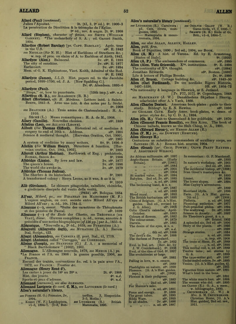 Allard (Paul) [continued]. Julien l’Apostat. 3t. [tl, 3, 2e ed.]. 8°. 1900-3 La persecution de Diocl6tien & le triomphe de l’Eglise. 3e £d., rev. & augm. 2t. 8°. 1908 Allard (Stephen), character of fiction, see Smith (William Garnet). *The melancholy of S. A. ; ed. Garnet Smith, 1894. Allardice (Robert Barclay) [ps. Capt. Barclay], Agric. tour in the U.S. s8°. E. 1842 see Nicolas (Sir N. H.) Hist of Earldoms of Strathern &c. ; w. rep. of proc. on claim of A. to Earldom of Airth, 1842. Allardyce (Alex.) Balmoral. 3v. s8°. E. 1893 The city of sunshine. 3v. s8°. E. 1877 Earlscourt. 3v. s8°. 1894 Mem. of G. K. Elphinstone, Visct. Keith, Admiral of the Red. 8o. E. 1882 j Allardyce (James), LL.D. Hist, papers rel. to the Jacobite 1 period, 1699-1750, ed. J. A. [New Spalding C.]. 2v. 4°. Aberdeen. 1895-6 Allardyce (Paul). “ Stops,” or, how to punctuate. [15th imp.]. «8°. n.d. Allardyce (R. B.), see Allardice (R. B.) Allart (Hortense), aft. H. Meritens. Letters ined. a Sainte- Beuve, 1841-8. Avec une intr. & des notes par L. Seche. 8°. 1908 , see Beaijnier (A.) Trois amies de Chateaubriand : H. A., 1910. ,, S£che (L.) Muses romantiques : H. A. de M., 1908. Allary (Camille). Nouvelles choisies. s8°. 1889 Allatius (Leo), see Allacci (Leone). Allbutt (Sir Thomas Clifford). Historical rel. of medicine & surgery to end of 16th c. Address. s8°. 1905 Science & medieval thought. [Harveian Oration, Oct. 1900]. s8°. 1901 A system of medicine by many writers. 8v. 8°. 1896-9 Allchin (Sir William Henry). Structure & function. [Har- veian oration, Oct. 19th, 1903]. 8°. 1903 Allcroft (Arthur Hadrian). Earthwork of Eng. ; prehistoric, Roman, Saxon &e. 8°. 1908 Alldridge (Lizzie). By love and law. 3v. s8°. 1877 The queen’s house. 3v. s8°. 1886 The world she awoke in. 3v. s8°. 1879 Alldridge (Thomas Joshua). The Sherbro & its hinterland. 8°. 1901 A transformed colony : Sierra Leone, as it was, & as it is. 8». 1910 Alle (Girolamo). Le chimere pitagoriche, cabaliste, chimiche, e giudiciarie dissipate dal vento della verita. [P834]. s8°. Bologna. 1654 All’ear, Milord, ps., see Pidansat de Mairobert (M. F.) L’espion anglois, ou corr. secrete entre Milord All’eye et Milord All’ear ; n. ed., lOt. 1784-5. Alleaume (—), avocat. *Suite des caracteres de Theophraste et des pensees de Pascal. s8°. 1699 Alleaume (—) of the Ecole des Chartes, see Theophile [de Viau], Sieur. (Euvres completes ; n. ed., revue, annotee & precedee d’une notice biographique [of 136pp.] par A., 1855-6. Allegorique. *Nouvelle a., 2e ed., 1659, see Furetiere (A.) Allegretti (Allegretto degh), see Muratori (L. A.) Rerum Ital. Script., t23. Allegri (Alessandro), see Carmina ill. poet. Ital., tl, 1719. Allegri (Antonio) called “ Correggio,” see Correggio. Alleine (Joseph), see Stanford (C.) J. A. : a memorial of “ Black Bartholomew ” (1662), 1861. Allemagne. L’Allemagne nouvelle, 1879, see Memor (A.) ps. *La France et l’A. en 1906 : la guerre possible, 1906, see France. Recueil des traites, conventions &c. rel. a la paix avec l’A., 1872, see France : Treaties <kc. Allemagne (Henry Rene d’). Les cartes a jouer du 14e au 20e s. 2t. 4°. 1906 Hist, des jouets. 4°. n.d. Sports-et-jeux-d’adresse. 4°. n.d. Allemand [surname], see also Alemand. Allemand Lavigerie (le card. C. M.), see Lavigerie (le card.) Allen’s naturalist’s library. see Forbes (H. O.) Primates, 2v, i terflies. 3, Hesperiidae. 1894. I 3-5, Moths.) „ Kirby (W. F.) Lepidoptera, I see Lydekker (R.) British vl-5, 1894—7. (1-3, But- Mammalia, 1895. Allen’s naturalist’s library [continued]. see Lydekker (R.) Carnivora : pi, Cats, civets, mun- gooses, 1895. ,, Marsupialia & mono- tremata, 1894. see Ogilvie - Grant (W. R.) Game-birds, vl, 2, 1895-7. „ Sharpe (R. B.) Birds of Gt. Brit., vl-4, 1894-7. Allen, see also Allan, Alleyn, Hallen. Allen, publ. firm. Book of Dignities, 1890 ; 3rd ed., 1894, see Book. Allen (A. M.) A hist, of Verona. Ed. by E. Armstrong. [States of Italy], 8°. [1910] Allen (A. P.) The ambassadors of commerce. s8°. 1885 Allen (Alex. Viets Griswold). Xtn. institutions. 8°. E. 1898 The continuity of Xtn. thought. s8°. [1884] Jonathan Edwards. s8°. Boston. [1889] Life & letters of Phillips Brooks. 2v. 8°. 1900 Allen (C. Bruce). Cottage building &c. s8°. 1849-50 Allen (Carl Ferdinand). 1497-1536. De tre nordiske Rigers Historie, 5B. s8°. 1864-72 *On nationality & language in Sleswick, or S. Jutland. [Tr. P77, 317]. 8°. Copenhagen. 1848 see Marckmann (J. W.) Danskhedens Skjaebne i Slesvig, udarbeidet efter A.’s Vaerk, 1860. Allen (Charles Dexter). American book-plates : guide to their study. Bibliogy. by E. N. Hewins. s8°. 1895 see Grolier Clijb. Early Amer. book-plates, w. descr. of princ. styles &e., by C. D. A., 1894. Allen (Ch. H.) Visit to Queensland & her goldfields. s8°. 1870 Allen (Clement Francis Romilly), see She King. The book of Chinese ballads, known as the Shill Ching, tr. A., 1891. Allen (Edward Heron-), see Heron-Allen (E.) Allen (F. M.) ps., see Downey (Edmund). Allen (George H.) Centurions as substitute commanders of auxiliary corps, see Sanders (H. A.) Roman hist, sources, 1904. Allen (Grant) [ps“. Cecil Power ; Olive Pratt Rayner ; J. Arbuthnot Wilson], An African millionaire. s8°. 1897 Anglo-Saxon Britain. [Early Britain], s8°. [1881] „ s8°. 1884 „ s8°. 1901 „ „ s8°. 1904 At market value. 2v. s8°. 1894 Babylon. 2nd ed. 3v. s8°. 1885 „ n. ed. s8°. 1886 The beckoning hand, & o. s. s8°. 1887 ,, n. ed. s8°. 1892 Blood royal. s8°. 1893 The British barbarians. s8°. 1895 Cities of Belgium. [G. A.’s Hist, guides. 2nd ed., revised by J. G. Allen], s8°. 1906 Colin Clout’s calendar, April- October. s8°. 1883 Colours of flowers. s8°. 1882 The colour-sense. 8°. 1879 Darwin. s8°. 1885 The desire of the eyes, & o. s. s8° n d „ „ .. 6th ed. s8°.18’88 The devil’s die. 3v. s8°. 1888 The duchess of Powysland. 3v. s8°. 1892 Evol. in Ital. art. [Rev. &c. by J. W. Cruickshank]. 8°. 1908 Evol. of the idea of God. 8°. 1897 The evolutionist at large. s8°. 1881 Falling in love, w. o. essays. s8°. 1889 Flashlights on nature. s8°. 1899 Florence. [G. A.’s Hist, guides. repr.]. s8°. [1909] Flowers & their pedigrees. s8°. 1883 ,, ,, .... 2nd ed. s8°. 1886 For Maimie’s sake. n. ed. s8°. 1891 Force and energy. 8°. 1888 The great taboo. s8°. 1890 Hilda Ware. s8°. 1900 In all shades. 3v. s8°. 1886 „ ,, n. ed. s8°. 1887 In memoriam : G. P. Macdonell. s8°. 1895 In nature’s workshop. s8°. 1901 „ ,, .... 2nd ed. s8°. 1901 The incidental bishop. s8°.[1898] Ivan Greet’s masterpiece he. 8°. 1893 Linnet. s8°. 1898 The lower slopes. s8°. 1894 Miss Cayley’s adventures. s8°. 1899 Moorland idylls. s8°. 1896 Paris. [G. A.’s Hist, guides. 7th ed.]. s8°. [1908] Philistia. n. ed. s8°, 1885 Physiolog. aesthetics. s8°. 1877 Post-prandial philos. s8°. 1894 The scallywag. 3v. s8°. 1893 Science in Arcady. s8°. 1892 Sir Theodore’s guest, & o. s. s8°. Bristol. 1902 A splended sin. 3rd ed. s8°. 1896 Story of the plants. s8°. 1895 „ s8°. 1899 Strange stories. s8°. 1884 „ n. ed. s8°. 1899 „ n. imp. s8°. 1908 The tents of Shem. 3v. s8°. 1889 „ ,, n. ed. s8°. 1890 This mortal coil. n. ed. s8°. 1889 Twelve tales; sel. stories by G. A. s8°. 1899 The type-writer girl. s8°. 1897 Under sealed orders. 3v. s8°. 1895 Venice. [G. A.’s Hist, guides, 4]. s8°. 1901 Vignettes from nature. s8°. 1881 What’s bred in the bone. s8°. 1891 The white man’s foot. s8°. 1888 The woman who did. s8°. 1895 see Clodd (E.) G. A., a mem., w. bibliography, 1900. „ Cruickshank (J. W.) & Mrs. A. M. Cruickshank. Christian Rome, [G. A.’s Hist, guides], 2nd ed. rev., 1911.