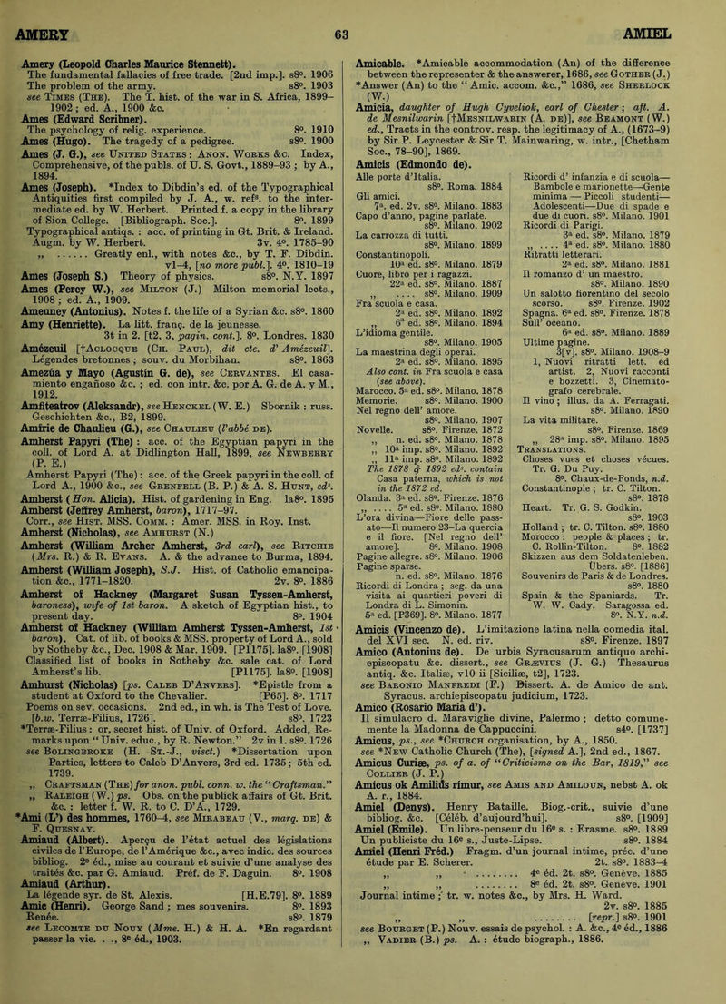 Amery (Leopold Charles Maurice Stennett). The fundamental fallacies of free trade. [2nd imp.]. s8°. 1906 The problem of the army. s8°. 1903 see Times (The). The T. hist, of the war in S. Africa, 1899- 1902; ed. A., 1900 &c. Ames (Edward Scribner). The psychology of relig. experience. 8°. 1910 Ames (Hugo). The tragedy of a pedigree. s8°. 1900 Ames (J. G.), see United States : Anon. Works &c. Index, Comprehensive, of the pubis, of U. S. Govt., 1889-93 ; by A., 1894. Ames (Joseph). *Index to Dibdin’s ed. of the Typographical Antiquities first compiled by J. A., w. refs. to the inter- mediate ed. by W. Herbert. Printed f. a copy in the library of Sion College. [Bibliograph. Soe.]. 8°. 1899 Typographical antiqs. : acc. of printing in Gt. Brit. & Ireland. Augm. by W. Herbert. 3v. 4°. 1785-90 „ Greatly enl., with notes &c., by T. F. Dibdin. vl-4, [no more publ.]. 4°. 1810-19 Ames (Joseph S.) Theory of physics. s8°. N.Y. 1897 Ames (Percy W.), see Milton (J.) Milton memorial lects., 1908 ; ed. A., 1909. Ameuney (Antonius). Notes f. the life of a Syrian &c. s8°. 1860 Amy (Henriette). La litt. frang. de la jeunesse. 3t in 2. [t2, 3, pagin. cont.J. 8°. Londres. 1830 Amezeuil [fAcLOCQUE (Ch. Paul), dit cte. d' Amezeuil]. Legendes bretonnes ; souv. du Morbihan. s8°. 1863 Amezua y Mayo (Agustin G. de), see Cervantes. El casa- miento enganoso &c. ; ed. con intr. &c. por A. G. de A. y M., 1912. Amfiteatrov (Aleksandr), see Henckel (W. E.) Sbornik : russ. Geschichten &c., B2, 1899. Amfrie de Chaulieu (G.), see Chaulieu (Vabbe de). Amherst Papyri (The) : acc. of the Egyptian papyri in the coll, of Lord A. at Didlington Hall, 1899, see Newberry (P. E.) Amherst Papyri (The): acc. of the Greek papyri in the coll, of Lord A., 1900 &c., see Grenfell (B. P.) & A. S. Hunt, eds. Amherst (How. Alicia). Hist, of gardening in Eng. Ia8°. 1895 Amherst (Jeffrey Amherst, baron), 1717-97. Corr., see Hist. MSS. Comm. : Amer. MSS. in Roy. Inst. Amherst (Nicholas), see Amhhrst (N.) Amherst (William Archer Amherst, 3rd earl), see Ritchie (Mrs. R.) & R. Evans. A. & the advance to Burma, 1894. Amherst (William Joseph), S.J. Hist, of Catholic emancipa- tion &c., 1771-1820. 2v. 8°. 1886 Amherst of Hackney (Margaret Susan Tyssen-Amherst, baroness), wife of 1st baron. A sketch of Egyptian hist., to present day. 8°. 1904 Amherst of Hackney (William Amherst Tyssen-Amherst, 1st • baron). Cat. of lib. of books & MSS. property of Lord A., sold by Sotheby &c., Dec. 1908 & Mar. 1909. [PI 175]. Ia8°. [1908] Classified list of books in Sotheby &c. sale cat. of Lord Amherst’s lib. [PI 175], la8°. [1908] Amhurst (Nicholas) [ps. Caleb D’Anvers]. *Epistle from a student at Oxford to the Chevalier. [P65]. 8°. 1717 Poems on sev. occasions. 2nd ed., in wh. is The Test of Love. [b.w. Terrse-Filius, 1726]. s8°. 1723 ♦Terrse-Filius : or, secret hist, of Univ. of Oxford. Added, Re- marks upon “ Univ. educ., by R. Newton.” 2v in 1. s8°. 1726 see Bolingbroke (H. St.-J., visct.) *Dissertation upon Parties, letters to Caleb D’Anvers, 3rd ed. 1735; 5th ed. 1739. ,, Craftsman (THE)/or anon. publ. conn. w. the “Craftsman.” „ Raleigh (W.) ps. Obs. on the publick affairs of Gt. Brit. &c. : letter f. W. R. to C. D’A., 1729. ♦Ami (L’) des hommes, 1760-4, see Mirabeau (V., marq. de) & F. Quesnay. Amiaud (Albert). Apergu de l’etat actuel des legislations civiles de l’Europe, de l’Amerique &c., avec indie, des sources bibliog. 2e ed., mise au courant et suivie d’une analyse des traites &c. par G. Amiaud. Pref. de F. Daguin. 8°. 1908 Amiaud (Arthur). La legende syr. de St. Alexis. [H.E.79]. 8°. 1889 Amic (Henri). George Sand ; mes souvenirs. 8°. 1893 Renee. s8°. 1879 see Lecomte dh Nouy (Mme. H.) & H. A. *En regardant passer la vie. . ., 8e ed., 1903. Amicable. *Amicable accommodation (An) of the difference between the representer & the answerer, 1686, see Gother (J.) ♦Answer (An) to the “ Amic. accom. &c.,” 1686, see Sherlock (W.) Amicia, daughter of Hugh Cyveliok, earl of Chester; aft. A. de Mesnilwarin [|Mesnilwarin (A. de)], see Beamont (W.) ed., Tracts in the controv. resp. the legitimacy of A., (1673-9) by Sir P. Leycester & Sir T. Soc., 78-90], 1869. Amicis (Edmondo de). Alle porte d’ltalia. s8°. Roma. 1884 Gli amici. 7a. ed. 2v. s8°. Milano. 1883 Capo d’anno, pagine parlate. s8°. Milano. 1902 La carrozza di tutti. s8°. Milano. 1899 Constantinopoli. 10a ed. s8°. Milano. 1879 Cuore, libro per i ragazzi. 22a ed. s8°. Milano. 1887 ,, .... s8°. Milano. 1909 Fra scuola e casa. 2a ed. s8°. Milano. 1892 „ 6*1 ed. s8°. Milano. 1894 L’idioma gentile. s8°. Milano. 1905 La maestrina degli operai. 2a ed. s8°. Milano. 1895 Also cont. in Fra scuola e casa (see above). Marocco. 5a ed. s8°. Milano. 1878 Memorie. s8°. Milano. 1900 Nel regno dell’ amove. s8°. Milano. 1907 Novelle. s8°. Firenze. 1872 ,, n. ed. s8°. Milano. 1878 ,, 10a imp. s8°. Milano. 1892 „ lla imp. s8°. Milano. 1892 The 1878 ty 1892 eds. contain Casa paterna, which is not in the 1872 ed. Olanda. 3a ed. s8°. Firenze. 1876 5a ed. s8°. Milano. 1880 L’ora divina—Fiore delle pass- ato—II numero 23-La quercia e il fiore. [Nel regno dell’ amore]. 8°. Milano. 1908 Pagine allegre. s8°. Milano. 1906 Pagine sparse. n. ed. s8°. Milano. 1876 Ricordi di Londra ; seg. da una visita ai quartieri poveri di Londra di L. Simonin. 5a ed. [P369], 8°. Milano. 1877 Mainwaring, w. intr., [Chetham Ricordi d’ infanzia e di scuola— Bambole e marionette—Gente minima — Piccoli studenti— Adolescenti—Due di spade e due di cuori. s8°. Milano. 1901 Ricordi di Parigi. 3a ed. s8°. Milano. 1879 „ .... 4a ed. s8°. Milano. 1880 Ritratti letterari. 2a ed. s8°. Milano. 1881 II romanzo d’ un maestro. s8°. Milano. 1890 Un salotto fiorentino del secolo scorso. s8°. Firenze. 1902 Spagna. 6a ed. s8°. Firenze. 1878 Sull’ oceano. 6a ed. s8°. Milano. 1889 Ultime pagine. 3[v]. s8°. Milano. 1908-9 1, Nuovi ritratti lett. ed artist. 2, Nuovi racconti e bozzetti. 3, Cinemato- grafo cerebrale. II vino ; illus. da A. Ferragati. s8°. Milano. 1890 La vita militare. s8°. Firenze. 1869 ,, 28a imp. s8°. Milano. 1895 Translations. Choses vues et choses vecues. Tr. G. Du Puy. 8°. Chaux-de-Fonds, n.d. Constantinople ; tr. C. Tilton. s8°. 1878 Heart. Tr. G. S. Godkin. s8°. 1903 Holland ; tr. C. Tilton. s8°. 1880 Morocco : people & places ; tr. C. Rollin-Tilton. 8°. 1882 Skizzen aus dem Soldatenleben. Ubers. s8°. [1886] Souvenirs de Paris & de Londres. s8°. 1880 Spain & the Spaniards. Tr. W. W. Cady. Saragossa ed. 8°. N.Y. n.d. Amicis (Vincenzo de). L’imitazione latina nella comedia ital. del XVI sec. N. ed. riv. s8°. Firenze. 1897 Amico (Antonius de). De urbis Syracusarum antiquo archi- episcopatu &c. dissert., see Gravies (J. G.) Thesaurus antiq. &c. Italiae, vlO ii [Sicilise, t2], 1723. see Baronio Manfredi (F.) Bissert. A. de Amico de ant. Syracus. archiepiscopatu judicium, 1723. Amico (Rosario Maria d’). II simulacro d. Maraviglie divine, Palermo ; detto comune- mente la Madonna de Cappuccini. s4°. [1737] Amicus, ps., see *Cherch organisation, by A., 1850. see *New Catholic Church (The), [signed A.], 2nd ed., 1867. Amicus Curiae, ps. of a. of “ Criticisms on the Bar, 1819,” see Collier (J. P.) Amicus ok Amilids rimur, see Amis and Amiloen, nebst A. ok A. r., 1884. Amiel (Denys). Henry Bataille. Biog.-crit., suivie d’une bibliog. &c. [Celeb, d’aujourd’hui], s8°. [1909] Amiel (Emile). Un libre-penseur du 16e s. : Erasme. s8°. 1889 Un publicists du 16e s., Juste-Lipse. s8°. 1884 Amiel (Henri Fred.) Fragm. d’un journal intime, prec. d’une etude par E. Scherer. 2t. s8°. 1883-4 ,, ,, • 4e ed. 2t. s8°. Geneve. 1885 „ ,, 8e ed. 2t. s8°. Geneve. 1901 Journal intime tr. w. notes &c., by Mrs. H. Ward. 2v. s8°. 1885 „ „ [repr.\ s8°. 1901 see Boerget (P.) Nouv. essais de psychol. : A. &c., 4e ed., 1886 „ Vadier (B.) ps. A. : etude biograph., 1886.