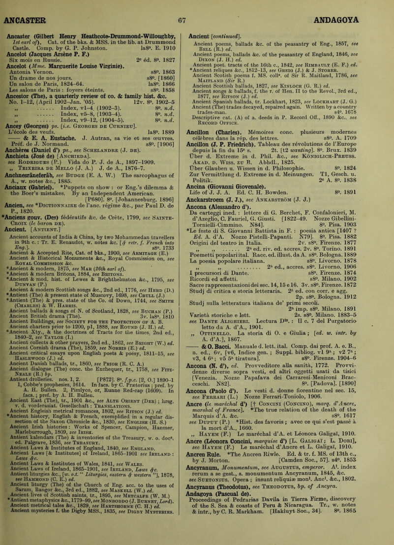 Ancaster (Gilbert Henry Heathcote-Drummond-Willoughby, 1st earl of). Cat. of the bks. & MSS. in the lib. at Drummond Castle. Comp, by G. P. Johnston. Ia8°. E. 1910 Ancelot (Jacques Arsene P. F.) Six mois en Russie. 2e ed. 8°. 1827 Ancelot (Mme. Marguerite Louise Virginie). Antonia Vernon. s8°. 1863 Un drame de nos jours. s8°. [1860] Un salon de Paris, 1824-64. Ia8°. 1866 Les salons de Paris : foyers eteints. s8°. 1858 Ancestor (The), a quarterly review of co. & family hist. &e. No. 1-12, (April 1902-Jan. ’05). 12v. 8°. 1902-5 „ Index, vl-4, (1902-3). 8°. n.d. „ Index, v5-8, (1903-4). 8°. n.d. „ Index, v9-12, (1904-5). 8°. n.d. Ancey (Georges) ps. [i.e. Georges de Curnieu], L’ecole des veufs. Ia8°. 1889 & E. A. Eustache. J. Autran, sa vie et ses oeuvres. Pref. de J. Normand. s8°. [1906] Ancheres (Daniel d’) ps., see Schelandrb (J. de). Anchieta (Jose de) [Anchieda], see Rodrigues (P.) Vida do P. J. de A., 1897-1909. „ Teixeira de Mello (J. A.) J. de A., 1876-7. Anchnesraneferab, see Btjdge (E. A. W.) The sarcophagus of A., w. notes &c., 1885. Anciaux (Gabriel). *Puppets on show : or Eng.’s dilemma & the Boer’s mistakes. By an Independent American. [P680]. 8°. [Johannesburg. 1896] Ancien, see *Dictionnaire de l’ano. regime &c., par Paul D. de P., 1820. *Anciens gouv. (Des) federatifs &c. de Crete, 1799, see Sainte- Croix (le baron de). Ancient. [Antient.] Ancient accounts of India & China, by two Mohammedan travellers in 9th c. : Tr. E. Renaudot, w. notes &c. retr. f. French into Eng.-]. s8°. 1733 Ancient & Accepted Rite, Cat. of bks., 1900, see Armitage (E.) Ancient & Historical Monuments &c., Royal Commission on, see Royal Commission &c. ♦Ancient & modern, 1875, see Mar (26th earl of). ♦Ancient & modern Britons, 1884, see Britons. ♦Ancient & mod. hist, of Lewes & Brighthelmston &c., 1795, see Dunvan (P.) Ancient & modern Scottish songs &c., 2nd ed., 1776, see Herd (D.) ♦Antient (The) & present state of Muscovy, 1698, see Crull (J.) ♦Antient (The) & pres, state of the Co. of Down, 1744, see Smith (Charles) & W. Harris. Ancient ballads & songs of N. of Scotland, 1828, see Buchan (P.) Ancient British drama (The). 3v. Ia8°. 1810 Ancient Buildings, see Society for the Protection of A. B. Ancient charters prior to 1200, pi, 1888, see Round (J. H.) ed. ♦Ancient Xty., & the doctrines of Tracts for the times. 2nd ed., 1840-2, see Taylor (I.) Ancient collects & other prayers, 2nd ed., 1862, see Bright (W.) ed. Ancient Cornish drama (The), 1859, see Norris (E.) ed. Ancient critical essays upon English poets & poesy, 1811-15, see Haslewood (J.) ed. Ancient Danish ballads, tr., 1860, see Prior (R. C. A.) Ancient dialogue (The) cone, the Exchequer, tr., 1758, see Fitz- Neale (R.) bp. Antient drolleries, nos. 1, 2. [P872], 8°. f.p.c. [2, O.] 1890-1 1, Cobbe’s prophesies, 1614. In facs. by C. Prsetorius ; pref. by A. H. Bullen. 2, Pimlyco, or, Runne Red-cap (1609). In facs. ; pref. by A. H. Bullen. Ancient East (The), tr., 1901 &c., see Alte Orient (Der) ; hrsg. v. d. vorderasiat. Gesellschaft: Translations. Ancient Engleish metrical romances, 1802, see Ritson (J.) ed. ♦Ancient history, English & French, exemplified in a regular dis- section of the Saxon Chronicle &c., 1830, see English (H. S.) Ancient Irish histories : Works of Spencer, Campion, Hanmer, Marleburrough, 1809, see Irish. Antient kalendars (The) & inventories of the Treasury, w. o. doc8, ed. Palgrave, 1836, see Treasury. Ancient Laws & Institutes of England, 1840, see England. Ancient Laws [& Institutes] of Ireland, 1865-1901 see Ireland : Laws <Src. Ancient Laws & Institutes of Wales, 1841, see Wales. Ancient Laws of Ireland, 1865-1901, see Ireland, Laws fyc. Antient liturgies &c., [w. o.t. “ Liturgies, eastern fy western ”], 1878, see Hammond (C. E.) ed. Ancient liturgy (The) of the Church of Eng. acc. to the uses of Sarum, Bangor &c., 3rd ed., 1882, see Maskell (W.) ed. Ancient lives of Scottish saints, tr., 1895, see Metcalfe (W. M.) ♦Antient metaphysics &c., 1779-99,see Monboddo (J. Burnet, Lord). Ancient metrical tales &c., 1829, see Hartshorne (C. H.) ed. Ancient mysteries f. the Digby MSS., 1835, see Digby Mysteries. Ancient [continued]. Ancient poems, ballads &c. of the peasantry of Eng., 1857, see Bell (R.) ed. Ancient poems, ballads &e. of the peasantry of England, 1846, see Dixon (J. H.) ed. Ancient poet, tracts of the 16th c., 1842, see Rimbault (E. F.) ed. ♦Ancient reliques &c., 1812-13, see Greig (J.) & J. Storer. Ancient Scotish poems f. MS. coll8, of Sir R. Maitland, 1786, see Maitland (Sir R.) Ancient Scottish ballads, 1827, see Kinloch (G. R.) ed. Ancient songs & ballads, f. the r. of Hen. II to the Revol., 3rd ed., 1877, see Ritson (J.) ed. Ancient Spanish ballads, tr. Lockhart, 1823, see Lockhart (J. G.) Ancient (The) trades decayed, repaired again. Written by a country trades-man. s4°. 1678 Descriptive cat. (A) of a. deeds in P. Record Off., 1890 &c., see Record Office. Ancillon (Charles). Memoires cone, plusieurs modernes celebres dans la rep. des lettres. s8°. A. 1709 Ancillon (J. P. Friedrich). Tableau des revolutions de 1’Europe depuis la fin du 15e s. 2t. [t2 wanting], 8°. Brux. 1839 liber d. Extreme in d. Phil. &c., see Koniglich-Preuss. Arad. d. Wiss. zu B. Abhdl., 1825. liber Glauben u. Wissen in d. Philosophie. 8°. 1824 Zur Vermittlung d. Extreme in d. Meinungen. Tl, Gesch. u. Politik. 2e A. 8°. 1838 Ancina (Giovanni Giovenale). Life of J. J. A. Ed. C. H. Bowden. 8°. 1891 Anckarstroem (J. J.), see Ankarstrom (J. J.) Ancona (Alessandro d’). Da carteggi ined. : lettere di G. Berchet, E. Confalonieri, M. d’Azeglio, C. Fauriel, G. Giusti. [1822-49. Nozze Gibellini- Tornielli-Cimmino. N84]. 8°. Pisa. 1903 *Le feste di S. Giovanni Battista in E. : poesia antica [1407 ? Ed. A. d’A. Nozze PistelU-Papanti. N79]. 8°. Pisa. 1882 Origini del teatro in Italia. 2v. s8°. Firenze. 1877 „ ,, 2a ed. riv. ed. accres. 2v. 8°. Torino. 1891 Poemetti popolariital. Race. ed. illust. da A. s8°. Bologna. 1889' La poesia popolare italiana. s8°. Livorno. 1878 „ „ 2a ed., accres. s8°. Livorno. 1906 I precursori di Dante. s8°. Firenze. 1874 Ricordi ed affetti. s8°. Milano. 1902 Sacre rappresentazioni dei sec. 14,15 e 16. 3 v. s8°. Firenze. 1872 Studj di critica e storia letteraria. 2a ed. con corr. e agg. 2p. s8°. Bologna. 1912 Studj sulla letteratura italiana de’ primi secoli. 2a imp. s8°. Milano. 1891 Varieta storiche e lett. 2s. s8°. Milano. 1883-5 see Dante Alighieri. Lectura Dls. : II c. 7 del Purgatorio letto da A. d’A., 1901. „ Ottinello. La storia di O. e Giulia ; [ed. w. intr. by A. d’A.], 1867. &0. Bacci. Manuale d. lett. ital. Comp, dai prof. A. e. B., n. ed., 6v, [v6, Indice gen. ; Suppl. bibliog. vl 9a ; v2 7a; v3, 4 6a; v5 5a tiratura]. s8°. Firenze. 1904-6 Ancona (N. d’), ed. Provveditore alia sanita, 1772. Provvi- denze diverse sopra vesti, ed altri oggetti usati da tisici [Venezia. Nozze Papafava dei Carraresi-Meniconi Brac- ceschi. N82], 8°. [Padova], [1890] Ancona (Paolo d’). Le vesti d. donne fiorentine nel sec. 15, see Ferrari (L.) Nozze Ferrari-Toniolo, 1906. Ancre (le marechal d’) [f Concini (Concino), marq. d’Ancre, marshal of France], *The true relation of the death of the Marquis d’A. &c. s8°. 1617 see Dupuy (P.) *Hist. des favoris ; avec ce qui s’est passe a la mort d’A.. 1660. „ Hayem (F.) Le marechal d’A. et Leonora Galigai, 1910. Ancre (Leonora Concini, marquise d’) [L. Galigai ; L. Dori], see Hayem (F.) Le marechal d’Ancre et L. Galigai, 1910. Ancren Rule. *The Ancren Riwle. Ed. & tr. f. MS. of 13th c., by J. Morton. [Camden Soe., 57]. s4°. 1853 Ancyranum, Monumentum, see Augustus, emperor. A1, index rerum a se gest., s. monumentum Ancyranum, 1845, &c. see Suetonius. Opera ; insunt reliquiae mon1. Anc1. &c., 1802. Ancyranus (Theodotus), see Theodotus, bp. of Ancyra. Andagoya (Pascual de). Proceedings of Pedrarias Davila in Tierra Firme, discovery of the S. Sea & coasts of Peru & Nicaragua. Tr., w. notes & intr., by C. R. Markham. [Hakluyt Soc., 34]. 8°. 1865
