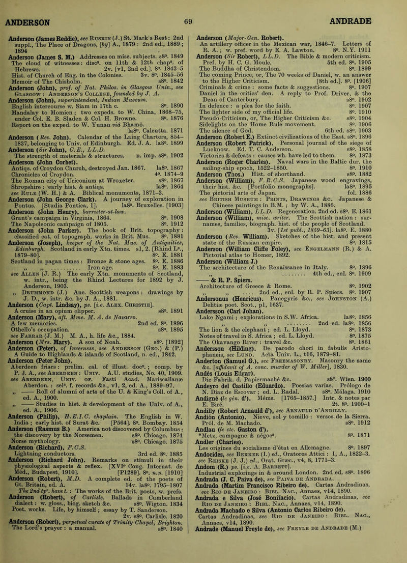 Anderson (Janies Reddie), see Rtjskin (J.) St. Mark s Rest: 2nd suppl., The Place of Dragons, [6?/] A., 1879 : 2nd ed., 1889 ; 1894 Anderson (James S. M.) Addresses on misc. subjects. s8°. 1849 The cloud of witnesses: disc3, on 11th & 12th chap3, of Hebrews. 2v. [vl, 2nd ed.]. 8°. 1843-5 Hist, of Church of Eng. in the Colonies. 3v. 8°. 1845-56 Memoir of The Chisholm. s8°. 1842 Anderson (John), prof, of Nat. Philos, in Glasgow Univ., see Glasgow : Anderson’s College, founded by J. A. Anderson (John), superintendent, Indian Museum. English intercourse w. Siam in 17th c. 8°. 1890 Mandalay to Momien ; two expeds. to W. China, 1868-75, under Col. E. B. Sladen & Col. H. Browne. 8°. 1876 Report on the exped. to W. Yunan via Bhamo. Ia8°. Calcutta. 1871 Anderson {Rev. John). Calendar of the Laing Charters, 854- 1837, belonging to Univ. of Edinburgh. Ed. J. A. Ia8°. 1899 Anderson (Sir John), C.E., LL.D. The strength of materials & structures. n. imp. s8°. 1902 Anderson (John Corbet). Antiqs. of Croydon Church, destroyed Jan. 1867. Ia8°. 1867 Chronicles of Croydon. 4°. 1874-9 The Roman city of Uriconium at Wroxeter. s8°. 1867 Shropshire : early hist. & antiqs. Ia8°. 1864 see Rule (W. H.) & A. Biblical monuments, 1871-3. Anderson (John George Clark). A journey of exploration in Pontus. [Studia Pontica, 1]. Ia8°. Bruxelles. [1903] Anderson (John Henry), barrister-at-law. Grant’s campaign in Virginia, 1864. 8°. 1908 The Napoleonic campaign of 1805. 8°. 1912 Anderson (John Parker). The book of Brit, topography: classified cat. of topograph, works in Brit. Mus. 8°. 1881 Anderson (Joseph), keeper of the Nat. Mus. of Antiquities, Edinburgh. Scotland in early Xtn. times, si, 2. [Rhind L3., 1879-80]. 8°. E. 1881 Scotland in pagan times : Bronze & stone ages. 8°. E. 1886 „ ,, Iron age. 8°. E. 1883 see Allen (J. R.) The early Xtn. monuments of Scotland, w. intr., being the Rhind Lectures for 1892 by J. Anderson, 1903. „ Drummond (J.) Anc. Scottish weapons : drawings by J. D., w. intr. &c. by J. A., 1881. Anderson {Capt. Lindsay), ps. [i.e. Alex. Christie]. A cruise in an opium clipper. s8°. 1891 Anderson (Mary), aft. Mme. M. A. de Navarro. A few memories. 2nd ed. 8°. 1896 Othello’s occupation. s8°. 1895 see Farrar (J. M.) M. A., h. life &c., 1884. Anderson {Mrs. Mary). A son of Noah. s8°. [1892] Anderson (Peter), of Inverness, see Anderson (Geo.) & (P.) A Guide to Highlands & islands of Scotland, n. ed., 1842. Anderson (Peter John), Aberdeen friars: prelim, cal. of illust. doc3. ; comp, by P. J. A., see Aberdeen : Univ. A.U. studies, No. 40, 1909. see Aberdeen, Univ. of. Fasti Acad. Mariscallanse Aberdon. : sel3. f. records &c., vl, 2, ed. A., 1889-97. „ Roll of alumni of arts of the U. & King’s Coll, of A., ed. A., 1900. „ Studies in hist. & development of the Univ. of A., ed. A., 1906. Anderson (Philip), H.E.I.G. chaplain. The English in W. India ; early hist, of Surat &c. [P564]. 8°. Bombay. 1854 Anderson (Rasmus B.) America not discovered by Columbus : the discovery by the Norsemen. s8°. Chicago. 1874 Norse mythology. s8°. Chicago. 1875 Anderson (Richard), F.C.S. Lightning conductors. 3rd ed. 8°. 1885 Anderson (Richard John). Remarks on stimuli in their physiological aspects & reflex. [XVIP Cong. Internat. de Med., Budapest, 1910]. [P1289]. 8°. n.v. [1910] Anderson (Robert), M.D. A complete ed. of the poets of Gt. Britain, ed. A. 14v. Ia8°. 1795-1807 The 2nd tps. have t. : The works of the Brit, poets, w. prefs. Anderson (Robert), of Carlisle. Ballads in Cumberland dialect : w. gloss., biog. sketch &c. s8°. Wigton. 1834 Poet, works. Life, by himself ; essay by T. Sanderson. 2v. s8°. Carlisle. 1820 Anderson (Robert), perpetual curate of Trinity Chapel, Brighton. The Lord’s prayer : a manual. s8°. 1840 Anderson {Major-Gen. Robert). An artillery officer in the Mexican war, 1846-7. Letters of R. A. ; w. pref. word by E. A. Lawton. 8°. N.Y. 1911 Anderson {Sir Robert), LL.D. The Bible & modern criticism. Pref. by H. C. G. Moule. 5th ed. 8°. 1905 The Buddha of Christendom. 8°. 1899 The coming Prince, or, The 70 weeks of Daniel, w. an answer to the Higher Criticism. [8th ed.]. 8°. [1906] Criminals & crime : some facts & suggestions. 8°. 1907 Daniel in the critics’ den. A reply to Prof. Driver, & the Dean of Canterbury. s8°. 1902 In defence : a plea for the faith. 8°. 1907 The lighter side of my official life. 8°. 1910 Pseudo-Criticism, or, The Higher Criticism &c. s8°. 1904 Sidelights on the Home Rule movement. 8°. 1906 The silence of God. 6th ed. s8°. 1903 Anderson (Robert E.) Extinct civilizations of the East. s8°. 1896 Anderson (Robert Patrick). Personal journal of the siege of Lucknow. Ed. T. C. Anderson. s8°. 1858 Victories & defeats : causes wh. have led to them. 8°. 1873 Anderson (Roger Charles). Naval wars in the Baltic dur. the sailing-ship epoch, 1522-1850. 8°. 1910 Anderson (Thos.) Hist, of shorthand. s8°. 1882 Anderson (William), F.R.C.S. Japanese wood engravings, their hist. &c. [Portfolio monographs]. Ia8°. 1895 The pictorial arts of Japan. fol. 1886 see British Museum : Prints, Drawings &c. Japanese & Chinese paintings in B.M. ; by W. A., 1886. Anderson (William), LL.D. Regeneration. 2nd ed. s8°. E. 1861 Anderson (William), misc. writer. The Scottish nation : sur- names, families, biograph, hist, of the people of Scotland. 3v. [is* publ., 1859-63]. Ia8°. E. 1880 Anderson {Rev. William). Sketches of the hist, and present state of the Russian empire. 8°. 1815 Anderson (William Cliffe Foley), see Engelmann (R.) & A. Pictorial atlas to Homer, 1892. Anderson (William J.) The architecture of the Renaissance in Italy. 8°. 1896 „ „ 4th ed., enl. 8°. 1909 & R. P. Spiers. Architecture of Greece & Rome. 8°. 1902 ,, „ .... 2nd ed., enl. by R. P. Spiers. 8°. 1907 Andersonus (Henricus). Panegyris &c., see Johnston (A.) Delitise poet. Scot., pi, 1637. Andersson (Carl Johan). Lake Ngami; explorations in S.W. Africa. Ia8°. 1856 „ „ 2nd ed. Ia8°. 1856 The lion & the elephant; ed. L. Lloyd. 8°. 1873 Notes of travel in S. Africa ; ed. L. Lloyd. 8°. 1875 The Okavango River : travel &c. 8°. 1861 Andersson (Hilding). De parodo chori in fabulis Aristo- phaneis, see Lund. Acta Univ. L., tl6, 1879-81. Anderton (Samuel G.), see Freemasonry. Masonry the same &c. [affidavit of A. cone, murder of W. Miller], 1830. Andes (Louis Elgar). Die Fabrik. d. Papiermache &c. s8°. Wien. 1900 Andeyro del Castillo (Eduardo). Poesias varias. Prologo de N. Diaz de Escovar ; ed. L. Radal. s8°. Malaga. 1910 Andigne {le gen. d’). Mems. [1765-1857.] Intr. & notes par E. Bire. 2t. 8°. 1900-1 Andilly (Robert Arnauld d’), see Arnauld d’Andilly. Andion (Antonio). Nieve, sol y tomillo : versos de la Sierra. Prol. de M. Machado. s8°. 1912 Andlau {le cte. Gaston d’). *Metz, campagne & negoc3. 8°. 1871 Andler (Charles). Les origines du socialisme d’etat en Allemagne. 8°. 1897 Andocides, see Bekker (I.) ed., Oratores Attici : 1, A., 1822-3. see Reiske (J. J.) ed., Orat. Grasc., v4, 8, 1771-3. Andom (R.) ps. [i.e. A. Barrett], Industrial explorings in & around London. 2nd ed. s8°. 1896 Andrada (J. C. Paiva de), see Paiva de Andrada. Andrada (Martim Francisco Ribeiro de). Cartas Andradinas, see Rio de Janeiro : Bibl. Nac., Annaes, vl4, 1890. Andrada e Silva (Jose Bonifacio). Cartas Andradinas, see Rio de Janeiro : Bibl. Nac., Annaes, vl4, 1890. Andrada Machado e Silva (Antonio Carlos Ribeiro de). Cartas Andradinas, see Rio de Janeiro : Bibl. Nac., Annaes, vl4, 1890. Andrade (Manuel Freyle de), see Freyle de Andrade (M.)