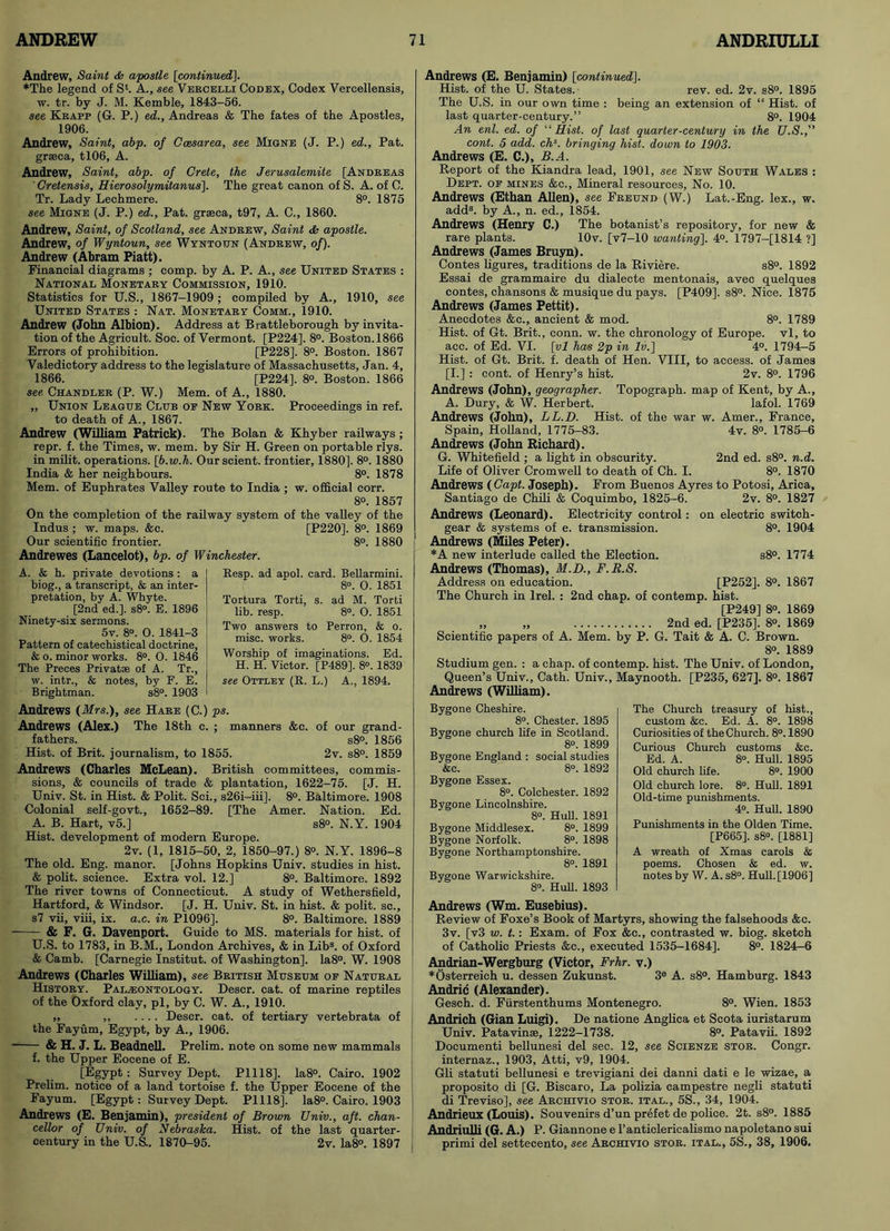 Andrew, Saint & apostle [continued]. ♦The legend of Sk A., see Vercelli Codex, Codex Vercellensis, w. tr. by J. M. Kemble, 1843-56. see Krapp (G. P.) ed., Andreas & The fates of the Apostles, 1906. Andrew, Saint, abp. of Caesarea, see Migne (J. P.) ed., Pat. grseca, tl06, A. Andrew, Saint, abp. of Crete, the Jerusalemite [Andreas ' Cretensis, Hierosolymitanus]. The great canon of S. A. of C. Tr. Lady Lechmere. 8°. 1875 see Migne (J. P.) ed., Pat. graeca, t97, A. C., 1860. Andrew, Saint, of Scotland, see Andrew, Saint <Ss apostle. Andrew, of Wyntoun, see Wyntottn (Andrew, of). Andrew (Abram Piatt). Financial diagrams ; comp, by A. P. A., see United States : National Monetary Commission, 1910. Statistics for U.S., 1867-1909 ; compiled by A., 1910, see United States : Nat. Monetary Comm., 1910. Andrew (John Albion). Address at Brattleborough by invita- tion of the Agricult. Soc. of Vermont. [P224]. 8°. Boston. 1866 Errors of prohibition. [P228]. 8°. Boston. 1867 Valedictory address to the legislature of Massachusetts, Jan. 4, 1866. [P224], 8°. Boston. 1866 see. Chandler (P. W.) Mem. of A., 1880. „ Union League Club op New York. Proceedings in ref. to death of A., 1867. Andrew (William Patrick). The Bolan & Khyber railways; repr. f. the Times, w. mem. by Sir H. Green on portable rlys. in milit. operations. [b.w.h. Ourscient. frontier, 1880], 8°. 1880 India & her neighbours. 8°. 1878 Mem. of Euphrates Valley route to India ; w. official corr. 8o. 1857 On the completion of the railway system of the valley of the Indus ; w. maps. &c. [P220]. 8°. 1869 Our scientific frontier. 8°. 1880 Andrewes (Lancelot), bp. of Winchester. A. & h. private devotions : a biog., a transcript, & an inter- pretation, by A. Whyte. [2nd ed.]. s8°. E. 1896 Ninety-six sermons. 5v. 8°. O. 1841-3 Pattern of catechistical doctrine, & o. minor works. 8°. O. 1846 The Preces Privatae of A. Tr., w. intr., & notes, by F. E. Brightman. s8°. 1903 Resp. ad apol. card. Bellarmini. 8°. O. 1851 Tortura Torti, s. ad M. Torti lib. resp. 8°. O. 1851 Two answers to Perron, & o. misc. works. 8°. O. 1854 Worship of imaginations. Ed. H. H. Victor. [P489]. 8°. 1839 see Ottley (R. L.) A., 1894. Andrews (Mrs.), see Hare (C.) ps. Andrews (Alex.) The 18th c. ; manners &c. of our grand- fathers. s8°. 1856 Hist, of Brit, journalism, to 1855. 2v. s8°. 1859 Andrews (Charles McLean). British committees, commis- sions, & councils of trade & plantation, 1622-75. [J. H. Univ. St. in Hist. & Polit. Sci., s26i-iii]. 8°. Baltimore. 1908 Colonial self-govt., 1652-89. [The Amer. Nation. Ed. A. B. Hart, v5.] s8°. N.Y. 1904 Hist, development of modern Europe. 2v. (1, 1815-50, 2, 1850-97.) 8°. N.Y. 1896-8 The old. Eng. manor. [Johns Hopkins Univ. studies in hist. & polit. science. Extra vol. 12.] 8°. Baltimore. 1892 The river towns of Connecticut. A study of Wethersfield, Hartford, & Windsor. [J. H. Univ. St. in hist. & polit. sc., s7 vii, viii, ix. a.c. in P1096], 8°. Baltimore. 1889 & F. G. Davenport. Guide to MS. materials for hist, of U.S. to 1783, in B.M., London Archives, & in Lib3, of Oxford & Camb. [Carnegie Institut. of Washington]. Ia8°. W. 1908 Andrews (Charles William), see British Museum of Natural History. Paleontology. Descr. cat. of marine reptiles of the Oxford clay, pi, by C. W. A., 1910. „ Descr. cat. of tertiary vertebrata of the Fayum, Egypt, by A., 1906. * & H. J. L. Beadnell. Prelim, note on some new mammals f. the Upper Eocene of E. [Egypt: Survey Dept. P1118]. Ia8°. Cairo. 1902 Prelim, notice of a land tortoise f. the Upper Eocene of the Fayum. [Egypt: Survey Dept. P1118]. Ia8°. Cairo. 1903 Andrews (E. Benjamin), president of Brown Univ., aft. chan- cellor of Univ. of Nebraska. Hist, of the last quarter- century in the U.S., 1870-95. 2v. Ia8°. 1897 Andrews (E. Benjamin) [continued]. Hist, of the U. States. rev. ed. 2v. s8°. 1895 The U.S. in our own time : being an extension of “ Hist, of last quarter-century.” 8°. 1904 An enl. ed. of “Hist. of last quarter-century in the U.S., cont. 5 add. chs. bringing hist, down to 1903. Andrews (E. C.), B.A. Report of the Kiandra lead, 1901, see New South Wales : Dept, of mines &c., Mineral resources, No. 10. Andrews (Ethan Allen), see Freund (W.) Lat.-Eng. lex., w. add3, by A., n. ed., 1854. Andrews (Henry C.) The botanist’s repository, for new & rare plants. lOv. [v7-10 wanting]. 4°. 1797-[1814 ?] Andrews (James Bruyn). Contes figures, traditions de la Riviere. s8°. 1892 Essai de grammaire du dialecte mentonais, avec quelques eontes, chansons & musique du pays. [P409], s8°. Nice. 1875 Andrews (James Pettit). Anecdotes &c., ancient & mod. 8°. 1789 Hist, of Gt. Brit., conn. w. the chronology of Europe, vl, to acc. of Ed. VI. [vl has 2p in lv.] 4°. 1794-5 Hist, of Gt. Brit. f. death of Hen. VIII, to access, of James [I.] : cont. of Henry’s hist. 2v. 8°. 1796 Andrews (John), geographer. Topograph, map of Kent, by A., A. Dury, & W. Herbert. lafol. 1769 Andrews (John), LL.D. Hist, of the war w. Amer., France, Spain, Holland, 1775-83. 4v. 8°. 1785-6 Andrews (John Richard). G. Whitefield ; a light in obscurity. 2nd ed. s8°. n.d. Life of Oliver Cromwell to death of Ch. I. 8°. 1870 Andrews (Capt. Joseph). From Buenos Ayres to Potosi, Ariea, Santiago de Chili & Coquimbo, 1825-6. 2v. 8°. 1827 Andrews (Leonard). Electricity control: on electric switch- gear & systems of e. transmission. 8°. 1904 Andrews (Miles Peter). *A new interlude called the Election. s8°. 1774 Andrews (Thomas), M.D., F.R.S. Address on education. [P252], 8°. 1867 The Church in lrel. : 2nd chap, of contemp. hist. [P249] 8°. 1869 „ „ 2nd ed. [P235], 8°. 1869 Scientific papers of A. Mem. by P. G. Tait & A. C. Brown. 8°. 1889 Studium gen. : a chap, of contemp. hist. The Univ. of London, Queen’s Univ., Cath. Univ., Maynooth. [P235, 627]. 8°. 1867 Andrews (William). Bygone Cheshire. 8°. Chester. 1895 Bygone church life in Scotland. 8°. 1899 Bygone England : social studies &c. 8°. 1892 Bygone Essex. 8°. Colchester. 1892 Bygone Lincolnshire. 8°. Hull. 1891 Bygone Middlesex. 8°. 1899 Bygone Norfolk. 8°. 1898 Bygone Northamptonshire. 8°. 1891 Bygone Warwickshire. 8°. Hull. 1893 Andrews (Wm. Eusebius). Review of Foxe’s Book of Martyrs, showing the falsehoods &c. 3v. [v3 w. t.: Exam, of Fox &c., contrasted w. biog. sketch of Catholic Priests &c., executed 1535-1684]. 8°. 1824-6 Andrian-Wergburg (Victor, Frhr. v.) ♦Osterreich u. dessen Zukunst. 3® A. s8°. Hamburg. 1843 Andric (Alexander). Gesch. d. Fiirstenthums Montenegro. 8°. Wien. 1853 Andrich (Gian Luigi). De natione Angfica et Scota iuristarum Univ. Patavinse, 1222-1738. 8°. Patavii. 1892 Documenti bellunesi del sec. 12, see Scienze stor. Congr. internaz., 1903, Atti, v9, 1904. Gli statuti bellunesi e trevigiani dei danni dati e le wizae, a proposito di [G. Biscaro, La polizia campestre negli statuti di Treviso], see Archivio stor. ital., 5S., 34, 1904. Andrieux (Louis). Souvenirs d’un prefet de police. 2t. s8°. 1885 Andriulli (G. A.) P. Giannone e l’anticlericalismo napoletano sui primi del settecento, see Archivio stor. ital., 5S., 38, 1906. The Church treasury of hist., custom &c. Ed. A. 8°. 1898 Curiosities of the Church. 8°. 1890 Curious Church customs &c. Ed. A. 8°. Hull. 1895 Old church life. 8°. 1900 Old church lore. 8°. Hull. 1891 Old-time punishments. 4°. Hull. 1890 Punishments in the Olden Time. [P665], s8°. [1881] A wreath of Xmas carols & poems. Chosen & ed. w. notes by W. A. s8°. Hull. [1906]