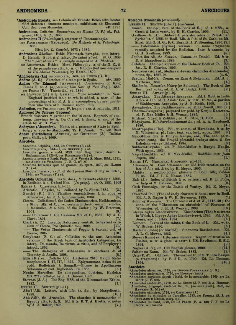 ♦Andromeda liberata, seu Colonia ab Ernesto Boico adv. bostes fidei defensa : dramma musicum, exhibitum ab Electorali Coll. Soc. Jesu Monachii. s4°. 1725 Andronicus, Callistus, Byzantinus, see Migne (J. P.) ed., Pat. grseca, tl61, A. C., 1866. Andronicus II [Palceologus], emperor of Constantinople, see Pachymeres (Georgius). De Michsele et A. Palseologis, 1835. „ Hist. \tr. L. Cousin], 1673 ; 1685. Andronicus Rhodius. Ethic. Nicomach. paraphr., cum interp. D. Heinsii. Subj. iLpl nd6(ov, De animi affect. 8°. 0. 1809 The “ paraphrasis ” is wrongly assigned to A. Rhodius. see Aristotle. Ethica. Moral Philosophy, tr. of the N. E., & of the paraphrase attr. to A. of Rhodes [but now assigned to Heliodorus Prusensis], by Hatch, 1879. ♦Androphysia (La) racconsolata, 1604, see Terzo (G. B.) Andros (A. C.) Sketches of a scamper in Spain. s8°. 1860 Andros (Sir Edmund) [Androsse]. Commission of King James II. to A. [appointing him Gov. of New Eng.], 1686, see Force (P.) Tracts &c., v4, 1846- see Rawson (E.) & S. Sewall. *The revolution in New- England justified &c.; to wh. is added, a narr. of the proceedings of Sir E. A. & h. accomplices, by sev. gentle- men who were of h. Council, re-pr. 1773. Androtion, see Philochorus. P*. fragm.; acc. A. reliquise, 1811. Androuet Du Cerceau (Jacques). French chateaux & gardens in the 16 cent. Reprod8. of con- temp. drawings by A. Du C. ; sel. & descr., w. acc. of the artist by W. H. Ward. fol. 1909 Andryane (Alexandre). Mems. of a prisoner of State in Spiel- berg ; w. app. by Maroncelli. Tr. F. Prandi. 2v. s8°. 1840 Aneau (Barthelemi) [Anijlus], see Gruterus (J.) Delitiee poet. Gall., pi, 1609. Anecdota. Anecdota delphica, 1843, see Curtius (E.) ed. Anecdota graeca, 1814-21, see Bekker (I.) ed. Anecdota graeca, e codd. MSS. Bibl. Reg. Paris., descr. L. Bachmannus, 1828-9, see Bachmann (L.) ed. Anecdota graeca e Regia Paris., & e Veneta S. Marci Bibl., 1781, see Ansse de Villoison (J. B. G. d’) ed. Anecdota helvetica quae ad gramm. lat. spect., 1870, see Hagen (H.) ed. Anecdota literaria; a coll, of short poems illust. of Eng. in 13th c., 1844, see Wright (T.) ed. Anecdota Oxoniensia : texts, docs., & extracts chiefly f. MSS. in Bodleian & o. Oxford libs. [In prog.]. 4°. O. 1881-1909 Series I. Classical [pi—11]. Aristotle. Physics, b7 : collated by R. Shute, 1882. [3.] Bentley (R.) B.’s Plautine emendations f. h. copy of Gronovius; by E. A. Sonnenschein, 1883. [4.] Cicero. Collations f. the Codex Cluniacensis s. Holkhamicus, a 9th-c. MS. of C. ; w. certain hitherto unpubl. scholia, 3 facsimiles, & a hist, of the Codex ; by W. Peterson, 1901. [9.] Collations f. the Harleian MS. of C., 2682 ; by A. C. Clark, 1891. [7.] Clark (A. C.) Inventa Italorum : contrib. to textual criti- cism of Cicero, Pro Quinctio &c., 1909. [11.] The Vetus Cluniacensis of Poggio & textual crit. of Cicero, 1905. [10.] Conybeare (F. C.) ed., Collation w. the anc. Armenian versions of the Greek text of Aristotle’s Categories, De interp., De mundo, De virtut. & vitiis, and of Porphyry’s introd., 1892. [6.] The dialogues of Athanasius & Zacchseus & of Timothy & Aquila, 1898. [8.] Ellis (R.) ed., Collatio Cod. Harleiani 2610 Ovidii Meta- morphoseon I, II, III, 1-622.—Epigrammata latina 24 ex codd. Bodleianis & Sangall.—Glossse in Apollinarem Sidonium ex cod. Digbeiano 172, 1885. [5.] Nonius Marcellus. De compendiosa doctrina. Harleian MS. 2719 collated by J. H. Onions, 1882. [2.] Stewart (J. A.) The Eng. MSS. of the Nicomachean Ethics, 1882. [1.] Series II. Semitic [pi—11]. Abu’l-‘Ala. Letters, with life, tr. &c., by Margoliouth, 1898. [10.] Abu Salih, the Armenian. The churches & monasteries of Egypt; attr. to A. S. Ed. & tr. B. T. A. Evetts, w. notes by A. J. Butler, 1895. [7.] Anecdota Oxoniensia [continued]. Series II. Semitic [pl-11]. [continued]. Enoch. Ethiopic vers, of the Book of E. ; ed. f. MSS., w. Greek & Latin vers3., by R. H. Charles, 1906. [11.] Gwilliam (G. H.) Biblical & patristic relics of Palestinian Syriac lit. f. MSS. in Bodl. Lib. & Lib. of St. Cath. on Mt. Sinai. Ed. G. H. G„ F. C. Burkitt, J. F. Stenning, 1896. [9.] —— Palestinian [Syriac] version : 5 more fragments recently acquired by the Bodleian. Intr. & annots. by G. H. Gwilliam, 1893. [5.] Jephet ibn Ali, the Karaite. Comm, on Daniel. Ed. & tr. D. S. Margoliouth, 1889. [3.] Jubilees. Ethiopic version of the Hebrew Book of Js. Ed. &e., R. H. Charles, 1895. [8.] Neubauer (Ad.) ed., Mediaeval Jewish chronicles & chronolog. notes, 2p., 1887-95. [4, 6.] Saadiah (Rabbi). Comm, on Ezra & Nehemiah. Ed. H. J. Mathews, 1882. [1.] Shelemon, Nestorian bishop [or Solomon]. The Book of the Bee; text w. tr., ed. E. A. W. Budge, 1886. [2.] Series III. Aryan [pl-9]. Aranyakas. The Aitareya Aranyaka. Ed. f. MSS. in India Office & Lib. of R. Asiatic Soc., w. intr., tr. &c., & portion of Sankhayana Aranyaka, by A. B. Keith, 1909. [9.] Asvaghosha. The Buddha-fcarita; ed. E. B. Cowell, 1893. [7.] Dharma-Samgraha; prepared for publ. by Kenjiu Kasawara, ed. F. Max-Muller & H. Wenzel, 1885. [5.] Firdausi, Yusuf & Zalikha; ed. H. Ethe, fl, 1908. [6.] Katvavana. K.’s Sarvanukramawi &c.; ed. A. A. Macdonell, 1886. [4.] Mantrapatha (The). Ed., w. comm, of Haradatta, & tr. by M. Winternitz, pi, Intr., text, var. leet., apps., 1897. [8.] Max-Muller (F). & Bunyiu Nanjio, edd.. The anc. palm- leaves contg. the Pragwa-paramita-hridaya-sutra & the Ushnisha-vi(/aya-dharani, 1884. [3.] Sukhavati-vyuha ; ed. F. Max-Muller & Bunyiu Nanjio. With apps., 1883. [2.] Vagra&Medika : ed. F. Max-Muller. Buddhist texts from Japan, 1881. [1.] Series IV. Medieval & modern [pi—13]. Adamnan, St. Cain Adamnan : an Old-Irish treatise on the law of A. ; ed. & tr. by K. Meyer, 1905. [12.] Alphita : a medico-botan. glossary f. Bodl. MS., Selden B. 35. Ed. J. L. G. Mowat, 1887. [2.] Bale (J.) Index of British & o. writers; ed. R. L. Poole, w. help of M. Bateson, 1902. [9.] Cath Finntraga; or the Battle of Ventry. Ed. K. Meyer, 1885. [4.] Crawford Coll. (The) of early charters & docs., now in Bodl. Ed. A. S. Napier & W. H. Stevenson, 1895. [7.] John, of Worcester. The Chronicle of J. of W., 1118-40 ; the cont. of the “ Chronicon ex chronicis ” of Florence of Worcester, ed. J. R. H. Weaver, 1908. [13.] Llyvyr Agkyr Llandewivrevi. Elucidarium (The) & o. tracts in Welsh, f. Llyvyr Agkyr Llandewivrevi, 1346. Ed. J. M. Jones, and J. Rhys, 1894. [6.] Lismore. Lives of the saints, f. the Book of L. Ed., w. tr. W. Stokes, 1890. [5.] Marfelde (John) [or Mirfeld]. Sinonoma Bartholomew Ed. J. L. G. Mowat, 1882. [l.J Meyer (Kuno) ed., Hibernica minora ; fragm4. of treatise on Psalter, w. tr. & gloss., & extr8. f. MS. Rawlinson, B. 512, 1894. [8.] Napier (A. S.), ed., Old English glosses, 1900. [H-] Saltair na Rann. Ed. W. Stokes, 1883. [3.] Urte (P. d’). Old Test. The earliest tr. of 0. T. into Basque (a fragment) : by P. d’U., c. 1700. Ed. LI. Thomas, 1894. [10.] Anecdotes. ♦Anecdotes africaines, 1775, see Dubois-Fontanelle (J. G.) ♦Anecdotes americaines, 1776, see Hornot (Ant.) ♦Anecdotes angloises depuis l’dtabl. de la monarchie, 1769, see La Croix (J. F. de). ♦Anecdotes arabes &c., 1772, see La Croix (J. F. de) & A. Hornot. Anecdotes, biograph, sketches &c., vl, [no more publ.], 1822, see Hawkins (L. M.) ed. ♦Anecdotes chinoises, 1774, see Castilhon (J.) ♦Anecdotes du ministere de Carvalho, 1783, see Pombal (S. J. de Carvalho e Mello, toarq. de). ♦Anecdotes du nord, 1770, see La Place (P. A. de) J. F. de La Croix, A. Hornot.