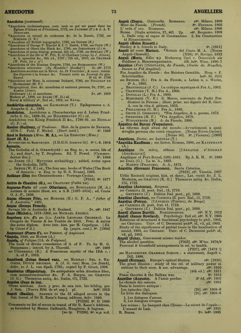Anecdotes [continued]. ♦Anecdotes ecclesiastiques, cont. tout ce qui est passe dans les Eglises d’Orient et d’Occident, 1772, see Jaubert (P.) & J. A. T. Dinouart. ♦Anecdotes et recueil de coutumes &c. de la Russie, 1792, see Scherer (J. B.) *[Anecdotes of] British topography, 1780, see Gough (R.) ♦Anecdotes of George F. Handel & J. C. Smith, 1799, see Coxe (W.) Anecdotes of Olave the Black &c., 1780, see Johnstone (J.) tr. ♦Anecdotes of some disting, persons, 4th ed., 1798, see Seward (W.) ♦Anecdotes of the life of W. Pitt, E. of Chatham [comp, by J. Almon], w. h. speeches &c., 6th ed., 1797 ; 7th ed., 1810, see Chatham (W. Pitt, 1st e. of). ♦Anecdotes of the Russian Empire, 1784, see Richardson (W.) ♦Anecdotes orientales. [By Mentelle ? Mailhol ?] 2t. s8°. 1773 Anecdotes secretes sur la RAvol. du 18 Fructidor ; & nouv. mems. des d£port6s a la Guiane &c. Faisant suite au Journal du g4n. Ramel. 2e ed. 8°. 1799 ♦Anecdotes sur Mme. la comtesse Dubarri, 1780, see Pidansat de Mairobert (M. F.) ♦Biographical, liter. &c. anecdotes of eminent persons, 3v, 1797, see Almon (John). Dictionary (A) of anecdotes. 2v. s8°. 1809 Modern a8., 1886, see Adams (W. D.) ed. Naval & military a8., 2nd ed., 1824, see Naval. Anekartha-s&mgraha, see Zachariae (T.) Epilegomena z. d. Ausgabe d. A., 1893. Anekdoten. Anekdoten u. Characterziige aus d. Leben Fried- richs d. Gr., 1829-35, see Hildebrandt (C.) ed. Anekdoten von Konig Friedrich II &c., 1788-91, see Nicolai (C. F.) ed. Anelier (Guillem), of Toulouse. Hist, de la guerre de Navarre, 1276-7. Publ. F. Michel. [Doc8, ined.]. 4°. 1856 Anel le Reborn's {Mme. M. A.), see Le Rebours (Mme.) Anert (E. E.) nyreuiecTBie no MaubUKypin. [I.R.G.O. SanncKii 35]. 8° C.-II. 1904 Aneurin, The Gododin of A. Gwawdrydd : an Eng. tr., w. notes, life of A., and diss8., by T. Stephens. Ed. T. Powel. [Cymmro- dorion Soc.]. 8°. 1888 see Jones (O.) Myvyrian archaiology ; added, notes upon the Gododin, 1870. ,, Skene (W. F.) ed.. The four anc. books of Wales [The Book of Aneurin ; w. Eng. tr. by D. S. Evans], 1868. Anfange (Die) des Christenthums : Vortrags-Cyclus. [P516], 8°. 1877 Anfrie de Chaulieu (G.), see Chaulieu (I’abbe de). Angaran-Porto (il conte Ottaviano), see Bonciarius (M. A.) Lettere di uomini illust. scr. a A.B. [1597-1614]; ed. Conte O. A.-P., 1839. Angas (George Fife), see Hodder (E.) G. F. A., “father of S. Australia,” 1891. Angas (George French). Savage life in Australia & N. Zealand. 2v. s8°. 1847 Ange (Michel-), 1475-1564, see Michael Angelo. Angeberg (cte. d’) ps. [i.e. Jak6b Leonard Chodzko]. Le Congres de Vienne & les Traites de 1815. Prec. & suivie des actes diplom. Avec intr. hist, par M. Capefigue. [Ed. by Count d’A.]. 2p. [pagin. cont.]. 8°. [1864] Angecourt (Pierre d’), see Perrin, of Angicourt. * Angela, 1848, see Marsh (A.) Angela, of Foligno [f A. de Fvlginio]. The book of divine consolation of A. of F. Tr. by M. G. Steegmann ; introd. by A. Thorold. s8°. 1909 see Underhill (E.) A Franciscan mystic of the 13th c. : A. of F., 1912. Angelbeek (Johan Gerard van), see Madras : Sel. e. Re- cords, Dutch records. A. (J. G. van) Mem. [in Dutch], deliv. to J. L. van Spall, 1793; copied by P. Groot, 1908. Angelerius (Hippolytus). De antiquitate urbis Atestinse liber, cum animadversion]'bus &c. F. A. Burgos, see GRiEVius (J. G.) Thesaurus antiq. &c. Italise, t7i, 1722. Angeles (Juan de los). Obras misticas. Anot. y prec. de una intr. bio-bibliog. por J. Sala. [Nueva Bibl. de a8, esp.]. pi. Ia8°. 1912 Angeli (Basilio). Answers to the 31 alleged errors in the Ital. transl. of Sir R. Kane’s Inaug. address, deliv. 1849. [P1238]. 8°. D. 1856 Comments on list of errors in transl. of Sir R. Kane’s Address, as furnished by Messrs. Galbraith, Haughton, & Ingram. [no tp. P1238], 8°. n.p. n.d. Angeli (Diego). Centocelle. Romanzo. Mino da Fiesole. [French], L’ orda d’ oro. Romanzo. Roma. [Italia artistica, 37, 40]. 2p. 1, Dalle orig. al regno di Constantino, al Rinascimento. s8°. Milano. 1908 8°. Florence. 1905 s8°. Milano. 1906 s4°. Bergamo. 1908 2, Da Constantino Angeli (Helen Rossetti.) Shelley & h. friends in Italy. 8°. [1911] Angeli (il conte Marino). *Notizie del Conte M. A. [Nozze Angeli-Chiarelli]. [N26]. 8°. Rovigo. 1832 Angeli (Moriz, Edler v.) Erzherzog Carl v. Osterreich als Feldherr u. Heeresorganisator. 5B. Ia8°. Wien. 1896-7 Angelico (Fra) [-[Giovanni, da Fiesole, (Guido da Mugello), known as Fra Angelico], Fra Angelico da Fiesole : des Meisters Gemalde. Hrsg. v. F. Schottmiiller. Ia8°. St. 1911 see Beissel (S.) Fra A. da Fiesole, s. Leben u. s. Werke, 2e A., 1905. „ Broussolle (J. C.) La critique mystique et Fra A., 1902. „ Crawford (V. M.) Fra A., 1900. „ Douglas (L.) Fra A., 1900. „ Marchese (V. F.) S. Marco, convento de Padri Pre- dicatori in Firenze ; illust. princ. nei dipinti del B. Giov. A. con la vita d. pitture, 1853. „ Phillimore (C. M.) Fra A., 1880. „ Smith (I. Gregory). *Fra Angelico, & o. poems, 1872. „ Sweetser (M. F.) *Fra Angelico, 1879. „ Wingenroth (M.) A. da Fiesole, 1906. Angelico dei Baroni (Vespasiano). La riforma degli abusi del mondo—Avvertimenti a qual- sivoglia persona che vorra viaggiare. [Nozze Frova-Carrer]. [Nozze 50]. 8°. [Vicenza]. [1909] Angelicus, Doctor, see Aquinas (T.) * Angelika Kauffman ; ein histor. Roman, 1860, see Kauffmann (A.) Angelique (la mere), abbesse [fARNAULD d’Andilly (Angelique)]. Angelique of Port-Royal, 1591-1661. By A. K. H. 8°. 1905 see Dale (G.) La m. A., 1893. „ Martin (Frances). A. A., 1873. Angelita (Giovanni Francesco). Santa Caterina. [P819], s8e. Venetia. 1607 Urbis Recineti origines, hist, et descr., Lat. vertit &c. J. L. Mosheim, see Gr.evius (K. G.) Thesaurus antiq. &c. Italise, t7ii, 1722. Angelius (Antonius), Bargains, see Carmina ill. poet. Ital., tl, 1719. ,, Gruterus (J.) Delitiae Ital. poet., pi, 1608. Angelius (Jacobus), see Carmina ill. poet. Ital., tl, 1719. Angelius (Petrus). [f Angeli o (Pietro), da Barga], see Carmina ill. poet. Ital. tl, 1719. „ Gruterus (J.) Dehtise Ital. poet., pi, 1608. Angeli (James Burrill). Reminiscences. s8°. N.Y. 1912 Angeli (James Rowland). Psychology. 2nd ed. s8°. N.Y. 1905 Relations of structural & functional psychology to phil., 1903, see Chicago. Univ. of C. Decennial publ8. si, v3, p2, 1903. Study of the significance of partial tones in the localization of sound, 1903, see Chicago. Univ. of C. Decennial publ8. si, v3, p2, 1903. Angeli (John), Government science teacher. The alcohol question. [P353]. s8°. M’ter. 1878/9 Personal & household arrangements in rel. to health. [P337]. s8°. [1878 ?] see Manchester Grammar School : a statement, Angeli v. Dill, 1888. Angeli (Norman). Europe’s optical illusion. s8°. [1910] The great illusion : study of the rel. of military power in nations to their econ. & soc. advantage. s8°. 1910 „ „ [4th ed.]. s8°. 1911 Peace theories & the Balkan war. 8°. 1912 Angellier (Auguste). A l’amie perdue. 2e ed. s8°. 1903 Le chemin des saisons. s8°. 1903 Dans la lumiere antique : Les episodes (2p). [2t]. s8°. 1908-9 Le livre des dialogues. [2t]. s8°. 1905-6 1, Les dialogues d’amour. 2, Les dialogues civiques. Les scenes : Le banquet chez Clinias—Le secret de l’opale— L’amant de Lais. s8°. 1911 R. Bums. 2v. Ia8°. 1893