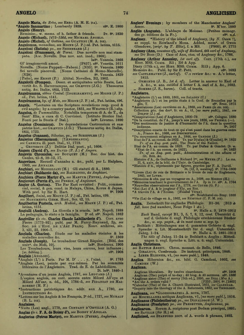 Angelo Maria, da Erba, see Erba (A. M. E. da). ♦Angelo Sanmartino ; Lombardy 1859. s8°. E. 1860 Angelo (Henry). Reminisc., w. mems. of h. father & friends. 2v. 8°. 1830 Angelo (Michael), 1475-1564, see Michael Angelo. Angelo (Michel), of Gattina, see Guattini (M. A. de). Angelomus, monachus, see Migne (J. P.) ed. Pat. latina, tll5. Angeloni (Batista) ps., see Shebbeare (J.) Angeloni (Francesco), di Terni. Due novelle non mai stam- pate. [b.w. Novelle. Due nov. ant. ined., 1868]. Ia8°. Venezia. 1868 Gl’ irragionevoli amori. [P837]. s8°. Venetia. 1611 Novella. [Nozze Puppati—Fabeni.] [N33]. 8°. Venezia. 1860 Sei nevelle piacevoli. [Nozze Cattanei di Momo-Marcello]. [N28]. 8°. Venezia. 1839 [Tales'], see Ernst (P.) Altital. Novellen, B2, 1902. Angelotti (Pompeo). Descr. et antiquitates urbis Reate, Lat. vertit &c. S. Havercampus, see Gr;evius (J.G.) Thesaurus antiq. &c. Italise, t8iii, 1723. Angelramnus, abbas Cental. [Ingelramnus], see Migne (J. P.) ed., Pat. latina, tl41. Angelramnus, bp. of Metz, see Migne (J. P.) ed., Pat. latina, t96. Angels. *Lectures on the Scripture revelations resp. good & evil angels; by a country pastor, 1851, see Whately(R.) abp. Angelus, de Tummulillis. Notabilia temporum di A. de T., da Sant’ Elia, a cura di C. Corvisieri. [Istituto Storico Ital. Fonti per la Storia d’ Ital.]. Ia8°. Livorno. 1890 Angelus (Dominicus). De deprsedatione Castrensium et suae patriae hist., see Graevius (J.G.) Thesaurus antiq. &c. Italiae, t8iii, 1723. Angelus (Joannes), Silesius, ps., see Schefeler (J.) Angerius (Hieronymus). [fANGERiANus]. see Carmina ill. poet. Ital., tl, 1719. „ Gruterus (J.) Delitiae Ital. poet., pi, 1608. Angers (David d’), see David (P. J.) d’ Angers. Angevin Chronicles, see Bouquet (M.) Rec. des hist, des Gaules, t5-8, 10-12, 17. Angevines. Recueil d’annales a. &c., publ. par L. Halphen, 1903, see Annales. Anghiari, see Modigliani (M.) Gli statuti di A., 1880. Anghiari (Baldaccio da), see Baldaccio, da Anghiari. Anghiera (Pierre Martyr d’), see Martyr (Peter), Anglerius. Angicourt (Perrin d’), see Perrin, of Angicourt. Angier (A. Gorton). The Far East revisited : Polit., commer- cial, social, & gen. cond. in Malaya, China, Korea & Japan. With pref. by Sir R. Hart. 8°. 1908 Angilbert, Saint, see Migne (J. P.) ed., Pat. latina, t99. see Monumenta Germ. Hist., Scr. t2, 15. Angilbertus Pusterla, arch. Mediol., see Migne (J. P.) ed., Pat. latina, tl51. Angiulli (Andrea). La filosofia e la scuola. Ia8°. Napoli. 1888 La pedagogia, lo stato e la famiglia. 2a ed. s8°. Napoli. 1882 Angiviller (le cte. Charles Claude Labillarderie d’). Corr. avec Pierre [1773-92] ; publ. par M. Furcy-Raynaud, 2p, see Soc. de l’Hist. de l’Art Franq. Nouv. archives, ser. 3, t21, 22, 1906-7. Anglada (Charles). Etude sur les maladies eteintes & les maladies nouvelles &c. 8°. 1869 Anglade (Joseph). Le troubadour Giraut Riquier. [Bibl. des univs. du Midi, 10]. Ia8°. Bordeaux. 1905 Les Troubadours, leurs vies, leurs oeuvres, leur influence; [w. bibliog.]. s8°. 1908 Anglais [Anglois]. ♦Anglais (L’) a Paris. Par M. D’ . . . y, l’aine. 8°. 1783 ♦Anglais (Les), peints par eux-memes. Par les sommites litteraires de 1’Angleterre. Trad, de £. de Labedolliere. 2t. Ia8°. 1840-1 ♦Aventures d’un jeune Anglois, 1787, see Ledyard (J.) L’espion anglois, ou corr. secrete entre Milord All’eye et Milord All’ear, n. ed., lOt, 1784-5, see Pidansat de Mai- robert (M. F.) ♦Instructions patriotiques &c. addr. aux A., 1780, see Instructions &c. ♦Lettres sur les Anglois & les Francis, 2° ed., 1727, see Muralt (B. L. de). Anglaises. ♦Nuits (Les) angl., 1770, see Contant d’Orville (A. G.) Anglas (le c. F. A. de Boissy d’), see Boissy d’Anglas. Anglerius (Petrus Martyr), see Martyr (Peter), Anglerius. Anglers’ Evenings ; by members of the Manchester Anglers’ Assoc. 8°. M’ter. 1880 Angles (Auguste). L’abbaye de Moissac. [Petites monogr. des gr. edifices de la Fr.]. s8°. n.d. Anglesey. *History of the island of Anglesey, [by N. Owen ?], as suppl. to Rowland’s Mona. Added, mems. of Owen Glendowr, [orig'J. by T. Ellis], f. a MS. [P900]. 4°. 1775 Anglesey (Ann, countess of), wife of Richard, 6th earl of Anglesey, see Du Bois (D.) Case of Ann, ctss. of Anglesey &c., 1766. Anglesey (Arthur Annesley, 1st earl of). Corr. (17th c.), see Hist. MSS. Comm. R5 ; R6 & App. Diary (17th c.), see Hist. MSS. Comm. R13 ; App. 6. Memoirs &c. Publ. by Sir P. Pett. s8°. 1693 see Castlehaven (J., earl of). C’.s review &c.: w. A.’s letter, 1815. „ Ormonde (J. B., 1st d. of). Letter in answer to Earl of A. &c., w. ans. entitled A letter f. A. earl of A. &c., 1682. ,, Somers (J. S., baron). Coll, of tracts. Angleterre. ♦Angleterre (L’) en 1800, 1801, see Saladin (C.) ♦Angleterre (L’) et les petits etats a la Conf. de Bruxelles par le gen. T. s8°. Brux. 1875 ♦Associations (Les) ouvrieres en A., 1869, see Paris (le cte. de). Collection gen. des doc8, fr. en A., tl, [no more publ.), 1847, see Delpit (J.) ed. ♦Conspirations (Les) d’Angleterre, 1600-79. s8°. Cologne. 1680 ♦De la constitut. de l’A., jusqu’a nos jours, 1826, see Frisell (—). ♦Des sentiments de justice & d’humanite de l’A. dans la question indienne. 8°. 1857 ♦Description exacte de tout ce qui s’est pass6 dans les guerres entre A., France &c., 1668, see Description. ♦Du mouvement religieux en A., 1844, see Gandon (J.) Etat de l’A. au comm, de 1822. Tr. par D[ufau] & G[uadetj. 8°. 1822 Tr. of an Eng. govt, publ., The State of the Nation. Etat de l’A. au comm, de 1823. Tr. par Dufau & Guadet. [6. w. ♦Etat de l’A. au comm, de 1822]. 8°. 1823 Tr. of an Eng. govt, publ.. Administrations of the affairs of Gt. Brit. &c. Histoire d’A., de Guillaume a Richard lcr, see Meyer (P.) Le ms. II, 6, xxiv, de la bibl. de l’Univ. de Cambridge. ♦Histoire d’A., repr^sentee par figures, gravees par F. A. David. 3t. [t2, 3, wanting]. 4°. 1784-1800 ♦Livere (Le) de reis de Brittanie e le livere de reis de Engleterre, 1865, see Livre. ♦Memoires & obs. par un voyageur en A., 1698, see Misson (H.) *M6moires touchant le gouvernement de l’A. 2p in lv. s8°. A. 1764 ♦Nouvelles observations sur l’A., 1779, see Coyer (G. F.) ♦Roi (Le) d’A. & le jongleur d’Ely, see Roi. ♦A travers l’A. & l’Ecosse. [Headed Verax). s8°. Neufchatel-en-Bray. 1888 ♦Vie (La) de village en A., 1862, see Remusat (C. F. M. de). Anglia. Zeitschrift fur englische Philologie. Bl-36. [B13 <Sc foil, have 2nd numbers, Neue Folge 1 die.]. 8°. Halle a. S. 1878-1912 Each Band, except Bl, 3, 5, 7, 8, 12, cont. tjbersicht d. auf d. Gebiete d. engl. Philologie erschienenen Bucher &c., w. sep. pagiil., <fc in most cases w. sep. tp. „ Beiblatt : Mitteilungen aus d. gesamten Gebiete d. engl. Sprache u. Lit. Monatsschrift fur d. engl. Unterricht. Jahrg. 1-24. 8°. Halle a. S. 1891-1912 The title of Jahrg. 11-24 is Beiblatt z. Anglia : Mitteil- ungen ii. engl. Sprache u. Litt. u. ii. engl. Unterricht. Anglia Christiana. see Battle Abbey. Chron. monast. de Bello, 1846. „ Giraldus, Cambrensis. De instruct, principum, 1846. „ Liber Eliensis, vl, [no more publ.], 1848. Anglica Hibernica &c., ex. bibl. G. Camdeni, 1602, see Camden (W.) Anglican. Anglican liberalism. By twelve churchmen. s8°. 1908 Anglican (The) pulpit of to-day : 40 biog. & 40 sermons. s8°. 1886 ♦Anglican sister (Tbe) of mercy [5th ed.], 1895, see Dill (Mrs A.) ♦Are tbe A. orders valid ? [P253 ; 260]. 8°. [1863] ♦Calendar (The) of the A. Church illustrated, 1851, see Calendar. ♦Inquiry into the theology of the A. Reformers, 1852, see Theology. Anglicana, see *Glossographia A. nova, 1707. see Miscellanea antiqua Anglicana, vl, [no more publ.], 1816. Anglicanus (Phileleutherus) ps., see Donaldson (J. W.) Anglicanus (Presbyter) ps., see Presbyter, Anglicanus, ps. Anglicarum. Rerum A. scriptores post Bedam prascipui, 1601, see Saville (Sir H.) ed. Anglicised, see Stanford diot. of A. words & phrases, 1892.
