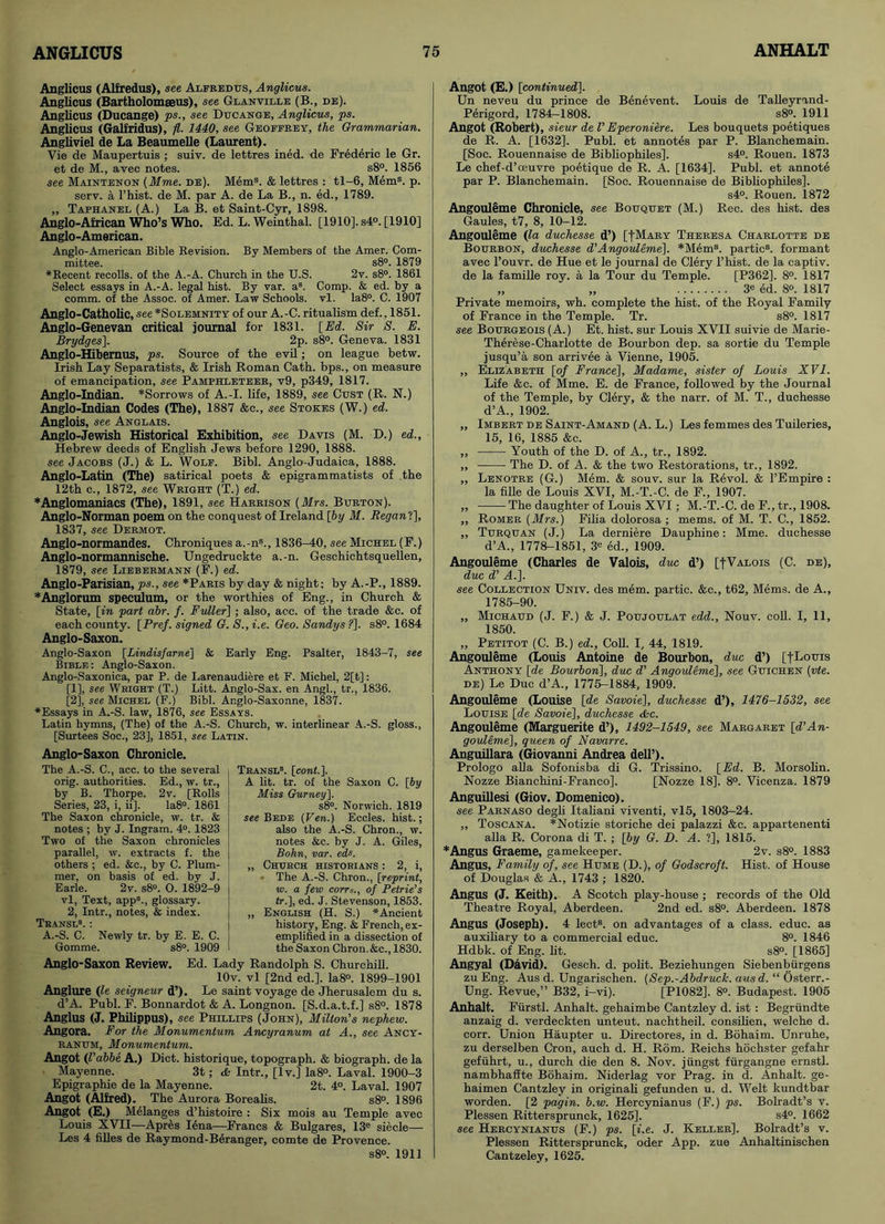 Anglicus (Alfredus), see Alfredus, Anglicus. Anglicus (Bartholomseus), see Glanville (B., de). Anglicus (Ducange) ps., see Ducange, Anglicus, ps. Anglicus (Galfridus), fl. 1440, see Geoffrey, the Grammarian. Angliviel de La Beaumelle (Laurent). Vie de Maupertuis ; suiv. de lettres ined. de Frederic le Gr. et de M., avec notes. s8°. 1856 see Maintenon (Mme. de). Mem8. & lettres : tl-6, Mem8, p. serv. a l’hist. de M. par A. de La B., n. ed., 1789. „ Taphanel (A.) La B. et Saint-Cyr, 1898. Anglo-AMcan Who’s Who. Ed. L. Weinthal. [1910]. s4°. [1910] Anglo-American. Anglo-American Bible Revision. By Members of the Amer. Com- mittee. s8°. 1879 ♦Recent recoils, of the A.-A. Church in the U.S. 2v. s8°. 1861 Select essays in A.-A. legal hist. By var. a8. Comp. & ed. by a comm, of the Assoc, of Amer. Law Schools, vl. Ia8°. C. 1907 Anglo-Catholic, see *Solemnity of our A. -C. ritualism def. ,1851. Anglo-Genevan critical journal for 1831. [Ed. Sir S. E. Brydges]. 2p. s8°. Geneva. 1831 Anglo-Hibemus, ps. Source of the evil; on league betw. Irish Lay Separatists, & Irish Roman Cath. bps., on measure of emancipation, see Pamphleteer, v9, p349, 1817. Anglo-Indian. *Sorrows of A.-I. life, 1889, see Oust (R. N.) Anglo-Indian Codes (The), 1887 &c., see Stokes (W.) ed. Anglois, see Anglais. Anglo-Jewish Historical Exhibition, see Davis (M. D.) ed., Hebrew deeds of English Jews before 1290, 1888. see Jacobs (J.) & L. Wolf. Bibl. Anglo-Judaica, 1888. Anglo-Latin (The) satirical poets & epigrammatists of the 12th c., 1872, see Wright (T.) ed. * Anglomaniacs (The), 1891, see Harrison (Mrs. Burton). Anglo-Norman poem on the conquest of Ireland [by M. Regan!], 1837, see Dermot. Anglo-normandes. Chroniques a.-n8., 1836-40, see Michel (F.) Anglo-normannische. Ungedruckte a.-n. Geschichtsquellen, 1879, see Liebermann (F.) ed. Anglo-Parisian, ps., see *Paris by day & night; by A.-P., 1889. *Anglorum speculum, or the worthies of Eng., in Church & State, [in part abr. f. Fuller] ; also, acc. of the trade &c. of each county. [Pref. signed G. S., i.e. Geo. Sandys ?]. s8°. 1684 Anglo-Saxon. Anglo-Saxon [Lindisfarne] & Early Eng. Psalter, 1843-7, see Bible : Anglo-Saxon. Anglo-Saxonica, par P. de Larenaudiere et F. Michel, 2[t]: [1] , see Weight (T.) Litt. Anglo-Sax. en Angl., tr., 1836. [2] , see Michel (F.) Bibl. Anglo-Saxonne, 1837. ♦Essays in A.-S. law, 1876, see Essays. Latin hymns, (The) of the A.-S. Church, w. interlinear A.-S. gloss., [Surtees Soc., 23], 1851, see Latin. Anglo-Saxon Chronicle. The A.-S. C., acc. to the several orig. authorities. Ed., w. tr., by B. Tborpe. 2v. [Rolls Series, 23, i, ii]. Ia8°. 1861 The Saxon chronicle, w. tr. & notes ; by J. Ingram. 4°. 1823 Two of the Saxon chronicles parallel, w. extracts f. the others ; ed. &c., by C. Plum- mer, on basis of ed. by J. Earle. 2v. s8°. O. 1892-9 vl, Text, app8., glossary. 2, Intr., notes, & index. Tbansl8. : A.-S. C. Newly tr. by E. E. C. Gomme. s8°. 1909 Transl8. [cont.]. A lit. tr. of the Saxon C. [by Miss Gurney]. s8°. Norwich. 1819 see Bede (Ven.) Eccles. hist.; also the A.-S. Chron., w. notes &c. by J. A. Giles, Bohn, var. eds. „ Church historians ; 2, i, The A.-S. Chron., [reprint, w. a few corrs., of Petrie’s tr.], ed. J. Stevenson, 1853. „ English (H. S.) *Ancient history, Eng. & French, ex- emplified in a dissection of the Saxon Chron.&c., 1830. Anglo-Saxon Review. Ed. Lady Randolph S. Churchill. lOv. vl [2nd ed.]. Ia8°. 1899-1901 Anglure (le seigneur d’). Le saint voyage de Jherusalem du s. d’A. Publ. F. Bonnardot & A. Longnon. [S.d.a.t.f.] s8°. 1878 Anglus (J. Philippus), see Phillips (John), Milton’s nephew. Angora. For the Monumentum Ancyranum at A., see Ancy- ranum, Monumentum. Angot (I’abbe A.) Diet, historique, topograph. & biograph, de la Mayenne. 3t; & Intr., [lv.] Ia8°. Laval. 1900-3 Epigraphie de la Mayenne. 2t. 4°. Laval. 1907 Angot (Alfred). The Aurora Borealis. s8°. 1896 Angot (E.) Melanges d’histoire : Six mois au Temple avec Louis XVII—Apres Iena—Francs & Bulgares, 13e siecle— Les 4 filles de Raymond-Beranger, comte de Provence. s8°. 1911 Angot (E.) [continued]. Un neveu du prince de Benevent. Louis de Talleyrand- Perigord, 1784-1808. s8°. 1911 Angot (Robert), sieur de V Eperoniere. Les bouquets poetiques de R. A. [1632], Publ. et annotes par P. Blanchemain. [Soc. Rouennaise de Bibliophiles], s4°. Rouen. 1873 Le chef-d’ceuvre poetique de R. A. [1634], Publ. et annote par P. Blanchemain. [Soc. Rouennaise de Bibliophiles]. s4°. Rouen. 1872 Angouleme Chronicle, see Bouquet (M.) Rec. des hist, des Gaules, t7, 8, 10-12. Angouleme (la duchesse d’) [|Mary Theresa Charlotte de Bourbon, duchesse d’Angouleme], *Mem8. partic8. formant avec l’ouvr. de Hue et le journal de Clery l’liist. de la captiv. de la famille roy. a la Tour du Temple. [P362], 8°. 1817 „ „ 3e ed. 8°. 1817 Private memoirs, wh. complete the hist, of the Royal Family of France in the Temple. Tr. s8°. 1817 see Bourgeois (A.) Et. hist, sur Louis XVII suivie de Marie- Therese-Charlotte de Bourbon dep. sa sortie du Temple jusqu’a son arrivee a Vienne, 1905. ,, Elizabeth [of France], Madame, sister of Louis XVI. Life &e. of Mme. E. de France, followed by the Journal of the Temple, by Clery, & the narr. of M. T., duchesse d’A., 1902. „ Imbert de Saint-Amand (A. L.) Les femmes des Tuileries, 15, 16, 1885 &c. „ Youth of the D. of A., tr., 1892. ,, The D. of A. & the two Restorations, tr., 1892. „ Lenotre (G.) Mem. & souv. sur la Revol. & l’Empire : la fille de Louis XVI, M.-T.-C. de F., 1907. ,, The daughter of Louis XVI; M.-T.-C. de F., tr., 1908. „ Romer (Mrs.) Filia dolorosa ; mems. of M. T. C., 1852. „ Turquan (J.) La derniere Dauphine: Mme. duchesse d’A., 1778-1851, 3e ed., 1909. Angouleme (Charles de Valois, due d’) [-[Valois (C. de), due d’ A.]. see Collection Univ. des mem. partic. &c., t62, Mems. de A., 1785-90. „ Michaud (J. F.) & J. Poujoulat edd., Nouv. coll. I, 11, 1850. „ Petitot (C. B.) ed., Coll. I, 44, 1819. Angouleme (Louis Antoine de Bourbon, due d’) [fLouis Anthony [de Bourbon], due d’ Angouleme], see Guichen (vte. de) Le Due d’A., 1775-1884, 1909. Angouleme (Louise [de Savoie], duchesse d’), 1476-1532, see Louise [de Savoie], duchesse &c. Angouleme (Marguerite d’), 1492-1549, see Margaret [d’An- gouleme], queen of Navarre. Anguillara (Giovanni Andrea dell’). Prologo alia Sofonisba di G. Trissino. [Ed. B. Morsolin. Nozze Bianchini-Franco]. [Nozze 18]. 8°. Vicenza. 1879 Anguillesi (Giov. Domenico). see Parnaso degli Italiani viventi, vl5, 1803-24. „ Toscana. *Notizie storiche dei palazzi &c. appartenenti alia R. Corona di T. ; [by G. D. A. ?], 1815. * Angus Graeme, gamekeeper. 2v. s8°. 1883 Angus, Family of, see Hume (D.), of Godscroft. Hist, of House of Douglas & A., 1743 ; 1820. Angus (J. Keith). A Scotch play-house; records of the Old Theatre Royal, Aberdeen. 2nd ed. s8°. Aberdeen. 1878 Angus (Joseph). 4 lect8. on advantages of a class, educ. as auxiliary to a commercial educ. 8°. 1846 Hdbk. of Eng. lit. s8°. [1865] Angyal (David). Gesch. d. polit. Beziehungen Siebenburgens zu Eng. Aus d. Ungarischen. (Sep.-Abdruck. ausd. “ Osterr.- Ung. Revue,” B32, i-vi). [P1082]. 8°. Budapest. 1905 Anhalt. Fiirstl. Anhalt, gehaimbe Cantzley d. ist : Begriindte anzaig d. verdeckten unteut. nachtheil. consilien, welche d. corr. Union Haupter u. Directores, in d. Bohaim. Unruhe, zu derselben Cron, auch d. H. Rom. Reichs hochster gefahr gefuhrt, u., durch die den 8. Nov. jiingst fiirgangne ernstl. nambhaffte Bohaim. Niderlag vor Prag. in d. Anhalt, ge- haimen Cantzley in originali gefunden u. d. Welt kundtbar worden. [2 pagin. b.w. Hercynianus (F.) ps. Bolradt’s v. Plessen Rittersprunck, 1625]. s4°. 1662 see Hercynianus (F.) ps. [i.e. J. Keller]. Bolradt’s v. Plessen Rittersprunck, oder App. zue Anhaltinischen Cantzeley, 1625.