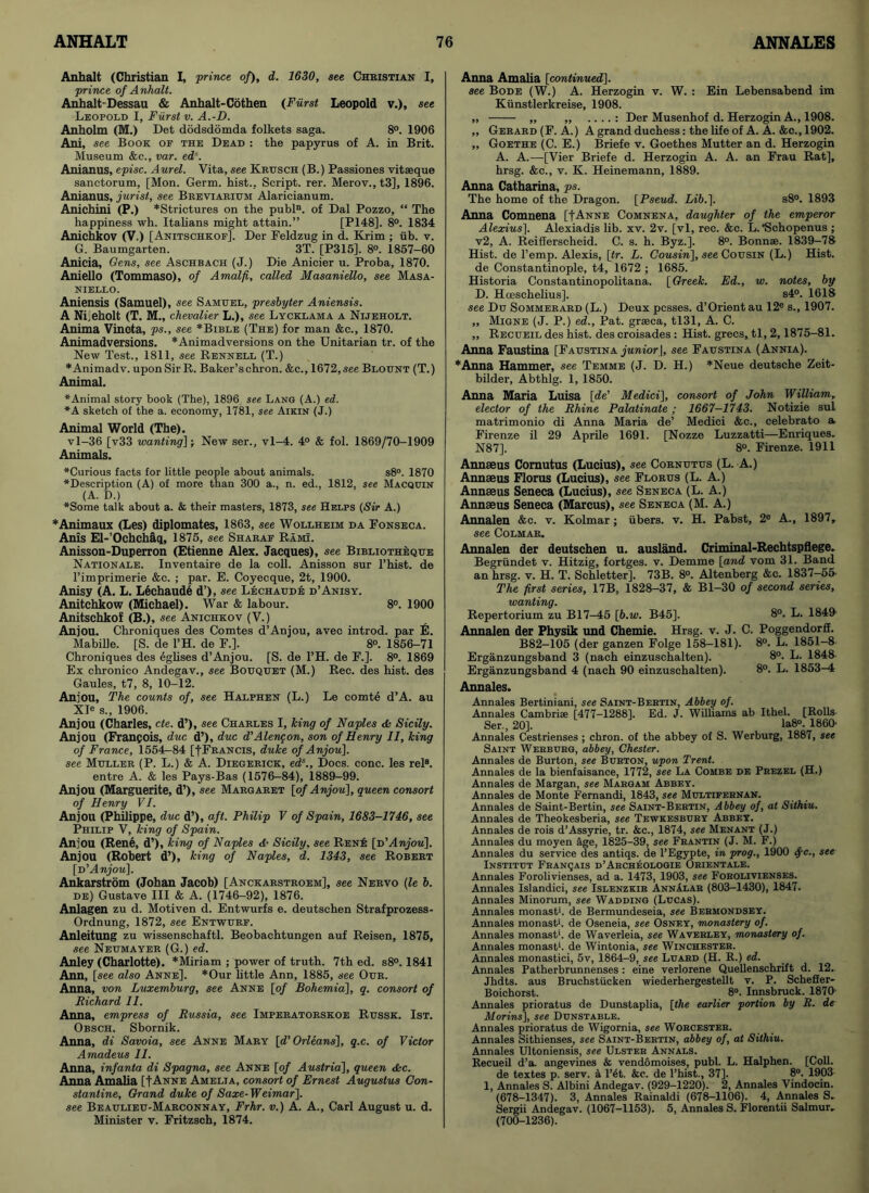 Anhalt (Christian I, prince of), d. 1630, see Christian I, prince of Anhalt. Anhalt-Dessau & Anhalt-Cothen (Fiirst Leopold v.)> see Leopold I, Fiirst v. A.-D. Anholm (M.) Det dodsdomda folkets saga. 8°. 1906 Ani, see Book of the Dead : the papyrus of A. in Brit. Museum &c., var. ed'. Anianus, episc. Aurel. Vita, see Krusch (B.) Passiones vitseque sanctorum, [Mon. Germ, hist., Script, rer. Merov.,t3], 1896. Anianus, jurist, see Breviarium Alaricianum. Anichini (P.) *Strictures on the publn. of Dal Pozzo, “ The happiness wh. Italians might attain.” [P148]. 8°. 1834 Anichkov (V.) [Anitschkof], Der Feldzug in d. Krim ; iib. v. G. Baumgarten. 3T. [P315]. 8°. 1857-60 Anicia, Gens, see Aschbach (J.) Die Anicier u. Proba, 1870. Aniello (Tommaso), of Amalfi, called Masaniello, see Masa- niello. Aniensis (Samuel), see Samuel, presbyter Aniensis. A Nijeholt (T. M., chevalier L.), see Lycklama a Nijeholt. Anima Vincta, ps., see *Bible (The) for man &c., 1870. Animadversions. *Animadversions on the Unitarian tr. of the New Test., 1811, see Rennell (T.) *Animadv. uponSirR. Baker’schron. &c., 1672,see Blount (T.) Animal. ♦Animal story book (The), 1896 see Lang (A.) ed. ♦A sketch of the a. economy, 1781, see Aikin (J.) Animal World (The). vl-36 [v33 wanting]; New ser., vl-4. 4° & fob 1869/70-1909 Animals. ♦Curious facts for little people about animals. s8°. 1870 ♦Description (A) of more than 300 a., n. ed., 1812, see Macquin (A. D.) ♦Some talk about a. & their masters, 1873, see Helps (Sir A.) *Animaux (Les) diplomates, 1863, see Wollheim da Fonseca. Anis El-’Ochchaq, 1875, see Sharaf Rami. Anisson-Duperron (Etienne Alex. Jacques), see Bibliotheque Nationale. Inventaire de la coll. Anisson sur l’hist. de l’imprimerie &c. ; par. E. Coyecque, 2t, 1900. Anisy (A. L. Lechaudl d’), see Lechaud:e d’Anisy. Anitchkow (Michael). War & labour. 8°. 1900 Anitschkof (B.), see Anichkov (V.) Anjou. Chroniques des Comtes d’Anjou, avec introd. par E. Mabille. [S. de l’H. de F.]. 8°. 1856-71 Chroniques des eglises d’Anjou. [S. de 1’H. de F.]. 8°. 1869 Ex chronico Andegav., see Bouquet (M.) Rec. des hist, des Gaules, t7, 8, 10-12. Anjou, The counts of, see Halphen (L.) Le comt6 d’A. au XIe s., 1906. Anjou (Charles, cte. d’), see Charles I, king of Naples A Sicily. Anjou (Francois, due d’), due d’Alene on, son of Henry II, king of France, 1554-84 [f Francis, duke of Anjou], see Muller (P. L.) & A. Diegerick, eds., Docs. cone, les rel8. entre A. & les Pays-Bas (1576-84), 1889-99. Anjou (Marguerite, d’), see Margaret [of Anjou], queen consort of Henry VI. Anjou (Philippe, due d’), aft. Philip V of Spain, 1683-1746, see Philip V, king of Spain. Anjou (Rene, d’)> king of Naples d• Sicily, see Rene [d’Anjou], Anjou (Robert d’), king of Naples, d. 1343, see Robert [d’Anjou], Ankarstrom (Johan Jacob) [Anckarstroem], see Nervo (le b. de) Gustave III & A. (1746-92), 1876. Anlagen zu d. Motiven d. Entwurfs e. deutschen Strafprozess- Ordnung, 1872, see Entwurf. Anleitung zu wissenschaftl. Beobachtungen auf Reisen, 1875, see Neumayer (G.) ed. Anley (Charlotte). *Miriam ; power of truth. 7th ed. s8°. 1841 Ann, [see also Anne]. *Our little Ann, 1885, see Our. Anna, von Luxemburg, see Anne [of Bohemia], q. consort of Richard 11. Anna, empress of Russia, see Imperatorskoe Russk. 1st. Obsch. Sbornik. Anna, di Savoia, see Anne Mary [d’ Orleans], q.c. of Victor Amadeus II. Anna, infanta di Spagna, see Anne [of Austria], queen Ac. Anna. Amalia [fANNE Amelia, consort of Ernest Augustus Con- stantine, Grand duke of Saxe-Weimar], see Beaulieu-Marconnay, Frhr. v.) A. A., Carl August u. d. Minister v. Fritzsch, 1874. Anna Amalia [continued]. see Bode (W.) A. Herzogin v. W. : Ein Lebensabend im Kunstlerkreise, 1908. „ „ „ .. .. : Der Musenhof d. Herzogin A., 1908. ,, Gerard (F. A.) A grand duchess: the life of A. A. &c., 1902. ,, Goethe (C. E.) Briefe v. Goethes Mutter an d. Herzogin A. A.—[Vier Briefe d. Herzogin A. A. an Frau Rat], hrsg. &c., v. K. Heinemann, 1889. Anna Catharina, ps. The home of the Dragon. [Pseud. Lib.]. s8°. 1893 Anna Comnena [fANNE Comnena, daughter of the emperor Alexius]. Alexiadis lib. xv. 2v. [vl, rec. &c. L.'Schopenus ; v2, A. Reifferscheid. C. s. h. Byz.]. 8°. Bonnse. 1839-78 Hist, de l’emp. Alexis, [tr. L. Cousin], see Cousin (L.) Hist. de Constantinople, t4, 1672 ; 1685. Historia Constantinopolitana. [Greek. Ed., w. notes, by D. Hoeschelius], s4°. 1618 see Du Sommerard (L.) Deux pcsses. d’Orient au 12e s., 1907. „ Migne (J. P.) ed., Pat. grseca, tl31, A. C. „ Recueil des hist, des croisades : Hist, grecs, tl, 2,1875-81. Anna Faustina [Faustina junior |, see Faustina (Annia). ♦Anna Hammer, see Temme (J. D. H.) *Neue deutsche Zeit- bilder, Abthlg. 1, 1850. Anna Maria Luisa [de’ Medici], consort of John William, elector of the Rhine Palatinate; 1667-1743. Notizie sul matrimonio di Anna Maria de’ Medici &c., celebrato a Firenze il 29 Aprile 1691. [Nozze Luzzatti—Enriques. N87]. 8°. Firenze. 1911 Annaeus Comutus (Lucius), see Cornutus (L. A.) Annaeus Florus (Lucius), see Florus (L. A.) Annaeus Seneca (Lucius), see Seneca (L. A.) Annaeus Seneca (Marcus), see Seneca (M. A.) Annalen &c. v. Kolmar; iibers. v. H. Pabst, 2e A., 1897, see Colmar. Annalen der deutschen u. ausland. Criminal-Rechtspflege. Begriindet v. Hitzig, fortges. v. Demme [and vom 31. Band an hrsg. v. H. T. Schletter]. 73B. 8°. Altenberg &c. 1837-55- The first series, 17B, 1828-37, & Bl-30 of second series, wanting. Repertorium zu B17—45 [b.w. B45]. 8°. L. 1849 Annalen der Physik und Chemie. Hrsg. v. J. C. Poggendorfi. B82-105 (der ganzen Folge 158-181). 8°. L. 1851-8 Erganzungsband 3 (nach einzuschalten). 8°. L. 1848 Erganzungsband 4 (nach 90 einzuschalten). 8°. L. 1853-4 Annales. Annales Bertiniani, see Saint-Bebtin, Abbey of. Annales Cambrise [477-1288]. Ed. J. Williams ab Ithel. [Rolls- Ser., 20]. Ia8°. I860- Annales Cestrienses ; chron. of the abbey of S. Werburg, 1887, see Saint Werburg, abbey, Chester. Annales de Burton, see Burton, upon Trent. Annales de la bienfaisance, 1772, see La Combe de Prezel (H.) Annales de Margan, see Margam Abbey. Annales de Monte Fernandi, 1843, see Multifernan. Annales de Saint-Bertin, see Saint-Bertin, Abbey of, at Sithiu. Annales de Theokesberia, see Tewkesbury Abbey. Annales de rois d’Assyrie, tr. &c., 1874, see Menant (J.) Annales du moyen age, 1825-39, see Frantin (J. M. F.) Annales du service des antiqs. de l’Egypte, in prog., 1900 <fc., see Institut Franqais d’Archeologie Orientals. Annales Forolivienses, ad a. 1473, 1903, see Forolivienses. Annales Islandici, see Islenzkir Annalar (803-1430), 1847. Annales Minorum, see Wadding (Lucas). Annales monast*. de Bermundeseia, see Bermondsey. Annales monast. de Oseneia, see Osney, monastery of. Annales monast'. de Waverleia, see Waverley, monastery of. Annales monast'. de Wintonia, see Winchester. Annales monastici, 5v, 1864-9, see Luard (H. R.) ed. Annales Patherbrunnenses : eine verlorene Quellenschrift d. 12.. Jhdts. aus Bruchstiicken wiederhergestellt v. P. Scheffer* Boichorst. 8°. Innsbruck. 1870' Annales prioratus de Dunstaplia, [the earlier portion by R. de Morins], see Dunstable. Annales prioratus de Wigornia, see Worcester. Annales Sithienses, see Saint-Bertin, abbey of, at Sithiu. Annales Ultoniensis, see Ulster Annals. Recueil d’a. angevines & vendomoises, publ. L. Halphen. [Coll, de textes p. serv. a l’6t. &c. de l’hist., 37]. 8°. 1903 1, Annales S. Albini Andegav. (929-1220). 2, Annales Vindocin. (678-1347). 3, Annales Rainaldi (678-1106). 4, Annales S- Sergii Andegav. (1067-1153). 5, Annales S. Florentii Salmur. (700-1236).