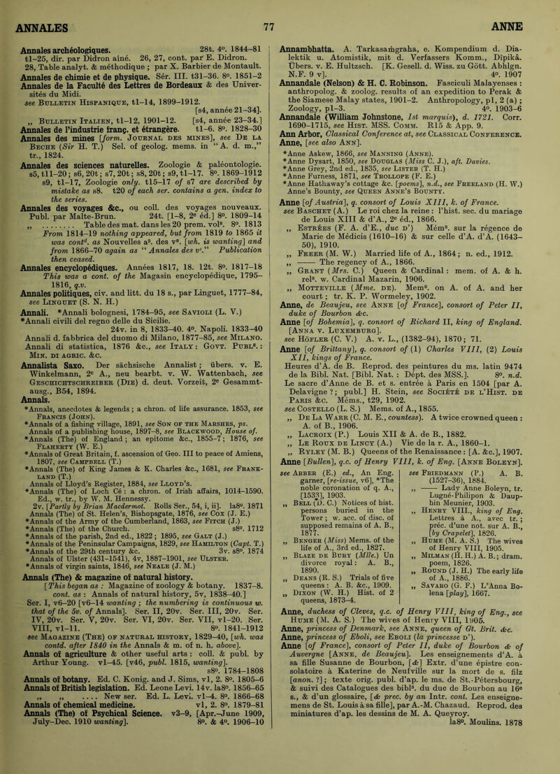 Annales archeologiques. 28t. 4°. 1844-81 tl-25, dir. par Didron aine. 26, 27, cont. par E. Didron. 28, Table analyt. & methodique ; par X. Barbier de Montault. Annales de chimie et de physique. Ser. III. t31-36. 8°. 1851-2 Annales de la Faculte des Lettres de Bordeaux & des Univer- sites du Midi. see Bulletin Hispanique, tl-14, 1899-1912. [s4, annee 21-34]. „ Bulletin Italien, tl-12, 1901-12. [s4, annee 23-34.] Annales de l’industrie franp. et etrangere. tl-6. 8°. 1828-30 Annales des mines [form. Journal des mines], see De la Beche (Sir H. T.) Sel. of geolog. mems. in “A. d. m.,” tr., 1824. Annales des sciences naturelles. Zoologie & paleontologie. s5, tll-20; s6, 20t; s7, 20t; s8, 20t; s9, tl-17. 8°. 1869-1912 s9, tl-17, Zoologie only. tl5-17 of s7 are described by mistake as s8. t20 of each ser. contains a gen. index to the series. Annales des voyages &C., ou coll, des voyages nouveaux. Publ. par Malte-Brun. 24t. [1-8, 2® ed.] 8°. 1809-14 ,, Table des mat. dans les 20 prem. vols. 8°. 1813 From 1814-19 nothing appeared, but from 1819 to 1865 it was cont6-. as Nouvelles as. des v8. [wh. is wanting] and from 1866-70 again as “ Annales des vs. Publication then ceased. Annales encyclopediques. Annees 1817, 18. 12t. 8°. 1817-18 This was a cont. of the Magasin encyclopedique, 1795- 1816, q.v. Annales politiques, civ. and litt. du 18 s., par Linguet, 1777-84, see Linguet (S. N. H.) Annali. * Annali bolognesi, 1784-95, see Savioli (L. V.) *Annali civili del regno delle du Sicilie. 24v. in 8, 1833^0. 4°. Napoli. 1833-40 Annali d. fabbrica del duomo di Milano, 1877-85, see Milano. Annali di statistica, 1876 &c., see Italy : Govt. Publ8. : Min. di agric. &c. Annalista Saxo. Der sachsische Annalist; iibers. v. E. Winkelmann, 2e A., neu bearbt. v. W. Wattenbach, see Geschichtschreiber (Die) d. deut. Vorzeit, 2e Gesammt- ausg., B54, 1894. Annals. ♦Annals, anecdotes & legends ; a chron. of life assurance. 1853, see Francis (John). ♦Annals of a fishing village, 1891, see Son of the Marshes, ps. Annals of a publishing house, 1897-8, see Blackwood, House of. ♦Annals (The) of England; an epitome &c., 1855-7; 1876, see Flaherty (W. E.) ♦Annals of Great Britain, f. ascension of Geo. Ill to peace of Amiens, 1807, see Campbell (T.) ♦Annals (The) of King James & K. Charles &c., 1681, see Frank- land (T.) Annals of Lloyd’s Register, 1884, see Lloyd’s. ♦Annals (The) of Loch Ce : a chron. of Irish affairs, 1014-1590. Ed., w. tr., by W. M. Hennessy. 2v. [Partly by Brian Macdermot. Rolls Ser., 54, i, ii]. Ia8°. 1871 Annals (The) of St. Helen’s, Bishopsgate, 1876, see Cox (J. E.) ♦Annals of the Army of the Cumberland, 1863, see Fitch (J.) ♦Annals (The) of the Church. s8°. 1712 ♦Annals of the parish, 2nd ed., 1822; 1895, see Galt (J.) ♦Annals of the Peninsular Campaigns, 1829, see Hamilton (Capt. T.) ♦Annals of the 29th century &c. 3v. s8°. 1874 Annals of Ulster (431-1541), 4v, 1887-1901, see Ulster. ♦Annals of virgin saints, 1846, see Neale (J. M.) Annals (The) & magazine of natural history. [This began as : Magazine of zoology & botany. 1837-8. cont. as : Annals of natural history, 5v, 1838-40.] Ser. I, v6-20 [v6-14 wanting ; the numbering is continuous w. that of the 5v. of Annals], Ser. II, 20v. Ser. Ill, 20v. Ser. IV, 20v. Ser. V, 20v. Ser. VI, 20v. Ser. VII, vl-20. Ser. VIII, vl-11. 8°. 1841-1912 see Magazine (The) of natural history, 1829-40, [wh. was contd. after 1840 in the Annals & m. of n. h. above]. Annals of agriculture & other useful arts : coll. & publ. by Arthur Young. vl^5. [v46, publ. 1815, wanting], s8°. 1784-1808 Annals of botany. Ed. C. Konig. and J. Sims, vl, 2. 8°. 1805-6 Annals of British legislation. Ed. Leone Levi. 14v. Ia8°. 1856-65 ,, „ .... New ser. Ed. L. Levi. vl^4. 8°. 1866-68 Annals of chemical medicine. vl, 2. 8°. 1879-81 Annals (The) of Psychical Science. v3-9, [Apr.-June 1909, July-Dee. 1910 wanting]. 8°. & 4°. 1906-10 Annambhatta. A. Tarkasamgraha, e. Kompendium d. Dia- lektik u. Atomistik, mit d. Verfassers Komm., Dipika. Ubers. v. E. Hultzsch. [K. Gesell. d. Wiss. zu Gott. Abhlgn. N.F. 9 v], 4°. 1907 Annandale (Nelson) & H. C. Robinson. Fasciculi Malayenses : anthropolog. & zoolog. results of an expedition to Perak & the Siamese Malay states, 1901-2. Anthropology, pi, 2 (a) ; Zoology, pl-3. 4°. 1903-6 Annandale (William Johnstone, 1st marquis), d. 1721. Corr. 1690-1715, see Hist. MSS. Comm. R15 & App. 9. Ann Arbor, Classical Conference at, see Classical Conference. Anne, [see also Ann]. ♦Anne Askew, 1866, see Manning (Anne). ♦Anne Dysart, 1850, see Douglas (Miss C. J.), aft. Davies. ♦Anne Grey, 2nd ed., 1835, see Lister (T. H.) ♦Anne Furness, 1871, see Trollope (F. E.) ♦Anne Hathaway’s cottage &c. [poems], n.d., see Freeland (H. W.) Anne’s Bounty, see Queen Anne’s Bounty. Anne [of Austria], q. consort of Louis XIII, k. of France, see Baschet (A.) Le roi chez la reine : l’hist. sec. du mariage de Louis XIII & d’A., 2e ed., 1866. „ EstrJses (F. A. d’E., due d’) Mem8, sur la regence de Marie de Medicis (1610-16) & sur celle d’A. d’A. (1643- 50), 1910. „ Freer (M. W.) Married life of A., 1864; n. ed., 1912. „ —— The regency of A., 1866. „ Grant [Mrs. C.) Queen & Cardinal: mem. of A. & h. rels. w. Cardinal Mazarin, 1906. „ Motteville (Mme. de). Mem8, on A. of A. and her court; tr. K. P. Wormeley, 1902. Anne, de Beaujeu, see Anne [of France], consort of Peter II, duke of Bourbon dec. Anne [of Bohemia], q. consort of Richard II, king of England. [Anna v. Luxemburg]. see Hofler (C. V.) A. v. L., (1382-94), 1870; 71. Anne [of Brittany], q. consort of {1) Charles VIII, (2) Louis XII, kings of France. Heures d’A. de B. Reprod. des peintures du ms. latin 9474 de la Bibl. Nat. [Bibl. Nat. : Dept, des MSS.]. 8°. n.d. Le sacre d’Anne de B. et s. entree a Paris en 1504 [par A. Delavigne?; publ.] H. Stein, see Soci^te de l’Hist. de Paris &c. Mems., t29, 1902. see Costello (L. S.) Mems. of A., 1855. ,, De La Warr (C. M. E., countess). A twice crowned queen : A. of B., 1906. ,, Lacroix (P.) Louis XII & A. de B., 1882. ,, Le Roux de Lincy (A.) Vie de la r. A., 1860-1. „ Ryley (M. B.) Queens of the Renaissance : [A. &c.], 1907. Anne [Bullen], q.c. of Henry VIII, k. of Eng. [Anne Boleyn], see Arber (E.) ed., An Eng. garner, [re-issue, v6], *The noble coronation of q. A., [1533], 1903. „ Bell(D.C.) Notices of hist, persons buried in the Tower ; w. acc. of disc, of supposed remains of A. B., 1877. „ Benger (Miss) Mems. of the life of A., 3rd ed., 1827. „ Blaze de Bury (Mile.) Un divorce royal: A. B., 1890. ,, Deans (R. S.) Trials of five queens : A. B. &c., 1909. „ Dixon (W. H.) Hist, of 2 queens, 1873-4. see Friedmann (P.) A. B. (1527-36), 1884. „ Lady Anne Boleyn, tr. Lugne-Philipon & Daup- hin Meunier, 1903. „ Henry VIII., king of Eng. Lettres a A., avec tr. ; prec. d’une not. sur A. B., [by Crapelet], 1826. „ Hume (M. A. S.) The wives of Henry VIII, 1905. „ Milman (II. H.) A. B.; dram, poem, 1826. „ Round (J. H.) The early life of A., 1886. „ Savaro (G. F.) L’Anna Bo- lena [play], 1667. Anne, duchess of Cleves, q.c. of Henry VIII, king of Eng., see Hume (M. A. S.) The wives of Henry VIII, 1905. Anne, princess of Denmark, see Anne, queen of Gt. Brit. dec. Anne, princess of Eboli, see Eboli (la princesse d’). Anne [of France], consort of Peter II, duke of Bourbon dc of Auvergne [Anne, de Beaujeu]. Les enseignements d’A. a sa fille Susanne de Bourbon, [<£] Extr. d’une epistre con- solatoire a Katerine de Neufville sur la mort de s. filz [anon. ?]; texte orig. publ. d’ap. le ms. de St.-Petersbourg, & suivi des Catalogues des bibl3. du due de Bourbon au 16e s., & d’un glossaire, [<& prec. by an Intr. cont. Les enseigne- mens de St. Louis a sa fille], par A.-M. Chazaud. Reprod. des miniatures d’ap. les dessins de M. A. Queyroy. ia8°. Moulins. 1878